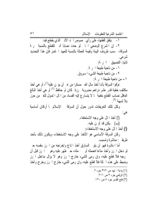 ‫١٥‬                                       ‫ﺍﳌﻘﺎﺻﺪ ﺍﻟﺸﺮﻋﻴﺔ ﻟﻠﻌﻘﻮﺑﺎﺕ ﰲ ﺍﻹﺳﻼﻡ‬
          ‫١- ﱂ ﻳﺘﻔﻖ ﺍﻟﻔﻘﻬﺎﺀ ﻋﻠﻰ ﺭﺃﻱ ﲞﺼﻮﺹ ﺍﳊﺪ ﺍﻷﺩﱏ ﺍﻟﺬﻱ ﻳﻘﻄﻊ ﻓﻴﻪ.‬
‫٢- ﺇﻥ ﺍﳌﺸﺮﻉ ﺍﻟﻮﺿﻌﻲ ﺍﳊﺎﱄ ﻟﻮ ﺣﺪﺩ ﻧﺼﺎﺑ‪‬ﺎ ﺃﺩﱏ ﻟﻠﻘﻄﻊ ﺑﺎﻟﻨﺴﺒﺔ ﳉﺮﳝﺔ‬
‫ﺍﻟﺴﺮﻗﺔ، ﲝﺴﺐ ﻇﺮﻭﻑ ﺍﻟﺒﻴﺌﺔ ﻭﻗﻴﻤﺔ ﺍﻟﻌﻤﻠﺔ ﺑﺎﻟﻨﺴﺒﺔ ﻟﻠﻌﻬﺪ ﺍﳊﺎﺿﺮ ﻓﺈﻥ ﻫﺬﺍ ﺍﻟﺘﺤﺪﻳﺪ‬
                                                                       ‫ﺷﺮﻋﻲ.‬
                                                      ‫ﺛﺎﻧﻴ‪‬ﺎ: ﺍﻟﺘﻀﻴﻴﻖ ﰲ ﺍﳉﺮﳝﺔ:‬
                                             ‫١- ﻣﻦ ﻧﺎﺣﻴﺔ ﻃﺒﻴﻌﺔ ﺍﳉﺮﳝﺔ.‬
                                    ‫٢- ﻣﻦ ﻧﺎﺣﻴﺔ ﻃﺒﻴﻌﺔ ﺍﻟﺸﻲﺀ ﺍﳌﺴﺮﻭﻕ.‬
                                                  ‫١- ﻣﻦ ﻧﺎﺣﻴﺔ ﻃﺒﻴﻌﺔ ﺍﳉﺮﳝﺔ:‬
             ‫)١(‬
‫ﻋ ّﻓﻮﺍ ﺍﻟﺴﺮﻗﺔ ﺑﺄﻬﻧﺎ ﺃﺧﺬ ﻣﺎﻝ ﺍﻟﻐﲑ ﻣﺴﺘﺘﺮ‪‬ﺍ ﻣﻦ ﻏﲑ ﺃﻥ ﻳﺆﲤﻦ ﻋﻠﻴﻪ ، ﺃﻭ ﻫﻲ ﺃﺧﺬ‬
                                                                     ‫ﺮ‬
‫ﻣﻜﻠﻒ ﺧﻔﻴﺔ ﻗﺪﺭ ﻋﺸﺮ ﺩﺭﺍﻫﻢ ﻣﻀﺮﻭﺑﺔ ﳏﺮﺯﺓ ﲟﻜﺎﻥ ﺃﻭ ﺣﺎﻓﻆ )٢( ﺃﻭ ﻫﻲ ﺃﺧﺬ ﺍﻟﺒﺎﻟﻎ‬
‫ﺍﻟﻌﺎﻗﻞ ﻧﺼﺎﺏ ﺍﻟﻘﻄﻊ ﺧﻔﻴﺔ ﳑﺎ ﻻ ﻳﺘﺴﺎﺭﻉ ﺇﻟﻴﻪ ﺍﻟﻔﺴﺎﺩ ﻣﻦ ﺍﳌﺎﻝ ﺍﳌﺘﻤﻮﻝ ﻟﻠﻐﲑ ﻣﻦ ﺣﺮﺯ‬
                                                                ‫ﺑﻼ ﺷﺒﻬﺔ )٣(.‬
‫ﻭﻛﻞ ﺗﻠﻚ ﺍﻟﺘﻌﺮﻳﻔﺎﺕ ﺗﺪﻭﺭ ﺣﻮﻝ ﺃﻥ ﺍﻟﺴﺮﻗﺔ ﰲ ﺍﻹﺳﻼﻡ ﳍﺎ ﺃﺭﻛﺎﻥ ﺃﺳﺎﺳﻴﺔ‬
                                                                         ‫ﻫﻲ:‬
                                      ‫)ﺃ( ﺃﺧﺬ ﺍﳌﺎﻝ ﻋﻠﻰ ﻭﺟﻪ ﺍﻻﺳﺘﺨﻔﺎﺀ.‬
                                             ‫)ﺏ( ﱂ ﻳﻜﻦ ﻗﺪ ﺃﺅﲤﻦ ﻋﻠﻴﻪ.‬
                                           ‫)ﺃ( ﺃﺧﺬ ﺍﳌﺎﻝ ﻋﻠﻰ ﻭﺟﻪ ﺍﻻﺳﺘﺨﻔﺎﺀ:‬
‫ﺭﻛﻦ ﺍﻟﺴﺮﻗﺔ ﺍﻷﺳﺎﺳﻲ ﻫﻮ ﺍﻷﺧﺬ ﻋﻠﻰ ﻭﺟﻪ ﺍﻻﺳﺘﺨﻔﺎﺀ، ﻭﻳﻜﻮﻥ ﺫﻟﻚ ﺑﺄﺣﺪ‬
                                                      ‫ﻃﺮﻳﻘﲔ: ﻣﺒﺎﺷﺮﺓ ﻭﺗﺴﺒﺐ.‬
‫ﺃﻣﺎ ﺍﳌﺒﺎﺷﺮﺓ ﻓﻬﻮ ﺃﻥ ﻳﺘﻮﱃ ﺍﻟﺴﺎﺭﻕ ﺃﺧﺬ ﺍﳌﺘﺎﻉ ﻭﺇﺧﺮﺍﺟﻪ ﻣﻦ ﺍﳊﺮﺯ ﺑﻨﻔﺴﻪ ﺣﱴ‬
‫ﻟﻮ ﺩﺧﻞ ﺍﳊﺮﺯ ﻭﺃﺧﺬ ﻣﺘﺎﻋ‪‬ﺎ ﻓﺤﻤﻠﻪ ﺃﻭ ﱂ ﳛﻤﻠﻪ، ﺣﱴ ﻇﻬﺮ ﻋﻠﻴﻪ ﻭﻫﻮ ﰲ ﺍﳊﺮﺯ ﻗﺒﻞ ﺃﻥ‬
‫ﳜﺮﺟﻪ ﻓﻼ ﻗﻄﻊ ﻋﻠﻴﻪ، ﻭﺇﻥ ﺭﻣﻰ ﺍﻟﺸﻲﺀ ﺧﺎﺭﺝ ﺍﳊﺮﺯ ﻭﻫﻮ ﻻ ﻳﺰﺍﻝ ﺑﺪﺍﺧﻞ ﺍﳊﺮﺯ‬
‫ﻭﺿﺒﻂ ﻋﻠﻰ ﻫﺬﻩ ﺍﳊﺎﻟﺔ ﻓﻼ ﻗﻄﻊ ﻋﻠﻴﻪ، ﻭﺇﻥ ﺭﻣﻰ ﺍﻟﺸﻲﺀ ﺧﺎﺭﺝ ﺍﳊﺮﺯ ﻭﺧﺮﺝ ﻭﺃﺧﺬ‬
                                                  ‫)١( ﺑﺪﺍﻳﺔ ﺍ‪‬ﺘﻬﺪ ﺹ ٢٧٣ ﺟﺰﺀ ٢.‬
                                                      ‫)٢( ﺍﻟﺰﻳﻠﻌﻲ ﺟﺰﺀ ٣ ﺹ ١١٢.‬
                                                   ‫)٣( ﻓﺘﺢ ﺍﻟﻘﺪﻳﺮ ﺟﺰﺀ ٥ ﺹ ٠٢١.‬
 