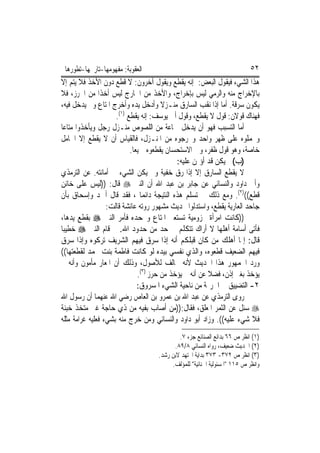 ‫ﺍﻟﻌﻘﻮﺑﺔ: ﻣﻔﻬﻮﻣﻬﺎ-ﺗﺎﺭﳜﻬﺎ-ﺗﻄﻮﺭﻫﺎ‬                                           ‫٢٥‬
‫ﻫﺬﺍ ﺍﻟﺸﻲﺀ ﻓﻴﻘﻮﻝ ﺍﻟﺒﻌﺾ: ﺇﻧﻪ ﻳﻘﻄﻊ ﻭﻳﻘﻮﻝ ﺁﺧﺮﻭﻥ: ﻻ ﻗﻄﻊ ﺩﻭﻥ ﺍﻷﺧﺬ ﻓﻼ ﻳﺘﻢ ﺇﻻ‬
‫ﺑﺎﻹﺧﺮﺍﺝ ﻣﻨﻪ ﻭﺍﻟﺮﻣﻲ ﻟﻴﺲ ﺑﺈﺧﺮﺍﺝ، ﻭﺍﻷﺧﺬ ﻣﻦ ﺍﳋﺎﺭﺝ ﻟﻴﺲ ﺃﺧﺬﹰﺍ ﻣﻦ ﺍﳊﺮﺯ، ﻓﻼ‬
‫ﻳﻜﻮﻥ ﺳﺮﻗﺔ. ﺃﻣﺎ ﺇﺫﺍ ﻧﻘﺐ ﺍﻟﺴﺎﺭﻕ ﻣﻨـﺰﻻ ﻭﺃﺩﺧﻞ ﻳﺪﻩ ﻭﺃﺧﺮﺝ ﺍﳌﺘﺎﻉ ﻭﱂ ﻳﺪﺧﻞ ﻓﻴﻪ،‬
                                       ‫ﹰ‬
                      ‫)١(‬
                     ‫ﻓﻬﻨﺎﻙ ﻗﻮﻻﻥ: ﻗﻮﻝ ﻻ ﻳﻘﻄﻊ، ﻭﻗﻮﻝ ﺃﰊ ﻳﻮﺳﻒ: ﺇﻧﻪ ﻳﻘﻄﻊ .‬
‫ﺃﻣﺎ ﺍﻟﺘﺴﺒﺐ ﻓﻬﻮ ﺃﻥ ﻳﺪﺧﻞ ﲨﺎﻋﺔ ﻣﻦ ﺍﻟﻠﺼﻮﺹ ﻣﻨـﺰﻝ ﺭﺟﻞ ﻭﻳﺄﺧﺬﻭﺍ ﻣﺘﺎﻋ‪‬ﺎ‬
‫ﻭﳛﻤﻠﻮﻩ ﻋﻠﻰ ﻇﻬﺮ ﻭﺍﺣﺪ ﻭﳜﺮﺟﻮﻩ ﻣﻦ ﺍﳌﻨـﺰﻝ، ﻓﺎﻟﻘﻴﺎﺱ ﺃﻥ ﻻ ﻳﻘﻄﻊ ﺇﻻ ﺍﳊﺎﻣﻞ‬
                          ‫ﺧﺎﺻﺔ، ﻭﻫﻮ ﻗﻮﻝ ﻇﻔﺮ، ﻭﰲ ﺍﻻﺳﺘﺤﺴﺎﻥ ﻳﻘﻄﻌﻮﻩ ﲨﻴﻌ‪‬ﺎ.‬
                                            ‫)ﺏ( ﱂ ﻳﻜﻦ ﻗﺪ ﺃﺅﲤﻦ ﻋﻠﻴﻪ:‬
‫ﻻ ﻳﻘﻄﻊ ﺍﻟﺴﺎﺭﻕ ﺇﻻ ﺇﺫﺍ ﺭﻕ ﺧﻔﻴﺔ ﻭﱂ ﻳﻜﻦ ﺍﻟﺸﻲﺀ ﰲ ﺃﻣﺎﻧﺘﻪ. ﻋﻦ ﺍﻟﺘﺮﻣﺬﻱ‬
‫ﻭﺃﰊ ﺩﺍﻭﺩ ﻭﺍﻟﻨﺴﺎﺋﻲ ﻋﻦ ﺟﺎﺑﺮ ﺑﻦ ﻋﺒﺪ ﺍﷲ ﺃﻥ ﺍﻟﻨﱯ ‪ ‬ﻗﺎﻝ: ))ﻟﻴﺲ ﻋﻠﻰ ﺧﺎﺋﻦ‬
‫ﻗﻄﻊ(()٢(. ﻭﻣﻊ ﺫﻟﻚ ﱂ ﺗﺴﻠﻢ ﻫﺬﻩ ﺍﻟﻨﺘﻴﺠﺔ ﺩﺍﺋﻤ‪‬ﺎ ، ﻓﻘﺪ ﻗﺎﻝ ﺃﲪﺪ ﻭﺇﺳﺤﺎﻕ ﺑﺄﻥ‬
                  ‫ﺟﺎﺣﺪ ﺍﻟﻌﺎﺭﻳﺔ ﻳﻘﻄﻊ، ﻭﺍﺳﺘﺪﻟﻮﺍ ﲝﺪﻳﺚ ﻣﺸﻬﻮﺭ ﺭﻭﺗﻪ ﻋﺎﺋﺸﺔ ﻗﺎﻟﺖ:‬
‫))ﻛﺎﻧﺖ ﺍﻣﺮﺃﺓ ﳐﺰﻭﻣﻴﺔ ﺗﺴﺘﻌﲑ ﺍﳌﺘﺎﻉ ﻭﲡﺤﺪﻩ ﻓﺄﻣﺮ ﺍﻟﻨﱯ ‪ ‬ﺑﻘﻄﻊ ﻳﺪﻫﺎ،‬
‫ﻓﺄﺗﻰ ﺃﺳﺎﻣﺔ ﺃﻫﻠﻬﺎ ﻻ ﺃﺭﺍﻙ ﺗﺘﻜﻠﻢ ﰲ ﺣﺪ ﻣﻦ ﺣﺪﻭﺩ ﺍﷲ. ﰒ ﻗﺎﻡ ﺍﻟﻨﱯ ‪ ‬ﺧﻄﻴﺒ‪‬ﺎ‬
‫ﻗﺎﻝ: ﺇﳕﺎ ﺃﻫﻠﻚ ﻣﻦ ﻛﺎﻥ ﻗﺒﻠﻜﻢ ﺃﻧﻪ ﺇﺫﺍ ﺳﺮﻕ ﻓﻴﻬﻢ ﺍﻟﺸﺮﻳﻒ ﺗﺮﻛﻮﻩ ﻭﺇﺫﺍ ﺳﺮﻕ‬
‫ﻓﻴﻬﻢ ﺍﻟﻀﻌﻴﻒ ﻗﻄﻌﻮﻩ، ﻭﺍﻟﺬﻱ ﻧﻔﺴﻲ ﺑﻴﺪﻩ ﻟﻮ ﻛﺎﻧﺖ ﻓﺎﻃﻤﺔ ﺑﻨﺖ ﳏﻤﺪ ﻟﻘﻄﻌﺘﻬﺎ((‬
‫ﻭﺭﺩ ﺍﳉﻤﻬﻮﺭ ﻫﺬﺍ ﺍﳊﺪﻳﺚ ﻷﻧﻪ ﳐﺎﻟﻒ ﻟﻸﺻﻮﻝ، ﻭﺫﻟﻚ ﺃﻥ ﺍﳌﻌﺎﺭ ﻣﺄﻣﻮﻥ ﻭﺃﻧﻪ ﱂ‬
                              ‫ﻳﺆﺧﺬ ﺑﻐﲑ ﺇﺫﻥ، ﻓﻀﻼ ﻋﻦ ﺃﻧﻪ ﱂ ﻳﺆﺧﺬ ﻣﻦ ﺣﺮﺯ )٣(.‬
                                                        ‫ﹰ‬
                              ‫٢- ﺍﻟﺘﻀﻴﻴﻖ ﰲ ﺍﳉﺮﳝﺔ ﻣﻦ ﻧﺎﺣﻴﺔ ﺍﻟﺸﻲﺀ ﺍﳌﺴﺮﻭﻕ:‬
‫ﺭﻭﻯ ﺍﻟﺘﺮﻣﺬﻱ ﻋﻦ ﻋﺒﺪ ﺍﷲ ﺑﻦ ﻋﻤﺮﻭ ﺑﻦ ﺍﻟﻌﺎﺹ ﺭﺿﻲ ﺍﷲ ﻋﻨﻬﻤﺎ ﺃﻥ ﺭﺳﻮﻝ ﺍﷲ‬
‫‪ ‬ﺳﺌﻞ ﻋﻦ ﺍﻟﺜﻤﺮ ﺍﳌﻌﻠﻖ، ﻓﻘﺎﻝ:))ﻣﻦ ﺃﺻﺎﺏ ﺑﻔﻴﻪ ﻣﻦ ﺫﻱ ﺣﺎﺟﺔ ﻏﲑ ﻣﺘﺨﺬ ‪‬ﺒﻨﺔ‬
    ‫ﺧ‬
‫ﻓﻼ ﺷﻲﺀ ﻋﻠﻴﻪ((. ﻭﺯﺍﺩ ﺃﺑﻮ ﺩﺍﻭﺩ ﻭﺍﻟﻨﺴﺎﺋﻲ ﻭﻣﻦ ﺧﺮﺝ ﻣﻨﻪ ﺑﺸﻲﺀ ﻓﻌﻠﻴﻪ ﻏﺮﺍﻣﺔ ﻣﺜﻠﻪ‬
                                           ‫)١( ﺍﻧﻈﺮ ﺹ ٦٦ ﺑﺪﺍﺋﻊ ﺍﻟﺼﻨﺎﺋﻊ ﺟﺰﺀ ٧.‬
                                         ‫)٢( ﺍﳊﺪﻳﺚ ﺿﻌﻴﻒ، ﺭﻭﺍﻩ ﺍﻟﻨﺴﺎﺋﻲ ٨/٩٨.‬
                                   ‫)٣( ﺍﻧﻈﺮ ﺹ ٢٧٣- ٣٧٣ ﺑﺪﺍﻳﺔ ﺍ‪‬ﺘﻬﺪ ﻻﺑﻦ ﺭﺷﺪ.‬
                                        ‫ﻭﺍﻧﻈﺮ ﺹ ٥١١ "ﺍﳌﺴﺌﻮﻟﻴﺔ ﺍﳉﻨﺎﺋﻴﺔ" ﻟﻠﻤﺆﻟﻒ.‬
 