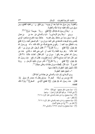 ‫٣٥‬                                           ‫ﺍﳌﻘﺎﺻﺪ ﺍﻟﺸﺮﻋﻴﺔ ﻟﻠﻌﻘﻮﺑﺎﺕ ﰲ ﺍﻹﺳﻼﻡ‬
‫ﻭﺍﻟﻌﻘﻮﺑﺔ. ﻭﻣﻦ ﺳﺮﻕ ﻣﻨﻪ ﺷﻴﺌﹰﺎ ﺑﻌﺪ ﺃﻥ ﻳﺆﻭﻳﻪ ﺍﳉﺮﻳﻦ ﻓﺒﻠﻎ ﲦﻦ ﺍ‪‬ﻦ ﻓﻌﻠﻴﻪ ﺍﻟﻘﻄﻊ، ﻭﻣﻦ‬
                                         ‫ﺳﺮﻕ ﺩﻭﻥ ﺫﻟﻚ ﻓﻌﻠﻴﻪ ﻏﺮﺍﻣﺔ ﻣﺜﻠﻪ ﻭﺍﻟﻌﻘﻮﺑﺔ.‬
     ‫ﻭﰲ ﺍﳌﻮﻃﺄ ﺃﻥ ﺭﺳﻮﻝ ﺍﷲ ‪ ‬ﻗﺎﻝ: ))ﻻ ﻗﻄﻊ ﰲ ﲦﺮ ﻭﻻ ﰲ ﺣﺮﻳﺴﺔ ﺍﳉﺒﻞ(()١( )٢(.‬
‫ﻭﺭﻭﻱ ﰲ ﺍﳌﻮﻃﺄ ﻭﻋﻦ ﺍﻟﺘﺮﻣﺬﻱ ﻭﺃﰊ ﺩﺍﻭﺩ ﻭﺍﻟﻨﺴﺎﺋﻲ ﻋﻦ ﳏﻤﺪ ﺑﻦ ﳛﲕ ﺑﻦ ﺣﺒﺎﻥ‬
‫ﺃﻥ ﻋﺒﺪ‪‬ﺍ ﺳﺮﻕ ﻭﺩﻳ‪‬ﺎ ﻣﻦ ﺣﺎﺋﻂ ﺭﺟﻞ ﻓﻐﺮﺳﻪ ﰲ ﺣﺎﺋﻂ ﺳﻴﺪﻩ ﻓﺨﺮﺝ ﺻﺎﺣﺐ ﺍﻟﻮﺩﻱ‬
‫ﻳﻠﺘﻤﺲ ﻭﺩﻳﻪ ﻓﻮﺟﺪﻩ، ﻓﺎﺳﺘﻌﺪﻱ ﻋﻠﻰ ﺍﻟﻌﺒﺪ ﻣﺮﻭﺍﻥ ﺑﻦ ﺍﳊﻜﻢ ﻓﺴﺠﻦ ﺍﻟﻌﺒﺪ، ﻭﺃﺭﺍﺩ ﻗﻄﻊ‬
‫ﻳﺪﻩ. ﻓﺎﻧﻄﻠﻖ ﺳﻴﺪ ﺍﻟﻌﺒﺪ ﺇﱃ ﺭﺍﻓﻊ ﺑﻦ ﺧﺪﻳﺞ ﻓﺴﺄﻟﻪ ﻋﻦ ﺫﻟﻚ ﻓﺄﺧﱪﻩ ﺃﻧﻪ ﲰﻊ ﺭﺳﻮﻝ ﺍﷲ‬
‫‪ ‬ﻳﻘﻮﻝ: ))ﻻ ﻗﻄﻊ ﰲ ﲦﺮ ﻭﻻ ﻛﺜﺮ(()٣( )٤(، ﻓﻘﺎﻝ ﺍﻟﺮﺟﻞ: ﻓﺈﻥ ﻣﺮﻭﺍﻥ ﺑﻦ ﺍﳊﻜﻢ‬
‫ﺃﺧﺬ ﻏﻼﻣ‪‬ﺎ ﱄ ﻭﻫﻮ ﻳﺮﻳﺪ ﻗﻄﻌﻪ ﻭﺃﻧﺎ ﺍﺣﺐ ﺃﻥ ﲤﺸﻲ ﻣﻌﻲ ﻓﺘﺨﱪﻩ ﺑﺎﻟﺬﻱ ﲰﻌﺖ ﻣﻦ‬
‫ﺭﺳﻮﻝ ﺍﷲ. ﻓﻤﺸﻰ ﻣﻌﻪ ﺭﺍﻓﻊ ﺇﱃ ﻣﺮﻭﺍﻥ ﺑﻦ ﺍﳊﻜﻢ ﻓﻘﺎﻝ: ﺃﺧﺬﺕ ﻏﻼﻣ‪‬ﺎ ﳍﺬﺍ؟ ﻗﺎﻝ:‬
                   ‫‪‬‬
‫ﻧﻌﻢ. ﻗﺎﻝ: ﻓﻤﺎ ﺃﻧﺖ ﺻﺎﻧﻊ ﺑﻪ؟ ﻗﺎﻝ: ﺃﺭﺩﺕ ﻗﻄﻊ ﻳﺪﻩ. ﻓﻘﺎﻝ ﻟﻪ ﺭﺍﻓﻊ: ﲰﻌﺖ ﺭﺳﻮﻝ ﺍﷲ‬
‫‪ ‬ﻳﻘﻮﻝ: ))ﻻ ﻗﻄﻊ ﰲ ﲦﺮ ﻭﻻ ﻛﺜﺮ(()٥(، ﻓﺄﻣﺮ ﻣﺮﻭﺍﻥ ﺑﺎﻟﻌﺒﺪ ﻓﹸﺭﺳﻞ. ﻭﰲ ﺭﻭﺍﻳﺔ‬
                 ‫ﺄ‬
                      ‫ﺃﺧﺮﻯ ﻷﰊ ﺩﺍﻭﺩ ﻗﺎﻝ: )ﻓﺠﻠﺪﻩ ﻣﺮﻭﺍﻥ ﺟﻠﺪﺍﺕ ﻭﺧﻠﻰ ﺳﺒﻴﻠﻪ( )٦(.‬
                                          ‫ﺛﺎﻟﺜﺎ: ﺗﺄﺟﻴﻞ ﺗﻨﻔﻴﺬ ﺍﻟﻌﻘﻮﺑﺔ ﻭﺍﻹﻋﻔﺎﺀ ﻣﻨﻬﺎ:‬
                                                   ‫١- ﺗﺄﺟﻴﻞ ﺗﻨﻔﻴﺬ ﺍﻟﻌﻘﻮﺑﺔ:‬
                     ‫ﺭﻭﻯ ﺍﻟﺘﺮﻣﺬﻱ ﻭﺃﺑﻮ ﺩﺍﻭﺩ ﻭﺍﻟﻨﺴﺎﺋﻲ ﻋﻦ ﺟﻨﺎﺩﺓ ﺑﻦ ﺃﻣﻴﺔ ﻗﺎﻝ:‬
‫ﻛﻨﺎ ﻣﻊ ﺑﺴﺮ ﺑﻦ ﺃﺭﻃﺎﺓ ﰲ ﺍﻟﺒﺤﺮ ﻓﹸﰐ ﺑﺴﺎﺭﻕ ﻳﻘﺎﻝ ﻟﻪ: ﻣﺼﺪﺭ ﻗﺪ ﺳﺮﻕ ﲞﺘﻴﺔ.‬
                                           ‫ﺄ‬
‫ﻓﻘﺎﻝ: ﲰﻌﺖ ﺭﺳﻮﻝ ﺍﷲ ‪ ‬ﻳﻘﻮﻝ: ))ﻻ ﺗﻘﻄﻊ ﺍﻷﻳﺪﻱ ﰲ ﺍﻟﺴﻔﺮ(()٧( ﻭﻟﻮﻻ ﺫﻟﻚ‬
                                                                          ‫ﻟﻘﻄﻌﺘﻪ.‬
                                   ‫)١( ﺍﳊﺪﻳﺚ ﺣﺴﻦ، ﺍﻧﻈﺮ ﺻﺤﻴﺢ ﺍﳉﺎﻣﻊ ﻟﻸﻟﺒﺎﱐ ٨٩٣٧.‬
                                  ‫)٢( ﻫﻲ ﺍﻟﺸﺎﺓ ﺍﻟﱵ ﻳﺪﺭﻛﻬﺎ ﺍﻟﻠﻴﻞ ﻗﺒﻞ ﺃﻥ ﺗﺼﻞ ﺇﱃ ﻣﺮﺍﺣﻬﺎ.‬
                          ‫)٣( ﺍﳊﺪﻳﺚ ﺻﺤﻴﺢ، ﺭﻭﺍﻩ ﺍﺑﻦ ﻣﺎﺟﻪ ﻭﺍﻟﻨﺴﺎﺋﻲ، ﺍﻧﻈﺮ ﺍﻹﺭﻭﺍﺀ ٤١٤٢.‬
                                                                       ‫)٤( ﺍﻟﻜﺜﺮ ﺍﳉﻤﺎﺭ.‬
                           ‫)٥(ﺍﳊﺪﻳﺚ ﺻﺤﻴﺢ، ﺭﻭﺍﻩ ﺍﺑﻦ ﻣﺎﺟﻪ ﻭﺍﻟﻨﺴﺎﺋﻲ، ﺍﻧﻈﺮ ﺍﻹﺭﻭﺍﺀ ٤١٤٢.‬
                                               ‫)٦( ﺍﻧﻈﺮ ﺹ ٠٢٣ ﺝ٤ ﻣﻦ ﺟﺎﻣﻊ ﺍﻷﺻﻮﻝ.‬
                                ‫)٧( ﺍﳊﺪﻳﺚ ﺻﺤﻴﺢ ﺭﻭﺍﻩ ﺃﺑﻮﺩﺍﻭﺩ ٤/٢٤١، ﻭﺍﻟﻨﺴﺎﺋﻲ ٨/٩.‬
 