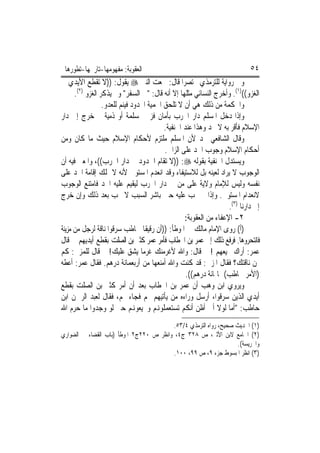 ‫ﺍﻟﻌﻘﻮﺑﺔ: ﻣﻔﻬﻮﻣﻬﺎ-ﺗﺎﺭﳜﻬﺎ-ﺗﻄﻮﺭﻫﺎ‬                                             ‫٤٥‬
‫ﻭﰲ ﺭﻭﺍﻳﺔ ﻟﻠﺘﺮﻣﺬﻱ ﳐﺘﺼﺮ‪‬ﺍ ﻗﺎﻝ: ﲰﻌﺖ ﺍﻟﻨﱯ ‪ ‬ﻳﻘﻮﻝ: ))ﻻ ﺗﻘﻄﻊ ﺍﻷﻳﺪﻱ ﰲ‬
      ‫ﺍﻟﻐﺰﻭ(()١(. ﻭﺃﺧﺮﺝ ﺍﻟﻨﺴﺎﺋﻲ ﻣﺜﻠﻬﺎ ﺇﻻ ﺃﻧﻪ ﻗﺎﻝ: "ﰲ ﺍﻟﺴﻔﺮ" ﻭﱂ ﻳﺬﻛﺮ ﺍﻟﻐﺰﻭ )٢(.‬
                  ‫ﻭﺍﳊﻜﻤﺔ ﻣﻦ ﺫﻟﻚ ﻫﻲ ﺃﻥ ﻻ ﺗﻠﺤﻖ ﺍﳊﻤﻴﺔ ﺍﶈﺪﻭﺩ ﻓﻴﻨﻢ ﻟﻠﻌﺪﻭ.‬
‫ﻭﺇﺫﺍ ﺩﺧﻞ ﺍﳌﺴﻠﻢ ﺩﺍﺭ ﺍﳊﺮﺏ ﺑﺄﻣﺎﻥ ﻓﺰﱏ ﲟﺴﻠﻤﺔ ﺃﻭ ﺫﻣﻴﺔ ﰒ ﺧﺮﺝ ﺇﱃ ﺩﺍﺭ‬
                                          ‫ﺍﻹﺳﻼﻡ ﻓﺄﻗﺮ ﺑﻪ ﻻ ﳛﺪ ﻭﻫﺬﺍ ﻋﻨﺪ ﺍﳊﻨﻔﻴﺔ.‬
‫ﻭﻗﺎﻝ ﺍﻟﺸﺎﻓﻌﻲ ﳛﺪ ﻷﻥ ﺍﳌﺴﻠﻢ ﻣﻠﺘﺰﻡ ﻷﺣﻜﺎﻡ ﺍﻹﺳﻼﻡ ﺣﻴﺚ ﻣﺎ ﻛﺎﻥ ﻭﻣﻦ‬
                                          ‫ﺃﺣﻜﺎﻡ ﺍﻹﺳﻼﻡ ﻭﺟﻮﺏ ﺍﳊﺪ ﻋﻠﻰ ﺍﻟﺰﺍﱐ.‬
‫ﻭﻳﺴﺘﺪﻝ ﺍﳊﻨﻔﻴﺔ ﺑﻘﻮﻟﻪ ‪)) :‬ﻻ ﺗﻘﺎﻡ ﺍﳊﺪﻭﺩ ﰲ ﺩﺍﺭ ﺍﳊﺮﺏ((، ﻭﺍﳌﻌﲎ ﻓﻴﻪ ﺃﻥ‬
‫ﺍﻟﻮﺟﻮﺏ ﻻ ﻳﺮﺍﺩ ﻟﻌﻴﻨﻪ ﺑﻞ ﻟﻼﺳﺘﻴﻔﺎﺀ ﻭﻗﺪ ﺍﻧﻌﺪﻡ ﺍﳌﺴﺘﻮﰲ ﻷﻧﻪ ﻻ ﳝﻠﻚ ﺇﻗﺎﻣﺔ ﺍﳊﺪ ﻋﻠﻰ‬
‫ﻧﻔﺴﻪ ﻭﻟﻴﺲ ﻟﻺﻣﺎﻡ ﻭﻻﻳﺔ ﻋﻠﻰ ﻣﻦ ﰲ ﺩﺍﺭ ﺍﳊﺮﺏ ﻟﻴﻘﻴﻢ ﻋﻠﻴﻪ ﺍﳊﺪ ﻓﺎﻣﺘﻨﻊ ﺍﻟﻮﺟﻮﺏ‬
‫ﻻﻧﻌﺪﺍﻡ ﺍﳌﺴﺘﻮﰲ. ﻭﺇﺫﺍ ﱂ ﳚﺐ ﻋﻠﻴﻪ ﺣﲔ ﺑﺎﺷﺮ ﺍﻟﺴﺒﺐ ﻻ ﳚﺐ ﺑﻌﺪ ﺫﻟﻚ ﻭﺇﻥ ﺧﺮﺝ‬
                                                                   ‫ﺇﱃ ﺩﺍﺭﻧﺎ )٣(.‬
                                                  ‫٢- ﺍﻹﻋﻔﺎﺀ ﻣﻦ ﺍﻟﻌﻘﻮﺑﺔ:‬
‫)ﺃ( ﺭﻭﻯ ﺍﻹﻣﺎﻡ ﻣﺎﻟﻚ ﰲ ﺍﳌﻮﻃﺄ: ))ﺃﻥ ﺭﻗﻴﻘﹰﺎ ﳊﺎﻃﺐ ﺳﺮﻗﻮﺍ ﻧﺎﻗﺔ ﻟﺮﺟﻞ ﻣﻦ ﻣﺰﻳﻨﺔ‬
‫ﻓﺎﻧﺘﺤﺮﻭﻫﺎ. ﻓﺮﻓﻊ ﺫﻟﻚ ﺇﱃ ﻋﻤﺮ ﺑﻦ ﺍﳋﻄﺎﺏ ﻓﺄﻣﺮ ﻋﻤﺮ ﻛﺜﲑ ﺑﻦ ﺍﻟﺼﻠﺖ ﺑﻘﻄﻊ ﺃﻳﺪﻳﻬﻢ ﰒ ﻗﺎﻝ‬
‫ﻋﻤﺮ: ﺃﺭﺍﻙ ﲡﻴﻌﻬﻢ ! ﰒ ﻗﺎﻝ: ﻭﺍﷲ ﻷﻏﺮﻣﻨﻚ ﻏﺮﻣ‪‬ﺎ ﻳﺸﻖ ﻋﻠﻴﻚ! ﰒ ﻗﺎﻝ ﻟﻠﻤﺰﱐ: ﻛﻢ‬
‫ﲦﻦ ﻧﺎﻗﺘﻚ؟ ﻓﻘﺎﻝ ﺍﳌﺰﱐ: ﻗﺪ ﻛﻨﺖ ﻭﺍﷲ ﺃﻣﻨﻌﻬﺎ ﻣﻦ ﺃﺭﺑﻌﻤﺎﺋﺔ ﺩﺭﻫﻢ. ﻓﻘﺎﻝ ﻋﻤﺮ: ﺃﻋﻄﻪ‬
                                                   ‫)ﺍﻷﻣﺮ ﳊﺎﻃﺐ( ﲦﺎﳕﺎﺋﺔ ﺩﺭﻫﻢ((.‬
‫ﻭﻳﺮﻭﻱ ﺍﺑﻦ ﻭﻫﺐ ﺃﻥ ﻋﻤﺮ ﺑﻦ ﺍﳋﻄﺎﺏ ﺑﻌﺪ ﺃﻥ ﺃﻣﺮ ﻛﺜﲑ ﺑﻦ ﺍﻟﺼﻠﺖ ﺑﻘﻄﻊ‬
‫ﺃﻳﺪﻱ ﺍﻟﺬﻳﻦ ﺳﺮﻗﻮﺍ، ﺃﺭﺳﻞ ﻭﺭﺍﺀﻩ ﻣﻦ ﻳﺄﺗﻴﻬﻢ ‪‬ﻢ ﻓﺠﺎﺀ ‪‬ﻢ، ﻓﻘﺎﻝ ﻟﻌﺒﺪ ﺍﻟﺮﲪﻦ ﺍﺑﻦ‬
‫ﺣﺎﻃﺐ: "ﺃﻣﺎ ﻟﻮﻻ ﺃﱐ ﺃﻇﻦ ﺃﻧﻜﻢ ﺗﺴﺘﻌﻤﻠﻮﻬﻧﻢ ﻭﲡﻴﻌﻮﻬﻧﻢ ﺣﱴ ﻟﻮ ﻭﺟﺪﻭﺍ ﻣﺎ ﺣﺮﻡ ﺍﷲ‬
                                         ‫)١( ﺍﳊﺪﻳﺚ ﺻﺤﻴﺢ، ﺭﻭﺍﻩ ﺍﻟﺘﺮﻣﺬﻱ ٤/٣٥.‬
‫)٢( ﺍﳉﺎﻣﻊ ﻻﺑﻦ ﺍﻷﺛﲑ، ﺹ ٨٢٣ ﺝ٤، ﻭﺍﻧﻈﺮ ﺹ ٠٢٢ﺝ٢ ﺍﳌﻮﻃﺄ )ﺑﺎﺏ ﺍﻟﻘﻀﺎﺀ ﰲ ﺍﻟﻀﻮﺍﺭﻱ‬
                                                                  ‫ﻭﺍﳊﺮﻳﺴﺔ(.‬
                                          ‫)٣( ﺍﻧﻈﺮ ﺍﳌﺒﺴﻮﻁ ﺟﺰﺀ ٩، ﺹ ٩٩، ٠٠١.‬
 