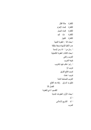 ‫ﺍﻟﻜﻔﺎﺭﺓ ﰲ ﺣﺎﻟﺔ ﺍﻟﻘﺘﻞ‬
                     ‫ﺍﻟﻜﻔﺎﺭﺓ ﰲ ﺇﻓﺴﺎﺩ ﺍﻹﺣﺮﺍﻡ‬
                      ‫ﺍﻟﻜﻔﺎﺭﺓ ﰲ ﺇﻓﺴﺎﺩ ﺍﻟﺼﻴﺎﻡ‬
                    ‫ﺍﻟﻜﻔﺎﺭﺓ ﰲ ﳊﻨﺚ ﰲ ﺍﻟﻴﻤﲔ‬
                            ‫ﺍﻟﻜﻔﺎﺭﺓ ﰲ ﺍﻟﻈﻬﺎﺭ‬
                  ‫ﺍﳌﺒﺤﺚ ﺍﻟﺜﺎﱐ: ﺍﻟﻌﻘﻮﺑﺔ ﺍﻟﺘﺒﻌﻴﺔ‬
             ‫ﻋﺪﻡ ﺍﻷﻫﻠﻴﺔ ﻟﻠﺸﻬﺎﺩﺓ ﺑﺼﻔﺔ ﻣﻄﻠﻘﺔ‬
               ‫ﺍﳊﺮﻣﺎﻥ ﻣﻦ ﺍﳌﲑﺍﺙ ﻭﻣﻦ ﺍﻟﻮﺻﻴﺔ‬
            ‫ﺍﳌﺒﺤﺚ ﺍﻟﺜﺎﻟﺚ: ﺍﻟﻌﻘﻮﺑﺔ ﺍﻟﺘﻜﻤﻴﻠﻴﺔ‬
                              ‫ﺍﻟﺘﻐﺮﻳﺐ ﻭﺍﻟﻨﻔﻲ‬
                               ‫ﻃﺒﻴﻌﺔ ﺍﻟﺘﻐﺮﻳﺐ‬
                ‫ﺍﳉﺮﺍﺋﻢ ﺍﳌﻌﺎﻗﺐ ﻓﻴﻬﺎ ﺑﺎﻟﺘﻐﺮﻳﺐ‬
                                 ‫ﺗﻐﺮﻳﺐ ﺍﻟﺰﺍﱐ‬
                          ‫ﺗﻐﺮﻳﺐ ﻗﺎﻃﻊ ﺍﻟﻄﺮﻳﻖ‬
                              ‫ﺗﻐﺮﻳﺐ ﺍﳌﺨﻨﺚ‬
                     ‫ﺍﻟﺘﻐﺮﻳﺐ ﻟﻠﻤﺼﻠﺤﺔ ﺍﻟﻌﺎﻣﺔ‬
          ‫ﺗﻌﻠﻴﻖ ﻳﺪ ﺍﻟﺴﺎﺭﻕ ﰲ ﺭﻗﺒﺘﻪ ﺑﻌﺪ ﺍﻟﻘﻄﻊ‬
    ‫ﺍﻟﻔﺼﻞ ﺍﻟﺜﺎﱐ‬
‫ﺍﻟﺘﻘﺴﻴﻢ ﺍﳌﺎﺩﻱ ﻟﻠﻌﻘﻮﺑﺔ‬
             ‫ﺍﳌﺒﺤﺚ ﺍﻷﻭﻝ: ﺍﻟﻌﻘﻮﺑﺎﺕ ﺍﻟﺒﺪﻧﻴﺔ‬
                                     ‫ﺍﳉﻠﺪ‬
                    ‫ﺍﳉﻠﺪ ﰲ ﺍﻟﺘﺸﺮﻳﻊ ﺍﻹﺳﻼﻣﻲ‬
                                   ‫ﺍﻟﻀﺮﺏ‬
 