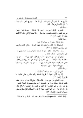 ‫ﺍﻟﻌﻘﻮﺑﺔ: ﻣﻔﻬﻮﻣﻬﺎ-ﺗﺎﺭﳜﻬﺎ-ﺗﻄﻮﺭﻫﺎ‬                                                         ‫٦٥‬
‫ﺍﻟﺘﺸﺮﻳﻊ ﺣﱴ ﻻ ﻳﺸﻖ ﻋﻠﻰ ﺍﻟﻨﺎﺱ ﺍﻷﻣﺮ، ﻓﺈﻥ ﺍﷲ ﺗﻌﺎﱃ ﱂ ﻳﺸﺮﻉ ﺍﻟﺘﺤﺮﱘ ﻛﻠﻴﺔ ﺍﺑﺘﺪﺍﺀ‬
                                                           ‫ﺑﻞ ﻛﺎﻥ ﺫﻟﻚ ﻋﻠﻰ ﻣﺮﺍﺣﻞ ﳐﺘﻠﻔﺔ:‬
                                                                            ‫ﺍﳌﺮﺣﻠﺔ ﺍﻷﻭﱃ:‬
‫ﺍﻟﺘﻔﺮﻳﻖ ﺑﲔ ﺍﻟﺮﺯﻕ ﺍﳊﺴﻦ ﻭﻏﲑ ﺍﳊﺴﻦ. ﻗﺎﻝ ﺍﷲ ﺗﻌﺎﱃ ﰲ ﺳﻮﺭﺓ ﺍﻟﻨﺤﻞ: ‪‬ﻭﻣِﻦ‬
     ‫‪‬‬
‫ﹶﺛﻤﺮ‪‬ﺍﺕ ﺍﻟﻨﺨِﻴﻞ ﻭ‪‬ﺍﻷﻋﻨ‪‬ﺎﺏ ‪‬ﺗﺘﺨ ﹸﻭﻥ ﻣﻨ ‪ ‬ﺳﻜﺮ‪‬ﺍ ﻭﺭﺯﻗﹰﺎ ﺣﺴﻨ‪‬ﺎ ِﺇﻥ ﻓِﻲ ﺫِﻟﻚ ﻵ‪‬ﻳﺔ ﱢﻟﻘﻮﻡ‬
‫ْ ِ ‪ ِ ‬ﺬ ﹶ ِ ْﻪ ‪ ‬ﹶ ‪   ْ ِ ‬ﱠ ﹶ ‪ َ ‬ﹰ ﹶ ْ ٍ‬                              ‫‪ِ  ِ ‬‬
                                                                ‫‪‬ﻳﻌﻘ ﹸﻮﻥ‪] ‬ﺍﻟﻨﺤﻞ: ٧٦[ )١(.‬
                                                                                     ‫ْ ِﻠ ﹶ‬
                                                                            ‫ﺍﳌﺮﺣﻠﺔ ﺍﻟﺜﺎﻧﻴﺔ:‬
                                          ‫ﺫﻛﺮ ﺍﷲ ﺗﻌﺎﱃ ﻣﻀﺎﺭ ﺍﳋﻤﺮ ﺻﺮﺍﺣﺔ ﺇﺫ ﻗﺎﻝ:‬
‫‪‬ﻳﺴﺄﹸﻮ‪‬ﻧﻚ ﻋﻦ ﺍﹾﻟﺨﻤﺮ ﻭ‪‬ﺍﹾﻟﻤﻴﺴﺮ ﻗﻞ ﻓِﻴﻬﻤ‪‬ﺎ ِﺇﹾﺛ ‪ ‬ﻛﺒ ‪ ‬ﻭﻣﻨ‪‬ﺎﻓ ‪ ‬ﻟِﻠ‪‬ﺎﺱ ﻭِﺇﹾﺛﻤﻬﻤ‪‬ﺎ‬
    ‫ْﹶﻟ ‪ ِ ِ ْ  ِ ْ  ِ  ‬ﹸ ﹾ ِ ﻢ ﹶِﲑ ‪ِ  ‬ﻊ ﻨ ِ ‪  ‬‬
                                                         ‫ﹶﺃﻛﺒ ‪ ‬ﻣِﻦ ‪‬ﻧﻔﻌﻬﻤ‪‬ﺎ‪] ‬ﺍﻟﺒﻘﺮﺓ: ٩١٢[.‬
                                                                             ‫ﹾِ ِ‬      ‫ﹾ‪‬ﺮ‬
‫ﻭﺣﱴ ﻫﺬﺍ ﺍﻟﻮﻗﺖ ﱂ ﺗﻜﻦ ﺍﳋﻤﺮ ﻗﺪ ﺣﺮﻣﺖ ﻓﻜﺎﻧﻮﺍ ﻳﺸﺮﺑﻮﻬﻧﺎ ﺑﻌﺪ ﻧـﺰﻭﻝ ﻫﺬﻩ‬
                                                        ‫ﺍﻵﻳﺔ ﻭﻗﺎﻟﻮﺍ: ﻧﺸﺮ‪‬ﺎ ﻟﻠﻤﻨﻔﻌﺔ ﻻ ﻟﻺﰒ.‬
‫ﺭﻭﻯ ﺃﺑﻮ ﺩﺍﻭﺩ ﻋﻦ ﻋﻤﺮ ﺑﻦ ﺍﳋﻄﺎﺏ ‪ ‬ﻗﺎﻝ: ﺍﻟﻠﻬﻢ ﺑ‪‬ﻦ ﻟﻨﺎ ﰲ ﺍﳋﻤﺮ ﺑﻴﺎﻧ‪‬ﺎ‬
                        ‫ﻴ‬
‫ﺷﺎﻓﻴ‪‬ﺎ. ﻓﻨـﺰﻟﺖ ﺍﻵﻳﺔ ﺍﻟﱵ ﰲ ﺳﻮﺭﺓ ﺍﻟﺒﻘﺮﺓ: ‪‬ﻳﺴﺄﹸﻮ‪‬ﻧﻚ ﻋﻦ ﺍﹾﻟﺨﻤﺮ ﻭ‪‬ﺍﹾﻟﻤﻴﺴﺮ‪ ‬ﻗﺎﻝ:‬
          ‫ْﹶﻟ ‪ِ ِ ْ  ِ ْ  ِ  ‬‬
‫ﻓﺪﻋﻰ ﻋﻤﺮ ﻓﻘﺮﺋﺖ ﻋﻠﻴﻪ. ﻓﻘﺎﻝ: ﺍﻟﻠﻬﻢ ‪‬ﺑ‪‬ﻦ ﻟﻨﺎ ﰲ ﺍﳋﻤﺮ ﺑﻴﺎﻧ‪‬ﺎ ﺷﺎﻓﻴ‪‬ﺎ. ﻓﻨـﺰﻟﺖ ﺍﻵﻳﺔ‬
                                                  ‫ﻴ‬
                                              ‫ﺍﻟﱵ ﰲ ﺳﻮﺭﺓ ﺍﻟﻨﺴﺎﺀ ﻭﺍﻟﱵ ﺳﻨﻮﺭﺩﻫﺎ ﻓﻴﻤﺎ ﺑﻌﺪ.‬
                                                                            ‫ﺍﳌﺮﺣﻠﺔ ﺍﻟﺜﺎﻟﺜﺔ:‬
                                   ‫ﺍﻟﻨﻬﻲ ﻋﻦ ﺷﺮﺏ ﺍﳋﻤﺮ ﻗﺒﻞ ﺍﻟﺼﻼﺓ، ﻗﺎﻝ ﺗﻌﺎﱃ:‬
‫‪‬ﻳ‪‬ﺎ ﹶﺃ‪‬ﻳﻬ‪‬ﺎ ﺍﱠﻟﺬِﻳﻦ ﺁﻣ‪‬ﻮﺍ ﻻ ‪‬ﺗﻘﺮ‪‬ﻮﺍ ﺍﻟﺼﻼﺓ ﻭﹶﺃْﻧﺘﻢ ﺳﻜﹶﺎﺭ‪‬ﻯ ﺣ‪‬ﻰ ‪‬ﺗﻌﻠ ‪‬ﻮﺍ ﻣ‪‬ﺎ‬
        ‫‪‬ﺘ ْ ﹶ ﻤ‬           ‫‪ ‬ﹶﹶ ‪ ْ  ‬‬             ‫‪  ‬ﻨ ﹶ ﹾ ‪‬ﺑ‬
                                                                    ‫‪‬ﺗ ﹸﻮﹸﻮﻥ‪] ‬ﺍﻟﻨﺴﺎﺀ: ٣٤[.‬
                                                                                     ‫ﻘﻟ ﹶ‬
‫ﺭﻭﻯ ﺍﻟﺘﺮﻣﺬﻱ ﻋﻦ ﻋﻠﻲ ﺑﻦ ﺃﰊ ﻃﺎﻟﺐ ﻗﺎﻝ: ﺻﻨﻊ ﻟﻨﺎ ﻋﺒﺪ ﺍﻟﺮﲪﻦ ﺑﻦ ﻋﻮﻑ‬
‫ﻃﻌﺎﻣ‪‬ﺎ ﻓﺪﻋﺎﻧﺎ ﻭﺳﻘﺎﻧﺎ ﻣﻦ ﺍﳋﻤﺮ، ﻓﺄﺧﺬﺕ ﺍﳋﻤﺮ ﻣﻨﺎ، ﻭﺣﻀﺮﺕ ﺍﻟﺼﻼﺓ ﻓﻘ ّﻣﻮﱐ‬
       ‫ﺪ‬
‫ﻓﻘﺮﺃﺕ: ‪‬ﻗﻞ ﻳ‪‬ﺎ ﹶﺃ‪‬ﻳﻬ‪‬ﺎ ﺍﹾﻟﻜﹶﺎﻓ ‪‬ﻭﻥ ﻻ ﹶﺃﻋ‪  ‬ﻣ‪‬ﺎ ‪‬ﺗﻌﺒ ‪‬ﻭﻥ‪] ‬ﺍﻟﻜﺎﻓﺮﻭﻥ:١-٢[. ﻗﺎﻝ:‬
                               ‫ْ ‪‬ﺪ ﹶ‬           ‫ِﺮ ﹶ ﹶ ْﺒﺪ‬                   ‫ﹸﹾ‬
‫ﻓﺄﻧـﺰﻝ ﺍﷲ ﺗﻌﺎﱃ: ‪‬ﻳ‪‬ﺎ ﹶﺃ‪‬ﻳﻬﺎ ﺍﱠﻟﺬِﻳﻦ ﺁﻣ‪‬ﻮﺍ ﻻ ‪‬ﺗﻘﺮ‪‬ﻮﺍ ﺍﻟﺼﻼﺓ ﻭﹶﺃْﻧﺘﻢ ﺳﻜﹶﺎﺭ‪‬ﻯ ﺣ‪‬ﻰ‬
   ‫‪‬ﺘ‬            ‫‪ ‬ﹶﹶ ‪ ْ  ‬‬         ‫‪ ‬ﻨ ﹶ ﹾ ‪‬ﺑ‬               ‫‪‬‬
                                                         ‫‪‬ﺗﻌﻠ ‪‬ﻮﺍ ﻣ‪‬ﺎ ‪‬ﺗ ﹸﻮﹸﻮﻥ‪] ‬ﺍﻟﻨﺴﺎﺀ: ٣٤[.‬
                                                                         ‫ﻘﻟ ﹶ‬          ‫ْ ﹶﻤ‬
 ‫)١( ﺍﻧﻈﺮ: ﺍﻟﺴﻴﺎﺳﺔ ﺍﳉﻨﺎﺋﻴﺔ، ﻣﺮﺟﻊ ﺳﺎﺑﻖ، ﺹ ٨١، ﻭﺍﻧﻈﺮ: ﺗﻔﺴﲑ ﺍﻵﻳﺔ ﰲ ﺍﻟﻘﺮﻃﱯ ﺝ ٥١ ﺹ ٨٢١.‬
 