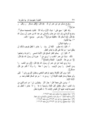 ‫ﺍﻟﻌﻘﻮﺑﺔ: ﻣﻔﻬﻮﻣﻬﺎ-ﺗﺎﺭﳜﻬﺎ-ﺗﻄﻮﺭﻫﺎ‬                                                    ‫٨٥‬
‫ﻭﺧﺮﺝ ﻣﺴﻠﻢ ﻋﻦ ﺍﺑﻦ ﻋﻤﺮ ﺃﻥ ﺍﻟﻨﱯ ‪ ‬ﻗﺎﻝ: ))ﻛﻞ ﻣﺴﻜﺮ ﲬﺮ ﻭﻛﻞ ﲬﺮ‬
                                                                   ‫ﺣﺮﺍﻡ(()١(.‬
‫ﻭﻗﺪ ﺍﺗﻔﻖ ﺍﳉﻤﻴﻊ ﻋﻠﻰ ﺍﳊﺪﻳﺚ ﺍﻷﻭﻝ، ﻭﺃﻣﺎ ﺍﻟﺜﺎﱐ ﻓﺎﻧﻔﺮﺩ ﺑﺘﺼﺤﻴﺤﻪ ﻣﺴﻠﻢ)٢(.‬
‫ﻭﺧﺮﺝ ﺍﻟﺘﺮﻣﺬﻱ ﻭﺃﺑﻮ ﺩﺍﻭﺩ ﻋﻦ ﺟﺎﺑﺮ ﻭﺍﻟﻨﺴﺎﺋﻲ ﻋﻦ ﻋﺒﺪ ﺍﷲ ﺑﻦ ﻋﻤﺮﻭ ﺃﻥ ﺭﺳﻮﻝ ﺍﷲ‬
        ‫‪ ‬ﻗﺎﻝ: ))ﻣﺎ ﺃﺳﻜﺮ ﻛﺜﲑﻩ ﻓﻘﻠﻴﻠﻪ ﺣﺮﺍﻡ(()٣(. ﻭﻫﻮ ﻧﺺ ﰲ ﻣﻮﺿﻊ ﺍﳋﻼﻑ.‬
                                                             ‫* ﺍﳊﺠﺔ ﺍﻟﺜﺎﻧﻴﺔ:‬
                                                      ‫ﻭﳍﻢ ﻓﻴﻬﺎ ﺩﻟﻴﻼﻥ:‬
‫١- ﻗﺎﻟﻮﺍ: ﺇﻧﻪ ﻣﻌﻠﻮﻡ ﰲ ﺍﻟﻠﻐﺔ ﺃﻥ ﲰﻴﺖ ﲬﺮ‪‬ﺍ ﳌﺨﺎﻣﺮ‪‬ﺎ ﺍﻟﻌﻘﻞ ﻓﻮﺟﺐ ﻟﺬﻟﻚ ﺃﻥ‬
                                   ‫ﻳﻄﻠﻖ ﺍﺳﻢ ﺍﳋﻤﺮ ﻟﻐﺔ ﻋﻠﻰ ﻛﻞ ﻣﺎ ﺧﺎﻣﺮ ﺍﻟﻌﻘﻞ.‬
‫٢- ﻗﺎﻟﻮﺍ: ﺇﻥ ﱂ ﻳﺴﻠﻢ ﺍﻟﻨﻈﺮ ﺍﻟﺴﺎﺑﻖ ﻓﺈﻥ ﺍﻷﻧﺒﺬﺓ ﺗﺴﻤﻰ ﲬﺮ‪‬ﺍ ﺷﺮﻋ‪‬ﺎ، ﻭﺍﺣﺘﺠﻮﺍ‬
‫ﰲ ﺫﻟﻚ ﲝﺪﻳﺚ ﺍﺑﻦ ﻋﻤﺮ ﺍﳌﺘﻘﺪﻡ، ﻭﲟﺎ ﺭﻭﻱ ﻋﻦ ﺃﰊ ﻫﺮﻳﺮﺓ ﺃﻥ ﺭﺳﻮﻝ ﺍﷲ ‪ ‬ﻗﺎﻝ:‬
                              ‫))ﺍﳋﻤﺮ ﻣﻦ ﻫﺎﺗﲔ ﺍﻟﺸﺠﺮﺗﲔ ﺍﻟﻨﺨﻠﺔ ﻭﺍﻟﻌﻨﺒﺔ(()٤(.‬
‫ﻭﻣﺎ ﺭﻭﻱ ﺃﻳﻀ‪‬ﺎ ﻋﻦ ﺍﺑﻦ ﻋﻤﺮ ﺃﻥ ﺭﺳﻮﻝ ﺍﷲ ‪ ‬ﻗﺎﻝ: ))ﺇﻥ ﻣﻦ ﺍﻟﻌﻨﺐ ﲬﺮ‪‬ﺍ‬
‫ﻭﻣﻦ ﺍﻟﻌﺴﻞ ﲬﺮ‪‬ﺍ ﻭﻣﻦ ﺍﻟﺰﺑﻴﺐ ﲬﺮ‪‬ﺍ ﻭﻣﻦ ﺍﳊﻨﻄﺔ ﲬﺮ‪‬ﺍ، ﻭﺃﻧﺎ ﺃ‪‬ﺎﻛﻢ ﻋﻦ ﻛﻞ‬
                                                                    ‫ﻣﺴﻜﺮ((.‬
‫ﺛﺎﻧﻴ‪‬ﺎ: ﻳﺮﻯ ﺃﻫﻞ ﺍﻟﻜﻮﻓﺔ ﻭﻣﻨﻬﻢ ﺇﺑﺮﺍﻫﻴﻢ ﺍﻟﻨﺨﻌﻲ ﻭﺳﻔﻴﺎﻥ ﺍﻟﺜﻮﺭﻱ ﻭﺍﺑﻦ ﺃﰊ ﻟﻴﻠﻰ‬
‫ﻭﺃﺑﻮ ﺣﻨﻴﻔﺔ ﻭﺳﺎﺋﺮ ﻓﻘﻬﺎﺀ ﺍﻟﻜﻮﻓﺔ ﺃﻥ ﺍﶈﺮﻡ ﻣﻦ ﻏﲑ ﺍﳋﻤﺮ ﻫﻮ ﺍﻟﺴﻜﺮ ﻓﻘﻂ ﻭﻋﻤﺪ‪‬ﻢ ﰲ‬
                                                                 ‫ﺍﻷﺩﻟﺔ ﺍﻵﺗﻴﺔ:‬
‫١- ﻳﺮﺩﻭﻥ ﻋﻠﻰ ﺣﺠﺔ ﺃﻫﻞ ﺍﳊﺠﺎﺯ ﺍﻷﻭﱃ ﻭﻳﻘﻮﻟﻮﻥ: ﺇﻥ ﺍﳋﻤﺮ ﺍﺳﻢ ﻟﻠﻨﻴﺊ ﻣﻦ‬
‫ﻣﺎﺀ ﺍﻟﻌﻨﺐ ﺍﳌﺴﻜﺮ ﺑﺎﺗﻔﺎﻕ ﺃﻫﻞ ﺍﻟﻠﻐﺔ، ﻭﺗﺴﻤﻴﺔ ﻏﲑﻫﺎ ﲬﺮ‪‬ﺍ ﻻ ﳌﺨﺎﻣﺮ‪‬ﺎ ﺍﻟﻌﻘﻞ ﺑﻞ‬
                    ‫ﻟﺘﺨﻤﺮﻫﺎ ﻗﻴﺎﺳ‪‬ﺎ ﻋﻠﻴﻬﺎ ﻷﻥ ﺍﻟﻘﻴﺎﺱ ﻹﺛﺒﺎﺕ ﺍﻷﲰﺎﺀ ﺍﻟﻠﻐﻮﻳﺔ ﺑﺎﻃﻞ.‬
                                  ‫)١( ﺍﳊﺪﻳﺚ ﺻﺤﻴﺢ، ﺭﻭﺍﻩ ﻣﺴﻠﻢ، ﻭﺍﺑﻦ ﻣﺎﺟﻪ ٢/٤٢١١.‬
                     ‫)٢( ﺭﻭﺍﻩ ﺃﻳﻀ‪‬ﺎ ﺍﻹﻣﺎﻡ ﺃﲪﺪ، ﻭﺃﺑﻮ ﺩﺍﻭﺩ، ﻭﺍﻟﻨﺴﺎﺋﻲ، ﻭﺍﻟﺘﺮﻣﺬﻱ، ﻭﺍﺑﻦ ﻣﺎﺟﺔ.‬
                        ‫)٣( ﺍﳊﺪﻳﺚ ﺻﺤﻴﺢ، ﺭﻭﺍﻩ ﺃﺑﻮ ﺩﺍﻭﺩ ٣/٧٢٣، ﻭﺍﺑﻦ ﻣﺎﺟﻪ ٢/٤٢١١.‬
                        ‫)٤( ﺍﳊﺪﻳﺚ ﺻﺤﻴﺢ، ﺭﻭﺍﻩ ﺃﺑﻮ ﺩﺍﻭﺩ ٣/٧٢٣، ﻭﺍﺑﻦ ﻣﺎﺟﻪ ٢/١٢١١.‬
 