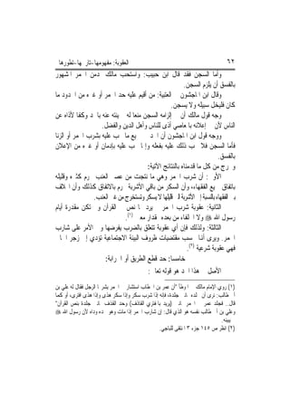 ‫ﺍﻟﻌﻘﻮﺑﺔ: ﻣﻔﻬﻮﻣﻬﺎ-ﺗﺎﺭﳜﻬﺎ-ﺗﻄﻮﺭﻫﺎ‬                                                   ‫٢٦‬
‫ﻭﺃﻣﺎ ﺍﻟﺴﺠﻦ ﻓﻘﺪ ﻗﺎﻝ ﺍﺑﻦ ﺣﺒﻴﺐ: ﻭﺍﺳﺘﺤﺐ ﻣﺎﻟﻚ ﳌﺪﻣﻦ ﺍﳋﻤﺮ ﺍﳌﺸﻬﻮﺭ‬
                                                         ‫ﺑﺎﻟﻔﺴﻖ ﺃﻥ ﻳﻠﺰﻡ ﺍﻟﺴﺠﻦ.‬
‫ﻭﻗﺎﻝ ﺍﺑﻦ ﺍﳌﺎﺟﺸﻮﻥ ﰲ ﺍﻟﻌﺘﺒﻴﺔ: ﻣﻦ ﺃﻗﻴﻢ ﻋﻠﻴﻪ ﺣﺪ ﺍﳋﻤﺮ ﺃﻭ ﻏﲑﻩ ﻣﻦ ﺍﳊﺪﻭﺩ ﻣﺎ‬
                                                  ‫ﻛﺎﻥ ﻓﻠ‪‬ﻴﺨﻞ ﺳﺒﻴﻠﻪ ﻭﻻ ﻳﺴﺠﻦ.‬
                                                                     ‫ﹾ ‪‬ﹶ‬
‫ﻭﺟﻪ ﻗﻮﻝ ﻣﺎﻟﻚ ﺃﻥ ﰲ ﺇﻟﺰﺍﻣﻪ ﺍﻟﺴﺠﻦ ﻣﻨﻌ‪‬ﺎ ﻟﻪ ﱂ ﻳﻨﺘﻪ ﻋﻨﻪ ﺑﺎﳊﺪ ﻭﻛﻔﹰﺎ ﻷﺫﺍﻩ ﻋﻦ‬
                   ‫ﺍﻟﻨﺎﺱ ﻷﻥ ﰲ ﺇﻋﻼﻧﻪ ﺑﺎﳌﻌﺎﺻﻲ ﺃﺫﻯ ﻟﻠﻨﺎﺱ ﻭﺃﻫﻞ ﺍﻟﺪﻳﻦ ﻭﺍﻟﻔﻀﻞ.‬
‫ﻭﻭﺟﻪ ﻗﻮﻝ ﺍﺑﻦ ﺍﳌﺎﺟﺸﻮﻥ ﺃﻥ ﺍﳊﺪ ﰲ ﲨﻴﻊ ﻣﺎ ﳚﺐ ﻋﻠﻴﻪ ﺑﺸﺮﺏ ﺍﳋﻤﺮ ﺃﻭ ﺍﻟﺰﻧﺎ‬
‫ﻓﺄﻣﺎ ﺍﻟﺴﺠﻦ ﻓﻼ ﳚﺐ ﺫﻟﻚ ﻋﻠﻴﻪ ﺑﻔﻌﻠﻪ ﻭﺇﳕﺎ ﳚﺐ ﻋﻠﻴﻪ ﺑﺈﺩﻣﺎﻥ ﺃﻭ ﻏﲑﻩ ﻣﻦ ﺍﻹﻋﻼﻥ‬
                                                                          ‫ﺑﺎﻟﻔﺴﻖ.‬
                                        ‫ﻭﳔﺮﺝ ﻣﻦ ﻛﻞ ﻣﺎ ﻗﺪﻣﻨﺎﻩ ﺑﺎﻟﻨﺘﺎﺋﺞ ﺍﻵﺗﻴﺔ:‬
‫ﺍﻷﻭﱃ: ﺃﻥ ﺷﺮﺏ ﺍﳋﻤﺮ ﻭﻫﻲ ﻣﺎ ﻧﺘﺠﺖ ﻣﻦ ﻋﺼﲑ ﺍﻟﻌﻨﺐ ﳏﺮﻡ ﻛﺜﲑﻩ ﻭﻗﻠﻴﻠﻪ‬
‫ﺑﺎﺗﻔﺎﻕ ﲨﻴﻊ ﺍﻟﻔﻘﻬﺎﺀ، ﻭﺃﻥ ﺍﻟﺴﻜﺮ ﻣﻦ ﺑﺎﻗﻲ ﺍﻷﺷﺮﺑﺔ ﳏﺮﻡ ﺑﺎﻻﺗﻔﺎﻕ ﻛﺬﻟﻚ ﻭﺃﻥ ﺍﳋﻼﻑ‬
                ‫ﺑﲔ ﺍﻟﻔﻘﻬﺎﺀ ﺑﺎﻟﻨﺴﺒﺔ ﺇﱃ ﺍﻷﺷﺮﺑﺔ ﺍﻟﱵ ﻗﻠﻴﻠﻬﺎ ﻻ ﻳﺴﻜﺮ ﻭﺗﺴﺘﺨﺮﺝ ﻣﻦ ﻏﲑ ﺍﻟﻌﻨﺐ.‬
‫ﺍﻟﺜﺎﻧﻴﺔ: ﻋﻘﻮﺑﺔ ﺷﺮﺏ ﺍﳋﻤﺮ ﱂ ﻳﺮﺩ ‪‬ﺎ ﻧﺺ ﰲ ﺍﻟﻘﺮﺁﻥ ﻭﱂ ﺗﻜﻦ ﻣﻘﺪﺭﺓ ﺃﻳﺎﻡ‬
                             ‫ﺭﺳﻮﻝ ﺍﷲ ‪ ‬ﻭﻻ ﺍﳋﻠﻔﺎﺀ ﻣﻦ ﺑﻌﺪﻩ ﲟﻘﺪﺍﺭ ﻣﻌﲔ )١(.‬
‫ﺍﻟﺜﺎﻟﺜﺔ: ﻭﻟﺬﻟﻚ ﻓﺈﻥ ﺃﻱ ﻋﻘﻮﺑﺔ ﺗﺘﻌﻠﻖ ﺑﺎﻟﻀﺮﺏ ﻳﻔﺮﺿﻬﺎ ﻭﱄ ﺍﻷﻣﺮ ﻋﻠﻰ ﺷﺎﺭﺏ‬
‫ﺍﳋﻤﺮ. ﻭﻳﺮﻯ ﺃﻬﻧﺎ ﲝﺴﺐ ﻣﻘﺘﻀﻴﺎﺕ ﻇﺮﻭﻑ ﺍﻟﺒﻴﺌﺔ ﺍﻻﺟﺘﻤﺎﻋﻴﺔ ﺗﺆﺩﻱ ﺇﱃ ﺯﺟﺮ ﺍﳉﺎﱐ‬
                                                           ‫ﻓﻬﻲ ﻋﻘﻮﺑﺔ ﺷﺮﻋﻴﺔ )٢(.‬
                     ‫ﺧﺎﻣﺴ‪‬ﺎ: ﺣﺪ ﻗﻄﻊ ﺍﻟﻄﺮﻳﻖ ﺃﻭ ﺍﳊﺮﺍﺑﺔ:‬
                                        ‫ﺍﻷﺻﻞ ﰲ ﻫﺬﺍ ﺍﳊﺪ ﻫﻮ ﻗﻮﻟﻪ ﺗﻌﺎﱃ:‬
‫)١( ﺭﻭﻱ ﺍﻹﻣﺎﻡ ﻣﺎﻟﻚ ﰲ ﺍﳌﻮﻃﺄ "ﺃﻥ ﻋﻤﺮ ﺑﻦ ﺍﳋﻄﺎﺏ ﺍﺳﺘﺸﺎﺭ ﰲ ﺍﳋﻤﺮ ﻳﺸﺮ‪‬ﺎ ﺍﻟﺮﺟﻞ ﻓﻘﺎﻝ ﻟﻪ ﻋﻠﻲ ﺑﻦ‬
‫ﺃﰊ ﻃﺎﻟﺐ: ﻧﺮﻯ ﺃﻥ ﳒﻠﺪﻩ ﲦﺎﻧﲔ ﺟﻠﺪﺓ، ﻓﺈﻧﻪ ﺇﺫﺍ ﺷﺮﺏ ﺳﻜﺮ ﻭﺇﺫﺍ ﺳﻜﺮ ﻫﺬﻯ ﻭﺇﺫﺍ ﻫﺬﻯ ﺍﻓﺘﺮﻯ، ﺃﻭ ﻛﻤﺎ‬
‫ﻗﺎﻝ.. ﻓﺠﻠﺪ ﻋﻤﺮ ﰲ ﺍﳋﻤﺮ ﲦﺎﻧﲔ )ﻳﺮﻳﺪ ﺑﺎﳌﻔﺘﺮﻱ ﺍﻟﻘﺎﺫﻑ( ﻭﺣﺪ ﺍﻟﻘﺬﻑ ﲦﺎﻧﲔ ﺟﻠﺪﺓ ﺑﻨﺺ ﺍﻟﻘﺮﺁﻥ"‬
‫ﻭﻋﻠﻲ ﺑﻦ ﺃﰊ ﻃﺎﻟﺐ ﻧﻔﺴﻪ ﻫﻮ ﺍﻟﺬﻱ ﻗﺎﻝ: ﺇﻥ ﺷﺎﺭﺏ ﺍﳋﻤﺮ ﺇﺫﺍ ﻣﺎﺕ ﻭﻫﻮ ﳛﺪﻩ ﻭﺩﺍﻩ ﻷﻥ ﺭﺳﻮﻝ ﺍﷲ ‪‬‬
                                                                              ‫ﱂ ﻳﺒﻴﻨﻪ.‬
                                                ‫)٢( ﺍﻧﻈﺮ ﺹ ٥٤١ ﺟﺰﺀ ٣ ﺍﳌﻨﺘﻘﻰ ﻟﻠﺒﺎﺟﻲ.‬
 