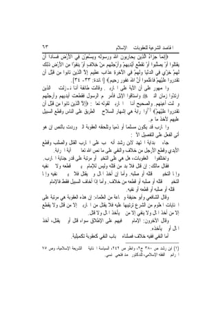 ‫٣٦‬                                           ‫ﺍﳌﻘﺎﺻﺪ ﺍﻟﺸﺮﻋﻴﺔ ﻟﻠﻌﻘﻮﺑﺎﺕ ﰲ ﺍﻹﺳﻼﻡ‬
‫‪ِ‬ﺇ‪‬ﻧﻤ‪‬ﺎ ﺟﺰ‪‬ﺍﺀ ﺍﱠﻟﺬِﻳﻦ ‪ ‬ﺎﺭ‪‬ﻮﻥ ﺍﷲ ﻭﺭ ‪‬ﻮﹶﻟ ‪ ‬ﻭ‪‬ﻳﺴﻌﻮﻥ ﻓِﻲ ﺍﻷﺭﺽ ﻓﺴ‪‬ﺎﺩ‪‬ﺍ ﺃﹶﻥ‬
           ‫َْ ِ ﹶ‬          ‫‪ ‬ﻳﺤ ِﺑ ﹶ َ ‪  ‬ﺳ ﻪ ‪ ْ  ْ ‬ﹶ‬           ‫‪ُ ‬‬
‫‪‬ﻘﺘ ﹸﻮﺍ ﹶﺃﻭ ‪‬ﺼﻠ‪‬ﻮﺍ ﹶﺃﻭ ‪‬ﻘﻄﻊ ﹶﺃْﻳﺪِﻳﻬﻢ ﻭﹶﺃﺭﺟﻠ ‪‬ﻢ ﻣﻦ ﺧﻼﻑ ﹶﺃﻭ ‪‬ﻨﻔﻮْﺍ ﻣﻦ ﺍﻷﺭﺽ ﺫِﻟﻚ‬
‫ﻳ ﹶ‪‬ﻠ ْ ﻳ ‪ ‬ﱠﺒ ْ ﺗ ﹶ ﱠ ‪  ْ  ْ ِ ‬ﹸﻬ ‪ ِ ْ ‬ﹶ ٍ ْ ﻳ ﹶ ِ ‪ ِ ْ َ ‬ﹶ ‪‬‬
‫ﹶﻟﻬﻢ ﺧﺰ ‪ ‬ﻓِﻲ ﺍﻟﺪْﻧﻴ‪‬ﺎ ﻭﹶﻟ ‪‬ﻢ ﻓِﻲ ﺍﻵﺧﺮﺓ ﻋﺬﹶﺍ ‪ ‬ﻋﻈِﻴ ‪ِ ‬ﺇﻻ ﺍﱠﻟﺬِﻳﻦ ﺗ‪‬ﺎ‪‬ﻮﺍ ﻣِﻦ ﻗﺒﻞ ﺃﹶﻥ‬
    ‫ﹶْ ِ‬         ‫‪ ‬ﺑ‬        ‫َ ِ ‪  ِ‬ﺏ ‪ ‬ﻢ ﱠ‬             ‫‪ ‬ﻬ ْ‬              ‫‪ْ ِ ْ ‬ﻱ‬
                    ‫‪‬ﺗﻘﺪ ‪‬ﻭﺍ ﻋﻠﻴﻬﻢ ﻓﹶﺎﻋﻠ ‪‬ﻮﺍ ﹶﺃﻥ ﺍﷲ ﻏ ﹸﻮ ‪ ‬ﺭﺣِﻴ ‪] ‬ﺍﳌﺎﺋﺪﺓ: ٣٣- ٤٣[.‬
                                            ‫ﹾ ِ ﺭ ‪ ‬ﹶ ْ ِ ْ ْ ﹶ ﻤ ﱠ َ ﹶﻔ ﺭ ‪ ‬ﻢ‬
‫ﻭﺍﳉﻤﻬﻮﺭ ﻋﻠﻰ ﺃﻥ ﺍﻵﻳﺔ ﻋﻠﻰ ﺍﶈﺎﺭﺑﲔ. ﻭﻗﺎﻟﺖ ﻃﺎﺋﻔﺔ ﺃﻬﻧﺎ ﻧـﺰﻟﺖ ﰲ ﺍﻟﺬﻳﻦ‬
‫ﺍﺭﺗ ّﻭﺍ ﺯﻣﺎﻥ ﺍﻟﻨﱯ ‪ ‬ﻭﺍﺳﺘﺎﻗﻮﺍ ﺍﻹﺑﻞ ﻓﺄﻣﺮ ‪‬ﻢ ﺍﻟﺮﺳﻮﻝ ﻓﻘﻄﻌﺖ ﺃﻳﺪﻳﻬﻢ ﻭﺃﺭﺟﻠﻬﻢ‬             ‫ﺪ‬
‫ﻭﲰﻠﺖ ﺃﻋﻴﻨﻬﻢ. ﻭﺍﻟﺼﺤﻴﺢ ﺃﻬﻧﺎ ﰲ ﺍﶈﺎﺭﺑﲔ ﻟﻘﻮﻟﻪ ﺗﻌﺎﱃ: ‪ِ‬ﺇﻻ ﺍﱠﻟﺬِﻳﻦ ﺗ‪‬ﺎ‪‬ﻮﺍ ﻣِﻦ ﻗﺒﻞ ﺃﹶﻥ‬
    ‫ﹶْ ِ‬        ‫ﱠ ‪ ‬ﺑ‬
‫‪‬ﺗﻘﺪ ‪‬ﻭﺍ ﻋﻠﻴﻬﻢ‪(١) ‬ﻭﺍﳊﺮﺍﺑﺔ ﻫﻲ ﺇﺷﻬﺎﺭ ﺍﻟﺴﻼﺡ ﰲ ﺍﻟﻄﺮﻳﻖ ﻋﻠﻰ ﺍﻟﻨﺎﺱ ﻭﻗﻄﻊ ﺍﻟﺴﺒﻴﻞ‬
                                                                       ‫ﹾ ِﺭ ‪ ‬ﹶ ْ ِ ْ‬
                                                                   ‫ﻋﻠﻴﻬﻢ ﻷﺧﺬ ﻣﺎﳍﻢ.‬
‫ﻭﺍﶈﺎﺭﺏ ﻗﺪ ﻳﻜﻮﻥ ﻣﺴﻠﻤ‪‬ﺎ ﺃﻭ ﺫﻣﻴ‪‬ﺎ ﻭﺗﻠﺤﻘﻪ ﺍﻟﻌﻘﻮﺑﺔ ﺍﻟﱵ ﻭﺭﺩﺕ ﺑﺎﻟﻨﺺ ﺇﻥ ﻫﻮ‬
                                                       ‫ﺃﺗﻰ ﺍﻟﻔﻌﻞ ﻋﻠﻰ ﺍﻟﺘﻔﺼﻴﻞ ﺍﻵﰐ:‬
‫ﺟﺎﺀ ﰲ ﺑﺪﺍﻳﺔ ﺍ‪‬ﺘﻬﺪ ﻻﺑﻦ ﺭﺷﺪ ﺃﻧﻪ ﳚﺐ ﻋﻠﻰ ﺍﶈﺎﺭﺏ ﺍﻟﻘﺘﻞ ﻭﺍﻟﺼﻠﺐ ﻭﻗﻄﻊ‬
         ‫ﺍﻷﻳﺪﻱ ﻭﻗﻄﻊ ﺍﻷﺭﺟﻞ ﻣﻦ ﺧﻼﻑ ﻭﺍﻟﻨﻔﻲ ﻋﻠﻰ ﻣﺎ ﻧﺺ ﺍﷲ ﺗﻌﺎﱃ ﰲ ﺁﻳﺔ ﺍﳊﺮﺍﺑﺔ.‬
 ‫ﻭﺍﺧﺘﻠﻔﻮﺍ ﰲ ﺍﻟﻌﻘﻮﺑﺎﺕ، ﻫﻞ ﻫﻲ ﻋﻠﻰ ﺍﻟﺘﺨﻴﲑ ﺃﻭ ﻣﺮﺗﺒﺔ ﻋﻠﻰ ﻗﺪﺭ ﺟﻨﺎﻳﺔ ﺍﶈﺎﺭﺏ.‬
‫ﻓﻘﺎﻝ ﻣﺎﻟﻚ: ﺇﻥ ﻗﺘﻞ ﻓﻼ ﺑﺪ ﻣﻦ ﻗﺘﻠﻪ ﻭﻟﻴﺲ ﻟﻺﻣﺎﻡ ﲣﻴﲑ ﰲ ﻗﻄﻌﻪ ﻭﻻ ﰲ ﻧﻔﻴﻪ‬
‫ﻭﺇﳕﺎ ﺍﻟﺘﺨﻴﲑ ﰲ ﻗﺘﻠﻪ ﺃﻭ ﺻﻠﺒﻪ. ﻭﺃﻣﺎ ﺇﻥ ﺃﺧﺬ ﺍﳌﺎﻝ ﻭﱂ ﻳﻘﺘﻞ ﻓﻼ ﲣﻴﲑ ﰲ ﻧﻔﻴﻪ ﻭﺇﳕﺎ‬
‫ﺍﻟﺘﺨﻴﲑ ﰲ ﻗﺘﻠﻪ ﺃﻭ ﺻﻠﺒﻪ ﺃﻭ ﻗﻄﻌﻪ ﻣﻦ ﺧﻼﻑ. ﻭﺃﻣﺎ ﺇﺫﺍ ﺃﺧﺎﻑ ﺍﻟﺴﺒﻴﻞ ﻓﻘﻂ ﻓﺎﻹﻣﺎﻡ ﳐﲑ‬
                                                    ‫ﰲ ﻗﺘﻠﻪ ﺃﻭ ﺻﻠﺒﻪ ﺃﻭ ﻗﻄﻌﻪ ﺃﻭ ﻧﻔﻴﻪ.‬
‫ﻭﻗﺎﻝ ﺍﻟﺸﺎﻓﻌﻲ ﻭﺃﺑﻮ ﺣﻨﻴﻔﺔ ﻭﲨﺎﻋﺔ ﻣﻦ ﺍﻟﻌﻠﻤﺎﺀ: ﺇﻥ ﻫﺬﻩ ﺍﻟﻌﻘﻮﺑﺔ ﻫﻲ ﻣﺮﺗﺒﺔ ﻋﻠﻰ‬
‫ﺍﳉﻨﺎﻳﺎﺕ ﺍﳌﻌﻠﻮﻡ ﻣﻦ ﺍﻟﺸﺮﻉ ﺗﺮﺗﻴﺒﻬﺎ ﻋﻠﻴﻪ ﻓﻼ ﻳﻘﺘﻞ ﻣﻦ ﺍﶈﺎﺭﺑﲔ ﺇﻻ ﻣﻦ ﻗﺘﻞ ﻭﻻ ﻳﻘﻄﻊ‬
                                ‫ﺇﻻ ﻣﻦ ﺃﺧﺬ ﺍﳌﺎﻝ ﻭﻻ ﻳﻨﻔﻲ ﺇﻻ ﻣﻦ ﱂ ﻳﺄﺧﺬ ﺍﳌﺎﻝ ﻭﻻ ﻗﺘﻞ.‬
‫ﻭﻗﺎﻝ ﺍﻵﺧﺮﻭﻥ: ﺍﻹﻣﺎﻡ ﳐﲑ ﻓﻴﻬﻢ ﻋﻠﻰ ﺍﻹﻃﻼﻕ ﺳﻮﺍﺀ ﻗﺘﻞ ﺃﻭ ﱂ ﻳﻘﺘﻞ، ﺃﺧﺬ‬
                                                                    ‫ﺍﳌﺎﻝ ﺃﻭ ﱂ ﻳﺄﺧﺬﻩ.‬
                    ‫ﺃﻣﺎ ﺍﻟﻨﻔﻲ ﻓﻔﻴﻪ ﺧﻼﻑ ﻓﺼﻠﻨﺎﻩ ﰲ ﺑﺎﺏ ﺍﻟﻨﻔﻲ ﻛﻌﻘﻮﺑﺔ ﺗﻜﻤﻴﻠﻴﺔ.‬
‫)١( ﺍﺑﻦ ﺭﺷﺪ ﺹ ٠٨٣ ﺝ٢، ﻭﺍﻧﻈﺮ ﺹ ٢٤٢، ﺍﻟﺴﻴﺎﺳﺔ ﺍﳉﻨﺎﺋﻴﺔ ﰲ ﺍﻟﺸﺮﻳﻌﺔ ﺍﻹﺳﻼﻣﻴﺔ، ﻭﺹ ٥٧‬
                                    ‫ﺍﳉﺮﺍﺋﻢ ﰲ ﺍﻟﻔﻘﻪ ﺍﻹﺳﻼﻣﻲ، ﻟﻠﺪﻛﺘﻮﺭ ﳏﻤﺪ ﻓﺘﺤﻲ ‪‬ﻨﺴﻲ.‬
 