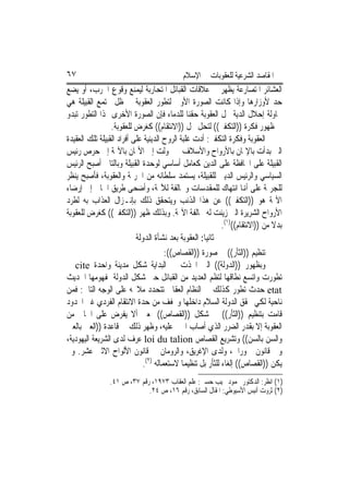 ‫٧٦‬                                          ‫ﺍﳌﻘﺎﺻﺪ ﺍﻟﺸﺮﻋﻴﺔ ﻟﻠﻌﻘﻮﺑﺎﺕ ﰲ ﺍﻹﺳﻼﻡ‬
‫ﺍﻟﻌﺸﺎﺋﺮ ﺍﳌﺘﺼﺎﺭﻋﺔ ﻳﻈﻬﺮ ﰲ ﻋﻼﻗﺎﺕ ﺍﻟﻘﺒﺎﺋﻞ ﺍﳌﺘﺤﺎﺭﺑﺔ ﻟﻴﻤﻨﻊ ﻭﻗﻮﻉ ﺍﳊﺮﺏ، ﺃﻭ ﻳﻀﻊ‬
‫ﺣﺪ ﻷﻭﺯﺍﺭﻫﺎ ﻭﺇﺫﺍ ﻛﺎﻧﺖ ﺍﻟﺼﻮﺭﺓ ﺍﻷﻭﱃ ﻟﺘﻄﻮﺭ ﺍﻟﻌﻘﻮﺑﺔ ﰲ ﻇﻞ ﳎﺘﻤﻊ ﺍﻟﻘﺒﻴﻠﺔ ﻫﻲ‬
‫ﳏﺎﻭﻟﺔ ﺇﺣﻼﻝ ﺍﻟﺪﻳﺔ ﳏﻞ ﺍﻟﻌﻘﻮﺑﺔ ﺣﻘﻨﺎ ﻟﻠﺪﻣﺎﺀ ﻓﺈﻥ ﺍﻟﺼﻮﺭﺓ ﺍﻷﺧﺮﻯ ﳍﺬﺍ ﺍﻟﺘﻄﻮﺭ ﺗﺒﺪﻭ‬
                 ‫ﰲ ﻇﻬﻮﺭ ﻓﻜﺮﺓ ))ﺍﻟﺘﻜﻔﲑ(( ﻟﺘﺤﻞ ﳏﻞ ))ﺍﻻﻧﺘﻘﺎﻡ(( ﻛﻐﺮﺽ ﻟﻠﻌﻘﻮﺑﺔ.‬
‫ﺍﻟﻌﻘﻮﺑﺔ ﻭﻓﻜﺮﺓ ﺍﻟﺘﻜﻔﲑ: ﺃﺩﺕ ﻏﻠﺒﺔ ﺍﻟﺮﻭﺡ ﺍﻟﺪﻳﻨﻴﺔ ﻋﻠﻰ ﺃﻓﺮﺍﺩ ﺍﻟﻘﺒﻴﻠﺔ ﺗﻠﻚ ﺍﻟﻌﻘﻴﺪﺓ‬
‫ﺍﻟﱵ ﺑﺪﺃﺕ ﺑﺎﻹﳝﺎﻥ ﺑﺎﻷﺭﻭﺍﺡ ﻭﺍﻷﺳﻼﻑ ﰒ ﲢﻮﻟﺖ ﺇﱃ ﺍﻷﳝﺎﻥ ﺑﺎﻵﳍﺔ ﺇﱃ ﺣﺮﺹ ﺭﺋﻴﺲ‬
‫ﺍﻟﻘﺒﻴﻠﺔ ﻋﻠﻰ ﺍﶈﺎﻓﻈﺔ ﻋﻠﻰ ﺍﻟﺪﻳﻦ ﻛﻌﺎﻣﻞ ﺃﺳﺎﺳﻲ ﻟﻮﺣﺪﺓ ﺍﻟﻘﺒﻴﻠﺔ ﻭﺑﺎﻟﺘﺎﱄ ﺃﺻﺒﺢ ﺍﻟﺮﺋﻴﺲ‬
‫ﺍﻟﺴﻴﺎﺳﻲ ﻭﺍﻟﺮﺋﻴﺲ ﺍﻟﺪﻳﲏ ﻟﻠﻘﺒﻴﻠﺔ، ﻳﺴﺘﻤﺪ ﺳﻠﻄﺎﻧﻪ ﻣﻦ ﺍﳉﺮﳝﺔ ﻭﺍﻟﻌﻘﻮﺑﺔ، ﻓﺄﺻﺒﺢ ﻳﻨﻈﺮ‬
‫ﻟﻠﺠﺮﳝﺔ ﻋﻠﻰ ﺃﻬﻧﺎ ﺍﻧﺘﻬﺎﻙ ﻟﻠﻤﻘﺪﺳﺎﺕ ﻭﳐﺎﻟﻔﺔ ﻟﻶﳍﺔ، ﻭﺃﺿﺤﻰ ﻃﺮﻳﻖ ﺍﳉﺎﱐ ﺇﱃ ﺇﺭﺿﺎﺀ‬
‫ﺍﻵﳍﺔ ﻫﻮ ))ﺍﻟﺘﻜﻔﲑ(( ﻋﻦ ﻫﺬﺍ ﺍﻟﺬﻧﺐ ﻭﻳﺘﺤﻘﻖ ﺫﻟﻚ ﺑﺈﻧـﺰﺍﻝ ﺍﻟﻌﺬﺍﺏ ﺑﻪ ﻟﻄﺮﺩ‬
‫ﺍﻷﺭﻭﺍﺡ ﺍﻟﺸﺮﻳﺮﺓ ﺍﻟﱵ ﺯﻳﻨﺖ ﻟﻪ ﳐﺎﻟﻔﺔ ﺍﻵﳍﺔ. ﻭﺑﺬﻟﻚ ﻇﻬﺮ ))ﺍﻟﺘﻜﻔﲑ(( ﻛﻐﺮﺽ ﻟﻠﻌﻘﻮﺑﺔ‬
                                                            ‫ﺑﺪﻻ ﻣﻦ ))ﺍﻻﻧﺘﻘﺎﻡ(()١(.‬
                           ‫ﺛﺎﻧﻴﺎ: ﺍﻟﻌﻘﻮﺑﺔ ﺑﻌﺪ ﻧﺸﺄﺓ ﺍﻟﺪﻭﻟﺔ‬
                                       ‫ﺗﻨﻈﻴﻢ ))ﺍﻟﺜﺄﺭ(( ﰲ ﺻﻮﺭﺓ ))ﺍﻟﻘﺼﺎﺹ((:‬
‫ﻭﺑﻈﻬﻮﺭ ))ﺍﻟﺪﻭﻟﺔ(( ﺍﻟﱵ ﺍﲣﺬﺕ ﰲ ﺍﻟﺒﺪﺍﻳﺔ ﺷﻜﻞ ﻣﺪﻳﻨﺔ ﻭﺍﺣﺪﺓ ‪ cite‬ﰒ‬
‫ﺗﻄﻮﺭﺕ ﻭﺍﺗﺴﻊ ﻧﻄﺎﻗﻬﺎ ﻟﺘﻈﻢ ﺍﻟﻌﺪﻳﺪ ﻣﻦ ﺍﻟﻘﺒﺎﺋﻞ ﺣﱴ ﺷﻜﻞ ﺍﻟﺪﻭﻟﺔ ﲟﻔﻬﻮﻣﻬﺎ ﺍﳊﺪﻳﺚ‬
‫‪ etat‬ﺣﺪﺙ ﺗﻄﻮﺭ ﻛﺬﻟﻚ ﰲ ﺍﻟﻨﻈﺎﻡ ﺍﻟﻌﻘﺎﰊ ﺗﺘﺤﺪﺩ ﻣﻼﳏﻪ ﻋﻠﻰ ﺍﻟﻮﺟﻪ ﺍﻟﺘﺎﱄ: ﻓﻤﻦ‬
‫ﻧﺎﺣﻴﺔ ﻟﻜﻲ ﲢﻘﻖ ﺍﻟﺪﻭﻟﺔ ﺍﻟﺴﻼﻡ ﺩﺍﺧﻠﻬﺎ ﻭﲣﻔﻒ ﻣﻦ ﺣﺪﺓ ﺍﻻﻧﺘﻘﺎﻡ ﺍﻟﻔﺮﺩﻱ ﻏﲑ ﺍﶈﺪﻭﺩ‬
‫ﻗﺎﻣﺖ ﺑﺘﻨﻈﻴﻢ ))ﺍﻟﺜﺄﺭ(( ﰲ ﺷﻜﻞ ))ﺍﻟﻘﺼﺎﺹ(( ﲟﻌﲎ ﺃﻻ ﻳﻔﺮﺽ ﻋﻠﻰ ﺍﳉﺎﱐ ﻣﻦ‬
‫ﺍﻟﻌﻘﻮﺑﺔ ﺇﻻ ﺑﻘﺪﺭ ﺍﻟﻀﺮﺭ ﺍﻟﺬﻱ ﺃﺻﺎﺏ ﺍ‪‬ﲏ ﻋﻠﻴﻪ، ﻭﻇﻬﺮ ﺫﻟﻚ ﰲ ﻗﺎﻋﺪﺓ ))ﺍﻟﻌﲔ ﺑﺎﻟﻌﲔ‬
‫ﻭﺍﻟﺴﻦ ﺑﺎﻟﺴﻦ(( ﻭﺗﺸﺮﻳﻊ ﺍﻟﻘﺼﺎﺹ ‪ loi du talion‬ﻋﺮﻑ ﻟﺪﻯ ﺍﻟﺸﺮﻳﻌﺔ ﺍﻟﻴﻬﻮﺩﻳﺔ،‬
‫ﻭﰲ ﻗﺎﻧﻮﻥ ﲪﻮﺭﺍﰊ، ﻭﻟﺪﻯ ﺍﻹﻏﺮﻳﻖ، ﻭﺍﻟﺮﻭﻣﺎﻥ ﰲ ﻗﺎﻧﻮﻥ ﺍﻷﻟﻮﺍﺡ ﺍﻻﺛﲎ ﻋﺸﺮ. ﻭﱂ‬
                              ‫ﻳﻜﻦ ))ﺍﻟﻘﺼﺎﺹ(( ﺇﻟﻐﺎﺀ ﻟﻠﺜﺄﺭ ﺑﻞ ﺗﻨﻈﻴﻤﺎ ﻻﺳﺘﻌﻤﺎﻟﻪ )٢(.‬
                ‫)١( ﺍﻧﻈﺮ: ﺍﻟﺪﻛﺘﻮﺭ ﳏﻤﻮﺩ ﳒﻴﺐ ﺣﺴﲏ: ﻋﻠﻢ ﺍﻟﻌﻘﺎﺏ ٣٧٩١، ﺭﻗﻢ ٧٣، ﺹ ١٤.‬
                             ‫)٢( ﺛﺮﻭﺕ ﺃﻧﻴﺲ ﺍﻷﺳﻴﻮﻃﻲ: ﺍﳌﻘﺎﻝ ﺍﻟﺴﺎﺑﻖ، ﺭﻗﻢ ٦١، ﺹ ٤٢.‬
 