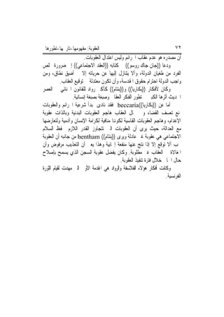 ‫ﺍﻟﻌﻘﻮﺑﺔ: ﻣﻔﻬﻮﻣﻬﺎ-ﺗﺎﺭﳜﻬﺎ-ﺗﻄﻮﺭﻫﺎ‬                                            ‫٢٧‬
                          ‫ﺃﻥ ﻣﺼﺪﺭﻩ ﻫﻮ ﻋﺪﻡ ﻋﻘﺎﺏ ﺍﳉﺮﺍﺋﻢ ﻭﻟﻴﺲ ﺍﻋﺘﺪﺍﻝ ﺍﻟﻌﻘﻮﺑﺎﺕ.‬
‫ﻭﺩﻋﺎ ))ﺟﺎﻥ ﺟﺎﻙ ﺭﻭﺳﻮ(( ﰲ ﻛﺘﺎﺑﻪ ))ﺍﻟﻌﻘﺪ ﺍﻻﺟﺘﻤﺎﻋﻲ(( ﺇﱃ ﺿﺮﻭﺭﺓ ﲣﻠﺺ‬
‫ﺍﻟﻔﺮﺩ ﻣﻦ ﻃﻐﻴﺎﻥ ﺍﻟﺪﻭﻟﺔ، ﻭﺃﻻ ﻳﺘﻨﺎﺯﻝ ﺇﻟﻴﻬﺎ ﻋﻦ ﺣﺮﻳﺎﺗﻪ ﺇﻻ ﰲ ﺃﺿﻴﻖ ﻧﻄﺎﻕ، ﻭﻣﻦ‬
            ‫ﻭﺍﺟﺐ ﺍﻟﺪﻭﻟﺔ ﺍﺣﺘﺮﺍﻡ ﺣﻘﻮﻕ ﺍﳌﻘﺪﺳﺔ، ﻭﺃﻥ ﺗﻜﻮﻥ ﻣﻌﺘﺪﻟﺔ ﰲ ﺗﻮﻗﻴﻊ ﺍﻟﻌﻘﺎﺏ.‬
‫ﻭﻛﺎﻥ ﻷﻓﻜﺎﺭ ))ﺑﻜﺎﺭﻳﺎ(( ﻭ))ﺑﻨﺘﺎﻡ(( ﻛﺄﻛﱪ ﺭﻭﺍﺩ ﻟﻠﻘﺎﻧﻮﻥ ﺍﳉﻨﺎﺋﻲ ﰲ ﺍﻟﻌﺼﺮ‬
                   ‫ﺍﳊﺪﻳﺚ ﺃﺛﺮﻫﺎ ﺍﻟﻜﺒﲑ ﰲ ﺗﻄﻮﺭ ﺍﻟﻔﻜﺮ ﺍﻟﻌﻘﺎﰊ ﻭﺻﺒﻐﺔ ﺑﺼﺒﻐﺔ ﺇﻧﺴﺎﻧﻴﺔ.‬
‫ﺃﻣﺎ ﻋﻦ ))ﺑﻜﺎﺭﻳﺎ((‪ beccaria‬ﻓﻘﺪ ﻧﺎﺩﻯ ﲟﺒﺪﺃ ﺷﺮﻋﻴﺔ ﺍﳉﺮﺍﺋﻢ ﻭﺍﻟﻌﻘﻮﺑﺎﺕ‬
‫ﳌﻨﻊ ﺗﻌﺴﻒ ﺍﻟﻘﻀﺎﺀ ﻭﰲ ﳎﺎﻝ ﺍﻟﻌﻘﺎﺏ ﻫﺎﺟﻢ ﺍﻟﻌﻘﻮﺑﺎﺕ ﺍﻟﺒﺪﻧﻴﺔ ﻭﺑﺎﻟﺬﺍﺕ ﻋﻘﻮﺑﺔ‬
‫ﺍﻹﻋﺪﺍﻡ، ﻭﻫﺎﺟﻢ ﺍﻟﻌﻘﻮﺑﺎﺕ ﺍﻟﻘﺎﺳﻴﺔ ﻟﻜﻮﻬﻧﺎ ﻣﻨﺎﻓﻴﺔ ﻟﻜﺮﺍﻣﺔ ﺍﻹﻧﺴﺎﻥ ﻭﺁﺩﻣﻴﺔ ﻭﻟﺘﻌﺎﺭﺿﻬﺎ‬
‫ﻣﻊ ﺍﻟﻌﺪﺍﻟﺔ، ﺣﻴﺚ ﻳﺮﻯ ﺃﻥ ﺍﻟﻌﻘﻮﺑﺎﺕ ﺍﻟﱵ ﺗﺘﺠﺎﻭﺯ ﺍﻟﻘﺪﺭ ﺍﻟﻼﺯﻡ ﳊﻔﻆ ﺍﻟﺴﻼﻡ‬
‫ﺍﻻﺟﺘﻤﺎﻋﻲ ﻫﻲ ﻋﻘﻮﺑﺔ ﻏﲑ ﻋﺎﺩﻟﺔ ﻭﻳﺮﻯ ))ﺑﻨﺘﺎﻡ(( ‪ bentham‬ﻣﻦ ﺟﺎﻧﺒﻪ ﺃﻥ ﺍﻟﻌﻘﻮﺑﺔ‬
‫ﳚﺐ ﺃﻻ ﺗﻮﻗﻊ ﺇﻻ ﺇﺫﺍ ﻧﺘﺞ ﻋﻨﻬﺎ ﻣﻨﻔﻌﺔ ﺇﳚﺎﺑﻴﺔ ﻭﻫﺬﺍ ﻳﻌﲏ ﺃﻥ ﺍﻟﺘﻌﺬﻳﺐ ﻣﺮﻓﻮﺽ ﻭﺃﻥ‬
‫ﺍﳌﻐﺎﻻﺓ ﰲ ﺍﻟﻌﻘﺎﺏ ﻏﲑ ﻣﻄﻠﻮﺑﺔ. ﻭﻛﺎﻥ ﻳﻔﻀﻞ ﻋﻘﻮﺑﺔ ﺍﻟﺴﺠﻦ ﺍﻟﺬﻱ ﻳﺴﻤﺢ ﺑﺈﺻﻼﺡ‬
                                             ‫ﺣﺎﻝ ﺍﳉﺎﱐ ﺧﻼﻝ ﻓﺘﺮﺓ ﺗﻨﻔﻴﺬ ﺍﻟﻌﻘﻮﺑﺔ.‬
‫ﻭﻛﺎﻧﺖ ﺃﻓﻜﺎﺭ ﻫﺆﻻﺀ ﺍﻟﻔﻼﺳﻔﺔ ﻭﺍﻟﺮﻭﺍﺩ ﻫﻲ ﺍﳌﻘﺪﻣﺔ ﺍﻷﻭﱃ ﺍﻟﱵ ﻣﻬﺪﺕ ﻟﻘﻴﺎﻡ ﺍﻟﺜﻮﺭﺓ‬
                                                                      ‫ﺍﻟﻔﺮﻧﺴﻴﺔ.‬
 