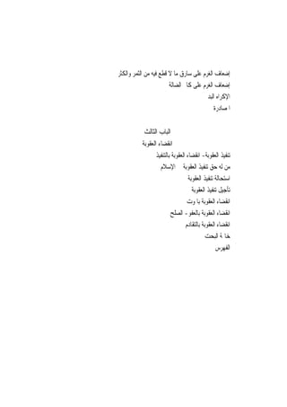 ‫ﺇﺿﻌﺎﻑ ﺍﻟﻐﺮﻡ ﻋﻠﻰ ﺳﺎﺭﻕ ﻣﺎ ﻻ ﻗﻄﻊ ﻓﻴﻪ ﻣﻦ ﺍﻟﺜﻤﺮ ﻭﺍﻟﻜﺜﺮ‬
                        ‫ﺇﺿﻌﺎﻑ ﺍﻟﻐﺮﻡ ﻋﻠﻰ ﻛﺎﰎ ﺍﻟﻀﺎﻟﺔ‬
                                       ‫ﺍﻹﻛﺮﺍﻩ ﺍﻟﺒﺪﱐ‬
                                            ‫ﺍﳌﺼﺎﺩﺭﺓ‬


           ‫ﺍﻟﺒﺎﺏ ﺍﻟﺜﺎﻟﺚ‬
           ‫ﺍﻧﻘﻀﺎﺀ ﺍﻟﻌﻘﻮﺑﺔ‬
                 ‫ﺗﻨﻔﻴﺬ ﺍﻟﻌﻘﻮﺑﺔ- ﺍﻧﻘﻀﺎﺀ ﺍﻟﻌﻘﻮﺑﺔ ﺑﺎﻟﺘﻨﻔﻴﺬ‬
                   ‫ﻣﻦ ﻟﻪ ﺣﻖ ﺗﻨﻔﻴﺬ ﺍﻟﻌﻘﻮﺑﺔ ﰲ ﺍﻹﺳﻼﻡ‬
                                   ‫ﺍﺳﺘﺤﺎﻟﺔ ﺗﻨﻔﻴﺬ ﺍﻟﻌﻘﻮﺑﺔ‬
                                     ‫ﺗﺄﺟﻴﻞ ﺗﻨﻔﻴﺬ ﺍﻟﻌﻘﻮﺑﺔ‬
                                  ‫ﺍﻧﻘﻀﺎﺀ ﺍﻟﻌﻘﻮﺑﺔ ﺑﺎﳌﻮﺕ‬
                         ‫ﺍﻧﻘﻀﺎﺀ ﺍﻟﻌﻘﻮﺑﺔ ﺑﺎﻟﻌﻔﻮ- ﺍﻟﺼﻠﺢ‬
                                 ‫ﺍﻧﻘﻀﺎﺀ ﺍﻟﻌﻘﻮﺑﺔ ﺑﺎﻟﺘﻘﺎﺩﻡ‬
                                            ‫ﺧﺎﲤﺔ ﺍﻟﺒﺤﺖ‬
                                                 ‫ﺍﻟﻔﻬﺮﺱ‬
 