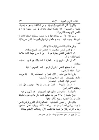 ‫٧٧‬                                        ‫ﺍﳌﻘﺎﺻﺪ ﺍﻟﺸﺮﻋﻴﺔ ﻟﻠﻌﻘﻮﺑﺎﺕ ﰲ ﺍﻹﺳﻼﻡ‬
‫ﻭﻟﻜﻦ ﺇﺫﺍ ﻛﺎﻥ ﺍﻟﻘﻀﺎﺓ ﻭﺭﺟﺎﻝ ﺍﻹﺩﺍﺭﺓ ﳍﻢ ﻣﻦ ﺍﻟﺴﻠﻄﺔ ﻣﺎ ﻳﺴﻤﺢ ﳍﻢ ﺑﺘﺨﻔﻴﻒ‬
‫ﺍﻟﻌﻘﻮﺑﺔ ﺃﻭ ﺍﻧﺘﻘﺎﺻﻬﺎ ﺃﻭ ﺇﻟﻐﺎﺀ ﺗﻨﻔﻴﺬﻫﺎ ﻓﻬﻨﺎﻙ ﺣﺎﺟﺰﺍﻥ ﻻ ﳝﻜﻦ ﲣﻄﻴﻬﻤﺎ ﻋﻦ ﺍﳊﺪ‬
                                                 ‫ﺍﻷﻗﺼﻰ ﺍﻟﺬﻱ ﻭﺿﻌﻪ ﺍﻟﺸﺎﺭﻉ )١(.‬
‫ﻭﻏﺎﻳﺔ ﻫﺬﺍ ﺍﳌﺒﺪﺃ ﲪﺎﻳﺔ ﺣﺮﻳﺎﺕ ﺍﻷﻓﺮﺍﺩ ﻣﻦ ﺗﻌﺴﻒ ﺍﻟﺴﻠﻄﺎﺕ ﺍﳌﺨﺘﻠﻔﺔ ﻓﺎﻟﻌﻘﻮﺑﺔ‬
‫ﺃﺫﻯ ﺧﻄﲑ ﻳﺼﻴﺐ ﺍﻟﻔﺮﺩ ﰲ ﺑﺪﻧﻪ ﺃﻭ ﻣﺎﻟﻪ ﺃﻭ ﺷﺮﻓﻪ ﻭﻟﻦ ﻳﻜﻮﻥ ﻫﺬﺍ ﺍﻷﺫﻯ ﻣﺸﺮﻭﻋ‪‬ﺎ ﺇﻻ‬
                                                                         ‫ﺑﻨﺺ.‬
                              ‫ﻭﻋﻠﻰ ﻫﺬﺍ ﺍﳌﺒﺪﺃ ﺍﻷﺳﺎﺳﻲ ﺗﺘﺮﺗﺐ ﺍﻟﻨﺘﺎﺋﺞ ﺍﻵﺗﻴﺔ:‬
         ‫١- ﻻ ﻳﻘﻀﻲ ﺍﻟﻘﺎﺿﻲ ﺑﺎﻟﻌﻘﻮﺑﺎﺕ ﺇﻻ ﲟﺎ ﻳﻘﻀﻲ ﺍﻟﻨﺺ ﺍﻟﺼﺮﻳﺢ ﺑﺘﻮﻗﻴﻌﻪ.‬
‫٢- ﻻ ﻳﻘﻀﻲ ﺍﻟﻘﺎﺿﻲ ﺑﻌﻘﻮﺑﺔ ﺟﺮﳝﺔ ﰲ ﺟﺮﳝﺔ ﺃﺧﺮﻱ ﻣﻬﻤﺎ ﻛﺎﻧﺖ ﻣﻼﺀﻣﺔ‬
                                                            ‫ﺍﻟﻌﻘﻮﺑﺔ ﻟﺘﻠﻚ ﺍﳉﺮﳝﺔ.‬
‫٣- ﺇﻥ ﻋﻠﻰ ﺍﳌﺸﺮﻉ ﺃﻥ ﻳﻌﲔ ﺍﻟﻌﻘﻮﺑﺔ ﺍﳋﺎﺻﺔ ﺑﻜﻞ ﺟﺮﳝﺔ ﻭﺑﲔ ﺃﺳﺎﻟﻴﺐ‬
                                                                       ‫ﺗﻨﻔﻴﺬﻫﺎ.‬
         ‫٤- ﻻ ﻳﺴﺘﻄﻴﻊ ﺍﻟﻘﺎﺿﻲ ﺍﳉﻨﺎﺋﻲ ﺃﻥ ﻳﺘﻮﺳﻊ ﰲ ﺗﻔﺴﲑ ﺍﻟﻨﺼﻮﺹ ﺍﳉﻨﺎﺋﻴﺔ.‬
                                                        ‫ﺍﳌﺒﺪﺃ ﰲ ﺍﻟﻔﻘﻪ ﺍﻹﺳﻼﻣﻲ:‬
‫ﻳﻘﻮﻡ ﺍﳌﺒﺪﺃ ﻋﻠﻰ ﺃﺳﺎﺳﲔ: ﺍﻷﻭﻝ ﺍﻟﻔﺼﻞ ﺑﲔ ﺍﻟﺴﻠﻄﺎﺕ، ﻭﺍﻟﺜﺎﱐ ﲪﺎﻳﺔ ﺣﺮﻳﺎﺕ‬
                         ‫ﺍﻷﻓﺮﺍﺩ، ﻓﻬﻞ ﻳﺘﺤﻘﻖ ﰲ ﺍﻟﻔﻘﻪ ﺍﻹﺳﻼﻣﻲ ﻫﺬﺍﻥ ﺍﻷﺳﺎﺳﺎﻥ؟.‬
                                      ‫ﺍﻷﺳﺎﺱ ﺍﻷﻭﻝ: ﺍﻟﻔﺼﻞ ﺑﲔ ﺍﻟﺴﻠﻄﺎﺕ:‬
‫١- ﺍﻟﺴﻠﻄﺔ ﺍﻟﺘﺸﺮﻳﻌﻴﺔ ﰲ ﺍﻟﺪﻭﻟﺔ ﺍﻹﺳﻼﻣﻴﺔ ﻳﺘﻮﻻﻫﺎ ﺍ‪‬ﺘﻬﺪﻭﻥ ﻭﺃﻫﻞ ﺍﻟﻔﺘﻴﺎ‬
                                                        ‫ﻭﺳﻠﻄﺘﻬﻢ ﻻ ﺗﻌﺪﻭ ﺃﻣﺮﻳﻦ:‬
   ‫)ﺃ( ﺑﺎﻟﻨﺴﺒﺔ ﺇﱃ ﻣﺎ ﻓﻴﻪ ﻧﺺ ﻓﻌﻤﻠﻬﻢ ﺗﻔﻬﻢ ﺍﻟﻨﺺ ﻭﺑﻴﺎﻥ ﺍﳊﻜﻢ ﺍﻟﺬﻱ ﻳﺪﻝ ﻋﻠﻴﻪ.‬
‫)ﺏ( ﺑﺎﻟﻨﺴﺒﺔ ﺇﱃ ﻣﺎ ﻻ ﻧﺺ ﻓﻴﻪ ﻓﻌﻤﻠﻬﻢ ﻗﻴﺎﺳﻪ ﻋﻠﻰ ﻣﺎ ﻓﻴﻪ ﻧﺺ ﻭﺍﺳﺘﻨﺒﺎﻁ‬
                                   ‫ﺣﻜﻤﻪ ﺑﻮﺍﺳﻄﺔ ﺍﻻﺟﺘﻬﺎﺩ ﻭﲣﺮﻳﺞ ﺍﻟﻌﻠﺔ ﻭﲢﻘﻴﻘﻬﺎ.‬
‫ﻭﻟﻜﻦ ﻋﻠﻰ ﳑﺮ ﺍﻟﻌﺼﻮﺭ ﺍﻻﺳﺘﺒﺪﺍﺩﻳﺔ ﰲ ﺍﻹﺳﻼﻡ ﺗﺮﻙ ﺃﻣﺮ ﺍﻟﺘﺸﺮﻳﻊ ﻓﻮﺿﻰ ﻓﺎﺩﻋﻰ‬
‫ﺍﻻﺟﺘﻬﺎﺩ ﻣﻦ ﻟﻴﺲ ﺃﻫﻼ ﻟﻪ ﻭﺗﻌﺬﺭ ﺗﻌﻴﲔ ﻣﻦ ﻟﻪ ﺍﻟﺴﻠﻄﺔ ﺍﻟﺘﺸﺮﻳﻌﻴﺔ ﻭﺍﺳﺘﺤﺎﻝ ﺍﺟﺘﻤﺎﻋﻬﻢ‬
                                                          ‫ﹰ‬
‫ﻭﺗﺒﺎﺩﳍﻢ ﺍﻵﺭﺍﺀ، ﻭﻛﺎﻥ ﻣﻦ ﻧﺘﻴﺠﺔ ﻫﺬﺍ ﺗﺸﻌﺐ ﺍﻵﺭﺍﺀ ﻭﺍﺧﺘﻼﻑ ﺍﻷﺣﻜﺎﻡ ﺍﺧﺘﻼﻓﹰﺎ ﱂ‬
                        ‫)١( ﺍﻧﻈﺮ ﺟﺎﺭﻭ ﺟﺰﺀ ٢ ﺹ ٤٥٤ ﻭﺍﳌﻮﺳﻮﻋﺔ ﺍﳉﻨﺎﺋﻴﺔ ﺟﺰﺀ ٥ ﺹ ٨١.‬
 