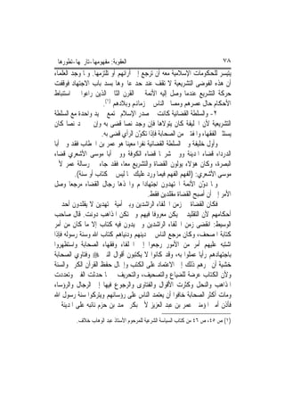 ‫ﺍﻟﻌﻘﻮﺑﺔ: ﻣﻔﻬﻮﻣﻬﺎ-ﺗﺎﺭﳜﻬﺎ-ﺗﻄﻮﺭﻫﺎ‬                                           ‫٨٧‬
‫ﻳﺘﻴﺴﺮ ﻟﻠﺤﻜﻮﻣﺎﺕ ﺍﻹﺳﻼﻣﻴﺔ ﻣﻌﻪ ﺃﻥ ﺗﺮﺟﻊ ﺇﱃ ﺁﺭﺍﺋﻬﻢ ﺃﻭ ﺗﻠﺘﺰﻣﻬﺎ. ﻭﳌﺎ ﻭﺟﺪ ﺍﻟﻌﻠﻤﺎﺀ‬
‫ﺃﻥ ﻫﺬﻩ ﺍﻟﻔﻮﺿﻰ ﺍﻟﺘﺸﺮﻳﻌﻴﺔ ﻻ ﺗﻘﻒ ﻋﻨﺪ ﺣﺪ ﻋﺎﳉﻮﻫﺎ ﺑﺴﺪ ﺑﺎﺏ ﺍﻻﺟﺘﻬﺎﺩ ﻓﻮﻗﻔﺖ‬
‫ﺣﺮﻛﺔ ﺍﻟﺘﺸﺮﻳﻊ ﻋﻨﺪﻣﺎ ﻭﺻﻞ ﺇﻟﻴﻪ ﺍﻷﺋﻤﺔ ﰲ ﺍﻟﻘﺮﻥ ﺍﻟﺜﺎﱐ ﺍﻟﺬﻳﻦ ﺭﺍﻋﻮﺍ ﰲ ﺍﺳﺘﻨﺒﺎﻁ‬
                      ‫ﺍﻷﺣﻜﺎﻡ ﺣﺎﻝ ﻋﺼﺮﻫﻢ ﻭﻣﺼﺎﱀ ﺍﻟﻨﺎﺱ ﰲ ﺯﻣﺎﻬﻧﻢ ﻭﺑﻼﺩﻫﻢ )١(.‬
‫٢- ﻭﺍﻟﺴﻠﻄﺔ ﺍﻟﻘﻀﺎﺋﻴﺔ ﻛﺎﻧﺖ ﰲ ﺻﺪﺭ ﺍﻹﺳﻼﻡ ﲡﺘﻤﻊ ﰲ ﻳﺪ ﻭﺍﺣﺪﺓ ﻣﻊ ﺍﻟﺴﻠﻄﺔ‬
‫ﺍﻟﺘﺸﺮﻳﻌﻴﺔ ﻷﻥ ﺍﳋﻠﻴﻔﺔ ﻛﺎﻥ ﻳﺘﻮﻻﻫﺎ ﻓﺈﻥ ﻭﺟﺪ ﻧﺼ‪‬ﺎ ﻗﻀﻰ ﺑﻪ ﻭﺇﻥ ﱂ ﳚﺪ ﻧﺼ‪‬ﺎ ﻛﺎﻥ‬
                     ‫ﻳﺴﺘﺜﲑ ﺍﻟﻔﻘﻬﺎﺀ ﻭﺍﳌﻔﺘﲔ ﻣﻦ ﺍﻟﺼﺤﺎﺑﺔ ﻓﺈﺫﺍ ﺗﻜ ّﻥ ﺍﻟﺮﺃﻱ ﻗﻀﻰ ﺑﻪ.‬
                                     ‫ﻮ‬
‫ﻭﺃﻭﻝ ﺧﻠﻴﻔﺔ ﻭﱄ ﺍﻟﺴﻠﻄﺔ ﺍﻟﻘﻀﺎﺋﻴﺔ ﻧﻔﺮ‪‬ﺍ ﻣﻌﻴﻨ‪‬ﺎ ﻫﻮ ﻋﻤﺮ ﺑﻦ ﺍﳋﻄﺎﺏ ﻓﻘﺪ ﻭﱄ ﺃﺑﺎ‬
‫ﺍﻟﺪﺭﺩﺍﺀ ﻗﻀﺎﺀ ﺍﳌﺪﻳﻨﺔ ﻭﻭﱃ ﺷﺮﳛ‪‬ﺎ ﻗﻀﺎﺀ ﺍﻟﻜﻮﻓﺔ ﻭﻭﱃ ﺃﺑﺎ ﻣﻮﺳﻰ ﺍﻷﺷﻌﺮﻱ ﻗﻀﺎﺀ‬
‫ﺍﻟﺒﺼﺮﺓ، ﻭﻛﺎﻥ ﻫﺆﻻﺀ ﻳﻮﻟﻮﻥ ﺍﻟﻘﻀﺎﺓ ﻭﺍﻟﺘﺸﺮﻳﻊ ﻣﻌ‪‬ﺎ، ﻓﻘﺪ ﺟﺎﺀ ﰲ ﺭﺳﺎﻟﺔ ﻋﻤﺮ ﻷﰊ‬
         ‫ﻣﻮﺳﻰ ﺍﻷﺷﻌﺮﻱ: )ﺍﻟﻔﻬﻢ ﺍﻟﻔﻬﻢ ﻓﻴﻤﺎ ﻭﺭﺩ ﻋﻠﻴﻚ ﳑﺎ ﻟﻴﺲ ﰲ ﻛﺘﺎﺏ ﺃﻭ ﺳﻨﺔ(.‬
‫ﻭﳌﺎ ﺩ ّﻥ ﺍﻷﺋﻤﺔ ﺍ‪‬ﺘﻬﺪﻭﻥ ﺍﺟﺘﻬﺎﺩﺍ‪‬ﻢ ﻭﺍﲣﺬﻫﺎ ﺭﺟﺎﻝ ﺍﻟﻘﻀﺎﺀ ﻣﺮﺟﻌ‪‬ﺎ ﻭﺻﻞ‬  ‫ﻭ‬
                                         ‫ﺍﻷﻣﺮ ﺇﱃ ﺃﻥ ﺃﺻﺒﺢ ﺍﻟﻘﻀﺎﺓ ﻣﻘﻠﺪﻳﻦ ﻓﻘﻂ.‬
‫ﻓﻜﺎﻥ ﺍﻟﻘﻀﺎﺓ ﰲ ﺯﻣﻦ ﺍﳋﻠﻔﺎﺀ ﺍﻟﺮﺍﺷﺪﻳﻦ ﻭﺑﲏ ﺃﻣﻴﺔ ﳎﺘﻬﺪﻳﻦ ﻻ ﻳﻘﻠﺪﻭﻥ ﺃﺣﺪ ﰲ‬
‫ﺃﺣﻜﺎﻣﻬﻢ ﻷﻥ ﺍﻟﺘﻘﻠﻴﺪ ﱂ ﻳﻜﻦ ﻣﻌﺮﻭﻓﹰﺎ ﻓﻴﻬﻢ ﻭﱂ ﺗﻜﻦ ﺍﳌﺬﺍﻫﺐ ﺩ ‪‬ﻧﺖ. ﻗﺎﻝ ﺻﺎﺣﺐ‬
                 ‫ﻭ‬
‫ﺍﻟﻮﺳﻴﻂ: ﺍﻧﻘﻀﻰ ﺯﻣﻦ ﺍﳋﻠﻔﺎﺀ ﺍﻟﺮﺍﺷﺪﻳﻦ ﻭﱂ ﻳ ‪‬ﻭﻥ ﻓﻴﻪ ﻛﺘﺎﺏ ﺇﻻ ﻣﺎ ﻛﺎﻥ ﻣﻦ ﺃﻣﺮ‬
                                  ‫ﺪ‬
‫ﻛﺘﺎﺑﺔ ﺍﳌﺼﺤﻒ، ﻭﻛﺎﻥ ﻣﺮﺟﻊ ﺍﻟﻨﺎﺱ ﰲ ﺩﻳﻨﻬﻢ ﻭﺩﻧﻴﺎﻫﻢ ﻛﺘﺎﺏ ﺍﷲ ﻭﺳﻨﺔ ﺭﺳﻮﻟﻪ ﻓﺈﺫﺍ‬
‫ﺍﺷﺘﺒﻪ ﻋﻠﻴﻬﻢ ﺃﻣﺮ ﻣﻦ ﺍﻷﻣﻮﺭ ﺭﺟﻌﻮﺍ ﺇﱃ ﺍﳋﻠﻔﺎﺀ ﻭﻓﻘﻬﺎﺀ ﺍﻟﺼﺤﺎﺑﺔ ﻭﺍﺳﺘﻈﻬﺮﻭﺍ‬
‫ﺑﺎﺟﺘﻬﺎﺩﻫﻢ ﺭﺃﻳ‪‬ﺎ ﻋﻤﻠﻮﺍ ﺑﻪ، ﻭﻗﺪ ﻛﺎﻧﻮﺍ ﻻ ﻳﻜﺘﺒﻮﻥ ﺃﻗﻮﺍﻝ ﺍﻟﻨﱯ ‪ ‬ﻭﻓﺘﺎﻭﻱ ﺍﻟﺼﺤﺎﺑﺔ‬
‫ﺧﺸﻴﺔ ﺃﻥ ﳚﺮﻫﻢ ﺫﻟﻚ ﺇﱃ ﺍﻻﻋﺘﻤﺎﺩ ﻋﻠﻰ ﺍﻟﻜﺘﺐ ﻭﺇﳘﺎﻝ ﺣﻔﻆ ﺍﻟﻘﺮﺁﻥ ﺍﻟﻜﺮﱘ ﻭﺍﻟﺴﻨﺔ‬
‫ﻭﻷﻥ ﺍﻟﻜﺘﺎﺏ ﻋﺮﺿﺔ ﻟﻠﻀﻴﺎﻉ ﻭﺍﻟﺘﺼﺤﻴﻒ، ﻭﺍﻟﺘﺤﺮﻳﻒ ﰒ ﳌﺎ ﺣﺪﺛﺖ ﺍﻟﻔﱳ ﻭﺗﻌﺪﺩﺕ‬
‫ﺍﳌﺬﺍﻫﺐ ﻭﺍﻟﻨﺤﻞ ﻭﻛﺜﺮﺕ ﺍﻷﻗﻮﺍﻝ ﻭﺍﻟﻔﺘﺎﻭﻯ ﻭﺍﻟﺮﺟﻮﻉ ﻓﻴﻬﺎ ﺇﱃ ﺍﻟﺮﺟﺎﻝ ﻭﺍﻟﺮﺅﺳﺎﺀ‬
‫ﻭﻣﺎﺕ ﺃﻛﺜﺮ ﺍﻟﺼﺤﺎﺑﺔ ﺧﺎﻓﻮﺍ ﺃﻥ ﻳﻌﺘﻤﺪ ﺍﻟﻨﺎﺱ ﻋﻠﻰ ﺭﺅﺳﺎﺋﻬﻢ ﻭﻳﺘﺮﻛﻮﺍ ﺳﻨﺔ ﺭﺳﻮﻝ ﺍﷲ‬
‫ﻓﺄﺫﻥ ﺃﻣﲑ ﺍﳌﺆﻣﻨﲔ ﻋﻤﺮ ﺑﻦ ﻋﺒﺪ ﺍﻟﻌﺰﻳﺰ ﻷﰊ ﺑﻜﺮ ﳏﻤﺪ ﺑﻦ ﺣﺰﻡ ﻧﺎﺋﺒﻪ ﻋﻠﻰ ﺍﳌﺪﻳﻨﺔ ﰲ‬
         ‫)١( ﺹ ٥٤، ﺹ ٦٤ ﻣﻦ ﻛﺘﺎﺏ ﺍﻟﺴﻴﺎﺳﺔ ﺍﻟﺸﺮﻋﻴﺔ ﻟﻠﻤﺮﺣﻮﻡ ﺍﻷﺳﺘﺎﺫ ﻋﺒﺪ ﺍﻟﻮﻫﺎﺏ ﺧﻼﻑ.‬
 