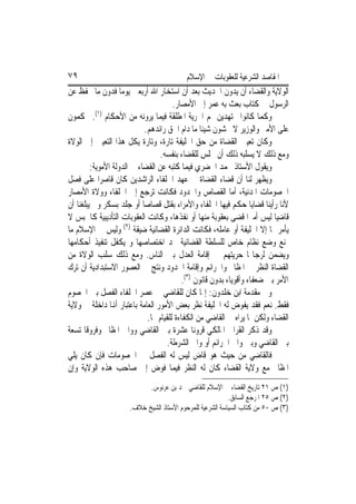 ‫٩٧‬                                         ‫ﺍﳌﻘﺎﺻﺪ ﺍﻟﺸﺮﻋﻴﺔ ﻟﻠﻌﻘﻮﺑﺎﺕ ﰲ ﺍﻹﺳﻼﻡ‬
‫ﺍﻟﻮﻻﻳﺔ ﻭﺍﻟﻘﻀﺎﺀ ﺃﻥ ﻳﺪﻭﻥ ﺍﳊﺪﻳﺚ ﺑﻌﺪ ﺃﻥ ﺍﺳﺘﺨﺎﺭ ﺍﷲ ﺃﺭﺑﻌﲔ ﻳﻮﻣ‪‬ﺎ ﻓﺪﻭﻥ ﻣﺎ ﳛﻔﻆ ﻋﻦ‬
                                       ‫ﺍﻟﺮﺳﻮﻝ ﰲ ﻛﺘﺎﺏ ﺑﻌﺚ ﺑﻪ ﻋﻤﺮ ﺇﱃ ﺍﻷﻣﺼﺎﺭ.‬
‫ﻭﻛﻤﺎ ﻛﺎﻧﻮﺍ ﳎﺘﻬﺪﻳﻦ ﳍﻢ ﺍﳊﺮﻳﺔ ﺍﳌﻄﻠﻘﺔ ﻓﻴﻤﺎ ﻳﺮﻭﻧﻪ ﻣﻦ ﺍﻷﺣﻜﺎﻡ )١(. ﳛﻜﻤﻮﻥ‬
                            ‫ﻋﻠﻰ ﺍﻷﻣﲑ ﻭﺍﻟﻮﺯﻳﺮ ﻻ ﳜﺸﻮﻥ ﺷﻴﺌﹰﺎ ﻣﺎ ﺩﺍﻡ ﺍﳊﻖ ﺭﺍﺋﺪﻫﻢ.‬
‫ﻭﻛﺎﻥ ﺗﻌﻴﲔ ﺍﻟﻘﻀﺎﺓ ﻣﻦ ﺣﻖ ﺍﳋﻠﻴﻔﺔ ﺗﺎﺭﺓ، ﻭﺗﺎﺭﺓ ﻳﻜﻞ ﻫﺬﺍ ﺍﻟﺘﻌﻴﲔ ﺇﱃ ﺍﻟﻮﻻﺓ‬
                                  ‫ﻭﻣﻊ ﺫﻟﻚ ﻻ ﻳﺴﻠﺒﻪ ﺫﻟﻚ ﺃﻥ ﳚﻠﺲ ﻟﻠﻘﻀﺎﺀ ﺑﻨﻔﺴﻪ.‬
         ‫ﻭﻳﻘﻮﻝ ﺍﻷﺳﺘﺎﺫ ﳏﻤﺪ ﺍﳋﻀﺮﻱ ﻓﻴﻤﺎ ﻛﺘﺒﻪ ﻋﻦ ﺍﻟﻘﻀﺎﺀ ﰲ ﺍﻟﺪﻭﻟﺔ ﺍﻷﻣﻮﻳﺔ:‬
‫ﻭﻳﻈﻬﺮ ﻟﻨﺎ ﺃﻥ ﻗﻀﺎﺀ ﺍﻟﻘﻀﺎﺓ ﰲ ﻋﻬﺪ ﺍﳋﻠﻔﺎﺀ ﺍﻟﺮﺍﺷﺪﻳﻦ ﻛﺎﻥ ﻗﺎﺻﺮ‪‬ﺍ ﻋﻠﻰ ﻓﺼﻞ‬
‫ﺍﳋﺼﻮﻣﺎﺕ ﺍﳌﺪﻧﻴﺔ، ﺃﻣﺎ ﺍﻟﻘﺼﺎﺹ ﻭﺍﳊﺪﻭﺩ ﻓﻜﺎﻧﺖ ﺗﺮﺟﻊ ﺇﱃ ﺍﳋﻠﻔﺎﺀ ﻭﻭﻻﺓ ﺍﻷﻣﺼﺎﺭ‬
‫ﻷﻧﺎ ﺭﺃﻳﻨﺎ ﻗﻀﺎﻳﺎ ﺣﻜﻢ ﻓﻴﻬﺎ ﺍﳋﻠﻔﺎﺀ ﻭﺍﻷﻣﺮﺍﺀ ﺑﻘﺘﻞ ﻗﺼﺎﺻ‪‬ﺎ ﺃﻭ ﺟﻠﺪ ﺑﺴﻜﺮ ﻭﱂ ﻳﺒﻠﻐﻨﺎ ﺃﻥ‬
‫ﻗﺎﺿﻴ‪‬ﺎ ﻟﻴﺲ ﺃﻣﲑ‪‬ﺍ ﻗﻀﻰ ﺑﻌﻘﻮﺑﺔ ﻣﻨﻬﺎ ﺃﻭ ﻧﻔﺬﻫﺎ، ﻭﻛﺎﻧﺖ ﺍﻟﻌﻘﻮﺑﺎﺕ ﺍﻟﺘﺄﺩﻳﺒﻴﺔ ﻛﺎﳊﺒﺲ ﻻ‬
‫ﻳﺄﻣﺮ ‪‬ﺎ ﺇﻻ ﺍﳋﻠﻴﻔﺔ ﺃﻭ ﻋﺎﻣﻠﻪ، ﻓﻜﺎﻧﺖ ﺍﻟﺪﺍﺋﺮﺓ ﺍﻟﻘﻀﺎﺋﻴﺔ ﺿﻴﻘﺔ )٢( ﻭﻟﻴﺲ ﰲ ﺍﻹﺳﻼﻡ ﻣﺎ‬
‫ﳝﻨﻊ ﻭﺿﻊ ﻧﻈﺎﻡ ﺧﺎﺹ ﻟﻠﺴﻠﻄﺔ ﺍﻟﻘﻀﺎﺋﻴﺔ ﳛﺪ ﺍﺧﺘﺼﺎﺻﻬﺎ ﻭ ﻳﻜﻔﻞ ﺗﻨﻔﻴﺬ ﺃﺣﻜﺎﻣﻬﺎ‬
‫ﻭﻳﻀﻤﻦ ﻟﺮﺟﺎﳍﺎ ﺣﺮﻳﺘﻬﻢ ﰲ ﺇﻗﺎﻣﺔ ﺍﻟﻌﺪﻝ ﺑﲔ ﺍﻟﻨﺎﺱ. ﻭﻣﻊ ﺫﻟﻚ ﺳﻠﺐ ﺍﻟﻮﻻﺓ ﻣﻦ‬
‫ﺍﻟﻘﻀﺎﺓ ﺍﻟﻨﻈﺮ ﰲ ﺍﳌﻈﺎﱂ ﻭﺍﳉﺮﺍﺋﻢ ﻭﺇﻗﺎﻣﺔ ﺍﳊﺪﻭﺩ ﻭﻧﺘﺞ ﰲ ﺍﻟﻌﺼﻮﺭ ﺍﻻﺳﺘﺒﺪﺍﺩﻳﺔ ﺃﻥ ﺗﺮﻙ‬
                                          ‫ﺍﻷﻣﺮ ﺑﲔ ﺿﻌﻔﺎﺀ ﻭﺃﻗﻮﻳﺎﺀ ﺑﺪﻭﻥ ﻗﺎﻧﻮﻥ )٣(.‬
‫ﻭﰲ ﻣﻘﺪﻣﺔ ﺍﺑﻦ ﺧﻠﺪﻭﻥ: ﺇﳕﺎ ﻛﺎﻥ ﻟﻠﻘﺎﺿﻲ ﰲ ﻋﺼﺮ ﺍﳋﻠﻔﺎﺀ ﺍﻟﻔﺼﻞ ﺑﲔ ﺍﳋﺼﻮﻡ‬
‫ﻓﻘﻂ. ﻧﻌﻢ ﻓﻘﺪ ﻳﻔﻮﺽ ﻟﻪ ﺍﳋﻠﻴﻔﺔ ﻧﻈﺮ ﺑﻌﺾ ﺍﻷﻣﻮﺭ ﺍﻟﻌﺎﻣﺔ ﺑﺎﻋﺘﺒﺎﺭ ﺃﻬﻧﺎ ﺩﺍﺧﻠﺔ ﰲ ﻭﻻﻳﺔ‬
                             ‫ﺍﻟﻘﻀﺎﺀ ﻭﻟﻜﻦ ﳌﺎ ﻳﺮﺍﻩ ﰲ ﺍﻟﻘﺎﺿﻲ ﻣﻦ ﺍﻟﻜﻔﺎﺀﺓ ﻟﻠﻘﻴﺎﻡ ‪‬ﺎ.‬
‫ﻭﻗﺪ ﺫﻛﺮ ﺍﻟﻘﺮﺍﰲ ﺍﳌﺎﻟﻜﻲ ﻗﺮﻭﻧ‪‬ﺎ ﻋﺸﺮﺓ ﺑﲔ ﺍﻟﻘﺎﺿﻲ ﻭﻭﺍﱄ ﺍﳌﻈﺎﱂ ﻭﻓﺮﻭﻗﹰﺎ ﺗﺴﻌﺔ‬
                                     ‫ﺑﲔ ﺍﻟﻘﺎﺿﻲ ﻭﺑﲔ ﻭﺍﱄ ﺍﳉﺮﺍﺋﻢ ﺃﻭ ﻭﺍﱄ ﺍﻟﺸﺮﻃﺔ.‬
‫ﻓﺎﻟﻘﺎﺿﻲ ﻣﻦ ﺣﻴﺚ ﻫﻮ ﻗﺎﺽ ﻟﻴﺲ ﻟﻪ ﺍﻟﻔﺼﻞ ﰲ ﺍﳋﺼﻮﻣﺎﺕ ﻓﺈﻥ ﻛﺎﻥ ﻳﻠﻲ‬
‫ﺍﳌﻈﺎﱂ ﻣﻊ ﻭﻻﻳﺔ ﺍﻟﻘﻀﺎﺀ ﻛﺎﻥ ﻟﻪ ﺍﻟﻨﻈﺮ ﻓﻴﻤﺎ ﻓﻮﺽ ﺇﱃ ﺻﺎﺣﺐ ﻫﺬﻩ ﺍﻟﻮﻻﻳﺔ ﻭﺇﻥ‬
                            ‫)١( ﺹ ١٢ ﺗﺎﺭﻳﺦ ﺍﻟﻘﻀﺎﺀ ﰲ ﺍﻹﺳﻼﻡ ﻟﻠﻘﺎﺿﻲ ﲪﺪ ﺑﻦ ﻋﺮﻧﻮﺱ.‬
                                                           ‫)٢( ﺹ ٥٢ ﺍﳌﺮﺟﻊ ﺍﻟﺴﺎﺑﻖ.‬
                      ‫)٣( ﺹ ٠٥ ﻣﻦ ﻛﺘﺎﺏ ﺍﻟﺴﻴﺎﺳﺔ ﺍﻟﺸﺮﻋﻴﺔ ﻟﻠﻤﺮﺣﻮﻡ ﺍﻷﺳﺘﺎﺫ ﺍﻟﺸﻴﺦ ﺧﻼﻑ.‬
 