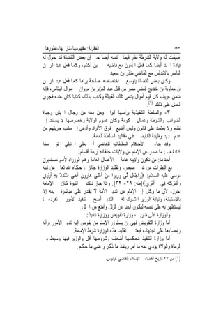 ‫ﺍﻟﻌﻘﻮﺑﺔ: ﻣﻔﻬﻮﻣﻬﺎ-ﺗﺎﺭﳜﻬﺎ-ﺗﻄﻮﺭﻫﺎ‬                                            ‫٠٨‬
‫ﺃﺿﻴﻔﺖ ﻟﻪ ﻭﻻﻳﺔ ﺍﻟﺸﺮﻃﺔ ﻧﻈﺮ ﻓﻴﻤﺎ ﳜﺘﺼﻪ ﺃﻳﻀ‪‬ﺎ ﺣﱴ ﺇﻥ ﺑﻌﺾ ﺍﻟﻘﻀﺎﺓ ﻗﺪ ﺧﻮﻝ ﻟﻪ‬
‫ﻗﻴﺎﺩﺓ ﺍﳉﻨﺪ ﺃﻳﻀﺎ ﻛﻤﺎ ﻓﻌﻞ ﺍﳌﺄﻣﻮﻥ ﻣﻊ ﻗﺎﺿﻴﻪ ﳛﲕ ﺑﻦ ﺃﻛﺜﻢ، ﻭﻛﻤﺎ ﻓﻌﻞ ﻋﺒﺪ ﺍﻟﺮﲪﻦ‬
                                        ‫ﺍﻟﻨﺎﺻﺮ ﺑﺎﻷﻧﺪﻟﺲ ﻣﻊ ﺍﻟﻘﺎﺿﻲ ﻣﻨﺬﺭ ﺑﻦ ﺳﻌﻴﺪ.‬
‫ﻭﻛﺎﻥ ﺑﻌﺾ ﺍﻟﻘﻀﺎﺓ ﻳﺘﻮﺳﻊ ﰲ ﺍﺧﺘﺼﺎﺻﻪ ﳌﺼﻠﺤﺔ ﻳﺮﺍﻫﺎ ﻛﻤﺎ ﻓﻌﻞ ﻋﺒﺪ ﺍﻟﺮﲪﻦ‬
‫ﺑﻦ ﻣﻌﺎﻭﻳﺔ ﺑﻦ ﺧﺪﻳﺞ ﻗﺎﺿﻲ ﻣﺼﺮ ﻣﻦ ﻗﺒﻞ ﻋﺒﺪ ﺍﻟﻌﺰﻳﺰ ﺑﻦ ﻣﺮﻭﺍﻥ ﰲ ﺃﻣﻮﺍﻝ ﺍﻟﻴﺘﺎﻣﻰ، ﻓﺈﻧﻪ‬
‫ﺿﻤﻦ ﻋﺮﻳﻒ ﻛﻞ ﻗﻮﻡ ﺃﻣﻮﺍﻝ ﻳﺘﺎﻣﻰ ﺗﻠﻚ ﺍﻟﻘﺒﻴﻠﺔ ﻭﻛﺘﺐ ﺑﺬﻟﻚ ﻛﺘﺎﺑ‪‬ﺎ ﻛﺎﻥ ﻋﻨﺪﻩ ﻓﺠﺮﻯ‬
                                                            ‫ﺍﻟﻌﻤﻞ ﻋﻠﻰ ﺫﻟﻚ )١(.‬
‫٣- ﻭﺍﻟﺴﻠﻄﺔ ﺍﻟﺘﻨﻔﻴﺬﻳﺔ ﻳﺮﺃﺳﻬﺎ ﺍﻟﻮﺍﱄ ﻭﻣﻦ ﻣﻌﻪ ﻣﻦ ﺭﺟﺎﻝ ﺍﳉﻴﺶ ﻭﺟﺒﺎﺓ‬
‫ﺍﻟﻀﺮﺍﺋﺐ ﻭﺍﻟﺸﺮﻃﺔ ﻭﻋﻤﺎﻝ ﺍﳊﻜﻮﻣﺔ ﻭﻛﺎﻥ ﻋﻤﻮﻡ ﺍﻟﻮﻻﻳﺔ ﻭﺧﺼﻮﺻﻬﺎ ﻻ ﻳﺴﺘﻨﺪ ﺇﱃ‬
‫ﻧﻈﺎﻡ ﻭﻻ ﻳﻌﺘﻤﺪ ﻋﻠﻰ ﻗﺎﻧﻮﻥ ﻭﻟﻴﺲ ﺃﺿﻴﻊ ﳊﻘﻮﻕ ﺍﻷﻓﺮﺍﺩ ﻭﺃﺩﻋﻰ ﺇﱃ ﺳﻠﺐ ﺣﺮﻳﺘﻬﻢ ﻣﻦ‬
                              ‫ﻋﺪﻡ ﲢﺪﻳﺪ ﻭﻇﻴﻔﺔ ﺍﻟﻘﺎﺑﻀﲔ ﻋﻠﻰ ﻣﻘﺎﻟﻴﺪ ﺍﻟﺴﻠﻄﺔ ﺍﻟﻌﺎﻣﺔ.‬
‫ﻭﻗﺪ ﺟﺎﺀ ﰲ ﺍﻷﺣﻜﺎﻡ ﺍﻟﺴﻠﻄﺎﻧﻴﺔ ﻟﻠﻘﺎﺿﻲ ﺃﰊ ﻳﻌﻠﻲ ﺍﳊﻨﺒﻠﻲ ﺍﳌﺘﻮﰱ ﺳﻨﺔ‬
                      ‫٨٥٤ﻫـ: ﻣﺎ ﺻﺪﺭ ﻋﻦ ﺍﻹﻣﺎﻡ ﻣﻦ ﻭﻻﻳﺎﺕ ﺧﻠﻔﺎﺋﻪ ﺃﺭﺑﻌﺔ ﺃﻗﺴﺎﻡ:‬
‫ﺃﺣﺪﻫﺎ: ﻣﻦ ﺗﻜﻮﻥ ﻭﻻﻳﺘﻪ ﻋﺎﻣﺔ ﰲ ﺍﻷﻋﻤﺎﻝ ﺍﻟﻌﺎﻣﺔ ﻭﻫﻢ ﺍﻟﻮﺯﺭﺍﺀ ﻷﻬﻧﻢ ﻣﺴﺘﻨﺎﺑﻮﻥ‬
‫ﰲ ﲨﻴﻊ ﺍﻟﻨﻈﺮﺍﺕ ﻣﻦ ﻏﲑ ﲣﺼﻴﺺ، ﻭﺗﻘﻠﻴﺪ ﺍﻟﻮﺯﺍﺭﺓ ﺟﺎﺋﺰ ﳌﺎ ﺣﻜﺎﻩ ﺍﷲ ﺗﻌﺎﱃ ﻋﻦ ﻧﺒﻴﻪ‬
‫ﻣﻮﺳﻰ ﻋﻠﻴﻪ ﺍﻟﺴﻼﻡ: ‪‬ﻭ‪‬ﺍﺟﻌ‪‬ﻞ ﱢﻲ ﻭﺯِﻳﺮ‪‬ﺍ ﻣﻦ ﹶﺃﻫﻠِﻲ ﻫ‪‬ﺎ ‪‬ﻭﻥ ﹶﺃﺧِﻲ ﺍﺷﺪﺩ ِﺑﻪ ﹶﺃﺯﺭِﻱ‬
    ‫ْ‪ْ ِ ْ‬‬            ‫ﺭ ﹶ‬        ‫‪ْ ْ‬‬        ‫ْ ﻟ ‪‬‬
‫ﻭﹶﺃﺷﺮﻛﻪ‪ ‬ﻓِﻲ ﹶﺃﻣﺮِﻱ‪]‬ﻃﻪ: ٩٢- ٢٣[. ﻭﺇﺫﺍ ﺟﺎﺯ ﺫﻟﻚ ﰲ ﺍﻟﻨﺒﻮﺓ ﻛﺎﻥ ﰲ ﺍﻹﻣﺎﻣﺔ‬
                                                                ‫ْ‬        ‫‪ ِْ ‬ﹾ‬
‫ﺃﺟﻮﺯ، ﻷﻥ ﻣﺎ ﻭﻛﻞ ﺇﱃ ﺍﻹﻣﺎﻡ ﻣﻦ ﺗﺪﺑﲑ ﺍﻷﻣﺔ ﻻ ﻳﻘﺪﺭ ﻋﻠﻰ ﻣﺒﺎﺷﺮﺓ ﲨﻴﻌﻪ ﺇﻻ‬
‫ﺑﺎﻻﺳﺘﺒﺎﻧﺔ، ﻭﻧﻴﺎﺑﺔ ﺍﻟﻮﺯﻳﺮ ﺍﳌﺸﺎﺭﻙ ﻟﻪ ﰲ ﺍﻟﺘﺪﺑﲑ ﺃﺻﺢ ﰲ ﺗﻨﻔﻴﺬ ﺍﻷﻣﻮﺭ ﰲ ﺗﻔﺮﺩﻩ ‪‬ﺎ‬
                       ‫ﻟﻴﺴﺘﻈﻬﺮ ﺑﻪ ﻋﻠﻰ ﻧﻔﺴﻪ ﻟﻴﻜﻮﻥ ﺃﺑﻌﺪ ﻋﻦ ﺍﻟﺰﻟﻞ ﻭﺃﻣﻨﻊ ﻣﻦ ﺍﳋﻠﻞ.‬
                          ‫ﻭﺍﻟﻮﺯﺍﺭﺓ ﻋﻠﻰ ﺿﺮﺑﲔ، ﻭﺯﺍﺭﺓ ﺗﻔﻮﻳﺾ ﻭﻭﺯﺍﺭﺓ ﺗﻨﻔﻴﺬ:‬
‫ﺃﻣﺎ ﻭﺯﺍﺭﺓ ﺍﻟﺘﻔﻮﻳﺾ ﻓﻬﻲ ﺃﻥ ﻳﺴﺘﻮﺯﺭ ﺍﻹﻣﺎﻡ ﻣﻦ ﻳﻔﻮﺽ ﺇﻟﻴﻪ ﺗﺪﺑﲑ ﺍﻷﻣﻮﺭ ﺑﺮﺃﻳﻪ‬
                   ‫ﻭﺇﻣﻀﺎﺀﻫﺎ ﻋﻠﻰ ﺍﺟﺘﻬﺎﺩﻩ ﻓﻴﻌﺘﱪ ﰲ ﺗﻘﻠﻴﺪ ﻫﺬﻩ ﺍﻟﻮﺯﺍﺭﺓ ﺷﺮﻁ ﺍﻹﻣﺎﻣﺔ.‬
‫ﺃﻣﺎ ﻭﺯﺍﺭﺓ ﺍﻟﺘﻨﻔﻴﺬ ﻓﺤﻜﻤﻬﺎ ﺃﺿﻌﻒ ﻭﺷﺮﻭﻃﻬﺎ ﺃﻗﻞ ﻭﺍﻟﻮﺯﻳﺮ ﻓﻴﻬﺎ ﻭﺳﻴﻂ ﺑﲔ‬
                     ‫ﺍﻟﺮﻋﺎﺓ ﻭﺍﻟﻮﻻﺓ ﻳﺆﺩﻱ ﻋﻨﻪ ﻣﺎ ﺃﻣﺮ ﻭﻳﻨﻔﺬ ﻣﺎ ﺫﻛﺮ ﻭﳝﻀﻲ ﻣﺎ ﺣﻜﻢ.‬
                                    ‫)١( ﺹ ٧٢ ﺗﺎﺭﻳﺦ ﺍﻟﻘﻀﺎﺀ ﰲ ﺍﻹﺳﻼﻡ ﻟﻠﻘﺎﺿﻲ ﻋﺮﻧﻮﺱ.‬
 