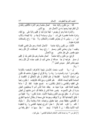 ‫١٨‬                                         ‫ﺍﳌﻘﺎﺻﺪ ﺍﻟﺸﺮﻋﻴﺔ ﻟﻠﻌﻘﻮﺑﺎﺕ ﰲ ﺍﻹﺳﻼﻡ‬
‫ﺍﻟﺜﺎﱐ: ﻣﻦ ﺗﻜﻮﻥ ﻭﻻﻳﺘﻪ ﻋﺎﻣﺔ ﰲ ﺃﻋﻤﺎﻝ ﺧﺎﺻﺔ ﻭﻫﻢ ﺍﻷﻣﺮﺍﺀ ﻟﻸﻗﺎﻟﻴﻢ ﻭﺍﻟﺒﻠﺪﺍﻥ‬
                         ‫ﻷﻥ ﺍﻟﻨﻈﺮ ﻓﻴﻤﺎ ﻭﺿﻌﻮﺍ ﺑﻪ ﻣﻦ ﺍﻷﻋﻤﺎﻝ ﻋﺎﻡ ﰲ ﲨﻴﻊ ﺍﻷﻣﻮﺭ.‬
‫ﻭﺍﻹﻣﺎﺭﺓ ﻋﺎﻣﺔ ﻭﻫﻮ ﺃﻥ ﻳﻔﻮﺽ ﺍﳋﻠﻴﻔﺔ ﺇﻣﺎﺭﺓ ﺑﻠﺪ ﺃﻭ ﺇﻗﻠﻴﻢ ﻭﻻﻳﺔ ﻋﻠﻰ ﲨﻴﻊ ﺃﻫﻠﻪ،‬
‫ﻭﺇﻣﺎﺭﺓ ﺧﺎﺻﺔ ﻣﻘﺼﻮﺭﺓ ﻋﻠﻰ ﺗﺪﺑﲑ ﺍﳉﻴﻮﺵ، ﻭﺳﻴﺎﺳﺔ ﺍﻟﺮﻋﻴﺔ، ﻭﲪﺎﻳﺔ ﺍﻟﺒﻴﻀﺔ، ﻭﺍﻟ ﱠﺏ‬
    ‫ﺬ‬
‫ّﻋﻦ ﺍﳊﺮﱘ، ﻭﻟﻴﺲ ﻟﻪ ﺃﻥ ﻳﺘﻌ ّﺽ ﻟﻠﻘﻀﺎﺀ ﻭﺍﻷﺣﻜﺎﻡ، ﻭﻻ ﳉﺒﺎﻳﺔ ﺍﳋﺮﺍﺝ ﻭﺍﻟﺼﺪﻗﺎﺕ‬
                                                  ‫ﺮ‬
                                                            ‫ﻓﺈﻣﺎﺭﺗﻪ ﻣﻘﻴﺪﺓ...‬
‫ﺍﻟﺜﺎﻟﺚ: ﻣﻦ ﺗﻜﻮﻥ ﻭﻻﻳﺘﻪ ﺧﺎﺻﺔ ﰲ ﺍﻷﻋﻤﺎﻝ ﺍﻟﻌﺎﻣﺔ، ﻭﻫﻢ ﻣﺜﻞ ﻗﺎﺿﻲ ﺍﻟﻘﻀﺎﺓ‬
‫ﻭﻧﻘﻴﺐ ﺍﳉﻴﻮﺵ ﻭﺣﺎﻣﻲ ﺍﻟﺜﻐﻮﺭ ﻭﻣﺴﺘﻮﰲ ﺍﳋﺮﺍﺝ، ﻭﺟﺎﰊ ﺍﻟﺼﺪﻗﺎﺕ، ﻷﻥ ﻛﻞ ﻭﺍﺣﺪ‬
                                  ‫ﻣﻨﻬﻢ ﻣﻘﺼﻮﺭ ﻋﻠﻰ ﻧﻈﺮ ﺧﺎﺹ ﰲ ﲨﻴﻊ ﺍﻷﻋﻤﺎﻝ.‬
‫ﺍﻟﺮﺍﺑﻊ: ﻣﻦ ﺗﻜﻮﻥ ﻭﻻﻳﺘﻪ ﺧﺎﺻﺔ ﰲ ﺃﻋﻤﺎﻝ ﺧﺎﺻﺔ ﻭﻫﻢ ﻣﺜﻞ ﻗﺎﺽ ﺑﻠﺪ ﺃﻭ ﺇﻗﻠﻴﻢ‬
‫ﺃﻭ ﻣﺴﺘﻮﰲ ﺧﺮﺍﺟﻪ ﺃﻭ ﺟﺎﰊ ﺻﺪﺍﻗﻪ ﺃﻭ ﺣﺎﻣﻲ ﺛﻐﺮﻩ ﺃﻭ ﻧﻘﻴﺐ ﺟﻨﺪﻩ ﻷﻥ ﻛﻞ ﻭﺍﺣﺪ‬
                                           ‫ﻣﻨﻬﻢ ﺧﺎﺹ ﺍﻟﻨﻈﺮ ﳐﺼﻮﺹ ﺍﻟﻌﻤﻞ )١(.‬
                                                                    ‫ﺍﳊﺮﻳﺔ:‬
‫ﺇﻥ ﺍﳊﺮﻳﺔ ﰲ ﺍﻟﻌﺮﺏ ﻣﻨﺤﺖ ﻟﻺﻧﺴﺎﻥ ﻧﺘﻴﺠﺔ ﻟﻼﻋﺘﺮﺍﻑ ﻟﺸﺨﺼﻪ ﺑﺎﻟﻜﺮﺍﻣﺔ‬
‫ﻭﻟﻨﻔﻮﺭﻩ ﻣﻦ ﺍﳊﺪﻭﺩ ﻭﺍﻟﺴﺪﻭﺩ، ﻭﺍﳊﺮﻳﺔ، ﻭﺍﳊﺮﻳﺔ ﻛﺮﺃﻱ ﺃﻭ ﻣﻨﻬﺞ ﺃﻭ ﻣﺬﻫﺐ ﻗﺪ ﺗﻜﻮﻥ‬
‫ﻣﻦ ﺍﳌﺒﺎﺣﺚ ﺍﻷﺳﺎﺳﻴﺔ ﰲ ﺍﻟﻔﻠﺴﻔﺔ ﺃﻭ ﻋﻠﻢ ﺍﻟﻜﻼﻡ ﺃﻭ ﻋﻠﻢ ﺍﻷﺧﻼﻕ ﺃﻭ ﺍﻻﻗﺘﺼﺎﺩ ﺃﻭ‬
‫ﺍﻟﺴﻴﺎﺳﺔ ﻟﻜﻨﻬﺎ ﻟﻴﺴﺖ ﻛﺬﻟﻚ ﰲ ﻋﻠﻢ ﺍﻟﻘﺎﻧﻮﻥ، ﻭﻣﻊ ﺫﻟﻚ ﻓﺎﻟﻮﻗﻮﻑ ‪‬ﺎ ﻳﻜﻮﻥ ﻭﺍﺟﺒ‪‬ﺎ‬
‫ﻋﻠﻰ ﺍﻟﻔﻘﻴﻪ ﻭﺍﻟﻘﺎﺿﻲ ﻭﺍﳌﺸﺘﻐﻞ ﺑﺎﻟﻘﺎﻧﻮﻥ، ﺣﲔ ﺗﺼﺒﺢ ﻋﻘﻴﺪﺓ ﲣﺘﻠﻂ ﲟﺜﻞ ﺍﳉﻤﺎﻋﺔ‬
‫ﻭﻗﻴﻤﻬﺎ ﺍﻟﻌﺎﻣﺔ ﻓﺘﺼﲑ ﺟﺰﺀًﺍ ﻣﻨﻬﺎ، ﺣﲔ ﻳﻌﺘﻘﺪ ﻋﺎﻣﺔ ﺍﻟﻨﺎﺱ ﺃﻬﻧﻢ ﻻ ﻳﺴﺘﻄﻴﻌﻮﻥ ﺍﻟﻌﻴﺶ‬
‫ﺑﺪﻭﻬﻧﺎ ﺃﻭ ﻋﻠﻰ ﺍﻷﺻﺢ ﺣﲔ ﻳﺘﺼﻮﺭ ﻋﺎﻣﺔ ﺍﻟﻨﺎﺱ ﺃﻭ ﻃﺎﺋﻔﺔ ﻛﺒﲑﺓ ﻣﻦ ﻋﺎﻣﺘﻬﻢ ﺃﻥ ﺍﻟﻌﻴﺶ‬
‫ﺑﺪﻭﻬﻧﺎ ﺃﻣﺮ ﻏﲑ ﻣﺘﻔﻖ ﻣﻊ ﺳﻨﻦ ﺍﻟﻜﻮﻥ ﻭﻃﺒﻴﻌﺔ ﺍﻷﺷﻴﺎﺀ. ﻋﻨﺪﺋﺬ ﺗﻜﻮﻥ ﺍﳊﺮﻳﺔ ﺍﳊﻘﻴﻘﻴﺔ ﻣﻦ‬
‫ﺍﳊﻘﺎﺋﻖ ﺍﻻﺟﺘﻤﺎﻋﻴﺔ ﺍﻟﻜﱪﻯ ﻻ ﻳﺘﻮﻗﻒ ﻭﺟﻮﺩﻫﺎ ﻋﻠﻰ ﺻﺤﺔ ﺃﻭ ﺑﻄﻼﻥ ﺃﺳﺎﺳﻬﺎ ﺍﻟﻨﻈﺮﻱ‬
‫ﺃﻭ ﺍﻟﻔﻠﺴﻔﻲ، ﺣﻘﻴﻘﺔ ﻳﺼﺪﺭ ﻋﻨﻬﺎ ﺣﻘﻮﻕ ﻭﻭﺍﺟﺒﺎﺕ ﻋﺎﻣﺔ ﻭﺧﺎﺻﺔ ﻭﺗﺄﺛﺮ ‪‬ﺎ ﺳﻠﻮﻙ‬
‫ﺍﳊﺎﻛﻤﲔ ﻭﺍﶈﻜﻮﻣﲔ ﻛﻤﺎ ﻳﺘﺄﺛﺮ ‪‬ﺎ ﻋﻤﻞ ﺍﳌﺸﺮﻉ ﻭﺍﺟﺘﻬﺎﺩ ﺍﻟﻘﺎﺿﻲ ﻭﺍﳊﺮﻳﺔ ﻛﻌﻘﻴﺪﺓ‬
‫ﺃﺷﺒﻪ ﺍﻷﺷﻴﺎﺀ ﺑﺘﻠﻚ ﺍﳉﺰﺭ ﺍﻟﱪﻛﺎﻧﻴﺔ ﺍﻟﱵ ﺗﻮﺟﺪ ﰲ ﺍﶈﻴﻂ ﳛﺴﺒﻬﺎ ﻏﲑ ﺍﳌﺪﻗﻖ ﺭﻗﻌﺔ ﻣﻦ‬
                ‫)١( ﺍﻧﻈﺮ ﺹ ٢١ ﻭﻣﺎ ﺑﻌﺪﻫﺎ ﻛﺘﺎﺏ ﺍﻷﺣﻜﺎﻡ ﺍﻟﺴﻠﻄﺎﻧﻴﺔ ﻟﻠﻘﺎﺿﻲ ﺃﰊ ﻳﻌﻠﻲ ﺍﻟﻔﺮﺍﺀ.‬
 