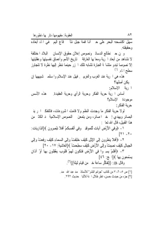 ‫ﺍﻟﻌﻘﻮﺑﺔ: ﻣﻔﻬﻮﻣﻬﺎ-ﺗﺎﺭﳜﻬﺎ-ﺗﻄﻮﺭﻫﺎ‬                                                ‫٢٨‬
‫ﺳﻬﻞ ﺍﻛﺘﺴﺤﻪ ﺍﻟﺒﺤﺮ ﻋﻠﻰ ﺣﲔ ﺃﻬﻧﺎ ﻗﻤﺔ ﺟﺒﻞ ﻧﺘﺄ ﰲ ﻗﺎﻉ ﺍﻟﻴﻢ ﳜﻔﻲ ﺍﳌﺎﺀ ﺃﺑﻌﺎﺩﻩ‬
                                                                           ‫ﻭﺣﻘﻴﻘﺘﻪ.‬
‫ﻭﳓﻦ ﺣﲔ ﻧﻄﺎﻟﻊ ﺍﻟﺪﺳﺎﺗﲑ ﻭﻧﺼﻮﺹ ﺇﻋﻼﻥ ﺣﻘﻮﻕ ﺍﻹﻧﺴﺎﻥ ﰲ ﺍﻟﺒﻼﺩ ﺍﳌﺨﺘﻠﻔﺔ‬
‫ﻻ ﻧﺸﺎﻫﺪ ﻣﻦ ﺃﺑﻌﺎﺩ ﺍﳊﺮﻳﺔ ﻭﻣﻌﺎﳌﻬﺎ ﺍﻟﻐﺎﺭﻗﺔ ﰲ ﺗﺎﺭﻳﺦ ﺍﻷﻣﻢ ﻭﺃﻋﻤﺎﻕ ﻧﻔﺴﻴﺘﻬﺎ ﻭﻋﻘﻠﻴﺘﻬﺎ‬
‫ﺇﻻ ﻧﺼﻮﺻ‪‬ﺎ ﺗﺒﺪﻭ ﻣﺘﺸﺎ‪‬ﺔ ﺍﻟﻌﺒﺎﺭﺓ ﺗﺸﺎﺑﻪ ﺗﻠﻚ ﺍﳉﺰﺭ ﺣﻴﻨﻤﺎ ﻧﻨﻈﺮ ﺇﻟﻴﻬﺎ ﻧﻈﺮﺓ ﻻ ﺗﺘﺠﺎﻭﺯ‬
                                                                     ‫)١(‬
                                                                         ‫ﺳﻄﺢ ﺍﳌﺎﺀ.‬
‫ﻫﺬﻩ ﻫﻲ ﺍﳊﺮﻳﺔ ﻋﻨﺪ ﺍﻟﻐﺮﺏ ﻭﺍﻟﻐﺮﺑﻴﲔ. ﻓﻬﻞ ﻋﻨﺪ ﺍﻹﺳﻼﻡ ﻭﺍﳌﺴﻠﻤﲔ ﺷﺒﻴﻬﻬﺎ ﺇﻥ‬
                                                                    ‫ﱂ ﻳﻜﻦ ﺃﺻﻠﻬﺎ؟‬
                                                                 ‫ﺍﳊﺮﻳﺔ ﰲ ﺍﻹﺳﻼﻡ:‬
‫ﺃﺳﺎﺱ ﺍﳊﺮﻳﺔ ﺣﺮﻳﺔ ﺍﻟﻔﻜﺮ ﻭﺣﺮﻳﺔ ﺍﻟﺮﺃﻱ ﻭﺣﺮﻳﺔ ﺍﻟﻌﻘﻴﺪﺓ. ﰲ ﻫﺬﻩ ﺍﻷﺳﺲ‬
                                                                ‫ﻣﻮﺟﻮﺩﺓ ﰲ ﺍﻹﺳﻼﻡ؟‬
                                                                      ‫ﺣﺮﻳﺔ ﺍﻟﻔﻜﺮ:‬
‫ﻟﻮﻻ ﺣﺮﻳﺔ ﺍﻟﻔﻜﺮ ﻣﺎ ﻭﺟﺪﺕ ﺍﻟﻨﻈﻢ ﻭﻻ ﻗﺎﻣﺖ ﺍﳌﺸﺮﻭﻋﺎﺕ، ﻓﺎﻟﺘﻔﻜﲑ ﺍﳊﺮ ﻳﻨﲑ‬
‫ﺍﻟﺒﺼﺎﺋﺮ ﻭﻳﻬﺪﻱ ﺇﱃ ﺧﲑ ﺍﳌﺼﺎﺋﺮ، ﻭﻣﻦ ﻳﺘﻤﻌﻦ ﰲ ﺍﻟﻨﺼﻮﺹ ﺍﻹﺳﻼﻣﻴﺔ ﳚﺪ ﺍﻟﻜﺜﲑ ﻣﻦ‬
                                                           ‫ﻫﺬﺍ ﺍﻟﻘﺒﻴﻞ، ﻗﺎﻝ ﺍﷲ ﺗﻌﺎﱃ:‬
‫١- ‪‬ﻭﻓِﻲ ﺍﻷﺭﺽ ﺁﻳ‪‬ﺎ ‪ ‬ﱢﻟﻠ ‪‬ﻮﻗﻨﲔ ﻭﻓِﻲ ﹶﺃْﻧ ﹸﺴ ﹸﻢ ﹶﺃﻓﻼ ‪‬ﺗﺒﺼ ‪‬ﻭﻥ ‪]‬ﺍﻟﺬﺍﺭﻳﺎﺕ:‬
                ‫‪ ِ ْ َ ‬ﺕ ﹾ ﻤ ِ ِ ‪  ‬ﻔ ِﻜ ْ ﹶ ﹶ ْ ِ ﺮ ﹶ‬
                                                                         ‫٠٢- ١٢[‬
‫٢- ‪‬ﹶﺃﻓﻼ ﻳ‪‬ﻨﻈ ‪‬ﻭﻥ ِﺇﻟﹶﻰ ﺍﻹْﺑﻞ ﻛﻴﻒ ‪‬ﻠﻘﺖ ﻭِﺇﻟﹶﻰ ﺍﻟﺴﻤ‪‬ﺎﺀ ﻛﻴﻒ ‪‬ﻓﻌﺖ ﻭِﺇﻟﹶﻰ‬
     ‫‪ ِ ‬ﹶْ ‪ ‬ﺭِ ‪ ْ ‬‬            ‫ِ ِ ﹶْ ‪ ‬ﺧِ ﹶ ْ ‪‬‬        ‫ﹶ ﹶ ﹸﺮ ﹶ‬
           ‫ﺍﹾﻟﺠﺒ‪‬ﺎﻝ ﻛﻴﻒ ‪‬ﺼﺒﺖ ﻭِﺇﻟﹶﻰ ﺍﻷﺭﺽ ﻛﻴﻒ ‪‬ﻄﺤﺖ ‪]‬ﺍﻟﻐﺎﺷﻴﺔ: ٧١- ٠٢[‬
                                     ‫َ ْ ِ ﹶْ ‪ ‬ﺳ ِ ‪ْ ‬‬      ‫ِ ِ ﹶ ْ ‪ ‬ﻧ ِ‪ ْ ‬‬
‫ْ ﻥ‬
‫٣- ‪‬ﹶﺃﻓﻠﻢ ‪‬ﻳﺴ ‪‬ﻭﺍ ﻓِﻲ ﺍﻷﺭﺽ ﻓﺘ ﹸﻮﻥ ﹶﻟﻬﻢ ﻗ ﹸﻮ ‪ ‬ﻳﻌﻘ ﹸﻮﻥ ِﺑﻬ‪‬ﺎ ﹶﺃﻭ ﺁﺫﹶﺍ ﹲ‬
                 ‫َ ْ ِ ﹶ ‪‬ﻜ ﹶ ‪ ْ ‬ﹸ ﻠ ﺏ ْ ِ ﻠ ﹶ‬             ‫ﹶ ﹶ ْ ِﲑ‬
                                                         ‫‪‬ﻳﺴﻤ ‪‬ﻮﻥ ِﺑﻬ‪‬ﺎ ‪]‬ﺍﳊﺞ: ٦٤[‬
                                                                           ‫ْ ‪‬ﻌ ﹶ‬
                                ‫ﻭﻗﺎﻝ ‪)) :‬ﺗﻔ ﱡﺮ ﺳﺎﻋﺔ ﺧﲑ ﻣﻦ ﻗﻴﺎﻡ ﻟﻴﻠﺔ(()٢(.‬
                                                             ‫ﻜ‬
                       ‫)١( ﺹ ٥، ٦، ٧ ﻣﻦ ﻛﺘﺎﺏ "ﺟﺮﺍﺋﻢ ﺍﻟﻨﺸﺮ" ﻟﻸﺳﺘﺎﺫ ﳏﻤﺪ ﻋﺒﺪ ﺍﷲ ﳏﻤﺪ.‬
                          ‫)٢( ﺟﺰﺀ ﻣﻦ ﺣﻴﺪﺙ ﺣﺴﻦ، ﺍﻧﻈﺮ ﻇﻼﻝ ﺍﳉﻨﺔ ﻟﻸﻟﺒﺎﱐ ﺣﺪﻳﺚ ٢٩٢.‬
 