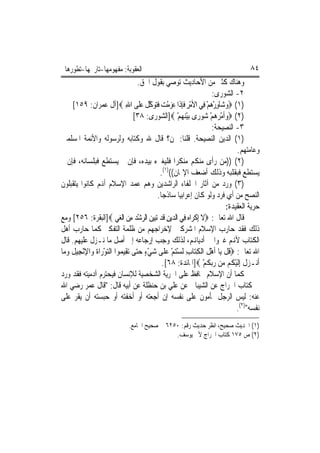 ‫ﺍﻟﻌﻘﻮﺑﺔ: ﻣﻔﻬﻮﻣﻬﺎ-ﺗﺎﺭﳜﻬﺎ-ﺗﻄﻮﺭﻫﺎ‬                                                    ‫٤٨‬
                                     ‫ﻭﻫﻨﺎﻙ ﻛﺜﲑ ﻣﻦ ﺍﻷﺣﺎﺩﻳﺚ ﺗﻮﺻﻲ ﺑﻘﻮﻝ ﺍﳊﻖ.‬
                                                                     ‫٢- ﺍﻟﺸﻮﺭﻯ:‬
      ‫)١( ‪‬ﻭ‪‬ﺷﺎَﻭﺭﻫﻢ ﻓِﻲ ﺍﻷﻣﺮ ﻓﺈﺫﹶﺍ ﻋﺰﻣﺖ ﻓﺘﻮﻛﻞ ﻋﻠﹶﻰ ﺍﷲ ‪]‬ﺁﻝ ﻋﻤﺮﺍﻥ: ٩٥١[‬
                               ‫ْ ِ ﹶِ ‪  ْ  ‬ﹶ‪  ‬ﱠ ﹾ ‪ِ ‬‬        ‫ِْ‪ْ ‬‬
                                   ‫)٢( ‪‬ﻭﹶﺃﻣ ‪ ‬ﻢ ‪‬ﻮﺭ‪‬ﻯ ‪‬ﺑﻴﻨﻬﻢ ‪]‬ﺍﻟﺸﻮﺭﻯ: ٨٣[‬
                                                   ‫ْ‪ْ  ‬‬       ‫‪ْ ‬ﺮﻫ ْ ﺷ‬
                                                                     ‫٣- ﺍﻟﻨﺼﻴﺤﺔ:‬
‫)١( ﺍﻟﺪﻳﻦ ﺍﻟﻨﺼﻴﺤﺔ. ﻗﻠﻨﺎ: ﳌﻦ؟ ﻗﺎﻝ ﷲ ﻭﻛﺘﺎﺑﻪ ﻭﻟﺮﺳﻮﻟﻪ ﻭﺍﻷﺋﻤﺔ ﺍﳌﺴﻠﻤﲔ‬
                                                                              ‫ﻭﻋﺎﻣﺘﻬﻢ.‬
‫)٢( ))ﻣﻦ ﺭﺃﻯ ﻣﻨﻜﻢ ﻣﻨﻜﺮ‪‬ﺍ ﻓﻠﻴﻐﲑﻩ ﺑﻴﺪﻩ، ﻓﺈﻥ ﱂ ﻳﺴﺘﻄﻊ ﻓﺒﻠﺴﺎﻧﻪ، ﻓﺈﻥ ﱂ‬
                                            ‫ﻳﺴﺘﻄﻊ ﻓﺒﻘﻠﺒﻪ ﻭﺫﻟﻚ ﺃﺿﻌﻒ ﺍﻹﳝﺎﻥ(()١(.‬
‫)٣( ﻭﺭﺩ ﻣﻦ ﺁﺛﺎﺭ ﺍﳋﻠﻔﺎﺀ ﺍﻟﺮﺍﺷﺪﻳﻦ ﻭﻫﻢ ﻋﻤﺪ ﺍﻹﺳﻼﻡ ﺃﻬﻧﻢ ﻛﺎﻧﻮﺍ ﻳﺘﻘﺒﻠﻮﻥ‬
                                           ‫ﺍﻟﻨﺼﺢ ﻣﻦ ﺃﻱ ﻓﺮﺩ ﻭﻟﻮ ﻛﺎﻥ ﺇﻋﺮﺍﺑﻴ‪‬ﺎ ﺳﺎﺫﺟ‪‬ﺎ.‬
                                                                         ‫ﺣﺮﻳﺔ ﺍﻟﻌﻘﻴﺪﺓ:‬
‫ﻗﺎﻝ ﺍﷲ ﺗﻌﺎﱃ: ‪‬ﻻ ِﺇﻛﺮ‪‬ﺍﻩ ﻓِﻲ ﺍﻟ ‪‬ﻳﻦ ﻗﹶﺪ ‪‬ﺗﺒﻴﻦ ﺍﻟﺮﺷﺪ ﻣﻦ ﺍﹾﻟﻐﻲ ‪]‬ﺍﻟﺒﻘﺮﺓ: ٦٥٢[ ﻭﻣﻊ‬
                         ‫ﹶ ﹾ ‪ ‬ﺪ ِ ‪   ِ  ْ   ‬‬
‫ﺫﻟﻚ ﻓﻘﺪ ﺣﺎﺭﺏ ﺍﻹﺳﻼﻡ ﺍﳌﺸﺮﻛﲔ ﻹﺧﺮﺍﺟﻬﻢ ﻣﻦ ﻇﻠﻤﺔ ﺍﻟﺘﻔﻜﲑ ﻛﻤﺎ ﺣﺎﺭﺏ ﺃﻫﻞ‬
‫ﺍﻟﻜﺘﺎﺏ ﻷﻬﻧﻢ ﻏﲑﻭﺍ ﰲ ﺃﺩﻳﺎﻬﻧﻢ، ﻟﺬﻟﻚ ﻭﺟﺐ ﺇﺭﺟﺎﻋﻪ ﺇﱃ ﺃﺻﻞ ﻣﺎ ﻧـﺰﻝ ﻋﻠﻴﻬﻢ. ﻗﺎﻝ‬
‫ﺍﷲ ﺗﻌﺎﱃ: ‪‬ﻗﻞ ﻳ‪‬ﺎ ﹶﺃﻫﻞ ﺍﹾﻟﻜﺘ‪‬ﺎﺏ ﹶﻟﺴﺘﻢ ﻋﻠﹶﻰ ﺷﻲﺀ ﺣ‪‬ﻰ ‪‬ﺗﻘِﻴ ‪‬ﻮﺍ ﺍﻟﺘﻮﺭ‪‬ﺍﺓ ﻭ‪‬ﺍﻹْﻧﺠِﻴﻞ ﻭﻣ‪‬ﺎ‬
   ‫ﹸ ﹾ ْ ﹶ ِ ِ ْ‪ ٍ ْ   ْ ‬ﺘ ﻤ ‪ ْ ‬ﹶ ِ ﹶ ‪‬‬
                                             ‫ﹸﻧـﺰﻝ ِﺇﹶﻟﻴ ﹸﻢ ‪‬ﻦ ﺭ‪‬ﺑﻜﻢ ‪]‬ﺍﳌﺎﺋﺪﺓ: ٨٦[.‬
                                                                ‫ﺃ ﹶ ْﻜ ﻣ ‪ ‬ﹸ ْ‬
‫ﻛﻤﺎ ﺃﻥ ﺍﻹﺳﻼﻡ ﳛﺎﻓﻆ ﻋﻠﻰ ﺍﳊﺮﻳﺔ ﺍﻟﺸﺨﺼﻴﺔ ﻟﻺﻧﺴﺎﻥ ﻓﻴﺤﺘﺮﻡ ﺁﺩﻣﻴﺘﻪ ﻓﻘﺪ ﻭﺭﺩ‬
‫ﰲ ﻛﺘﺎﺏ ﺍﳋﺮﺍﺝ ﻋﻦ ﺍﻟﺸﻴﺒﺎﱐ ﻋﻦ ﻋﻠﻲ ﺑﻦ ﺣﻨﻈﻠﺔ ﻋﻦ ﺃﺑﻴﻪ ﻗﺎﻝ: "ﻗﺎﻝ ﻋﻤﺮ ﺭﺿﻲ ﺍﷲ‬
‫ﻋﻨﻪ: ﻟﻴﺲ ﺍﻟﺮﺟﻞ ﲟﺄﻣﻮﻥ ﻋﻠﻰ ﻧﻔﺴﻪ ﺇﻥ ﺃﺟﻌﺘﻪ ﺃﻭ ﺃﺧﻔﺘﻪ ﺃﻭ ﺣﺒﺴﺘﻪ ﺃﻥ ﻳﻘﺮ ﻋﻠﻰ‬
                                                                              ‫ﻧﻔﺴﻪ")٢(.‬
                             ‫)١( ﺍﳊﺪﻳﺚ ﺻﺤﻴﺢ، ﺍﻧﻈﺮ ﺣﺪﻳﺚ ﺭﻗﻢ: ٠٥٢٦ ﰲ ﺻﺤﻴﺢ ﺍﳉﺎﻣﻊ.‬
                                              ‫)٢( ﺹ ٥٧١ ﻛﺘﺎﺏ ﺍﳋﺮﺍﺝ ﻷﰊ ﻳﻮﺳﻒ.‬
 