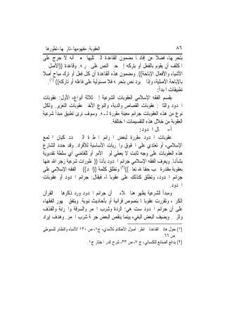 ‫ﺍﻟﻌﻘﻮﺑﺔ: ﻣﻔﻬﻮﻣﻬﺎ-ﺗﺎﺭﳜﻬﺎ-ﺗﻄﻮﺭﻫﺎ‬                                                 ‫٦٨‬
‫ﺑﺘﺤﺮﳝﻬﺎ، ﻓﻀﻼ ﻋﻦ ﺇﻓﺎﺩ‪‬ﺎ ﻣﻀﻤﻮﻥ ﺍﻟﻘﺎﻋﺪﺓ ﺍﻟﱵ ﺗﻠﻴﻬﺎ ﲟﻌﲎ ﺃﻧﻪ ﻻ ﺣﺮﺝ ﻋﻠﻰ‬
‫ﺍﳌﻜﻠﻒ ﺃﻥ ﻳﻘﻮﻡ ﺑﺎﻟﻔﻌﻞ ﺃﻭ ﺑﺘﺮﻛﻪ ﺇﱃ ﺣﲔ ﺍﻟﻨﺺ ﻋﻠﻰ ﲢﺮﳝﻪ. ﻭﻗﺎﻋﺪﺓ ))ﺍﻷﺻﻞ ﰲ‬
‫ﺍﻷﺷﻴﺎﺀ ﻭﺍﻷﻓﻌﺎﻝ ﺍﻹﺑﺎﺣﺔ((. ﻭﻣﻀﻤﻮﻥ ﻫﺬﻩ ﺍﻟﻘﺎﻋﺪﺓ ﺃﻥ ﻛﻞ ﻓﻌﻞ ﺃﻭ ﺗﺮﻙ ﻣﺒﺎﺡ ﺃﺻﻼ‬
   ‫ﺑﺎﻹﺑﺎﺣﺔ ﺍﻷﺻﻠﻴﺔ، ﻭﺇﺫﺍ ﱂ ﻳﺮﺩ ﻧﺺ ﺑﺘﺤﺮﳝﻪ ﻓﻼ ﻣﺴﺌﻮﻟﻴﺔ ﻋﻠﻰ ﻓﺎﻋﻠﻪ ﺃﻭ ﺗﺎﺭﻛﻪ(( )١(.‬
                                                               ‫ﺗﻄﺒﻴﻘﺎﺕ ﺍﳌﺒﺪﺃ:‬
‫ﻳﻘﺴﻢ ﺍﻟﻔﻘﻪ ﺍﻹﺳﻼﻣﻲ ﺍﻟﻌﻘﻮﺑﺎﺕ ﺍﻟﺸﺮﻋﻴﺔ ﺇﱃ ﺛﻼﺛﺔ ﺃﻧﻮﺍﻉ، ﺍﻷﻭﻝ: ﻋﻘﻮﺑﺎﺕ‬
‫ﺍﳊﺪﻭﺩ ﻭﺍﻟﺜﺎﱐ: ﻋﻘﻮﺑﺎﺕ ﺍﻟﻘﺼﺎﺹ ﻭﺍﻟﺪﻳﺔ، ﻭﺍﻟﻨﻮﻉ ﺍﻷﺧﲑ ﻋﻘﻮﺑﺎﺕ ﺍﻟﺘﻌﺰﻳﺮ. ﻭﻟﻜﻞ‬
‫ﻧﻮﻉ ﻣﻦ ﻫﺬﻩ ﺍﻟﻌﻘﻮﺑﺎﺕ ﺟﺮﺍﺋﻢ ﻣﻌﻴﻨﺔ ﻣﻘﺮﺭﺓ ﻟـﻪ. ﻭﺳﻮﻑ ﻧﺮﻯ ﺗﻄﺒﻴﻖ ﻣﺒﺪﺃ ﺷﺮﻋﻴﺔ‬
                                      ‫ﺍﻟﻌﻘﻮﺑﺔ ﻣﻦ ﺧﻼﻝ ﻫﺬﻩ ﺍﻟﺘﻘﺴﻴﻤﺎﺕ ﺍﳌﺨﺘﻠﻔﺔ.‬
                                                    ‫ﺃ-ﰲ ﳎﺎﻝ ﺍﳊﺪﻭﺩ:‬
‫ﻋﻘﻮﺑﺎﺕ ﺍﳊﺪﻭﺩ ﻣﻘﺮﺭﺓ ﻟﺒﻌﺾ ﺍﳉﺮﺍﺋﻢ ﺍﳋﻄﲑﺓ ﺍﻟﱵ ‪‬ﺪﺩ ﻛﻴﺎﻥ ﺍ‪‬ﺘﻤﻊ‬
‫ﺍﻹﺳﻼﻣﻲ، ﺃﻭ ﺗﻌﺘﺪﻱ ﻋﻠﻰ ﺍﳊﻘﻮﻕ ﻭﺍﳊﺮﻳﺎﺕ ﺍﻷﺳﺎﺳﻴﺔ ﻟﻸﻓﺮﺍﺩ. ﻭﻗﺪ ﺣﺪﺩ ﺍﻟﺸﺎﺭﻉ‬
‫ﻫﺬﻩ ﺍﻟﻌﻘﻮﺑﺎﺕ ﻋﻠﻰ ﻭﺟﻪ ﺛﺎﺑﺖ ﻻ ﻳﻌﻄﻲ ﻟﻮﱄ ﺍﻷﻣﺮ ﺃﻭ ﻟﻠﻘﺎﺿﻲ ﺃﻱ ﺳﻠﻄﺔ ﺗﻘﺪﻳﺮﻳﺔ‬
‫ﺑﺸﺄﻬﻧﺎ. ﻭﻳﻌﺮﻑ ﺍﻟﻔﻘﻪ ﺍﻹﺳﻼﻣﻲ ﺟﺮﺍﺋﻢ ﺍﳊﺪﻭﺩ ﺑﺄﻬﻧﺎ ))ﳏﻈﻮﺭﺍﺕ ﺷﺮﻋﻴﺔ ﺯﺟﺮ ﺍﷲ ﻋﻨﻬﺎ‬
‫ﺑﻌﻘﻮﺑﺔ ﻣﻘﺪﺭﺓ ﲡﺐ ﺣﻘﺎ ﷲ ﺗﻌﺎﱃ(()٢( ﻭﺗﻄﻠﻖ ﻛﻠﻤﺔ ))ﺍﳊﺪ(( ﰲ ﺍﻟﻔﻘﻪ ﺍﻹﺳﻼﻣﻲ ﻋﻠﻰ‬
‫ﺟﺮﺍﺋﻢ ﺍﳊﺪﻭﺩ، ﻭﺗﻄﻠﻖ ﻛﺬﻟﻚ ﻋﻠﻰ ﻋﻘﻮﺑﺎ‪‬ﺎ، ﻓﻴﻘﺎﻝ: ﺟﺮﺍﺋﻢ ﺍﳊﺪﻭﺩ ﺃﻭ ﻋﻘﻮﺑﺎﺕ‬
                                                                      ‫ﺍﳊﺪﻭﺩ.‬
‫ﻭﻣﺒﺪﺃ ﺍﻟﺸﺮﻋﻴﺔ ﻳﻈﻬﺮ ﻫﻨﺎ ﲜﻼﺀ ﰲ ﺃﻥ ﺟﺮﺍﺋﻢ ﺍﳊﺪﻭﺩ ﻭﺭﺩ ﺫﻛﺮﻫﺎ ﰲ ﺍﻟﻘﺮﺁﻥ‬
‫ﺍﻟﻜﺮﱘ، ﻭﺗﻘﺮﺭﺕ ﻋﻘﻮﺑﺎ‪‬ﺎ ﺑﻨﺼﻮﺹ ﻗﺮﺁﻧﻴﺔ ﺃﻭ ﺑﺄﺣﺎﺩﻳﺚ ﻧﺒﻮﻳﺔ. ﻭﻳﺘﻔﻖ ﲨﻬﻮﺭ ﺍﻟﻔﻘﻬﺎﺀ‬
‫ﻋﻠﻰ ﺃﻥ ﺟﺮﺍﺋﻢ ﺍﳊﺪﻭﺩ ﺳﺖ ﻫﻲ: ﺍﻟﺮﺩﺓ ﻭﺷﺮﺏ ﺍﳋﻤﺮ ﻭﺍﻟﺴﺮﻗﺔ ﻭﺍﳊﺮﺍﺑﺔ ﻭﺍﻟﻘﺬﻑ‬
‫ﻭﺍﻟﺰﱏ. ﻭﻳﻀﻴﻒ ﺍﻟﺒﻌﺾ ﺍﻟﺒﻐﻲ، ﺑﻴﻨﻤﺎ ﻳﻨﻘﺺ ﺍﻟﺒﻌﺾ ﺟﺮﳝﺔ ﺷﺮﺏ ﺍﳋﻤﺮ. ﻭﻫﺪﻑ ﺇﻳﺮﺍﺩ‬
‫)١( ﺣﻮﻝ ﻫﺎﺗﲔ ﺍﻟﻘﺎﻋﺪﺗﲔ ﺍﻧﻈﺮ: ﺃﺻﻮﻝ ﺍﻷﺣﻜﺎﻡ ﻟﻶﻣﺪﻱ، ﺝ١، ﺹ ٠٣١ ﺍﻷﺷﺒﺎﻩ ﻭﺍﻟﻨﻈﺎﺋﺮ ﻟﻠﺴﻴﻮﻃﻲ‬
                                                                       ‫ﺹ ٦٦.‬
                           ‫)٢( ﺑﺪﺍﺋﻊ ﺍﻟﺼﻨﺎﺋﻊ ﻟﻠﻜﺴﺎﺋﻲ، ﺝ ٧، ﺹ ٣٣، ﺷﺮﺡ ﺍﻟﺪﺭ ﺍﳌﺨﺘﺎﺭ ﺝ١.‬
 