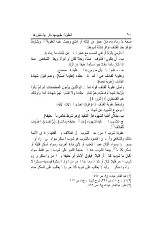 ‫ﺍﻟﻌﻘﻮﺑﺔ: ﻣﻔﻬﻮﻣﻬﺎ-ﺗﺎﺭﳜﻬﺎ-ﺗﻄﻮﺭﻫﺎ‬                                              ‫٠٩‬
‫ﺻﺤﺔ ﻣﺎ ﺭﻣﺎﻩ ﺑﻪ، ﻓﺈﻥ ﻋﺠﺰ ﻋﻦ ﺇﺛﺒﺎﺗﻪ ﺃﻭ ﺍﻣﺘﻨﻊ ﻭﺟﺒﺖ ﻋﻠﻴﻪ ﺍﻟﻌﻘﻮﺑﺔ)١(. ﻭﻳﺸﺘﺮﻁ‬
                                                 ‫ﻟﺘﻮﺍﻓﺮ ﺣﺪ ﺍﻟﻘﺬﻑ ﺗﻮﺍﻓﺮ ﺛﻼﺛﺔ ﺷﺮﻭﻁ:‬
            ‫ﺃ-ﺍﻟﺮﻣﻲ ﺑﺎﻟﺰﻧﺎ ﺃﻭ ﻧﻔﻲ ﺍﻟﻨﺴﺐ ﻣﻊ ﻋﺠﺰ ﺍﳉﺎﱐ ﻋﻦ ﺇﺛﺒﺎﺕ ﻣﺎ ﺭﻣﺎﻩ ﺑﻪ.‬
‫ﺏ- ﺃﻥ ﻳﻜﻮﻥ ﺍﳌﻘﺬﻭﻑ ﳏﺼﻨ‪‬ﺎ، ﺭﺟﻼ ﻛﺎﻥ ﺃﻭ ﺍﻣﺮﺃﺓ. ﻭﻳﻌﺘﱪ ﺍﻟﺸﺨﺺ ﳏﺼﻨﺎ‬
                                 ‫ﺇﺫﺍ ﻛﺎﻥ ﺑﺎﻟﻐ‪‬ﺎ ﻋﺎﻗﻼ ﺣﺮ‪‬ﺍ ﻣﺴﻠﻤ‪‬ﺎ ﻋﻔﻴﻔﺎ ﻋﻦ ﺍﻟﺰﻧﺎ.‬
                        ‫ﺣـ- ﻋﻠﻢ ﺍﳉﺎﱐ ﺑﺄﻥ ﻣﺎ ﺭﻣﻲ ﺑﻪ ﺍ‪‬ﲏ ﻋﻠﻴﻪ ﻏﲑ ﺻﺤﻴﺢ.‬
‫ﻭﻋﻘﻮﺑﺔ ﺍﻟﻘﺎﺫﻑ ﻫﻲ ﺍﳉﻠﺪ ﲦﺎﻧﲔ ﺟﻠﺪﻩ )ﻋﻘﻮﺑﺔ ﺃﺻﻠﻴﺔ(، ﻭﻋﺪﻡ ﻗﺒﻮﻝ ﺷﻬﺎﺩﺓ‬
                                                          ‫ﺍﻟﻘﺎﺫﻑ )ﻋﻘﻮﺑﺔ ﺗﺒﻌﻴﺔ(.‬
‫ﻭﺃﺻﻞ ﻋﻘﻮﺑﺔ ﺍﻟﻘﺬﻑ ﻗﻮﻟﻪ ﺗﻌﺎﱃ: ‪‬ﻭ‪‬ﺍﱠﻟﺬِﻳﻦ ‪‬ﻳﺮ ‪‬ﻮﻥ ﺍﹾﻟﻤﺤﺼﻨ‪‬ﺎﺕ ﹸﺛﻢ ﹶﻟﻢ ‪‬ﻳﺄ‪‬ﻮﺍ‬
  ‫‪ْ ‬ﻣ ﹶ ‪ ْ  ِ  ْ ‬ﹾ ﺗ‬
‫ِﺑﺄﺭ‪‬ﺑﻌﺔ ﺷﻬﺪ‪‬ﺍﺀ ﻓﹶﺎﺟﻠ ‪‬ﻭﻫﻢ ﹶﺛﻤ‪‬ﺎِﻧﲔ ﺟﻠﺪﺓ ﻭﻻ ‪‬ﺗﻘﺒ ﹸﻮﺍ ﹶﻟﻬﻢ ﺷﻬ‪‬ﺎﺩﺓ ﹶﺃ‪‬ﺑﺪ‪‬ﺍ ﻭﹸﻭﹶﻟﺌﻚ‬
‫‪‬ﺃ ِ ‪‬‬          ‫‪  ‬ﹾ ‪ ‬ﹰ ‪ ‬ﹶ ﹾ‪‬ﻠ ‪   ْ ‬ﹰ‬           ‫ﹶ ْ ‪ِ ْ َ   ِ ‬ﺪ ‪ْ ‬‬
                                                   ‫ﻫﻢ ﺍﹾﻟﻔﹶﺎﺳ ﹸﻮﻥ ‪] ‬ﺍﻟﻨﻮﺭ: ٤[.‬
                                                                    ‫‪ِ  ‬ﻘ ﹶ‬
                       ‫ﻭﺗﺴﻘﻂ ﻋﻘﻮﺑﺔ ﺍﻟﻘﺬﻑ ﺇﺫﺍ ﺗﻮﺍﻓﺮﺕ ﺇﺣﺪﻯ ﺍﳊﺎﻻﺕ ﺍﻵﺗﻴﺔ:‬
                                                ‫ﺃ-ﺭﺟﻮﻉ ﺍﻟﺸﻬﻮﺩ ﻋﻦ ﺷﻬﺎﺩ‪‬ﻢ.‬
           ‫ﺏ-ﺑﻄﻼﻥ ﺃﻫﻠﻴﺔ ﺍﻟﺸﻬﻮﺩ ﻗﺒﻞ ﺍﻟﺘﻨﻔﻴﺬ )ﻭﻫﻮ ﺷﺮﻁ ﺧﺎﺹ ﺑﺄﰊ ﺣﻨﻴﻔﺔ(.‬
‫ﺝ-ﺗﻜﺬﻳﺐ ﺍ‪‬ﲏ ﻋﻠﻴﻪ ﻟﺸﻬﻮﺩﻩ )ﻋﻨﺪ ﺃﰊ ﺣﻨﻴﻔﺔ ﻭﻣﺎﻟﻚ(. )ﺩ( ﺗﺼﺪﻳﻖ ﺍﳌﻘﺬﻭﻑ‬
                                                                      ‫ﻟﻠﻘﺎﺫﻑ)٢(.‬
‫ﻋﻘﻮﺑﺔ ﺷﺮﺏ ﺍﳋﻤﺮ: ﻣﻌﲎ ﺍﻟﺸﺮﺏ ﳏﻞ ﺍﺧﺘﻼﻑ ﺑﲔ ﺍﻟﻔﻘﻬﺎﺀ: ﻓﲑﻯ ﺍﻷﺋﻤﺔ‬
‫ﻣﺎﻟﻚ ﻭﺍﻟﺸﺎﻓﻌﻲ ﻭﺃﲪﺪ ﺃﻥ ﺍﳌﻘﺼﻮﺩ ﺑﺎﻟﺸﺮﺏ ﻫﻮ ﺷﺮﺏ ﺍﳌﺴﻜﺮ ﺳﻮﺍﺀ ﲰﻰ ﲬﺮ‪‬ﺍ، ﺃﻭ ﱂ‬
‫ﻳﺴﻢ ﲬﺮ‪‬ﺍ ﻭﺳﻮﺍﺀ ﺃﻛﺎﻥ ﻋﺼﲑ‪‬ﺍ ﻟﻠﻌﻨﺐ ﺃﻭ ﻷﻱ ﻣﺎﺩﺓ ﺃﺧﺮﻯ، ﻭﺳﻮﺍﺀ ﺃﺳﻜﺮ ﻗﻠﻴﻠﻪ ﺃﻭ‬
‫ﺃﺳﻜﺮ ﻛﺜﲑﻩ)٣(. ﺑﻴﻨﻤﺎ ﺍﻟﺸﺮﺏ ﻋﻨﺪ ﺃﰊ ﺣﻨﻴﻔﺔ ﻗﺎﺻﺮ ﻋﻠﻰ ﺷﺮﺏ ﺍﳋﻤﺮ ﻓﻘﻂ ﺳﻮﺍﺀ‬
‫ﺃﻛﺎﻥ ﻣﺎ ﺷﺮﺏ ﻛﺜﲑﺍ ﺃﻭ ﻗﻠﻴﻼ. ﻓﻴﻔﺮﻕ ﺍﻹﻣﺎﻡ ﺃﺑﻮ ﺣﻨﻴﻔﺔ ﺑﲔ ﺍﳋﻤﺮ ﻭﺍﳌﺴﻜﺮ ﻭﳛﺮﻡ‬
‫ﺷﺮﺏ ﺍﳋﻤﺮ ﻗﻠﻴﻼ ﻛﺎﻥ ﺃﻭ ﻛﺜﲑﺍ، ﻭﻣﺎ ﻋﺪﺍ ﺍﳋﻤﺮ ﻣﻦ ﺍﳌﻮﺍﺩ ﺍﳌﺴﻜﺮﺓ ﻓﻴﺴﻤﻴﻪ ﻣﺴﻜﺮ‪‬ﺍ ﻻ‬
‫ﲬﺮﺍ، ﻭﺍﳌﺴﻜﺮ ﰲ ﺭﺃﻳﻪ ﻻ ﻳﻌﺎﻗﺐ ﻋﻠﻰ ﺷﺮﺑﻪ ﻛﺎﳋﻤﺮ ﻭﺇﳕﺎ ﻳﻌﺎﻗﺐ ﻋﻠﻰ ﺍﻟﺴﻜﺮ ﻣﻨﻪ،‬
                                               ‫)١( ﻋﺒﺪ ﺍﻟﻘﺎﺩﺭ ﻋﻮﺩﺓ، ﺝ٢، ﺹ ٥٩٤.‬
                              ‫)٢( ﺍﳌﻐﲏ، ﺝ ٠١، ﺹ ٦٢٣، ﺷﺮﺡ ﺍﻟﺰﺭﺗﺎﱐ، ﺝ٨، ﺹ ٢١١.‬
                                          ‫)٣( ﺍﻧﻈﺮ: ﻋﺒﺪﺍﻟﻘﺎﺩﺭ ﻋﻮﺩﺓ، ﺝ٢، ﺹ ٩٩٤.‬
 