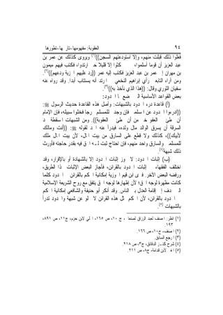 ‫ﺍﻟﻌﻘﻮﺑﺔ: ﻣﻔﻬﻮﻣﻬﺎ-ﺗﺎﺭﳜﻬﺎ-ﺗﻄﻮﺭﻫﺎ‬                                         ‫٤٩‬
‫ﻓﻌﻠﻮﺍ ﺫﻟﻚ ﻗﺒﻠﺖ ﻣﻨﻬﻢ، ﻭﺇﻻ ﺍﺳﺘﻮﺩﻋﺘﻬﻢ ﺍﻟﺴﺠﻦ(()١( ﻭﻳﺮﻭﻯ ﻛﺬﻟﻚ ﻋﻦ ﻋﻤﺮ ﺑﻦ‬
‫ﻋﺒﺪ ﺍﻟﻌﺰﻳﺰ ﺃﻥ ﻗﻮﻣ‪‬ﺎ ﺃﺳﻠﻤﻮﺍ، ﰒ ﱂ ﳝﻜﺜﻮﺍ ﺇﻻ ﻗﻠﻴﻼ ﺣﱴ ﺍﺭﺗﺪﻭﺍ، ﻓﻜﺘﺐ ﻓﻴﻬﻢ ﻣﻴﻤﻮﻥ‬
‫ﺑﻦ ﻣﻬﺮﺍﻥ ﺇﱃ ﻋﻤﺮ ﺑﻦ ﻋﺒﺪ ﺍﻟﻌﺰﻳﺰ ﻓﻜﺘﺐ ﺇﻟﻴﻪ ﻋﻤﺮ ))ﺭﺩ ﻋﻠﻴﻬﻢ ﺍﳉﺰﻳﺔ ﻭﺩﻋﻬﻢ(()٢(.‬
‫ﻭﻣﻦ ﺁﺭﺍﺀ ﺍﻟﺘﺎﺑﻌﲔ ﺭﺃﻱ ﺇﺑﺮﺍﻫﻴﻢ ﺍﻟﻨﺨﻌﻲ ﰲ ﺍﳌﺮﺗﺪ ﺃﻧﻪ ﻳﺴﺘﺘﺎﺏ ﺃﺑﺪﺍ. ﻭﻗﺪ ﺭﻭﺍﻩ ﻋﻨﻪ‬
                                ‫ﺳﻔﻴﺎﻥ ﺍﻟﺜﻮﺭﻱ ﻭﻗﺎﻝ: ))ﻫﺬﺍ ﺍﻟﺬﻱ ﻧﺄﺧﺬ ﺑﻪ(()٣(.‬
                                ‫ﺑﻌﺾ ﺍﻟﻘﻮﺍﻋﺪ ﺍﻷﺳﺎﺳﻴﺔ ﺍﻟﱵ ﲣﻀﻊ ﳍﺎ ﺍﳊﺪﻭﺩ:‬
‫)ﺃ( ﻗﺎﻋﺪﺓ ﺩﺭﺀ ﺍﳊﺪﻭﺩ ﺑﺎﻟﺸﺒﻬﺎﺕ: ﻭﺃﺻﻞ ﻫﺬﻩ ﺍﻟﻘﺎﻋﺪﺓ ﺣﺪﻳﺚ ﺍﻟﺮﺳﻮﻝ ‪:‬‬
‫))ﺍﺩﺭﺀﻭﺍ ﺍﳊﺪﻭﺩ ﻋﻦ ﺍﳌﺴﻠﻤﲔ ﻓﺈﻥ ﻭﺟﺪﰎ ﻟﻠﻤﺴﻠﻢ ﳐﺮﺟ‪‬ﺎ ﻓﺨﻠﻮﺍ ﺳﺒﻴﻠﻪ، ﻓﺈﻥ ﺍﻹﻣﺎﻡ‬
‫ﺃﻥ ﳜﻄﺊ ﰲ ﺍﻟﻌﻔﻮ ﺧﲑ ﻣﻦ ﺃﻥ ﳜﻄﺊ ﰲ ﺍﻟﻌﻘﻮﺑﺔ((. ﻭﻣﻦ ﺍﻟﺸﺒﻬﺎﺕ ﺍﳌﺴﻘﻄﺔ ﳊﺪ‬
‫ﺍﻟﺴﺮﻗﺔ ﺃﻥ ﻳﺴﺮﻕ ﺍﻟﻮﺍﻟﺪ ﻣﺎﻝ ﻭﻟﺪﻩ، ﻓﻴﺪﺭﺃ ﻋﻨﻪ ﺍﳊﺪ ﻟﻘﻮﻟﻪ ‪)) :‬ﺃﻧﺖ ﻭﻣﺎﻟﻚ‬
‫ﻷﺑﻴﻚ((، ﻛﺬﻟﻚ ﻭﻻ ﻗﻄﻊ ﻋﻠﻰ ﺍﻟﺴﺎﺭﻕ ﻣﻦ ﺑﻴﺖ ﺍﳌﺎﻝ، ﻷﻥ ﺑﻴﺖ ﺍﳌﺎﻝ ﻣﻠﻚ‬
‫ﻟﻠﻤﺴﻠﻤﲔ ﻭﺍﻟﺴﺎﺭﻕ ﻭﺍﺣﺪ ﻣﻨﻬﻢ، ﻓﺈﻥ ﺍﺣﺘﺎﺝ ﺛﺒﺖ ﻟـﻪ ﺍﳊﻖ ﻓﻴﻪ ﺑﻘﺪﺭ ﺣﺎﺟﺘﻪ ﻓﺄﻭﺭﺙ‬
                                                               ‫ﺫﻟﻚ ﺷﺒﻬﺔ)٤(.‬
‫)ﺏ( ﺇﺛﺒﺎﺕ ﺍﳊﺪﻭﺩ: ﻻ ﳚﻮﺯ ﺇﺛﺒﺎﺕ ﺍﳊﺪﻭﺩ ﺇﻻ ﺑﺎﻟﺸﻬﺎﺩﺓ ﺃﻭ ﺑﺎﻹﻗﺮﺍﺭ، ﻭﻗﺪ‬
‫ﺍﺧﺘﻠﻒ ﺍﻟﻔﻘﻬﺎﺀ ﰲ ﺇﺛﺒﺎﺕ ﺍﳊﺪﻭﺩ ﺑﺎﻟﻘﺮﺍﺋﻦ، ﻓﺄﺟﺎﺯ ﺍﻟﺒﻌﺾ ﺍﻹﺛﺒﺎﺕ ‪‬ﺬﺍ ﺍﻟﻄﺮﻳﻖ،‬
‫ﻭﺭﻓﻀﻪ ﺍﻟﺒﻌﺾ ﺍﻵﺧﺮ. ﻓﲑﻯ ﺍﺑﻦ ﻗﻴﻢ ﺍﳉﻮﺯﻳﺔ ﺇﻣﻜﺎﻧﻴﺔ ﺍﳊﻜﻢ ﺑﺎﻟﻘﺮﺍﺋﻦ ﰲ ﺍﳊﺪﻭﺩ ﻛﻠﻤﺎ‬
‫ﻛﺎﻧﺖ ﻣﻈﻬﺮﺓ ﻟﻮﺟﻪ ﺍﳊﻖ؛ ﻷﻥ ﺇﻇﻬﺎﺭﻫﺎ ﻟﻮﺟﻪ ﺍﳊﻖ ﻳﺘﻔﻖ ﻣﻊ ﺭﻭﺡ ﺍﻟﺸﺮﻳﻌﺔ ﺍﻹﺳﻼﻣﻴﺔ‬
‫ﺍﻟﱵ ‪‬ﺪﻑ ﺇﱃ ﺇﻗﺎﻣﺔ ﺍﻟﻌﺪﻝ ﺑﲔ ﺍﻟﻨﺎﺱ. ﻭﻗﺪ ﺃﻧﻜﺮ ﺃﺑﻮ ﺣﻨﻴﻔﺔ ﻭﺍﻟﺸﺎﻓﻌﻲ ﺇﻣﻜﺎﻧﻴﺔ ﺍﳊﻜﻢ‬
‫ﰲ ﺍﳊﺪﻭﺩ ﺑﺎﻟﻘﺮﺍﺋﻦ، ﻷﻥ ﺍﳊﻜﻢ ﲟﺜﻞ ﻫﺬﻩ ﺍﻟﻘﺮﺍﺋﻦ ﻻ ﳜﻠﻮ ﻋﻦ ﺷﺒﻬﺔ ﻭﺍﳊﺪﻭﺩ ﺗﺪﺭﺃ‬
                                                               ‫ﺑﺎﻟﺸﺒﻬﺎﺕ )٥(.‬
‫)١( ﺍﻧﻈﺮ: ﺍﳌﺼﻨﻒ ﻟﻌﺒﺪ ﺍﻟﺮﺯﺍﻕ ﻟﺼﻨﻌﺎﱐ، ﺝ ٠١، ﺹ ٥٦١، ﺍﶈﻠﻲ ﻻﺑﻦ ﺣﺰﻡ، ﺝ١١، ﺹ ١٩٨،‬
                                                                  ‫٣٩١.‬
                                               ‫)٢( ﺍﳌﺼﻨﻒ، ﺝ٠١، ﺹ ٦٦١.‬
                                                           ‫)٣( ﺍﳌﺮﺟﻊ ﺍﻟﺴﺎﺑﻖ.‬
                                      ‫)٤( ﺷﺮﺡ ﻛﻨـﺰ ﺍﻟﺪﻗﺎﺋﻖ، ﺝ٣، ﺹ ٨١٢.‬
                                         ‫)٥( ﺍﳌﻐﲏ ﻻﺑﻦ ﻗﺪﺍﻣﺔ، ﺝ٨، ﺹ ١١٢.‬
 