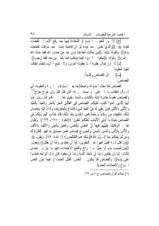 ‫٥٩‬                                                 ‫ﺍﳌﻘﺎﺻﺪ ﺍﻟﺸﺮﻋﻴﺔ ﻟﻠﻌﻘﻮﺑﺎﺕ ﰲ ﺍﻹﺳﻼﻡ‬
‫)ﺝ( ﻻ ﳚﻮﺯ ﺍﻟﻌﻔﻮ ﰲ ﺍﳊﺪﻭﺩ ﺃﻭ ﺍﻟﺸﻔﺎﻋﺔ ﻓﻴﻬﺎ ﺑﻌﺪ ﺭﻓﻊ ﺍﻷﻣﺮ ﺇﱃ ﺍﻟﻘﻀﺎﺀ،‬
‫ﻟﻘﻮﻟﻪ ‪)) :‬ﻭﺍﻟﺬﻱ ﻧﻔﺲ ﳏﻤﺪ ﺑﻴﺪﻩ ﻟﻮ ﺃﻥ ﻓﺎﻃﻤﺔ ﺑﻨﺖ ﳏﻤﺪ ﺳﺮﻗﺖ ﻟﻘﻄﻌﺖ‬
‫ﻳﺪﻫﺎ((. ﻭﻟﻘﻮﻟﻪ ‪)) :‬ﻣﻦ ﺣﺎﻟﺖ ﺷﻔﺎﻋﺘﻪ ﺩﻭﻥ ﺣﺪ ﻣﻦ ﺣﺪﻭﺩ ﺍﷲ ﻓﻘﺪ ﺿﺎﺩ ﺍﷲ‬
‫ﰲ ﺃﻣﺮﻩ((. ﻭﻗﻮﻟﻪ: ))ﺗﻌﺎﻓﻮﺍ ﰲ ﺍﳊﺪﻭﺩ ﻓﻴﻤﺎ ﺑﻴﻨﻜﻢ، ﻓﻤﺎ ﺑﻠﻐﲏ ﻣﻦ ﺣﺪ ﻓﻘﺪ ﻭﺟﺐ((.‬
‫)ﺩ( ﻻ ﳚﻮﺯ ﺇﺑﺪﺍﻝ ﻋﻘﻮﺑﺔ ﺍﳊﺪ ﺑﻌﻘﻮﺑﺔ ﺃﺧﺮﻯ، ﻭﻻ ﲣﻀﻊ ﺍﳊﺪﻭﺩ ﻟﻨﻈﺎﻡ ﺇﻳﻘﺎﻑ‬
                                                                                  ‫ﺗﻨﻔﻴﺬ ﺍﻟﻌﻘﻮﺑﺔ.‬
                                                       ‫)ﺏ( ﰲ ﳎﺎﻝ ﺍﻟﻘﺼﺎﺹ ﻭﺍﻟﺪﻳﺔ:‬
                                                                                        ‫ﺍﻟﻘﺼﺎﺹ:‬
‫ﺍﻟﻘﺼﺎﺹ ﻟﻐﺔ ﻣﻌﻨﺎﻩ ﺍﳌﺴﺎﻭﺍﺓ، ﻭﺍﺻﻄﻼﺣ‪‬ﺎ ﻳﻌﲏ ﺍﳌﺴﺎﻭﺍﺓ ﺑﲔ ﺍﳉﺮﳝﺔ ﻭﺍﻟﻌﻘﻮﺑﺔ، ﺃﻱ‬
‫ﺇﻧـﺰﺍﻝ ﺍﻟﻌﻘﺎﺏ ﺑﺎﳉﺎﱐ ﻋﻠﻰ ﳓﻮ ﻣﺴﺎﻭ ﳉﺮﳝﺘﻪ: ﻓﺈﻥ ﻗﹶﺘﻞ ﹸﺘﻞ ﻭﺇﻥ ﺟ‪‬ﺮﺡ ‪‬ﺮﺡ)١(.‬
         ‫ﺟ‬                 ‫ﻗ‬
‫ﻭﺍﻟﻘﺼﺎﺹ ﻋﻘﻮﺑﺔ ﻣﻘﺪﺭﺓ ﺛﺎﺑﺘﺔ ﺑﺎﻟﻜﺘﺎﺏ ﻭﺍﻟﺴﻨﺔ. ﻳﻘﻮﻝ ﺗﻌﺎﱃ ﰲ ﳏﻜﻢ ﺍﻟﺘﻨـﺰﻳﻞ: ‪‬ﻳ‪‬ﺎ‬
‫ﹶﺃ‪‬ﻳﻬ‪‬ﺎ ﺍﱠﻟﺬِﻳﻦ ﺁﻣ‪‬ﻮﺍ ﹸﺘﺐ ﻋﻠﻴ ﹸ ‪ ‬ﺍﹾﻟﻘﺼ‪‬ﺎﺹ ﻓِﻲ ﺍﹾﻟﻘﺘﻠﹶﻰ ﺍﹾﻟﺤﺮ ﺑِﺎﹾﻟﺤﺮ ﻭ‪‬ﺍﹾﻟﻌﺒﺪ ﺑِﺎﹾﻟﻌﺒﺪ‬
‫‪ِ ْ  ْ    ‬‬                    ‫ﹶْ‬           ‫‪ ‬ﻨ ﻛِ ‪  ‬ﹶ ْﻜﻢ ِ ‪‬‬
‫ﻭ‪‬ﺍﻷْﻧﺜﹶﻰ ﺑِﺎﻷْﻧﺜﹶﻰ ﻓﻤﻦ ‪‬ﻔﻲ ﹶﻟ ‪ ‬ﻣﻦ ﹶﺃﺧِﻴﻪ ﺷﻲ ٌ ﻓﹶﺎ‪‬ﺗﺒ‪‬ﺎ ‪ ‬ﺑِﺎﹾﻟﻤﻌ ‪‬ﻭﻑ ﻭﹶﺃﺩ‪‬ﺍ ٌ ِﺇﹶﻟﻴﻪ ِﺑﺈﺣﺴ‪‬ﺎﻥ‬
‫ُ ﹶ ‪ ْ ‬ﻋ ِ ‪ ‬ﻪ ِ ْ ِ ‪ْ ‬ﺀ ﻉ ‪ْ ‬ﺮ ِ ‪ ‬ﺀ ْ ِ ِ ْ ٍ‬                                           ‫ُ‬
‫ﺫِﻟﻚ ‪‬ﺗﺨﻔِﻴ ‪ ‬ﻦ ﺭ‪‬ﺑﻜﻢ ﻭﺭﺣﻤ ﹲ ﻓﻤﻦ ﺍﻋﺘﺪ‪‬ﻯ ‪‬ﺑﻌﺪ ﺫِﻟﻚ ﻓﻠ ‪ ‬ﻋﺬﹶﺍ ‪ ‬ﹶﺃﻟِﻴ ‪ ‬ﻭﹶﻟ ﹸﻢ ﻓِﻲ‬
     ‫ْ ‪ ‬ﹶ ‪ ‬ﹶ ﹶﻪ ‪ ‬ﺏ ﻢ ‪ ‬ﻜ ْ‬                      ‫ﹶ ‪ ْ ‬ﻒ ﻣ ‪ ‬ﹸ ْ ‪ ْ  ‬ﺔ ﹶ ‪ ْ ِ ‬‬
‫ﺍﹾﻟﻘﺼ‪‬ﺎﺹ ﺣﻴ‪‬ﺎ ﹲ ﻳ‪‬ﺎ ﹸﻭﻟِﻲ ﺍﻷﹾﻟﺒ‪‬ﺎﺏ ﹶﻟﻌﻠ ﹸﻢ ‪‬ﺗﺘ ﹸﻮﻥ ‪]‬ﺍﻟﺒﻘﺮﺓ : ٨٧١، ٩٧١[. ﻭﻳﻘﻮﻝ‬
                                            ‫ِ ‪ ‬ﱠﻜ ْ ‪ ‬ﻘ ﹶ‬                   ‫ِ ِ ‪ ‬ﺓ ﺃ‬
‫ﺗﻌﺎﱃ: ‪‬ﻭﻛﺘﺒﻨ‪‬ﺎ ﻋﻠﻴﻬﻢ ﻓِﻴﻬ‪‬ﺎ ﹶﺃﻥ ﺍﻟﻨﻔﺲ ﺑِﺎﻟﻨﻔﺲ ﻭ‪‬ﺍﹾﻟﻌﻴﻦ ﺑِﺎﹾﻟﻌﻴﻦ ﻭ‪‬ﺍﻷْﻧﻒ ﺑِﺎﻷْﻧﻒ‬
‫ﱠ ‪ ‬ﹾ ‪  ‬ﹾ ِ ‪ِ َ  َ ِ ْ  ْ‬‬                                        ‫‪ ‬ﹶ‪  ْ ‬ﹶ ْ ِ ْ‬
‫ﻭ‪‬ﺍ ُ ﹸﻥ ﺑِﺎ ُ ﹸﻥ ﻭ‪‬ﺍﻟﺴﻦ ﺑِﺎﻟﺴﻦ ﻭ‪‬ﺍﹾﻟﺠ ‪‬ﻭﺡ ﻗﺼ‪‬ﺎ ‪ ‬ﻓﻤ‪‬ﻦ ‪‬ﺗﺼﺪﻕ ِﺑﻪ ﻓ ‪‬ﻮ ﻛ ﱠﺎﺭ ﹲ ﱠﻟﻪ‬
‫‪ ِ   ‬ﹶ ﻬ ‪ ‬ﹶﻔ ‪ ‬ﺓ ‪‬‬              ‫ﻷﺫ ﹶ ﻷﺫ ِ ‪    ‬ﺮ ‪ ِ ‬ﺹ ﹶ‬
‫ﻭﻣ‪‬ﻦ ﱠﻟﻢ ‪‬ﻳﺤﻜﻢ ِﺑﻤ‪‬ﺎ ﺃﹶﻧـﺰﻝ ﺍﷲ ﻓﹸﻭﹶﻟﺌﻚ ﻫﻢ ﺍﻟ ﱠﺎِﻟ ‪‬ﻮﻥ‪ ] ‬ﺍﳌﺎﺋﺪﺓ: ٥٤[. ﻭﻳﻘﻮﻝ ‪:‬‬
                                    ‫ﹶ ُ ﹶﺄ ِ ‪   ‬ﻈ ﻤ ﹶ‬                         ‫‪ْ ْ ‬ﹸْ‬
‫))ﻣﻦ ﻗﺘﻞ ﻟـﻪ ﻗﺘﻴﻞ ﻓﻬﻮ: ﺧﲑ ﺍﻟﻨﻈﺮﻳﻦ، ﺇﻣﺎ ﺃﻥ ﻳﻔﺘﺪﻯ ﻭﺇﻣﺎ ﺃﻥ ﻳﻘﺘﻞ(( ﻭﻳﻘﻮﻝ:‬
‫))ﻣﻦ ﺃﺻﻴﺐ ﺑﺪﻡ ﺃﻭ ﺧﺒﻞ – ﺍﳉﺮﺍﺡ ﻭﻗﻄﻊ ﺍﻷﻋﻀﺎﺀ- ﻓﻬﻮ ﺑﺎﳋﻴﺎﺭ ﺑﲔ ﺇﺣﺪﻯ‬
‫ﺛﻼﺙ: ﺇﻣﺎ ﺃﻥ ﻳﻘﺘﺺ ﻭﺇﻣﺎ ﺃﻥ ﻳﺄﺧﺬ ﺍﻟﺪﻳﺔ ﻭﺇﻣﺎ ﺃﻥ ﻳﻌﻔﻮ، ﻓﺈﻥ ﺃﺭﺍﺩ ﺍﻟﺮﺍﺑﻌﺔ ﻓﺨﺬﻭﺍ‬
‫ﻋﻠﻰ ﻳﺪﻳﻪ((. ﻭﺍﻟﻘﺼﺎﺹ ﻗﺪ ﻳﻜﻮﻥ ﰲ ﺍﻟﻨﻔﺲ: ﺍﻟﻘﺘﻞ ﺍﻟﻌﻤﺪ، ﺃﻭ ﻓﻴﻤﺎ ﺩﻭﻥ ﺍﻟﻨﻔﺲ‬
                                                                  ‫ﺍﳉﺮﻭﺡ ﻭﺍﻹﺻﺎﺑﺎﺕ ﺍﻟﻌﻤﺪﻳﺔ.‬
                                                   ‫)١( ﺃﺣﻜﺎﻡ ﺍﻟﻘﺮﺁﻥ ﻟﻠﺠﺼﺎﺹ، ﺝ١، ﺹ ٣٣١.‬
 