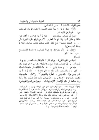 ‫ﺍﻟﻌﻘﻮﺑﺔ: ﻣﻔﻬﻮﻣﻬﺎ-ﺗﺎﺭﳜﻬﺎ-ﺗﻄﻮﺭﻫﺎ‬                                                     ‫٦٩‬
                                       ‫ﺑﻌﺾ ﺍﻟﻘﻮﺍﻋﺪ ﺍﻷﺳﺎﺳﻴﺔ ﺍﻟﱵ ﳜﻀﻊ ﳍﺎ ﺍﻟﻘﺼﺎﺹ:‬
‫)ﺃ( ﺃﻥ ﲢﺮﻳﻚ ﺍﻟﺪﻋﻮﻯ ﺍﳉﻨﺎﺋﻴﺔ ﺑﻄﻠﺐ ﺍﻟﻘﺼﺎﺹ ﻻ ﻳﻜﻮﻥ ﺇﻻ ﺑﻨﺎﺀ ﻋﻠﻰ ﻃﻠﺐ‬
                                                    ‫ﻣﻦ ﺍ‪‬ﲏ ﻋﻠﻴﻪ ﺃﻭ ﻣﻦ ﺃﻭﻟﻴﺎﺀ ﺍﻟﺪﻡ.‬
‫)ﺏ( ﺃﻥ ﺍﻟﻘﺼﺎﺹ ﻳﺴﻘﻂ ﺑﻌﻔﻮ ﺍ‪‬ﲏ ﻋﻠﻴﻪ ﺃﻭ ﺃﻭﻟﻴﺎﺀ ﺩﻣﻪ، ﺳﻮﺍﺀ ﺃﻛﺎﻥ ﻋﻔﻮ‪‬ﺍ‬
‫ﻣﻄﻠﻘﹰﺎ ﺃﻭ ﻣﻘﺎﺑﻞ ﺍﻟﺪﻳﺔ. ﻭﻻ ﳝﻨﻊ ﻫﺬﺍ ﺍﻟﻌﻔﻮ ﻭﱄ ﺍﻷﻣﺮ ﻣﻦ ﺗﻮﻗﻴﻊ ﻋﻘﻮﺑﺔ ﺗﻌﺰﻳﺮﻳﺔ ﻋﻠﻰ‬
‫ﺍﳉﺎﱐ ﻣﱴ ﺍﻗﺘﻀﺖ ﻣﺼﻠﺤﺔ ﺍ‪‬ﺘﻤﻊ ﺫﻟﻚ. ﻓﺎﻟﻌﻔﻮ ﻳﺴﻘﻂ ﺍﻟﻌﻘﺎﺏ ﻗﺼﺎﺻ‪‬ﺎ، ﻭﻟﻜﻨﻪ ﻻ‬
                                                                ‫ﻳﺴﻘﻂ ﺍﻟﻌﻘﺎﺏ ﺗﻌﺰﻳﺮ‪‬ﺍ.‬
‫)ﺝ( ﻟﻴﺲ ﻟﻮﱄ ﺍﻷﻣﺮ ﺣﻖ ﺍﻟﻌﻔﻮ ﻋﻦ ﻋﻘﻮﺑﺔ ﺍﻟﻘﺼﺎﺹ، ‪‬ﺬﺍ ﻳﺸﺘﺮﻙ ﺍﻟﻘﺼﺎﺹ ﻣﻊ‬
                                                               ‫ﺍﳊﺪﻭﺩ ﰲ ﻫﺬﺍ ﺍﳊﻜﻢ.‬
                                                                                ‫ﺍﻟﺪﻳـﺔ:‬
‫ﺍﻟﺪﻳﺔ ﻫﻲ ﺍﻟﻌﻘﻮﺑﺔ ﺍﳌﻘﺮﺭﺓ ﰲ ﺟﺮﺍﺋﻢ ﺍﻟﻘﺘﻞ ﺍﳋﻄﺄ ﻭﺍﻟﻘﺘﻞ ﺷﺒﻪ ﺍﻟﻌﻤﺪ ﻭﺍﳉﺮﻭﺡ ﻏﲑ‬
‫ﺍﻟﻌﻤﺪﻳﺔ، ﻭﲢﻞ ﳏﻞ ﺍﻟﻘﺼﺎﺹ ﺣﻴﻨﻤﺎ ﳝﺘﻨﻊ ﺷﺮﻋ‪‬ﺎ ﺗﻄﺒﻴﻘﻪ، ﻛﻤﺎ ﻫﻮ ﺍﳊﺎﻝ ﺣﻴﻨﻤﺎ ﻳﻌﻔﻮ‬
‫ﺍ‪‬ﲏ ﻋﻠﻴﻪ ﻋﻦ ﺍﳉﺎﱐ ﺃﻭ ﻋﻨﺪﻣﺎ ﻳﻜﻮﻥ ﺍﳉﺎﱐ ﻏﲑ ﺃﻫﻞ ﻟﻠﺘﻜﻠﻴﻒ ﺃﻭ ﺍﺳﺘﺤﺎﻟﺖ ﺍﳌﻤﺎﺛﻠﺔ‬
‫ﺑﲔ ﺃﺫﻯ ﺍﳉﺮﳝﺔ ﻭﺍﻟﻘﺼﺎﺹ. ﻭﺍﻟﺪﻳﺔ ﻣﺒﻠﻎ ﻣﻦ ﺍﳌﺎﻝ ﻳﺪﻓﻊ ﺇﱃ ﺍ‪‬ﲏ ﻋﻠﻴﻪ ﺃﻭ ﺇﱃ ﺃﻭﻟﻴﺎﺀ‬
‫ﺍﻟﺪﻡ، ﻭﻫﻲ ﺟﺰﺍﺀ ﳐﺘﻠﻂ ﻳﺪﻭﺭ ﺑﲔ ﺍﻟﻌﻘﻮﺑﺔ ﻭﺍﻟﺘﻌﻮﻳﺾ )١(. ﻭﺍﻷﺻﻞ ﰲ ﻣﺸﺮﻭﻋﻴﺘﻬﺎ‬
‫ﺍﻟﻜﺘﺎﺏ ﻭﺍﻟﺴﻨﺔ ﻭﺍﻹﲨﺎﻉ. ﻳﻘﻮﻝ ﺗﻌﺎﱃ: ‪‬ﻭﻣ‪‬ﻦ ﻗﺘﻞ ﻣﺆﻣﻨ‪‬ﺎ ﺧﻄﺄ ﻓﺘﺤﺮِﻳﺮ ﺭﻗﺒﺔ ﻣﺆﻣﻨﺔ‬
‫‪ ‬ﹶ‪ ‬ﹶ ‪  ِ ْ ‬ﹶ ﹰ ﹶ ‪   ْ ‬ﹶ‪ٍ  ِ ْ  ٍ ‬‬
‫ﹶ ‪ ْ ‬ﻋ ِ ‪ ‬ﻪ ِ ْ ِ ‪ْ ‬ﺀ‬
‫ﻭﺩ‪‬ﻳ ﹲ ﻣﺴﻠﻤ ﹲ ِﺇﻟﹶﻰ ﹶﺃﻫﻠﻪ ‪]‬ﺍﻟﻨﺴﺎﺀ: ٢٩[، ﻭﻗﻮﻟﻪ ﺗﻌﺎﱃ: ‪‬ﻓﻤﻦ ‪‬ﻔﻲ ﹶﻟ ‪ ‬ﻣﻦ ﹶﺃﺧِﻴﻪ ﺷﻲ ٌ‬
                                                               ‫ِْ ِ‬       ‫‪ ِ ‬ﺔ ‪  ‬ﱠ ‪‬ﺔ‬
‫)١( ﺃﻣﺎ ﻋﻦ ﻭﺟﻪ ﺍﻟﻌﻘﺎﺏ ﰲ ﺍﻟﺪﻳﺔ –ﻭﻫﻮ ﻣﺎ ﻳﻘﺮ‪‬ﺎ ﻣﻦ ﻋﻘﻮﺑﺔ ﺍﻟﻐﺮﺍﻣﺔ- ﺃﻥ ﻓﻴﻬﺎ ﻣﻌﲎ ﺍﻟﺰﺟﺮ ﻟﻠﺠﺎﱐ‬
‫ﲝﺮﻣﺎﻧﻪ ﻣﻦ ﺟﺰﺀ ﻣﻦ ﺃﻣﻮﺍﻟﻪ، ﻭﻷﻥ ﻗﻴﻤﺘﻬﺎ ﻗﺪﺭﻫﺎ ﺍﳌﺸﺮﻉ ﻟﻜﻞ ﺣﺎﻟﺔ ﻛﻤﺎ ﻫﻮ ﺍﳊﺎﻝ ﺑﺎﻟﻨﺴﺒﺔ ﻟﻠﻐﺮﺍﻣﺔ،‬
‫ﻭﳛﻜﻢ ‪‬ﺎ ﻋﻨﺪ ﺗﻮﺍﻓﺮ ﺷﺮﻭﻁ ﺍﺳﺘﺤﻘﺎﻗﻬﺎ. ﻛﺬﻟﻚ ﻓﺈﻥ ﰲ ﺍﻟﺪﻳﺔ ﻣﻌﲎ ﺇﻃﻔﺎﺀ ﺍﻷﱂ ﻭﺍﻟﻐﻴﻆ ﰲ ﻧﻔﺲ‬
‫ﺍ‪‬ﲏ ﻋﻠﻴﻪ ﻭﺫﻭﻳﻪ ﻓﻬﻲ ﺗﺮﺿﻴﺔ ﳍﻢ، ﻓﺘﻌﺪ ﺑﺬﻟﻚ ﻣﺎﻧﻌﺎ ﻣﻦ ﻓﻜﺮﺓ ﺍﻻﻧﺘﻘﺎﻡ ﻭﺍﻟﺜﺄﺭ. ﺃﻣﺎ ﻋﻦ ﻣﻌﲎ‬
‫ﺍﻟﺘﻌﻮﻳﺾ ﰲ ﺍﻟﺪﻳﺔ – ﻭﻫﻮ ﻣﺎ ﻳﺒﺎﻋﺪ ﺑﻴﻨﻬﺎ ﻭﺑﲔ ﻣﻔﻬﻮﻡ ﺍﳉﺰﺍﺀ ﺍﳉﻨﺎﺋﻲ- ﻓﻬﻮ ﺃﻥ ﺍﻟﺪﻳﺔ ﺗﺆﻭﻝ ﻟﻠﻤﺠﲏ‬
‫ﻋﻠﻴﻪ ﻭﻻ ﺗﺪﺧﻞ ﰲ ﺧﺰﺍﻧﺔ ﺍﻟﺪﻭﻟﺔ ﻛﻤﺎ ﻫﻮ ﺍﳊﺎﻝ ﰲ ﺍﻟﻐﺮﺍﻣﺔ، ﻛﺬﻟﻚ ﳚﻮﺯ ﻟﻠﻤﺠﲏ ﻋﻠﻴﻪ ﺃﻥ ﻳﺘﻨﺎﺯﻝ‬
‫ﻋﻨﻬﺎ ﺃﻭ ﺟﺰﺀ ﻣﻨﻬﺎ، ﻭﻟﻴﺲ ﺫﻟﻚ ﻣﻦ ﺧﺼﺎﺋﺺ ﺍﻟﻌﻘﻮﺑﺔ. ﻳﻀﺎﻑ ﺇﱃ ﻣﺎ ﺳﺒﻖ ﺃﻥ ﺍﻟﺪﻳﺔ ‪‬ﺪﻑ ﺇﱃ‬
                                        ‫ﺗﻌﻮﻳﺾ ﺍ‪‬ﲏ ﻋﻠﻴﻪ ﻧﻮﻋ‪‬ﺎ ﻋﻤﺎ ﺃﺻﺎﺑﻪ ﻣﻦ ﺟﺮﺍﺀ ﺍﳉﺮﳝﺔ.‬
 