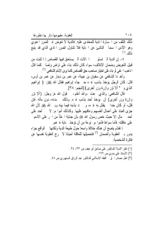 ‫ﺍﻟﻌﻘﻮﺑﺔ: ﻣﻔﻬﻮﻣﻬﺎ-ﺗﺎﺭﳜﻬﺎ-ﺗﻄﻮﺭﻫﺎ‬                                             ‫٤٠١‬
‫ﺫﻟﻚ ﺍﻟﺘﻠﻒ ﻣﻦ ﺍﳋﺴﺎﺭﺓ ﺍﳌﺎﺩﻳﺔ ﻟﻠﻤﻌﺘﺪﻯ ﻋﻠﻴﻪ. ﻓﺎﻟﺪﻳﺔ ﻻ ﺗﻌﻮﺽ ﻏﲑ ﺍﻟﻀﺮﺭ ﺍﳌﻌﻨﻮﻱ‬
‫ﻭﻫﻮ ﺍﻷﺫﻯ ﺍﳉﺴﻤﺎﱐ ﺍﻟﻨﺎﺷﺊ ﻋﻦ ﺍﳉﻨﺎﻳﺔ ﻓﻼ ﺗﺘﻨﺎﻭﻝ ﺍﻟﻀﺮﺭ ﺍﳌﺎﺩﻱ ﺍﻟﺬﻱ ﻗﺪ ﻳﺘﺒﻊ‬
                                                                         ‫)١(‬
                                                                             ‫ﺫﻟﻚ.‬
‫٤- ﺇﻥ ﺍﻟﺪﻳﺔ ﺍﻟﱵ ﺗﺴﺘﻮﰱ ﰲ ﺍﳊﺎﻻﺕ ﺍﻟﱵ ﻳﺴﺘﺤﻖ ﻓﻴﻬﺎ ﺍﻟﻘﺼﺎﺹ ﺇﳕﺎ ﺗﺜﺒﺖ ﻣﻦ‬
‫ﻗﺒﻴﻞ ﺍﻟﺘﻌﻮﻳﺾ ﻭﺿﻤﺎﻥ ﺍﻹﺗﻼﻑ، ﺳﻮﺍﺀ ﻛﺎﻥ ﺫﻟﻚ ﺑﻨﺎﺀ ﻋﻠﻰ ﺗﺮﺍﺽ ﻭﺗﺼﺎﱀ ﻛﻤﺎ ﻗﺎﻝ‬
        ‫ﺍﳌﺬﻫﺐ ﺍﳊﻨﻔﻲ ﺃﻭ ﺑﻨﺎﺀ ﻋﻠﻰ ﺍﺧﺘﻴﺎﺭ ﺻﺎﺣﺐ ﺣﻖ ﺍﻟﻘﺼﺎﺹ ﻛﻤﺎ ﻳﺮﻯ ﺍﻹﻣﺎﻡ ﺍﻟﺸﺎﻓﻌﻲ )٢(.‬
‫ﻭﺃﺧﱪﻧﺎ ﺍﻟﺸﺎﻓﻌﻲ ﻋﻦ ﺳﻔﻴﺎﻥ ﺑﻦ ﻋﻴﻴﻨﺔ، ﻋﻦ ﻋﻤﺮ ﺑﻦ ﺩﻳﻨﺎﺭ ﻋﻦ ﻋﻤﺮ ﺑﻦ ﺃﻭﺱ،‬
‫ﻗﺎﻝ: ﻛﺎﻥ ﺍﻟﺮﺟﻞ ﻳﺆﺧﺬ ﺑﺬﻧﺐ ﻏﲑﻩ ﺣﱴ ﺟﺎﺀ ﺇﺑﺮﺍﻫﻴﻢ ﻓﻘﺎﻝ ﺍﷲ ‪ ﴿ :‬ﺇﺑﺮﺍﻫﻴﻢ‬
                              ‫ﺍﻟﺬﻱ ﻭﰱ* ﺃﻻ ﺗﺰﺭ ﻭﺍﺯﺭﺓ ﻭﺯﺭ ﺃﺧﺮﻯ﴾]ﺍﻟﻨﺠﻢ: ٨٣[.‬
‫ﻗﺎﻝ ﺍﻟﺸﺎﻓﻌﻲ: ﻭﺍﻟﺬﻱ ﲰﻌﺖ -ﻭﺍﷲ ﺃﻋﻠﻢ- ﰲ ﻗﻮﻝ ﺍﷲ ﻋﺰ ﻭﺟﻞ: }ﺃﻻ ﺗﺰﺭ‬
‫ﻭﺍﺯﺭﺓ ﻭﺯﺭ ﺃﺧﺮﻯ{ ﺃﻥ ﻳﺆﺧﺬ ﺃﺣﺪ ﺑﺬﻧﺐ ﻏﲑﻩ. ﻭﺫﻟﻚ ﰲ ﺑﺪﻧﻪ، ﺩﻭﻥ ﻣﺎﻟﻪ. ﻓﺈﻥ‬
                                            ‫‪‬‬
‫ﻗﺘﻞ، ﺃﻭ ﻛﺎﻥ ﺣﺪ‪‬ﺍ ﱂ ﻳﻘﺘﻞ ﺑﻪ ﻏﲑﻩ، ﻭﱂ ﳛﺪ ﺑﺬﻧﺒﻪ ﻓﻴﻤﺎ ﺑﻴﻨﻪ ﻭﺑﲔ ﺍﷲ ‪ ‬ﻷﻥ ﺍﷲ‬
‫ﺟﺰﻯ ﺍﻟﻌﺒﺎﺩ ﻋﻠﻰ ﺃﻋﻤﺎﻝ ﺃﻧﻔﺴﻬﻢ ﻭﻋﺎﻗﺒﻬﻢ ﻋﻠﻴﻬﺎ. ﻭﻛﺬﻟﻚ ﺃﻣﻮﺍﳍﻢ: ﻻ ﳚﲏ ﺃﺣﺪ ﻋﻠﻰ‬
‫ﺃﺣﺪ ﰲ ﻣﺎﻝ ﺇﻻ ﺣﻴﺚ ﺧﺺ ﺭﺳﻮﻝ ﺍﷲ ‪ ‬ﺑﺄﻥ ﺟﻨﺎﻳﺔ ﺍﳋﻄﺄ ﻣﻦ ﺍﳊﺮ ﻋﻠﻰ ﺍﻵﺩﻣﻴﲔ‬
                 ‫ﻋﻠﻰ ﻋﺎﻗﻠﺘﻪ. ﻓﺄﻣﺎ ﺳﻮﺍﻫﺎ ﻓﺄﻣﻮﺍﳍﻢ ﳑﻨﻮﻋﺔ ﻣﻦ ﺃﻥ ﺗﺆﺧﺬ ﲜﻨﺎﻳﺔ ﻏﲑﻫﻢ.‬
‫ﳑﺎ ﺗﻘ ّﻡ ﻳﺘﻀﺢ ﺃﻥ ﻫﻨﺎﻙ ﺧﻼﻓﹰﺎ ﻭﺍﺳﻌ‪‬ﺎ ﺣﻮﻝ ﻃﺒﻴﻌﺔ ﺍﻟﺪﻳﺔ ﻭﻟﻜﻨﻬﺎ ﰲ ﺍﻟﻮﺍﻗﻊ ﺟﺰﺍﺀ‬
                                                                     ‫ﺪ‬
                                                 ‫)٣(‬
‫ﻳﺪﻭﺭ ﺑﲔ ﺍﻟﻌﻘﻮﺑﺔ ﻭﺍﻟﻀﻤﺎﻥ ﻓﺘﺤﻤﻴﻠﻬﺎ ﻟﻠﻌﺎﻗﻠﺔ ﺃﺣﻴﺎﻧ‪‬ﺎ ﻻ ﳜﺮﺝ ﺍﻟﻌﻘﻮﺑﺔ ﻧﻔﺴﻬﺎ ﻋﻦ‬
                                                                ‫ﻓﻜﺮﺓ ﺍﻟﺸﺨﺼﻴﺔ.‬
                             ‫)١( ﺍﻧﻈﺮ "ﺍﻟﺪﻳﺔ" ﻟﻠﺪﻛﺘﻮﺭ ﻋﻠﻰ ﺻﺎﺩﻕ ﺃﺑﻮ ﻫﻴﻒ ﺹ ٣٣، ٤٣.‬
                                                    ‫)٢( ﺍﻷﺳﺘﺎﺫ ﻋﻠﻲ ﺑﺪﻭﻱ ﺹ ٢٩١.‬
               ‫)٣( ﺍﻧﻈﺮ ﻣﺼﺎﺩﺭ ﺍﳊﻖ ﰲ ﺍﻟﻔﻘﻪ ﺍﻹﺳﻼﻣﻲ ﻟﻠﺪﻛﺘﻮﺭ ﻋﺒﺪ ﺍﻟﺮﺯﺍﻕ ﺍﻟﺴﻨﻬﻮﺭﻱ ﺹ ٨٤.‬
 