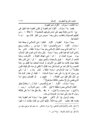 ‫٥٠١‬                                         ‫ﺍﳌﻘﺎﺻﺪ ﺍﻟﺸﺮﻋﻴﺔ ﻟﻠﻌﻘﻮﺑﺎﺕ ﰲ ﺍﻹﺳﻼﻡ‬
                                   ‫ﺍﳌﺒﺪﺃ ﺍﻟﺜﺎﻟﺚ: ﺍﳌﺴﺎﻭﺍﺓ ﺑﲔ ﺍﻷﻓﺮﺍﺩ ﺃﻣﺎﻡ ﺍﻟﻌﻘﻮﺑﺔ:‬
‫ﻳﻘﺼﺪ ﲟﺒﺪﺃ ﺍﳌﺴﺎﻭﺍﺓ ﺑﲔ ﺍﻷﻓﺮﺍﺩ ﺃﻣﺎﻡ ﺍﻟﻌﻘﻮﺑﺔ ﺃﻥ ﺗﻜﻮﻥ ﺍﻟﻌﻘﻮﺑﺔ ﻋﺎﻣﺔ ﺗﻄﺒﻖ ﻋﻠﻰ‬
‫ﲨﻴﻊ ﺍﳉﻨﺎﺓ ﺩﻭﻥ ﺗﻔﺮﻗﺔ ﺑﻴﻨﻬﻢ ﻋﻠﻰ ﺃﺳﺎﺱ ﻇﺮﻭﻓﻬﻢ ﺍﻟﺸﺨﺼﻴﺔ ﺍﻟﱵ ﻻ ﻋﻼﻗﺔ ﳍﺎ ﲟـﺪﻯ‬
‫ﺃﻫﻠﻴﺘﻬﻢ ﻟﻠﻤﺴﺌﻮﻟﻴﺔ ﻭﺍﻟﻌﻘﺎﺏ، ﻭﻋﻠﻰ ﻭﺟﻪ ﺍﳋﺼﻮﺹ ﺩﻭﻥ ﺍﻟﻨﻈﺮ ﳌﻜﺎﻧﺘـﻬﻢ ﰲ ﺍﳍﻴﺌـﺔ‬
                                                                    ‫ﺍﻻﺟﺘﻤﺎﻋﻴﺔ.‬
‫ﻭﻣﺒﺪﺃ ﺍﳌﺴﺎﻭﺍﺓ ﰲ ﺍﻟﻌﻘﻮﺑﺔ ﺑﲔ ﺍﻷﻓﺮﺍﺩ ﰲ ﺍﻟﻨﻈﺎﻡ ﺍﳉﻨﺎﺋﻲ ﺍﻹﺳﻼﻣﻲ ﺃﻭ ﺑﺼﻔﺔ ﻋﺎﻣﺔ‬
‫ﺍﳌﺴﺎﻭﺍﺓ ﺑﲔ ﺍﻷﻓﺮﺍﺩ ﰲ ﺍﳋﻀﻮﻉ ﻟﻠﻨﺼﻮﺹ ﺍﳉﻨﺎﺋﻴﺔ ﲟﺎ ﲢﺘﻮﻳﻪ ﻣﻦ ﲢﺮﱘ ﻭﻋﻘﺎﺏ، ﻳﺮﺟﻊ‬
‫ﺇﱃ ﺍﳌﺒﺪﺃ ﺍﻟﻌﺎﻡ ﺍﻟﺬﻱ ﻳﺴﻮﺩ ﺍﻟﻨﻈﺎﻡ ﺍﻹﺳﻼﻣﻲ ﻭﻫﻮ ﻣﺒﺪﺃ ﺍﳌﺴﺎﻭﺍﺓ ﺍﳌﻄﻠﻘﺔ ﺑﲔ ﺍﻟﻨﺎﺱ ﲨﻴﻌ‪‬ﺎ‬
‫ﻭﺍﻟﺬﻱ ﺃﺷﺮﻧﺎ ﺇﻟﻴﻪ ﻓﻴﻤﺎ ﺗﻘﺪﻡ. ﻭﻣﺒﺪﺃ ﺍﳌﺴﺎﻭﺍﺓ ﱂ ﻳﻜﻦ ﺳﺎﺋﺪ‪‬ﺍ ﻟﺪﻯ ﺍﻟﻌﺮﺏ ﻗﺒﻞ ﺍﻹﺳﻼﻡ،‬
‫ﺳﻮﺍﺀ ﰲ ﺻﻮﺭﺗﻪ ﺍﻟﻌﺎﻣﺔ، ﺃﻭ ﰲ ﺍ‪‬ﺎﻝ ﺍﳉﻨﺎﺋﻲ، ﻓﻬﻨﺎﻙ ﺍﻟﺘﻔﺮﻗﺔ ﺑﲔ ﺍﻷﺷﺮﺍﻑ، ﻭﻋﺎﻣﺔ‬
‫ﺍﻟﺸﻌﺐ ﺃﻭ ﺍﻟﺴﻮﻗﺔ ﰲ ﺍﳊﻘﻮﻕ ﻭﺍﻟﻮﺍﺟﺒﺎﺕ ﻭﺍﻟﺘﻤﻴﻴﺰ ﺑﻴﻨﻬﻢ ﰲ ﺍ‪‬ﺎﻝ ﺍﳉﻨﺎﺋﻲ ﻛﺎﻥ ﻭﺍﻗﻌ‪‬ﺎ‬
‫ﻣﻄﺒﻘﹰﺎ ﺣﻴﺚ ﻛﺎﻧﺖ ﺩﻳﺔ ﺍﻟﻘﺘﻴﻞ ﻣﻦ ﺍﻷﺷﺮﺍﻑ ﺃﻭ ﺍﻟﺴﺎﺩﺓ ﺃﺿﻌﺎﻑ ﺩﻳﺔ ﺍﻟﻘﺘﻴﻞ ﻣﻦ ﻋﺎﻣﺔ‬
‫ﺍﻟﺸﻌﺐ، ﻭﺇﺫﺍ ﻗﺘﻞ ﺃﺣﺪ ﻣﻦ ﺍﻟﺴﺎﺩﺓ ﻓﺈﻥ ﺩﻣﺎﺀ ﺍﻟﻘﺎﺗﻞ ﻻ ﺗﻜﻔﻲ ﺑﻞ ﺩﻣﺎﺀ ﻛﻞ ﻗﺒﻴﻠﺘﻪ ﺗﻜﻮﻥ‬
‫ﻣﻄﻠﻮﺑﺔ)١( ﻭﳌﺎ ﺟﺎﺀ ﺍﻹﺳﻼﻡ ﻗﺮﺭ ﺍﳌﺴﺎﻭﺍﺓ ﺍﳌﻄﻠﻘﺔ ﺑﲔ ﺍﻟﺒﺸﺮ ﲨﻴﻌ‪‬ﺎ، ﻭﰲ ﺍ‪‬ﺎﻝ ﺍﳉﻨﺎﺋﻲ‬
‫‪‬ﺑ‪‬ﻦ ﺭﺳﻮﻝ ﺍﷲ ‪ ‬ﺭﺩ‪‬ﺍ ﻋﻠﻰ ﻋﺪﻡ ﺍﳌﺴﺎﻭﺍﺓ ﺍﻟﺴﺎﺋﺪﺓ ﰲ ﺍﳉﺎﻫﻠﻴﺔ، ﺃﻥ ﻣﻘﺪﺍﺭ ﺍﻟﺪﻳﺔ ﻣﺎﺋﺔ‬    ‫ﻴ‬
‫ﻣﻦ ﺍﻹﺑﻞ ﻟﻜﻞ ﻗﺘﻴﻞ ﺩﻭﻥ ﺍﻟﺘﻔﺮﻗﺔ ﺑﲔ ﺍ‪‬ﲏ ﻋﻠﻴﻬﻢ، ﻭﰲ ﳎﺎﻝ ﺍﻟﻘﺼﺎﺹ ﻭﺿﻊ ﺍﳌﺒﺪﺃ‬
                                 ‫ﺍﻟﺬﻱ ﻳﻘﻀﻲ ﺑﺄﻥ ))ﺍﳌﺴﻠﻤﻮﻥ ﺗﺘﻜﺄﻓﺎ ﺩﻣﺎﺅﻫﻢ(()٢(.‬
‫ﻭﻣﺒﺪﺃ ﺍﳌﺴﺎﻭﺍﺓ ﺑﲔ ﺍﻷﻓﺮﺍﺩ ﰲ ﺍﳋﻀﻮﻉ ﻟﻠﻨﺼﻮﺹ ﺍﳉﻨﺎﺋﻴﺔ )ﲡﺮﳝ‪‬ﺎ ﻭﻋﻘﺎﺑ‪‬ﺎ( ﻳﻄﺒﻖ‬
‫ﰲ ﺍﻟﻨﻈﺎﻡ ﺍﻹﺳﻼﻣﻲ ﺑﺼﻮﺭﺓ ﻣﻄﻠﻘﺔ ﻻ ﻓﺮﻕ ﰲ ﺫﻟﻚ ﺑﲔ ﺭﺋﻴﺲ ﺍﻟﺪﻭﻟﺔ ﻭﺑﲔ ﺍﳌﺮﺀﻭﺳﲔ،‬
‫ﻭﻻ ﻓﺮﻕ ﺑﲔ ﺳﻴﺪ ﻭﻣﺴﻮﺩ، ﻭﻻ ﻓﺮﻕ ﺑﲔ ﻏﲏ ﻭﻓﻘﲑ. ﻭﻗﺪ ﻃﺒﻖ ﻫﺬﺍ ﺍﳌﺒﺪﺃ ﻋﻠﻰ ﺇﻃﻼﻗﻪ‬
                                 ‫ﺭﺳﻮﻝ ﺍﷲ ‪ ‬ﻭﻋﻠﻰ ﻬﻧﺠﻪ ﺳﺎﺭ ﺍﻟﺼﺤﺎﺑﺔ ﻣﻦ ﺑﻌﺪﻩ.‬
‫ﻭﻳﻘﺪﻡ ﺍﻟﺮﺳﻮﻝ ‪ ‬ﺍﳌﺜﻞ ﺍﻷﻋﻠﻰ ﰲ ﺗﻄﺒﻴﻖ ﻣﺒﺪﺃ ﺍﳌﺴﺎﻭﺍﺓ ﺃﻣﺎﻡ ﺍﻟﻌﻘﻮﺑﺔ ﺑﺎﺩﺋﹰﺎ‬
‫ﺑﻨﻔﺴﻪ، ﻓﻘﺪ ﺧﻄﺐ ﰲ ﺍﻟﻨﺎﺱ ﻳﻮﻣ‪‬ﺎ ﻗﺎﺋﻼ: ))ﺃﻳﻬﺎ ﺍﻟﻨﺎﺱ ﻣﻦ ﻛﻨﺖ ﺟﻠﺪﺕ ﻟـﻪ ﻇﻬﺮ‪‬ﺍ‬
‫)١( ﺍﻧﻈﺮ: ﻛﺘﺎﺏ ))ﺍﻷﻡ(( ﻟﻺﻣﺎﻡ ﺍﻟﺸﺎﻓﻌﻲ، ﺝ٦، ﺹ٧، ﻭﺍﻟﺪﻛﺘﻮﺭ ﳏﻤﺪ ﺳﻠﻴﻢ ﺍﻟﻌﻮﺍ ﻣﺮﺟﻊ ﺳﺎﺑﻖ، ﺹ‬
                                                                         ‫٨٦.‬
                                        ‫)٢( ﺍﻧﻈﺮ: ﻧﻴﻞ ﺍﻷﻭﻃﺎﺭ ﻟﻠﺸﻮﻛﺎﱐ، ﺝ٧٢، ﺹ ٠١.‬
 