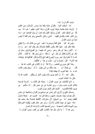 ‫ﻏﺮﻳﺐ ﺍﻟﻘﺮﺁﻥ ﻭﺃﳘﻴﺘﻪ :‬
‫ﺍﻋﺘﲎ ﺍﻟﺴﻠﻒ ﺍﻟﺼﺎﱀ ﺑﺎﻟﻘﺮﺁﻥ ﻋﻨﺎﻳﺔ ﺑﺎﻟﻐﺔ ﻣﻨﺬ ﺻﺪﻭﺭ ﺍﻹﺳﻼﻡ، ﻭﻣﻦ ﺍﻟﻌﻠﻮﻡ‬
‫ﺍﻟﱵ ﺃﻭﻟﻮﻫﺎ ﻋﻨﺎﻳﺔ ﺧﺎﺻﺔ ﻣﻌﺮﻓﺔ ﻏﺮﻳﺐ ﺍﻟﻘﺮﺁﻥ، ﻭﻫﺬﺍ ﺍﻟﺒﺎﺏ ﻋﻈﻴﻢ ﺍﳋﻄﺮ، ﻟﺬﺍ ‪‬ﻴﺐ‬
‫ﻛﺜﲑ ﻣﻦ ﺍﻟﺴﻠﻒ ﺗﻔﺴﲑ ﺍﻟﻘﺮﺁﻥ ﻭﺗﺮﻛﻮﺍ ﺍﻟﻘﻮﻝ ﻓﻴﻪ ﺣﺬﺭﹰﺍ ﺃﻥ ﻳﺰﻟﻮﺍ ﻓﻴﺬﻫﺒﻮﺍ ﻋﻦ ﺍﳌﺮﺍﺩ؛‬
‫ﻭﺇﻥ ﻛﺎﻧﻮﺍ ﻋﻠﻤﺎﺀ ﺑﺎﻟﻠﺴﺎﻥ ﻓﻘﻬﺎﺀ ﰲ ﺍﻟﺪﻳﻦ، ﻭﻛﺎﻥ ﺍﻷﺻﻤﻌﻲ ﻭﻫﻮ ﺇﻣﺎﻡ ﺍﻟﻠﻐﺔ ﻻ ﻳﻔﺴﺮ‬
                                                         ‫ﺷﻴﺌﺎ ﻣﻦ ﻏﺮﻳﺐ ﺍﻟﻘﺮﺁﻥ .‬
                                                                          ‫ﹰ‬
‫ﻭﻟﻴﺲ ﻟﻐﲑ ﺍﻟﻌﺎﱂ ﲝﻘﺎﺋﻖ ﺍﻟﻠﻐﺔ ﻭﻣﻮﺿﻮﻋﺎ‪‬ﺎ ﺗﻔﺴﲑ ﺷﻲﺀ ﻣﻦ ﻛﻼﻡ ﺍﷲ ، ﻭﻻ ﻳﻜﻔﻲ‬
‫ﰲ ﺣﻘﻪ ﺗﻌﻠﻢ ﺍﻟﻴﺴﲑ ﻣﻨﻬﺎ، ﻓﻘﺪ ﻳﻜﻮﻥ ﺍﻟﻠﻔﻆ ﻣﺸﺘﺮﻛﺎ ﻭﻫﻮ ﻳﻌﻠﻢ ﺃﺣﺪ ﺍﳌﻌﻨﻴﲔ ﻭﺍﳌﺮﺍﺩ‬
                              ‫ﹰ‬
‫ﺍﳌﻌﲎ ﺍﻵﺧﺮ، ﻭﻫﺬﺍ ﺃﺑﻮ ﺑﻜﺮ ﻭﻋﻤﺮ -ﺭﺿﻲ ﺍﷲ ﻋﻨﻬﻤﺎ- ﻣﻦ ﺃﻓﺼﺢ ﻗﺮﻳﺶ، ﺳﺌﻞ ﺃﺑﻮ‬
‫ﺑﻜﺮ ﻋﻦ )ﺍﻷﺏ( ﻓﻘﺎﻝ ﺃﺑﻮ ﺑﻜﺮ: ﺃﻱ ﲰﺎﺀ ﺗﻈﻠﲏ، ﻭﺃﻱ ﺃﺭﺽ ﺗﻘﻠﲏ ﺇﺫﺍ ﻗﻠﺖ ﰲ ﻛﻼﻡ‬
‫ﺍﷲ ﻣﺎ ﻻ ﺃﻋﻠﻢ! ﻭﻗﺮﺃ ﻋﻤﺮ ﺳﻮﺭﺓ )ﻋﺒﺲ( ﻓﻠﻤﺎ ﺑﻠﻎ )ﺍﻷﺏ( ﻗﺎﻝ: ﺍﻟﻔﺎﻛﻬﺔ ﻗﺪ ﻋﺮﻓﻨﺎﻫﺎ،‬
                   ‫ﻓﻤﺎ ﺍﻷﺏ؟ ﰒ ﻗﺎﻝ : ﻟﻌﻤﺮﻙ ﻳﺎ ﺍﺑﻦ ﺍﳋﻄﺎﺏ ﺇﻥ ﻫﺬﺍ ﳍﻮ ﺍﻟﺘﻜﻠﻒ .‬
‫ﻭﻫﺬﺍ ﺍﻟﻔﻦ ﺿﺮﻭﺭﻱ ﻟﻠﻤﻔﺴﺮ ، ﻭﺇﻻ ﻓﻼ ﳛﻞ ﻟﻪ ﺍﻹﻗﺪﺍﻡ ﻋﻠﻰ ﻛﺘﺎﺏ ﺍﷲ ﺗﻌﺎﱃ ،‬
‫ﻗﺎﻝ ﳛﲕ ﺑﻦ ﻧﻀﻠﺔ ﺍﳌﺪﻳﲏ : ﲰﻌﺖ ﻣﺎﻟﻚ ﺑﻦ ﺃﻧﺲ ﻳﻘﻮﻝ : ﻻ ﺃﻭﰐ ﺑﺮﺟﻞ ﻳﻔﺴﺮ ﻛﺘﺎﺏ‬
                                        ‫ﺍﷲ ﻏﲑ ﻋﺎﱂ ﺑﻠﻐﺔ ﺍﻟﻌﺮﺏ ﺇﻻ ﺟﻌﻠﺘﻪ ﻧﻜﺎﻻ .‬
                                          ‫ﹰ‬
‫ﻭﻗﺎﻝ ﳎﺎﻫﺪ : ﻻ ﳛﻞ ﻷﺣﺪ ﻳﺆﻣﻦ ﺑﺎﷲ ﻭﺍﻟﻴﻮﻡ ﺍﻵﺧﺮ ﺃﻥ ﻳﺘﻜﻠﻢ ﰲ ﻛﺘﺎﺏ ﺍﷲ ﺇﺫﺍ‬
                                                    ‫ﱂ ﻳﻜﻦ ﻋﺎﳌﺎ ﺑﻠﻐﺎﺕ ﺍﻟﻌﺮﺏ .‬
                                                                   ‫ﹰ‬
‫ﻭﳛﺘﺎﺝ ﺍﻟﻜﺎﺷﻒ ﻋﻦ ﻏﺮﻳﺐ ﺍﻟﻘﺮﺁﻥ ﺇﱃ ﻣﻌﺮﻓﺔ ﻋﻠﻢ ﺍﻟﻠﻐﺔ، ﻭﺇﱃ ﺍﻟﺪﺭﺍﻳﺔ ﺍﻟﻮﺍﺳﻌﺔ‬
‫ﺑﻜﻼﻡ ﺍﻟﻌﺮﺏ ﺷﻌﺮﻩ ﻭﻧﺜﺮﻩ ، ﺭﻭﻯ ﻋﻜﺮﻣﺔ ﻋﻦ ﺍﺑﻦ ﻋﺒﺎﺱ ﻗﺎﻝ : ﺇﺫﺍ ﺳﺄﻟﺘﻤﻮﱐ ﻋﻦ‬
                         ‫ﻏﺮﻳﺐ ﺍﻟﻠﻐﺔ ﻓﺎﻟﺘﻤﺴﻮﻩ ﰲ ﺍﻟﺸﻌﺮ؛ ﻓﺈﻥ ﺍﻟﺸﻌﺮ ﺩﻳﻮﺍﻥ ﺍﻟﻌﺮﺏ .‬
‫ﻭﻣﺴﺎﺋﻞ ﻧﺎﻓﻊ ﺑﻦ ﺍﻷﺯﺭﻕ ﻻﺑﻦ ﻋﺒﺎﺱ ﻋﻦ ﻣﻮﺍﺿﻊ ﻣﻦ ﺍﻟﻘﺮﺁﻥ ﻭﺍﺳﺘﺸﻬﺎﺩ ﺍﺑﻦ ﻋﺒﺎﺱ‬
‫ﰲ ﻛﻞ ﺟﻮﺍﻧﺐ ﺑﺒﻴﺖ ﻣﻌﺮﻭﻑ ﻣﺸﻬﻮﺭ، ﻭﻋﻠﻴﻪ ﻓﺈﻥ ﻣﻌﲎ ﺍﻟﻐﺮﻳﺐ ﻫﻮ : ﻣﻌﺮﻓﺔ ﻣﺪﻟﻮﻝ‬
‫ﺍﻟﻠﻔﻆ ﻭﺗﺼﻴﺪ ﺍﳌﻌﺎﱐ ﻣﻦ ﺍﻟﺴﻴﺎﻕ؛ ﻷﻥ ﻣﺪﻟﻮﻻﺕ ﺍﻷﻟﻔﺎﻅ ﺧﺎﺻﺔ! ﻭﻗﺪ ﺻﻨﻒ ﻓﻴﻪ‬
‫ﲨﺎﻋﺔ؛ ﻣﻨﻬﻢ ﺃﺑﻮ ﻋﺒﻴﺪﺓ ﻛﺘﺎﺏ )ﺍﺠﻤﻟﺎﺯ( ، ﻭﺃﺑﻮ ﻋﻤﺮ ﻏﻼﻡ ﺛﻌﻠﺐ )ﻳﺎﻗﻮﺗﺔ ﺍﻟﺼﺮﺍﻁ(‬
         ‫ﻭﻣﻦ ﺃﺷﻬﺮﻫﺎ ﻛﺘﺎﺏ ﺍﻟﺴﺠﺴﺘﺎﱐ، ﻭﻣﻦ ﺃﺣﺴﻨﻬﺎ ﻛﺘﺎﺏ )ﺍﳌﻔﺮﺩﺍﺕ ﻟﻠﺮﺍﻏﺐ( .‬
‫ﻭﻣﻦ ﻫﻨﺎ ﺗﺄﰐ ﺃﳘﻴﺔ ﻧﺸﺮ ﻣﺜﻞ ﻫﺬﺍ ﺍﻟﻜﺘﺎﺏ ﺍﻟﻘﻴﻢ ﻣﻦ ﻛﺘﺐ ﻏﺮﻳﺐ ﺍﻟﻘﺮﺁﻥ، ﺍﻟﱵ‬

                                    ‫-٩-‬
 