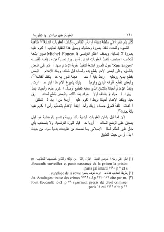 ‫ﺍﻟﻌﻘﻮﺑﺔ: ﻣﻔﻬﻮﻣﻬﺎ-ﺗﺎﺭﳜﻬﺎ-ﺗﻄﻮﺭﻫﺎ‬                                          ‫٠٢١‬
‫ﻛﺎﻥ ﻳﺘﻢ ﺑﺄﻣﺮ ﺃﻋﻠﻰ ﺳﻠﻄﺔ ﺩﻳﻨﻴﺔ، ﺃﻭ ﺑﺄﻣﺮ ﺍﻟﻘﺎﺿﻲ ﻭﻛﺎﻧﺖ ﺍﻟﻌﻘﻮﺑﺎﺕ ﺍﻟﺒﺪﻧﻴﺔ)١( ﻣﺘﻨﺎﻫﻴﺔ‬
‫ﰲ ﺍﻟﻘﺴﻮﺓ ﻭﺍﻟﺸﺪﺓ، ﺗﻨﻔﺬ ﺑﺼﻮﺭﺓ ﻭﺣﺸﻴﺔ، ﻭﻳﺴﺒﻖ ﻫﺬﺍ ﺍﻟﺘﻨﻔﻴﺬ ﺗﻌﺬﻳﺐ ﺍﶈﻜﻮﻡ ﻋﻠﻴﻪ‬
‫ﺑﺼﻮﺭﺓ ﻻ ﺇﻧﺴﺎﻧﻴﺔ. ﻭﻳﺼﻒ ﺍﳌﻔﻜﺮ ﺍﻟﻔﺮﻧﺴﻲ ‪ Michel Foucault‬ﺻﻮﺭ‪‬ﺍ ﺑﺸﻌﺔ‬
‫ﻟﻠﺘﻌﺬﻳﺐ ﺍﳌﺼﺎﺣﺐ ﻟﺘﻨﻔﻴﺬ ﺍﻟﻌﻘﻮﺑﺎﺕ ﺍﻟﺒﺪﻧﻴـﺔ ﻭﻳـﻮﺭﺩ ﻧﺼـًﺎ ﻣﻦ ﻣـﺆﻟﻒ ﺍﻟﻔﻘﻴـﻪ‬
‫"‪ "Soultages‬ﺣﻮﻝ ﺍﻟﺼﻮﺭ ﺍﻟﺒﺸﻌﺔ ﻟﺘﻨﻔﻴﺬ ﻋﻘﻮﺑﺔ ﺍﻹﻋﺪﺍﻡ ﻣﻨﻬﺎ: ﺍﳊﻜﻢ ﻋﻠﻰ ﺍﻟﺒﻌﺾ‬
‫ﺑﺎﻟﺸﻨﻖ، ﻭﻋﻠﻰ ﺍﻟﺒﻌﺾ ﺍﻵﺧﺮ ﺑﻘﻄﻊ ﻳﺪﻩ ﻭﻟﺴﺎﻧﻪ ﻗﺒﻞ ﺷﻨﻘﻪ، ﻭﻳﻨﻔﺬ ﺍﻹﻋﺪﺍﻡ ﰲ ﺍﻟﺒﻌﺾ‬
‫ﺑﻘﻄﻊ ﻳﺪﻳﻪ ﻭﺭﺟﻠﻴﻪ ﰒ ﺭﺑﻂ ﺑﻘﻴﺔ ﺍﳉﺴﺪ ﰲ ﻋﺠﻠﺔ ﺗﺪﻭﺭ ﺑﻪ ﺣﱴ ﻳﻠﻔﻆ ﺃﻧﻔﺎﺳﻪ)٢(،‬
‫ﻭﺍﻟﺒﻌﺾ ﺗﻘﻄﻊ ﺃﻃﺮﺍﻓﻪ ﺍﻟﻴﺪﻳﻦ ﻭﺍﻟﺮﺟﻠﲔ ﰒ ﻳﺘﺮﻙ ﻳﺘﺠﺮﻉ ﺁﻻﻡ ﻫﺬﺍ ﺍﻟﺒﺘﺮ ﺣﱴ ﺍﳌﻮﺕ.‬
‫ﻭﻳﻨﻔﺬ ﺍﻹﻋﺪﺍﻡ ﺃﺣﻴﺎﻧ‪‬ﺎ ﺑﺎﻟﺸﻨﻖ ﺍﻟﺬﻱ ﻳﻌﻘﺒﻪ ﺗﻘﻄﻴﻊ ﺃﻭﺻﺎﻝ ﺍﶈﻜﻮﻡ ﻋﻠﻴﻪ، ﻭﺃﺣﻴﺎﻧﺎ ﻳﻨﻔﺬ‬
‫ﲝﺮﻕ ﺍﳉﺎﱐ ﺣﻴﺎ، ﺃﻭ ﺑﺸﻨﻘﻪ ﺃﻭﻻ ﰒ ﺣﺮﻗﻪ ﺑﻌﺪ ﺫﻟﻚ، ﻭﺍﻟﺒﻌﺾ ﺑﻘﻄﻊ ﻟﺴﺎﻧﻪ ﰒ ﳛﺮﻕ‬
‫ﺣﻴﺎ، ﻭﻳﻨﻔﺬ ﺍﻹﻋﺪﺍﻡ ﺃﺣﻴﺎﻧﺎ ﺑﺮﺑﻂ ﺍﶈﻜﻮﻡ ﻋﻠﻴﻪ ﰲ ﺃﺭﺑﻌﺔ ﻣﻦ ﺍﳉﻴﺎﺩ ﺍﻟﱵ ﺗﻨﻄﻠﻖ ﰲ‬
‫ﺍﲡﺎﻫﺎﺕ ﳐﺘﻠﻔﺔ ﻓﺘﻤﺰﻕ ﺟﺴﺪﻩ ﲤﺰﻳﻘﹰﺎ، ﻭﺃﺧﲑ‪‬ﺍ ﻳﻨﻔﺬ ﺍﻹﻋﺪﺍﻡ ﺑﺘﺤﻄﻴﻢ ﺭﺃﺱ ﺍﶈﻜﻮﻡ ﻋﻠﻴﻪ‬
                                                                  ‫ﺑﺂﻟﺔ ﺣﺎﺩﺓ)٣(.‬
‫ﺇﺫﻥ ﻓﻤﺎ ﻗﻴﻞ ﺑﺸﺄﻥ ﺍﻟﻌﻘﻮﺑﺎﺕ ﺍﻟﺒﺪﻧﻴﺔ ﺑﺄﻬﻧﺎ ﺑﺮﺑﺮﻳﺔ ﻭﺗﺘﺴﻢ ﺑﺎﻟﻮﺣﺸﻴﺔ ﻫﻮ ﻗﻮﻝ‬
‫ﻳﺼﺪﻕ ﻋﻠﻰ ﺍﻟﻮﺿﻊ ﺍﻟﺴﺎﺋﺪ ﰲ ﺃﻭﺭﺑﺎ ﺣﱴ ﻗﻴﺎﻡ ﺍﻟﺜﻮﺭﺓ ﺍﻟﻔﺮﻧﺴﻴﺔ، ﻭﻻ ﻳﻨﺴﺤﺐ ﺑﺄﻱ‬
‫ﺧﺎﻝ ﻋﻠﻰ ﺍﻟﻨﻈﺎﻡ ﺍﻟﻌﻘﺎﰊ ﺍﻹﺳﻼﻣﻲ ﻭﻣﺎ ﺗﻀﻤﻨﻪ ﻣﻦ ﻋﻘﻮﺑﺎﺕ ﺑﺪﻧﻴﺔ ﺳﻮﺍﺀ ﻣﻦ ﺣﻴﺚ‬
                                                      ‫ﺍﳌﺒﺪﺃ، ﺃﻭ ﻣﻦ ﺣﻴﺚ ﺍﻟﺘﻄﺒﻴﻖ.‬




‫)١( ﺍﻧﻈﺮ ﻋﻠﻰ ﻭﺟﻪ ﺍﳋﺼﻮﺹ ﺍﻟﻔﺼﻠﲔ ﺍﻷﻭﻝ ﻭﺍﻟﺜﺎﱐ ﻣﻦ ﻣﺆﻟﻔﻪ ﻭﺍﻟﻠﺬﻳﻦ ﺧﺼﺼﻬﻤﺎ ﻟﻠﺘﻌﺬﻳﺐ: ‪m‬‬
‫‪.foucault: surveiller et punir nassance de la prison la prison‬‬
                                         ‫‪.paris gal imard ١٩٩٠ p ٧ et s‬‬
             ‫)٢( ﻭﻃﺮﻳﻘﺔ ﺍﻟﺘﻌﺬﻳﺐ ﻫﺬﻩ ﺣﱴ ﺍﳌﻮﺕ ﺗﻌﺮﻑ ﺑﺎﺳﻢ: ‪. supplice de la rowe‬‬
‫)٣( .‪JA. Soultages: traite des crimes ١٧٦٢ t.J.p ١٦٩-١٧١ cite par m‬‬
‫‪fouit foucault: ibid .p ٣٦ rgarraud: precis de droit criminel‬‬
                                            ‫١٢ ‪.paris ١٤ ed ١٩٢٦ n١٨.p‬‬
 