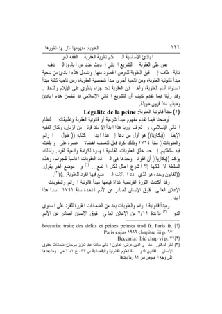 ‫ﺍﻟﻌﻘﻮﺑﺔ: ﻣﻔﻬﻮﻣﻬﺎ-ﺗﺎﺭﳜﻬﺎ-ﺗﻄﻮﺭﻫﺎ‬                                                 ‫٢٢١‬
           ‫ﺍﳌﺒﺎﺩﺉ ﺍﻷﺳﺎﺳﻴﺔ ﺍﻟﱵ ﲢﻜﻢ ﻧﻈﺮﻳﺔ ﺍﻟﻌﻘﻮﺑﺔ ﰲ ﺍﻟﻔﻘﻪ ﺍﻟﻐﺮﰊ‬
‫‪‬ﻴﻤﻦ ﻋﻠﻰ ﺍﻟﻌﻘﻮﺑﺔ ﰲ ﺍﻟﺘﺸﺮﻳﻊ ﺍﳉﻨﺎﺋﻲ ﺍﳊﺪﻳﺚ ﻋﺪﺩ ﻣﻦ ﺍﳌﺒﺎﺩﺉ ﺍﻟﱵ ‪‬ﺪﻑ ﰲ‬
‫ﻬﻧﺎﻳﺔ ﺍﳌﻄﺎﻑ ﺇﱃ ﲢﻘﻴﻖ ﺍﻟﻌﻘﻮﺑﺔ ﻟﻠﻐﺮﺽ ﺍﳌﻘﺼﻮﺩ ﻣﻨﻬﺎ. ﻭﺗﺸﻤﻞ ﻫﺬﻩ ﺍﳌﺒﺎﺩﺉ ﻣﻦ ﻧﺎﺣﻴﺔ‬
‫ﻣﺒﺪﺃ ﻗﺎﻧﻮﻧﻴﺔ ﺍﻟﻌﻘﻮﺑﺔ، ﻭﻣﻦ ﻧﺎﺣﻴﺔ ﺃﺧﺮﻯ ﻣﺒﺪﺃ ﺷﺨﺼﻴﺔ ﺍﻟﻌﻘﻮﺑﺔ، ﻭﻣﻦ ﻧﺎﺣﻴﺔ ﺛﺎﻟﺜﺔ ﻣﺒﺪﺃ‬
‫ﺍﳌﺴﺎﻭﺍﺓ ﺃﻣﺎﻡ ﺍﻟﻌﻘﻮﺑﺔ، ﻭﺃﺧﲑﺍ ﻓﺈﻥ ﺍﻟﻌﻘﻮﺑﺔ ﺗﻌﺪ ﺟﺰﺍﺀ ﻳﻨﻄﻮﻱ ﻋﻠﻰ ﺍﻹﻳﻼﻡ ﻭﺍﻟﺘﺤﻘﲑ.‬
‫ﻭﻗﺪ ﺭﺃﻳﻨﺎ ﻓﻴﻤﺎ ﺗﻘﺪﻡ ﻛﻴﻒ ﺃﻥ ﺍﻟﺘﺸﺮﻳﻊ ﺍﳉﻨﺎﺋﻲ ﺍﻹﺳﻼﻣﻲ ﻗﺪ ﺗﻀﻤﻦ ﻫﺬﻩ ﺍﳌﺒﺎﺩﺉ‬
                                                       ‫ﻭﻃﺒﻘﻬﺎ ﻣﻨﺬ ﻗﺮﻭﻥ ﻃﻮﻳﻠﺔ.‬
                          ‫)١( ﻣﺒﺪﺃ ﻗﺎﻧﻮﻧﻴﺔ ﺍﻟﻌﻘﻮﺑﺔ: ‪Légalite de la peine‬‬
‫ﺃﻭﺿﺤﻨﺎ ﻓﻴﻤﺎ ﺗﻘﺪﻡ ﻣﻔﻬﻮﻡ ﻣﺒﺪﺃ ﺷﺮﻋﻴﺔ ﺃﻭ ﻗﺎﻧﻮﻧﻴﺔ ﺍﻟﻌﻘﻮﺑﺔ ﻭﺗﻄﺒﻴﻘﺎﺗﻪ ﰲ ﺍﻟﻨﻈﺎﻡ‬
‫ﺍﳉﻨﺎﺋﻲ ﺍﻹﺳﻼﻣﻲ، ﻭﱂ ﺗﻌﺮﻑ ﺃﻭﺭﺑﺎ ﻫﺬﺍ ﺍﳌﺒﺪﺃ ﺇﻻ ﻣﻨﺬ ﻗﺮﻧﲔ ﻣﻦ ﺍﻟﺰﻣﺎﻥ، ﻭﻛﺎﻥ ﺍﻟﻔﻘﻴﻪ‬
‫ﺍﻹﻳﻄﺎﱄ ))ﺑﻜﺎﺭﻳﺎ(( ﻫﻮ ﺃﻭﻝ ﻣﻦ ﺩﻋﺎ ﺇﱃ ﻫﺬﺍ ﺍﳌﺒﺪﺃ ﰲ ﻛﺘﺎﺑﻪ ))ﺍﳌﻄﻮﻝ ﰲ ﺍﳉﺮﺍﺋﻢ‬
‫ﻭﺍﻟﻌﻘﻮﺑﺎﺕ(( ﺳﻨﺔ ٤٦٧١ ﻭﺫﻟﻚ ﻛﺮﺩ ﻓﻌﻞ ﻟﺘﻌﺴﻒ ﺍﻟﻘﻀﺎﺓ ﰲ ﻋﺼﺮﻩ ﻋﻠﻰ ﳓﻮ ﺑﻠﻐﺖ‬
‫ﻓﻴﻪ ﺳﻠﻄﺘﻬﻢ ﺇﱃ ﺣﺪ ﺧﻠﻖ ﺍﻟﻌﻘﻮﺑﺎﺕ ﺍﻟﻘﺎﺳﻴﺔ ﺍﳌﻬﺪﺭﺓ ﻟﻜﺮﺍﻣﺔ ﻭﺁﺩﻣﻴﺔ ﺍﻟﻔﺮﺩ. ﻭﻟﺬﻟﻚ‬
‫ﻳﺆﻛﺪ ))ﺑﻜﺎﺭﻳﺎ(( ﺃﻥ ﺍﻟﻘﻮﺍﻧﲔ ﻭﺣﺪﻫﺎ ﻫﻲ ﺍﻟﱵ ﲢﺪﺩ ﺍﻟﻌﻘﻮﺑﺎﺕ ﺍﳌﻨﺎﺳﺒﺔ ﻟﻠﺠﺮﺍﺋﻢ، ﻭﻫﺬﻩ‬
‫ﺍﻟﺴﻠﻄﺔ ﻻ ﳝﻠﻜﻬﺎ ﺇﻻ ﺍﳌﺸﺮﻉ ﺍﳌﻤﺜﻞ ﻟﻜﻞ ﺍ‪‬ﺘﻤﻊ... )١( ﻭﰲ ﻣﻮﺿﻊ ﺁﺧﺮ ﻳﻘﻮﻝ:‬
       ‫))ﺍﻟﻘﺎﻧﻮﻥ ﻭﺣﺪﻩ ﻫﻮ ﺍﻟﺬﻱ ﳛﺪﺩ ﺍﳊﺎﻻﺕ ﺍﻟﱵ ﳜﻀﻊ ﻓﻴﻬﺎ ﺍﻟﻔﺮﺩ ﻟﻠﻌﻘﻮﺑﺔ...(()٢(.‬
‫ﻭﻗﺪ ﺃﻛﺪﺕ ﺍﻟﺜﻮﺭﺓ ﺍﻟﻔﺮﻧﺴﻴﺔ ﻏﺪﺍﺓ ﻗﻴﺎﻣﻬﺎ ﻣﺒﺪﺃ ﻗﺎﻧﻮﻧﻴﺔ ﺍﳉﺮﺍﺋﻢ ﻭﺍﻟﻌﻘﻮﺑﺎﺕ ﰲ‬
‫ﺍﻹﻋﻼﻥ ﺍﻟﻌﺎﳌﻲ ﳊﻘﻮﻕ ﺍﻹﻧﺴﺎﻥ ﺍﻟﺼﺎﺩﺭ ﻋﻦ ﺍﻷﻣﻢ ﺍﳌﺘﺤﺪﺓ ﺳﻨﺔ ١٩٧١ ﳎﺴﺪ‪‬ﺍ ﻫﺬﺍ‬
                                                                         ‫ﺍﳌﺒﺪﺃ.‬
‫ﻭﻣﺒﺪﺃ ﻗﺎﻧﻮﻧﻴﺔ ﺍﳉﺮﺍﺋﻢ ﻭﺍﻟﻌﻘﻮﺑﺎﺕ ﺑﻌﺪ ﻣﻦ ﺍﻟﻀﻤﺎﻧﺎﺕ ﺍﳌﻘﺮﺭﺓ ﻟﻠﻔﺮﺩ ﻋﻠﻰ ﺍﳌﺴﺘﻮﻯ‬
‫ﺍﻟﺪﻭﱄ )٣( ﻓﺎﳌﺎﺩﺓ ١١/٢ ﻣﻦ ﺍﻹﻋﻼﻥ ﺍﻟﻌﺎﳌﻲ ﳊﻘﻮﻕ ﺍﻹﻧﺴﺎﻥ ﺍﻟﺼﺎﺩﺭ ﻋﻦ ﺍﻷﻣﻢ‬
‫)١( .‪beccaria: traite des delits et peines peimes trad fr. Paris fr‬‬
                                     ‫٧٦ .‪.Paris cujas ١٩٦٦ chapitre iii p‬‬
                                              ‫)٢(٢٧ .‪.Beccaria: ibid chap vi p‬‬
‫)٣( ﺍﻧﻈﺮ ﺍﻟﺪﻛﺘﻮﺭ ﳏﻤﺪ ﳏﻲ ﺍﻟﺪﻳﻦ ﻋﻮﺽ: ﺍﻟﻘﺎﻧﻮﻥ ﺍﳉﻨﺎﺋﻲ ﻣﺒﺎﺩﺋﻪ ﻋﺒﺪ ﺍﻟﻌﺰﻳﺰ ﺳﺮﺣﺎﻥ: ﺿﻤﺎﻧﺎﺕ ﺣﻘﻮﻕ‬
‫ﺍﻹﻧﺴﺎﻥ ﰲ ﺍﻟﻘﺎﻧﻮﻥ ﺍﻟﺪﻭﱄ ﳎﻠﺔ ﺍﻟﻌﻠﻮﻡ ﺍﻟﻘﺎﻧﻮﻧﻴﺔ ﻭﺍﻻﻗﺘﺼﺎﺩﻳﺔ ﺱ ٣٣، ﻉ ١، ٢ ﺹ ﺍ ﻭﻣﺎ ﺑﻌﺪﻫﺎ‬
                                                ‫ﻋﻠﻰ ﻭﺟﻪ ﺍﳋﺼﻮﺹ ﺹ ٢٩ ﻭﻣﺎ ﺑﻌﺪﻫﺎ.‬
 