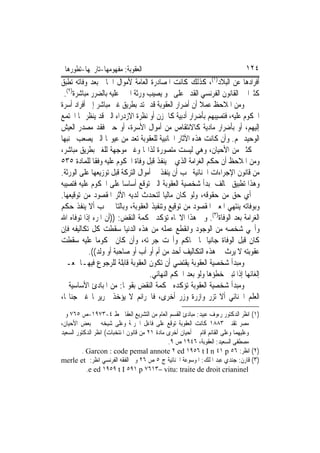 ‫ﺍﻟﻌﻘﻮﺑﺔ: ﻣﻔﻬﻮﻣﻬﺎ-ﺗﺎﺭﳜﻬﺎ-ﺗﻄﻮﺭﻫﺎ‬                                              ‫٤٢١‬
‫ﺃﻓﺮﺍﺩﻫﺎ ﻋﻦ ﺍﻟﺒﻼﺩ)١(، ﻛﺬﻟﻚ ﻛﺎﻧﺖ ﺍﳌﺼﺎﺩﺭﺓ ﺍﻟﻌﺎﻣﺔ ﻷﻣﻮﺍﻝ ﺍﳉﺎﱐ ﺑﻌﺪ ﻭﻓﺎﺗﻪ ﺗﻄﺒﻖ‬
 ‫ﻛﺜﲑ‪‬ﺍ ﰲ ﺍﻟﻘﺎﻧﻮﻥ ﺍﻟﻔﺮﻧﺴﻲ ﺍﻟﻘﺪﱘ ﻋﻠﻰ ﳓﻮ ﻳﺼﻴﺐ ﻭﺭﺛﺔ ﺍ‪‬ﲏ ﻋﻠﻴﻪ ﺑﺎﻟﻀﺮﺭ ﻣﺒﺎﺷﺮﺓ)٢(.‬
‫ﻭﻣﻦ ﺍﳌﻼﺣﻆ ﻋﻤﻼ ﺃﻥ ﺃﺿﺮﺍﺭ ﺍﻟﻌﻘﻮﺑﺔ ﻗﺪ ﲤﺘﺪ ﺑﻄﺮﻳﻖ ﻏﲑ ﻣﺒﺎﺷﺮ ﺇﱃ ﺃﻓﺮﺍﺩ ﺃﺳﺮﺓ‬
‫ﺍﶈﻜﻮﻡ ﻋﻠﻴﻪ، ﻓﺘﺼﻴﺒﻬﻢ ﺑﺄﺿﺮﺍﺭ ﺃﺩﺑﻴﺔ ﻛﺎﳊﺰﻥ ﺃﻭ ﻧﻈﺮﺓ ﺍﻻﺯﺩﺭﺍﺀ ﺍﻟﱵ ﻗﺪ ﻳﻨﻈﺮ ‪‬ﺎ ﺍ‪‬ﺘﻤﻊ‬
‫ﺇﻟﻴﻬﻢ، ﺃﻭ ﺑﺄﺿﺮﺍﺭ ﻣﺎﺩﻳﺔ ﻛﺎﻻﻧﺘﻘﺎﺹ ﻣﻦ ﺃﻣﻮﺍﻝ ﺍﻷﺳﺮﺓ، ﺃﻭ ﺣﱴ ﻓﻘﺪ ﻣﺼﺪﺭ ﺍﻟﻌﻴﺶ‬
‫ﺍﻟﻮﺣﻴﺪ ﳍﻢ. ﻭﺃﻥ ﻛﺎﻧﺖ ﻫﺬﻩ ﺍﻵﺛﺎﺭ ﺍﳉﺎﻧﺒﻴﺔ ﻟﻠﻌﻘﻮﺑﺔ ﺗﻌﺪ ﻣﻦ ﻋﻴﻮ‪‬ﺎ ﺍﻟﱵ ﻳﺼﻌﺐ ﲡﻨﺒﻬﺎ‬
‫ﰲ ﻛﺜﲑ ﻣﻦ ﺍﻷﺣﻴﺎﻥ، ﻭﻫﻲ ﻟﻴﺴﺖ ﻣﺘﺼﻮﺭﺓ ﻟﺬﺍ‪‬ﺎ ﻭﻏﲑ ﻣﻮﺟﻬﺔ ﻟﻠﻐﲑ ﺑﻄﺮﻳﻖ ﻣﺒﺎﺷﺮ،‬
‫ﻭﻣﻦ ﺍﳌﻼﺣﻆ ﺃﻥ ﺣﻜﻢ ﺍﻟﻐﺮﺍﻣﺔ ﺍﻟﺬﻱ ﱂ ﻳﻨﻔﺬ ﻗﺒﻞ ﻭﻓﺎﺓ ﺍﶈﻜﻮﻡ ﻋﻠﻴﻪ ﻭﻓﻘﹰﺎ ﻟﻠﻤﺎﺩﺓ ٥٣٥‬
‫ﻣﻦ ﻗﺎﻧﻮﻥ ﺍﻹﺟﺮﺍﺀﺍﺕ ﺍﳉﻨﺎﺋﻴﺔ ﳚﺐ ﺃﻥ ﻳﻨﻔﺬ ﰲ ﺃﻣﻮﺍﻝ ﺍﻟﺘﺮﻛﺔ ﻗﺒﻞ ﺗﻮﺯﻳﻌﻬﺎ ﻋﻠﻰ ﺍﻟﻮﺭﺛﺔ.‬
‫ﻭﻫﺬﺍ ﺗﻄﺒﻴﻖ ﳐﺎﻟﻒ ﳌﺒﺪﺃ ﺷﺨﺼﻴﺔ ﺍﻟﻌﻘﻮﺑﺔ ﺍﻟﱵ ﺗﻮﻗﻊ ﺃﺳﺎﺳ‪‬ﺎ ﻋﻠﻰ ﺍﶈﻜﻮﻡ ﻋﻠﻴﻪ ﻓﺘﺼﻴﺒﻪ‬
‫ﰲ ﺃﻱ ﺣﻖ ﻣﻦ ﺣﻘﻮﻗﻪ، ﻭﻟﻮ ﻛﺎﻥ ﻣﺎﻟﻴ‪‬ﺎ ﻟﺘﺤﺪﺙ ﻟﺪﻳﻪ ﺍﻷﺛﺮ ﺍﳌﻘﺼﻮﺩ ﻣﻦ ﺗﻮﻗﻴﻌﻬﺎ.‬
‫ﻭﺑﻮﻓﺎﺗﻪ ﻳﻨﺘﻬﻲ ﺍﳌﻌﲎ ﺍﳌﻘﺼﻮﺩ ﻣﻦ ﺗﻮﻗﻴﻊ ﻭﺗﻨﻔﻴﺬ ﺍﻟﻌﻘﻮﺑﺔ، ﻭﺑﺎﻟﺘﺎﱄ ﳚﺐ ﺃﻻ ﻳﻨﻔﺬ ﺣﻜﻢ‬
‫ﺍﻟﻐﺮﺍﻣﺔ ﺑﻌﺪ ﺍﻟﻮﻓﺎﺓ)٣(. ﻭﰲ ﻫﺬﺍ ﺍﻻﲡﺎﻩ ﺗﺆﻛﺪ ﳏﻜﻤﺔ ﺍﻟﻨﻘﺾ: ))ﺃﻥ ﺍﳌﺮﺀ ﺇﺫﺍ ﺗﻮﻓﺎﻩ ﺍﷲ‬
‫ﻭﺃﳏﻲ ﺷﺨﺼﻪ ﻣﻦ ﺍﻟﻮﺟﻮﺩ ﻭﺍﻧﻘﻄﻊ ﻋﻤﻠﻪ ﻣﻦ ﻫﺬﻩ ﺍﻟﺪﻧﻴﺎ ﺳﻘﻄﺖ ﻛﻞ ﺗﻜﺎﻟﻴﻔﻪ ﻓﺈﻥ‬
‫ﻛﺎﻥ ﻗﺒﻞ ﺍﻟﻮﻓﺎﺓ ﺟﺎﻧﻴﺎ ﳌﺎ ﳛﺎﻛﻢ ﻭﺃﳏﺖ ﺟﺮﳝﺘﻪ، ﻭﺃﻥ ﻛﺎﻥ ﳏﻜﻮﻣﺎ ﻋﻠﻴﻪ ﺳﻘﻄﺖ‬
           ‫ﻋﻘﻮﺑﺘﻪ ﻻ ﻳﺮﺙ ﰲ ﻫﺬﻩ ﺍﻟﺘﻜﺎﻟﻴﻒ ﺃﺣﺪ ﻣﻦ ﺃﻡ ﺃﻭ ﺃﺏ ﺃﻭ ﺻﺎﺣﺒﺔ ﺃﻭ ﻭﻟﺪ((.‬
‫ﻭﻣﺒﺪﺃ ﺷﺨﺼﻴﺔ ﺍﻟﻌﻘﻮﺑﺔ ﻳﻘﺘﻀﻲ ﺃﻥ ﺗﻜﻮﻥ ﺍﻟﻌﻘﻮﺑﺔ ﻗﺎﺑﻠﺔ ﻟﻠﺮﺟﻮﻉ ﻓﻴﻬـﺎ ﲟﻌـﲎ‬
                                   ‫ﺇﻟﻐﺎﺋﻬﺎ ﺇﺫﺍ ﺗﺒﲔ ﺧﻄﺆﻫﺎ ﻭﻟﻮ ﺑﻌﺪ ﺍﳊﻜﻢ ﺍﻟﻨﻬﺎﺋﻲ.‬
‫ﻭﻣﺒﺪﺃ ﺷﺨﺼﻴﺔ ﺍﻟﻌﻘﻮﺑﺔ ﺗﺆﻛﺪﻩ ﳏﻜﻤﺔ ﺍﻟﻨﻘﺾ ﺑﻘﻮﳍﺎ: ﻣﻦ ﺍﳌﺒﺎﺩﺉ ﺍﻷﺳﺎﺳﻴﺔ ﰲ‬
‫ﺍﻟﻌﻠﻢ ﺍﳉﻨﺎﺋﻲ ﺃﻻ ﺗﺰﺭ ﻭﺍﺯﺭﺓ ﻭﺯﺭ ﺃﺧﺮﻯ، ﻓﺎﳉﺮﺍﺋﻢ ﻻ ﻳﺆﺧﺬ ﲜﺮﻳﺮ‪‬ﺎ ﻏﲑ ﺟﻨﺎ‪‬ﺎ،‬
‫)١( ﺍﻧﻈﺮ ﺍﻟﺪﻛﺘﻮﺭ ﺭﺀﻭﻑ ﻋﺒﻴﺪ: ﻣﺒﺎﺩﺉ ﺍﻟﻘﺴﻢ ﺍﻟﻌﺎﻡ ﻣﻦ ﺍﻟﺘﺸﺮﻳﻊ ﺍﻟﻌﻘﺎﰊ ﻁ ٤-٣٧٩١-ﺹ ٥٦٧ ﻭﰲ‬
‫ﻣﺼﺮ ﺗﻘﻨﲔ ٣٨٨١ ﻛﺎﻧﺖ ﺍﻟﻌﻘﻮﺑﺔ ﺗﻮﻗﻊ ﻋﻠﻰ ﻓﺎﻋﻞ ﺍﳉﺮﳝﺔ ﻭﻋﻠﻰ ﺷﻴﺨﻪ ﰲ ﺑﻌﺾ ﺍﻷﺣﻴﺎﻥ،‬
‫ﻭﻋﻠﻴﻬﻤﺎ ﻭﻋﻠﻰ ﺍﻟﻘﺎﺋﻢ ﻗﺎﻡ ﰲ ﺃﺣﻴﺎﻥ ﺃﺧﺮﻯ ﻣﺎﺩﺓ ١٢ ﻣﻦ ﻗﺎﻧﻮﻥ ﺍﳌﻨﺘﺨﺒﺎﺕ( ﺍﻧﻈﺮ ﺍﻟﺪﻛﺘﻮﺭ ﺍﻟﺴﻌﻴﺪ‬
                                               ‫ﻣﺼﻄﻔﻰ ﺍﻟﺴﻌﻴﺪ: ﺍﻟﻌﻘﻮﺑﺔ، ٦٤٩١ ﺹ ٩.‬
         ‫)٢( ﺍﻧﻈﺮ: ٦٥ ‪. Garcon : code pemal annote ٢ ed ١٩٥٦ t I n ٤١ p‬‬
‫)٣( ﻗﺎﺭﻥ: ﺟﻨﺪﻱ ﻋﺒﺪ ﺍﳌﻠﻚ: ﺍﳌﻮﺳﻮﻋﺔ ﺍﳉﻨﺎﺋﻴﺔ ﺝ ٥ ﺹ ٦٢ ﻭﰲ ﺍﻟﻔﻘﻪ ﺍﻟﻔﺮﻧﺴﻲ ﺍﻧﻈﺮ: ‪merle et‬‬
           ‫‪.e ed ١٩٥٩ t I ٥٩١ p ٧٦١٣– vitu: traite de droit crianinel‬‬
 