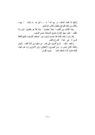 ‫ﺗﺮﻛﻬﺎ ﻟﻨﺎ ﻋﻠﻤﺎﺀ ﺍﻟﺴﻠﻒ –ﺭﲪﻬﻢ ﺍﷲ ﺃﲨﻌﲔ- ، ﻓﺈﻥ ﺧﲑ ﻣﺎ ‪‬ﺑﺬِﻟﺖ ﰲ ﺍﳉﻬﻮﺩ،‬
             ‫‪‬‬
                               ‫ﻭﻛﻠﺖ ﻣﻦ ﺃﺟﻠﻪ ﺍﻟﻘﺮﺍﺋﺢ ﻭﺍﻟﻌﻘﻮﻝ ﻛﺘﺎﺏ ﺍﷲ ﺍﻟﻌﺰﻳﺰ .‬
                                                                        ‫ﹶﱠ ‪‬‬
‫ﻭﻫﺬﺍ ﺍﻟﻜﺘﺎﺏ ﻣﻦ ﺍﻟﻜﺘﺐ ﺍﳉﺎﻣﻌﺔ ﺍﳌﺨﺘﺼﺮﺓ ﰲ ﺑﺎﺑﻪ، ﻓﻼ ﻫﻮ ﺑﺎﻟﻄﻮﻳﻞ ﺍﳌﻤﻞ، ﻭﻻ‬
                    ‫ﺑﺎﻟﻘﺼﲑ ﺍﳌﺨﻞ، ﺳﻬﻞ ﺍﻟﻌﺒﺎﺭﺓ، ﻣﺸﺮﻕ ﺍﻟﺪﻳﺒﺎﺟﺔ، ﺣﺴﻦ ﺍﻟﺘﺮﺗﻴﺐ .‬
‫ﻭﻗﺪ ﺭﺗﺐ ﺍﳌﺆﻟﻒ ﻛﺘﺎﺑﻪ ﻫﺬﺍ ﺣﺴﺐ ﺗﺮﺗﻴﺐ ﺳﻮﺭ ﺍﳌﺼﺤﻒ ﺍﻟﺸﺮﻳﻒ، ﻟﻴﺘﺘﺒﻊ ﺃﻟﻔﺎﻅ‬
                                        ‫ﺍﻟﺴﻮﺭ ﺍﻟﱵ ﻫﻲ ﲝﺎﺟﺔ ﺇﱃ ﺍﻟﺸﺮﺡ ﻭﺍﻟﺘﻔﺴﲑ .‬
‫ﻭﺍﻋﺘﻤﺪ ﺍﳌﺆﻟﻒ ﰲ ﺷﺮﺡ ﺍﻟﻐﺮﻳﺐ ﻋﻠﻰ ﺗﻔﺴﲑ ﻣﻦ ﺳﺒﻘﻮﻩ ﻣﻦ ﺃﺋﻤﺔ ﺍﻟﺘﻔﺴﲑ ﻭﺍﻟﺒﻴﺎﻥ‬
‫ﻭﺍﻟﻠﻐﺔ، ﻛﺎﺑﻦ ﻋﺒﺎﺱ، ﻭﺍﳊﺴﻦ ﺍﻟﺒﺼﺮﻱ، ﻭﺍﻷﺧﻔﺶ، ﻭﺍﺑﻦ ﺍﻷﻧﺒﺎﺭﻱ، ﻭﻏﲑﻫﻢ، ﻓﺠﺎﺀ‬
                                ‫ﻛﺘﺎﺑﻪ ﺣﺎﻭﻳﺎ ﻵﺭﺍﺀ ﺍﻟﺴﻠﻒ ﺍﻟﺼﺎﱀ ﰲ ﻏﺮﻳﺐ ﺍﻟﻘﺮﺁﻥ.‬
                                                                    ‫ﹰ‬




                                  ‫-٠١-‬
 