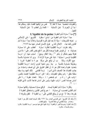 ‫٥٢١‬                                               ‫ﺍﳌﻘﺎﺻﺪ ﺍﻟﺸﺮﻋﻴﺔ ﻟﻠﻌﻘﻮﺑﺎﺕ ﰲ ﺍﻹﺳﻼﻡ‬
‫ﻭﺍﻟﻌﻘﻮﺑﺎﺕ ﺷﺨﺼﻴﺔ ﳏﺼﻨﺔ ﻻ ﺗﻨﻔﺬ ﺇﻻ ﰲ ﻧﻔﺲ ﻣﻦ ﺃﻭﻗﻌﻬﺎ ﺍﻟﻘﻀﺎﺀ ﻋﻠﻴﻪ. ﻭﺣﻜﻢ ﻫﺬﺍ‬
‫ﺍﳌﺒﺪﺃ ﺃﻥ ﺍﻹﺟﺮﺍﻡ ﻻ ﳛﺘﻤﻞ ﺍﻻﺳﺘﻨﺎﺑﺔ ﰲ ﺍﶈﺎﻛﻤﺔ ﻭﺃﻥ ﺍﻟﻌﻘﺎﺏ ﻻ ﳛﺘﻤﻞ ﺍﻻﺳﺘﻨﺎﺑﺔ ﰲ‬
                                                                         ‫ﺍﻟﺘﻨﻔﻴﺬ.‬
                  ‫)٣( ﻣﺒﺪﺃ ﺍﳌﺴﺎﻭﺍﺓ ﺃﻣﺎﻡ ﺍﻟﻌﻘﻮﺑﺔ: ‪L’égalité de la peine‬‬
‫ﻣﺒﺪﺃ ﺍﳌﺴﺎﻭﺍﺓ ﺃﻣﺎﻡ ﺍﻟﻌﻘﻮﺑﺔ ﻣﻦ ﺍﳌﺒﺎﺩﺉ ﺍﳌﺴﺘﻘﺮﺓ ﰲ ﺍﻟﺘﺸﺮﻳﻊ ﺍﳉﻨﺎﺋﻲ ﺍﻹﺳﻼﻣﻲ‬
‫ﻭﱂ ﺗﻌﺮﻓﻪ ﺍﻟﺘﺸﺮﻳﻌﺎﺕ ﺍﳊﺪﻳﺜﺔ ﺇﻻ ﺑﻌﺪ ﻗﻴﺎﻡ ﺍﻟﺜﻮﺭﺓ ﺍﻟﻔﺮﻧﺴﻴﺔ ﻭﺇﻋﻼﻬﻧﺎ ﻣﺒﺪﺃ ﺍﳌﺴﺎﻭﺍﺓ ﺃﻣﺎﻡ‬
       ‫ﺍﻟﻘﺎﻧﻮﻥ ﻛﻤﺎ ﺟﺎﺀ ﰲ ﺍﻹﻋﻼﻥ ﺍﻟﻌﺎﳌﻲ ﳊﻘﻮﻕ ﺍﻹﻧﺴﺎﻥ ﺍﻟﺼﺎﺩﺭ ﻋﻨﻬﺎ ﺳﻨﺔ ٩٨٧١.‬
‫ﻭﻟﻘﺪ ﻧﻈﺮﺕ ﺍﳌﺪﺭﺳﺔ ﺍﻟﺘﻘﻠﻴﺪﻳﺔ ﻟﻔﻜﺮﺓ ﺍﳌﺴﺎﻭﺍﺓ ﰲ ﺍﻟﻌﻘﺎﺏ ﻋﻠﻰ ﺃﻬﻧﺎ ﻣﺴﺎﻭﺍﺓ‬
‫ﺣﺴﺎﺑﻴﺔ، ﲟﻌﲎ ﺃﻥ ﺗﻔﺮﺽ ﻋﻘﻮﺑﺔ ﻣﻮﺣﺪﺓ ﻟﻜﻞ ﺟﺮﳝﺔ ﺗﻘﻊ ﺑﻨﻔﺲ ﺍﻟﻘﺪﺭ ﻋﻠﻰ ﺍﳉﻨﺎﺓ ﺩﻭﻥ‬
‫ﺗﻔﺮﻗﺔ ﺑﻴﻨﻬﻢ ﺑﺸﻜﻞ ﺃﻭ ﺑﺂﺧﺮ )١(. ﻭﻫﺬﺍ ﺍﻟﻔﻜﺮ ﻳﺮﺟﻊ ﺇﱃ ﺃﺳﺒﺎﺏ ﻣﻨﻬﺎ: ﺃﻥ ﺍﳌﺪﺭﺳﺔ‬
‫ﺍﻟﺘﻘﻠﻴﺪﻳﺔ ﺗﺆﺳﺲ ﺍﳌﺴﺌﻮﻟﻴﺔ ﺍﳉﻨﺎﺋﻴﺔ ﻋﻠﻰ ﺣﺮﻳﺔ ﺍﻹﺭﺍﺩﺓ ﺍﻟﱵ ﻳﺮﻯ ﺃﻬﻧﺎ ﻣﺘﺴﺎﻭﻳﺔ ﺑﺎﻟﻨﺴﺒﺔ‬
‫ﳉﻤﻴﻊ ﺍﻷﻓﺮﺍﺩ، ﻭﺑﺎﻟﺘﺎﱄ ﳚﺐ ﺃﻥ ﺗﻮﻗﻊ ﻋﻠﻰ ﻣﺮﺗﻜﱯ ﺟﺮﳝﺔ ﻣﺎ ﺍﻟﻌﻘﻮﺑﺔ ﺍﳌﻘﺮﺭﺓ ﳍﺎ‬
‫ﻭﺑﻄﺮﻳﻘﺔ ﻣﺘﺴﺎﻭﻳﺔ ﺑﺎﻟﻨﺴﺒﺔ ﳍﻢ ﲨﻴﻌ‪‬ﺎ. ﻭﻣﻦ ﻧﺎﺣﻴﺔ ﺃﺧﺮﻯ ﺃﺭﺍﺩﺕ ﺍﳌﺪﺭﺳﺔ ﺍﻟﺘﻘﻠﻴﺪﻳﺔ‬
‫ﺑﺘﺤﺪﻳﺪ ﻋﻘﻮﺑﺔ ﻭﺍﺣﺪﺓ ﻟﻜﻞ ﺟﺮﳝﺔ، ﺃﻥ ﺗﻘﻔﻞ ﺍﻟﻄﺮﻳﻖ ﻋﻠﻰ ﺃﻱ ﺗﻌﺴﻒ ﻭﺍﺳﺘﺒﺪﺍﺩ ﻣﻦ‬
‫ﺟﺎﻧﺐ ﺍﻟﻘﻀﺎﺓ، ﻫﺬﺍ ﺍﻟﺘﻌﺴﻒ ﺍﻟﺬﻱ ﺃﺩﻯ ﺇﱃ ﳑﺎﺭﺳﺔ ﺍﻟﻘﺎﺿﻲ ﰲ ﺫﻟﻚ ﺍﻟﻌﻬﺪ ﻭﻣﺎ ﺳﺒﻘﻪ‬
‫ﺳﻠﻄﺔ ﺧﻠﻖ ﺍﳉﺮﺍﺋﻢ ﻭﺧﻠﻖ ﺍﻟﻌﻘﻮﺑﺎﺕ. ﻭﺃﺧﲑ‪‬ﺍ ﻓﺈﻥ ﺍﳌﺪﺭﺳﺔ ﺍﻟﺘﻘﻠﻴﺪﻳﺔ ﺍﻫﺘﻤﺖ ﺑﺎﻟﻀﺮﺭ‬
‫ﺍﳌﺘﺮﺗﺐ ﻋﻠﻰ ﺍﳉﺮﳝﺔ، ﻭﱂ ‪‬ﺘﻢ ﺑﺸﺨﺺ ﺍﳉﺎﱐ، ﻭﺑﺎﻟﺘﺎﱄ ﺗﺘﺤﺪﺩ ﻋﻘﻮﺑﺔ ﺍﳉﺮﳝﺔ ﻋﻠﻰ‬
‫ﺃﺳﺎﺱ ﺟﺴﺎﻣﺔ ﺍﻟﻀﺮﺭ ﺍﳌﺘﺮﺗﺐ ﻋﻠﻴﻬﺎ، ﻭﻟﻴﺲ ﻋﻠﻰ ﺃﺳﺎﺱ ﻓﺪﺍﺣﺔ ﺍﻟﺬﻧﺐ ﺍﻟﺬﻱ ﺍﻗﺘﺮﻓﻪ‬
                                                                      ‫ﺍﳉﺎﱐ )٢(.‬
‫ﻭﻓﻜﺮﺓ ﺍﳌﺴﺎﻭﺍﺓ ﺃﻣﺎﻡ ﺍﻟﻌﻘﻮﺑﺔ ﻟﻴﺴﺖ ﰲ ﺍﻟﻮﺍﻗﻊ ﻣﺴﺎﻭﺍﺓ ﺣﺴﺎﺑﻴﺔ، ﻭﻟﻜﻨﻬﺎ ﻣﺴﺎﻭﺍﺓ‬
‫ﺃﻣﺎﻡ ﺍﻟﻘﺎﻧﻮﻥ ﻓﺤﺴﺐ، ﺃﻱ ﻣﺴﺎﻭﺍﺓ ﰲ ﺍﳋﻀﻮﻉ ﻟﻨﺺ ﺍﻟﻘﺎﻧﻮﻥ ﻭﺍﺳﺘﺤﻘﺎﻕ ﺍﻟﻌﻘﻮﺑﺔ ﺍﻟﱵ‬
‫ﻳﻘﺮﺭﻫﺎ، ﻭﻫﺬﺍ ﻻ ﳝﻨﻊ ﻣﻦ ﺃﻥ ﻳﻮﻗﻊ ﺍﻟﻘﺎﺿﻲ ﻋﻠﻰ ﺍ‪‬ﺮﻡ ﺍﻟﻌﻘﻮﺑﺔ ﺍﻟﱵ ﺗﺘﻔﻖ ﻭﻇﺮﻭﻓﻪ ﺍﻟﱵ‬
‫)١( ﻭﻟﻘﺪ ﺗﺄﺛﺮ ﺍﻟﺘﺸﺮﻳﻊ ﺍﳉﻨﺎﺋﻲ ﺍﻟﻔﺮﻧﺴﻲ ﺍﻟﺼﺎﺩﺭ ﺳﻨﺔ ١٩٧١ ﺑﺘﻠﻚ ﺍﻟﺴﻴﺎﺳﺔ ﻓﺤﺪﺩ ﻟﻜﻞ ﺟﺮﳝﺔ ﻋﻘﻮﺑﺔ‬
                                ‫ﻭﺍﺣﺪﺓ ﻭﱂ ﻳﺘﺮﻙ ﻟﻠﻘﺎﺿﻲ ﺃﻱ ﺳﻠﻄﺔ ﺗﻘﺪﻳﺮﻳﺔ ﰲ ﺗﻮﻗﻴﻊ ﺍﻟﻌﻘﺎﺏ .‬
‫)٢( ﻫﺬﻩ ﺍﻟﻨﻈﺮﺓ ﺍﳌﻮﺿﻮﻋﻴﺔ ﻟﻠﺠﺮﳝﺔ ﻭﻟﻠﻌﻘﻮﺑﺔ ﺍﳌﺘﺮﺗﺒﺔ ﻋﻠﻴﻬﺎ ﺩﺍﻓﻊ ﻋﻨﻬﺎ ﻣﺆﺳﺴﻮ ﺍﳌﺪﺭﺳﺔ ﺍﻟﺘﻘﻠﻴﺪﻳﺔ: ﺑﻜﺎﺭﻳﺎ‬
                                                                   ‫ﻭﺑﻨﺘﺎﻡ ﺑﺎﻟﻨﺴﺒﺔ ﻟـ ﺑﻜﺎﺭﻳﺎ .‬
 