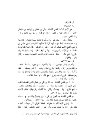 ‫ﺗﺮﲨﺔ ﺍﳌﺆﻟﻒ‬
                                                           ‫-ﺍﲰﻪ ﻭﻧﺴﺒﻪ:‬
‫ﻫﻮ ﺍﻹﻣﺎﻡ ﺍﻟﻌﻼﻣﺔ، ﻗﺎﺿﻲ ﺍﻟﻘﻀﺎﺓ ، ﻋﻠﻲ ﺑﻦ ﻋﺜﻤﺎﻥ ﺑﻦ ﺇﺑﺮﺍﻫﻴﻢ ﺑﻦ ﺳﻠﻴﻤﺎﻥ‬
‫ﺍﳌﺎﺭﺩﻳﲏ )١(، ﻋﻼﺀ ﺍﻟﺪﻳﻦ ، ﺍﻟﺸﻬﲑ : ﺑﺎﺑﻦ ﺍﻟﺘﺮﻛﻤﺎﱐ ، ﻭﻟﺪ ﺳﻨﺔ ﺛﻼﺙ ﻭﲦﺎﻧﲔ‬       ‫ِِ‬
                                                        ‫ﻭﺳﺘﻤﺎﺋﺔ ﻣﻦ ﺍﳍﺠﺮﺓ .‬
‫ﻭﻧﺸﺄ ﺍﳌﺎﺭﺩﻳﲏ ﰲ ﺑﻴﺖ ﻋﻠﻢ ﻭﺩﻳﻦ ، ﻓﺄﺳﺮﺗﻪ ﻛﺎﻧﺖ ﻣﻨﺠﺒﺔ ﻟﻠﻌﻠﻤﺎﺀ، ﻭﻛﺎﻥ ﺑﻴﺘﻪ‬
‫ﺑﻴﺖ ﻋﻠﻤﺎﺀ ﻓﻀﻼﺀ ﺃﺋﻤﺔ ﺍﻧﺘﻬﺖ ﺇﻟﻴﻬﻢ ﺍﻟﺮﺋﺎﺳﺔ ؛ ﻓﺄﺑﻮﻩ ﺍﻹﻣﺎﻡ ﻓﺨﺮ ﺍﻟﺪﻳﻦ ﻋﺜﻤﺎﻥ ﺑﻦ‬
‫ﺇﺑﺮﺍﻫﻴﻢ، ﺍﻟﺸﻴﺦ ﺍﻹﻣﺎﻡ ﺍﻟﻌﻼﻣﺔ ﺃﺑﻮ ﻋﻤﺮ ﺍﳌﺎﺭﺩﻳﲏ ﺑﻦ ﺍﻟﺘﺮﻛﻤﺎﱐ ﻛﺎﻥ ﺇﻣﺎﻣﺎ ﻋﻠﻤﺎ ﺑﺎﺭﻋﺎ‬
‫ﹰ ﹰ ﹰ‬
‫ﻣﺘﻔﻨﻨﺎ ، ﺗﺼﺪﺭ ﻟﻺﻓﺘﺎﺀ ﻭﺍﻟﺘﺪﺭﻳﺲ ﺳﻨﲔ، ﻭﻛﺎﻥ ﺷﻴﺦ ﺍﳊﻨﻔﻴﺔ ﰲ ﺯﻣﻨﻪ ﺑﺎﻟﺪﻳﺎﺭ ﺍﳌﺼﺮﻳﺔ،‬
                                                                        ‫ﹰ‬
‫ﻭﺷﺮﺡ ﺍﳉﺎﻣﻊ ﺍﻟﻜﺒﲑ ﰲ ﻋﺪﺓ ﳎﻠﺪﺍﺕ، ﻭﺃﻗﺮﺃﻩ ﺑﺎﳌﺪﺭﺳﺔ ﺍﳌﻨﺼﻮﺭﻳﺔ ﺩﺭﻭﺳﺎ ، ﻭﻛﺎﻥ‬
         ‫ﹰ‬
                                                            ‫ﻳﻨﻈﺮ ﰲ ﺃﻭﻗﺎﻓﻬﺎ .‬
                                                    ‫ﺗﻮﰲ ﺳﻨﺔ ١٣٧ﻫـ .‬
‫ﻭﺃﺧﻮﻩ : ﺍﻹﻣﺎﻡ ﺗﺎﺝ ﺍﻟﺪﻳﻦ ﺃﲪﺪ، ﻭﻟﺪ ﺑﺎﻟﻘﺎﻫﺮﺓ ﰲ ﺷﻬﺮ ﺫﻱ ﺍﳊﺠﺔ ﺳﻨﺔ ١٨٦ﻫـ‬
‫، ﻭﺗﻔﻘﻪ ﻭﺩﺭﺱ ﻭﺃﻓﱴ، ﻭﺍﺷﺘﻐﻞ ﺑﺄﻧﻮﺍﻉ ﺍﻟﻌﻠﻮﻡ، ﻭﻧﺎﺏ ﰲ ﺍﳊﻜﻢ، ﻭﺻﻨﻒ ﰲ ﺍﻟﻔﻘﻪ‬
‫ﻭﺍﻷﺻﻠﲔ، ﻭﺍﳊﺪﻳﺚ ﻭﺍﻟﻔﺮﺍﺋﺾ ﻭﺍﻟﻌﺮﺑﻴﺔ ﻭﺍﻟﻌﺮﻭﺽ ﻭﺍﻟﻨﺤﻮ ﻭﺍﳍﻴﺌﺔ ﻭﺍﳌﻨﻄﻖ ﻭﻏﲑﻫﺎ،‬
           ‫ﻭﻣﻦ ﺗﺼﺎﻧﻴﻔﻪ : ﺷﺮﺡ ﺍﳍﺪﺍﻳﺔ، ﻭﺷﺮﺡ ﺍﳉﺎﻣﻊ ﺍﻟﻜﺒﲑ ، ﺗﻮﰲ ﺳﻨﺔ ٤٤٧ﻫـ .‬
                                                 ‫ﻭﺍﳌﺎﺭﺩﻳﲏ ﻭﺍﻟﺪ ﺍﻹﻣﺎﻣﲔ :‬
‫-ﺃﰊ ﺍﳊﺴﻦ ﻗﺎﺿﻲ ﺍﻟﻘﻀﺎﺓ ، ﻋﺒﺪ ﺍﷲ ﺑﻦ ﻋﻠﻲ ﺑﻦ ﻋﺜﻤﺎﻥ ﻗﺎﺿﻲ ﺍﻟﻘﻀﺎﺓ، ﺍﳌﻠﻘﺐ‬
‫ﲜﻤﺎﻝ ﺍﻟﺪﻳﻦ، ﺗﻮﱃ ﺍﻟﻘﻀﺎﺀ ﺑﻌﺪ ﺳﻨﺔ ﲬﺴﲔ، ﻭﺩﺭﺱ ﺍﳊﺪﻳﺚ ﺑﺎﻟﻜﺎﻣﻠﻴﺔ، ﻭﺍﻟﺘﻔﺴﲑ‬
‫ﺑﺎﳉﺎﻣﻊ ﺍﻟﻄﻮﻟﻮﱐ، ﻭﺃﻓﱴ، ﻭﺣﺪﺙ، ﻭﻛﺎﻥ ﳏﺴﻨﺎ ﻟﻄﻠﺒﺘﻪ، ﻭﺍﻓﺮ ﺍﻟﻮﻗﺎﺭ، ﻟﻄﻴﻒ ﺍﻟﺬﺍﺕ،‬
                                 ‫ﹰ‬
                                         ‫ﻣﻘﺪﻣﺎ ﻋﻨﺪ ﺍﳌﻠﻮﻙ، ﺗﻮﰲ ﺳﻨﺔ ٩٦٧ﻫـ.‬
                                                                       ‫ﹰ‬
‫-ﻭ ﻗﺎﺿﻲ ﺍﻟﻘﻀﺎﺓ ﻋﺒﺪ ﺍﻟﻌﺰﻳﺰ ﺑﻦ ﻋﻠﻲ ، ﺩﺭﺱ ﻭﺣﺼﻞ ﻭﺃﻓﺎﺩ، ﻭﲰﻊ ﺍﳊﺪﻳﺚ،‬
        ‫ﻭﻛﺘﺐ ﲞﻄﻪ ﺍﻟﻜﺜﲑ، ﻭﻛﺎﻥ ﻓﺎﺿﻼ ﻋﺎﻗﻼ ، ﺗﻮﰲ ﺳﻨﺔ ٩٤٧ﻫـ ﰲ ﺣﻴﺎﺓ ﺃﺑﻴﻪ .‬
                                        ‫ﹰ ﹰ‬
‫ﺑﺪﺃ ﺍﳌﺎﺭﺩﻳﻨﻴﻲ ﻃﻠﺒﻪ ﻟﻠﻌﻠﻢ ﻣﻨﺬ ﻃﻔﻮﻟﺘﻪ ؛ ﻓﺤﻔﻆ ﺍﻟﻘﺮﺁﻥ ﺍﻟﻜﺮﱘ، ﻭﻃﻠﺐ ﺍﻟﻌﻠﻢ ،‬
‫ﻓﺘﻔﻘﻪ ﻋﻠﻰ ﲨﺎﻋﺔ ﻣﻦ ﻋﻠﻤﺎﺀ ﻋﺼﺮﻩ، ﻭﺃﻓﲎ ﻋﻤﺮﻩ ﰲ ﺍﻟﺘﻌﻠﻢ ﻭﺍﻟﺘﻌﻠﻴﻢ، ﻭﺗﻔﻨﻦ ﰲ ﻋﺪﺓ‬

      ‫)١( ﻣﺎﺭﺩﻳﻦ : ﻗﻠﻌﺔ ﻣﺸﻬﻮﺭﺓ ﻋﻠﻰ ﻗﻤﺔ ﺟﺒﻞ ﺍﳉﺰﻳﺮﺓ، ﻣﺸﺮﻓﺔ ﻋﻠﻰ ﺩﻧﻴﺴﺮ ﻭﺩﺍﺭﺍ ﻭﻧﺼﻴﺒﲔ .‬
                                                                         ‫ِِ‬
                                    ‫-١١-‬
 