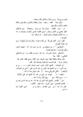 ‫ﻋﻠﻮﻡ، ﻭﺑﺮﻉ ﻭﺃﻓﱴ ﻭﺩﺭﺱ ﻭﺃﻗﺮﺃ، ﻭﺍﺷﺘﻐﻞ ﻭﺃﻟﻒ ﻭﺻﻨﻒ .‬
‫ﻭﻛﺎﻥ ﺇﻣﺎﻣﺎ ﰲ ﺍﻟﺘﻔﺴﲑ، ﻭﻋﻠﻢ ﺍﳊﺪﻳﺚ، ﻭﺍﻟﻔﻘﻪ ﻭﺍﻷﺻﻮﻝ، ﻭﺍﻟﻔﺮﺍﺋﺾ، ﻭﺍﻟﻠﻐﺔ‬
                                                             ‫ﹰ‬
                                                     ‫ﻭﺍﻟﻨﺤﻮ ﻭﺍﻟﺸﻌﺮ، ﻭﺍﻟﺘﻮﺍﺭﻳﺦ.‬
‫ﺗﻮﱃ ﺍﳌﺎﺭﺩﻳﲏ ﺍﻟﻘﻀﺎﺀ ﰲ ﺷﻮﺍﻝ ﺳﻨﺔ ﲦﺎﻥ ﻭﺃﺭﺑﻌﲔ ﻭﺳﺒﻌﻤﺎﺋﺔ ﰲ ﺯﻣﻦ ﺍﻟﺴﻠﻄﺎﻥ‬
‫ﺍﳌﻈﻔﺮ ﺣﺎﺟﻲ ﺑﻦ ﺍﻟﻨﺎﺻﺮ، ﻭﺑﺎﺷﺮ ﺍﳌﺎﺭﺩﻳﻦ ﺍﻟﻘﻀﺎﺀ ﺃﺣﺴﻦ ﻣﺒﺎﺷﺮﺓ، ﻭﺣﺴﻨﺖ ﺳﲑﺗﻪ،‬
                       ‫ﻭﲪﺪﺕ ﺃﻓﻌﺎﻟﻪ ﻭﻃﺮﻳﻘﺘﻪ، ﻭﺍﺳﺘﻤﺮ ﻗﺎﺿﻴﺎ ﺇﱃ ﺃﻥ ﺃﺩﺭﻛﺘﻪ ﺍﳌﻨﻴﺔ.‬
                                           ‫ﹰ‬
                                                                      ‫-ﺷﻴﻮﺧﻪ :‬
‫ﺗﻠﻘﻰ ﺍﳌﺎﺭﺩﻳﲏ ﺍﻟﻌﻠﻢ ﻋﻠﻰ ﻛﺜﲑ ﻣﻦ ﻋﻠﻤﺎﺀ ﻋﺼﺮﻩ ، ﻭﻛﻦ ﺃﺑﻮﻩ ﺃﻭﻝ ﺷﻴﺦ ﻟﻪ ، ﻭﻣﻦ‬
                                                           ‫ﺃﺑﺮﺯ ﻫﺆﻻﺀ ﺍﻟﺸﻴﻮﺥ :‬
‫-ﺍﻷﺑﺮﻗﻮﻫﻲ : ﺃﲪﺪ ﺑﻦ ﺇﺳﺤﺎﻕ ﺑﻦ ﳏﻤﺪ ﺑﻦ ﺍﳌﺆﻳﺪ، ﺃﺑﻮ ﺍﳌﻌﺎﱄ، ﺷﻬﺎﺏ ﺍﻟﺪﻳﻦ،‬
                                             ‫ﻭﻛﺎﻥ ﻣﻘﺮﺋﺎ ﺻﺎﳊﺎ ﻣﺘﻮﺍﺿﻌﺎ ﻓﺎﺿﻼ .‬
                                               ‫ﹰ‬     ‫ﹰ‬         ‫ﹰ‬     ‫ﹰ‬
‫-ﺍﻟﺪﻣﻴﺎﻃﻲ : ﺷﺮﻑ ﺍﻟﺪﻳﻦ ﺃﺑﻮ ﳏﻤﺪ ﻋﺒﺪ ﺍﳌﺆﻣﻦ ﺑﻦ ﺧﻠﻒ ﺑﻦ ﺍﳊﺴﻦ ﺍﻟﺪﻣﻴﺎﻃﻲ‬
                                                       ‫ﺍﻟﺸﺎﻓﻌﻲ، ﺍﳊﺎﻓﻆ ﺍﳊﺠﺔ .‬
‫ﻛﺎﻥ ﺻﺎﺩﻗﺎ ﺣﺎﻓﻈﺎ ﻣﺘﻘﻨﺎ، ﺟﻴﺪ ﺍﻟﻌﺮﺑﻴﺔ، ﻏﺮﻳﺮ ﺍﻟﻠﻐﺔ، ﻭﺍﺳﻊ ﺍﻟﻔﻘﻪ، ﻛﺘﺐ ﺍﻟﻌﺎﱄ‬
                                                   ‫ﹰ ﹰ‬           ‫ﹰ‬
                   ‫ﻭﺍﻟﻨﺎﺯﻝ ،ﺑﺎﺭﻋﺎ ﰲ ﻋﻠﻢ ﺍﻟﻨﺴﺐ، ﺩﻳﻨﺎ ﻛﻴﺴﺎ ﻣﺘﻮﺍﺿﻌﺎ، ﻛﺒﲑ ﺍﻟﻘﺪﺭ.‬
                                 ‫ﹰ‬      ‫ﹰ ﹰ‬                        ‫ﹰ‬
‫-ﺍﺑﻦ ﺍﻟﺼﻮﺍﻑ : ﺍﻟﺸﻴﺦ ﺍﻹﻣﺎﻡ ﺍﳌﻘﺮﺉ ﺍﳌﻌﻤﺮ، ﺷﺮﻑ ﺍﻟﺪﻳﻦ ﺍﳊﺴﲔ، ﳛﻲ ﺑﻦ‬
‫ﳒﻴﺐ ﺍﻟﺪﻳﻦ ﺃﲪﺪ ﺑﻦ ﺍﻟﺸﻴﺦ ﻋﺒﺪ ﺍﻟﻌﺰﻳﺰ ﺑﻦ ﻋﺒﺪ ﺍﷲ ﺑﻦ ﻋﻠﻲ ﺍﳉﺬﺍﻣﻲ ﺑﻦ ﺍﻟﺼﻮﺍﻑ،‬
         ‫ﺍﻹﺳﻜﻨﺪﺭﺍﱐ ﺍﳌﺎﻟﻜﻲ ﺍﻟﺸﺮﻭﻃﻲ، ﻣﺎﺕ ﰲ ﺛﺎﱐ ﻋﺸﺮ ﺷﺒﻌﺎﻥ ﺳﻨﺔ ٥٠٧ﻫـ .‬
‫-ﺷﻬﺎﺏ ﺍﶈﺴﲏ : ﺷﻬﺎﺏ ﺑﻦ ﻋﻠﻲ ﺑﻦ ﻋﺒﺪ ﺍﷲ ﺍﻟﺸﻴﺦ ﺃﺑﻮ ﻋﻠﻲ ﺍﻟﺘﺮﻛﻤﺎﱐ‬
                       ‫ﺍﶈﺴﲏ، ﺭﻭﻯ ﺍﻟﻜﺜﲑ، ﻭﺗﻮﰱ ﰲ ﺭﺑﻴﻊ ﺍﻷﻭﻝ ﺳﻨﺔ ٨٠٧ﻫـ .‬
‫-ﺍﺑﻦ ﺃﰊ ﺍﻟﻘﺎﺳﻢ : ﺍﻟﺸﻴﺦ ﺭﺷﻴﺪ ﺍﻟﺪﻳﻦ ﺃﺑﻮ ﻋﺒﺪ ﺍﷲ ﳏﻤﺪ ﺑﻦ ﻋﺒﺪ ﺍﷲ ﺑﻦ ﻋﻤﺮ ﺑﻦ‬
                     ‫ﺃﰊ ﺍﻟﻘﺎﺳﻢ ﺍﻟﺒﻐﺪﺍﺩﻱ ﺍﳊﻨﺒﻠﻲ ﺍﳌﻘﺮﺉ، ﺍﶈﺪﺙ ﺍﻟﺼﻮﰲ ﺍﻟﻜﺎﺗﺐ .‬
‫ﻛﺎﻥ ﻋﺎﳌﺎ ﺻﺎﳊﺎ ﻣﻦ ﳏﺎﺳﻦ ﺍﻟﺒﻐﺪﺍﺩﻳﲔ ﻭﺃﻋﻴﺎ‪‬ﻢ، ﺗﻮﰱ ﰲ ﲨﺎﺩﻱ ﺍﻵﺧﺮﺓ ﺳﻨﺔ‬‫ﹰ‬       ‫ﹰ‬
                                                                      ‫٧٠٧ﻫـ .‬



                                   ‫-٢١-‬
 