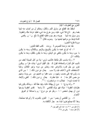 ‫ﺍﻟﻔﺼﻞ ﺍﻟﺜﺎﱐ/ ﺃﻧﻮﺍﻉ ﺍﻟﻌﻘﻮﺑﺎﺕ‬                                                  ‫٨٤١‬
                                                       ‫ﺍﻟﺘﻌﺰﻳﺮ ﻣﻊ ﺍﻟﻌﻘﻮﺑﺎﺕ ﺍﳌﺎﻟﻴﺔ:‬
‫ﺃﺳﻘﻂ ‪ ‬ﺍﻟﻘﻄﻊ ﻋﻦ ﺳﺎﺭﻕ ﺍﻟﺜﻤﺮ ﻭﺍﻟﻜﺜﺮ، ﻭﺣﻜﻢ ﺃﻥ ﻣﻦ ﺃﺻﺎﺏ ﻣﻨﻪ ﺷﻴﺌﹰﺎ‬
‫ﺑﻔﻤﻪ ﻭﻫﻮ ﳏﺘﺎﺝ ﻓﻼ ﺷﻲﺀ ﻋﻠﻴﻪ، ﻭﻣﻦ ﺧﺮﺝ ﻣﻨﻪ ﺷﻲﺀ ﻓﻌﻠﻴﻪ ﻏﺮﺍﻣﺔ ﻣﺜﻠﻪ ﻭﺍﻟﻌﻘﻮﺑﺔ.‬
‫ﻭﻣﻦ ﺳﺮﻕ ﻣﻨﻪ ﺷﻴﺌﹰﺎ ﰲ ﺟﺮﻳﻨﻪ، ﻭﻫﻮ ﺑﻴﺪﺭﻩ ﻓﻌﻠﻴﻪ ﺍﻟﻘﻄﻊ ﺇﺫﺍ ﺑﻠﻎ ﲦﻦ ﺍ‪‬ﻦ. ﻭﻗﻀﻰ ﰲ‬
                              ‫ﺍﻟﺸﺎﺓ ﺗﺆﺧﺬ ﻣﻦ ﻣﺮﺍﺗﻌﻬﺎ ﺑﺜﻤﻨﻬﺎ ﻣﺮﺗﲔ ﻭﺿﺮﺏ ﻧﻜﺎﻝ )١(.‬
                                                               ‫ﻣﺮﻭﻧﺔ ﻧﻈﺮﻳﺔ ﺍﻟﺘﻌﺰﻳﺮ:‬
               ‫ﳊﻈﻨﺎ ﻋﻨﺪ ﺩﺭﺍﺳﺘﻨﺎ ﻟﻠﻨﺼﻮﺹ ﺍﻟﱵ ﻭﺭﺩﺕ ﰲ ﻛﺘﺐ ﺍﻟﻔﻘﻪ ﻟﻠﺘﻌﺰﻳﺮ:‬
‫١- ﺃﻧﻪ ﺃﻧﻮﺍﻉ: ﻓﻤﻨﻪ ﻣﺎ ﻳﻜﻮﻥ ﺑﺎﻟﺘﻮﺑﻴﺦ ﻭﺑﺎﻟﺰﺟﺮ ﻭﺑﺎﻟﻜﻼﻡ، ﻭﻣﻨﻪ ﻣﺎ ﻳﻜﻮﻥ‬
‫ﺑﺎﳊﺒﺲ، ﻭﻣﻨﻪ ﻣﺎ ﻳﻜﻮﻥ ﺑﺎﻟﻨﻔﻲ ﻋﻦ ﺍﻟﻮﻃﻦ، ﻭﻣﻨﻪ ﻣﺎ ﻳﻜﻮﻥ ﺑﺎﻟﻘﺘﻞ، ﻭﻣﻨﻪ ﻣﺎ ﻳﻜﻮﻥ‬
                                                                       ‫ﺑﺈﺗﻼﻑ ﺍﳌﺎﻝ.‬
‫٢- ﻭﺃﻧﻪ ﻳﻨﺎﺳﺐ ﻛﻞ ﻃﺎﺋﻔﺔ، ﻓﺘﺄﺩﻳﺐ ﺫﻭﻱ ﺍﳍﻴﺌﺔ ﻣﻦ ﺃﻫﻞ ﺍﻟﺼﻴﺎﻧﺔ ﺃﺧﻒ ﻣﻦ‬
‫ﺗﺄﺩﻳﺐ ﺃﻫﻞ ﺍﻟﺒﺬﺭﺍﺀ ﻭﺍﻟﺴﻔﺎﻫﺔ، ﻟﻘﻮﻝ ﺍﻟﻨﱯ ‪ :‬ﺃﻗﻴﻠﻮﺍ ﺫﻭﻱ ﺍﳍﻴﺌﺎﺕ ﻋﺜﺮﺍ‪‬ﻢ. ﻭﻳﻜﻮﻥ‬
‫ﺗﻌﺰﻳﺮ ﻣﻦ ﺟﻞ ﻗﺪﺭﻩ ﺑﺎﻹﻋﺮﺍﺽ ﻋﻨﻪ، ﻭﺗﻌﺬﻳﺮ ﻣﻦ ﺩﻭﻧﻪ ﺑﺰﺍﺟﺮ ﺍﻟﻜﻼﻡ، ﻭﻏﺎﻳﺔ‬
‫ﺍﻻﺳﺘﺨﻔﺎﻑ ﺍﻟﺬﻱ ﻻ ﻗﺬﻑ ﻓﻴﻪ ﻭﻻ ﺳﺐ. ﰒ ﻳﻌﺪﻝ ﻋﻦ ﺩﻭﻥ ﺫﻟﻚ ﺇﱃ ﺍﳊﺒﺲ ﺍﻟﺬﻱ‬
‫ﻳﻨـﺰﻟﻮﻥ ﻓﻴﻪ ﻋﻠﻰ ﺣﺴﺐ ﺭﺗﺒﻬﻢ، ﻭﲝﺴﺐ ﻫﻔﻮﺍ‪‬ﻢ، ﻓﻤﻨﻬﻢ ﻣﻦ ﳛﺒﺲ ﻳﻮﻣ‪‬ﺎ، ﻭﻣﻨﻬﻢ‬
‫ﻣﻦ ﺣﺒﺲ ﺃﻛﺜﺮ ﻣﻨﻪ ﺇﱃ ﻏﲑ ﻏﺎﻳﺔ ﻣﻘﺪﺭﺓ، ﰒ ﻳﻌﺪﻝ ﲟﻦ ﺩﻭﻥ ﺫﻟﻚ ﺇﱃ ﺍﻟﻨﻔﻲ ﻭﺍﻹﺑﻌﺎﺩ‬
                                 ‫ﺇﺫﺍ ﺗﻌ ‪‬ﺕ ﺫﻧﻮﺑﻪ ﺇﱃ ﺍﺟﺘﻼﺏ ﻏﲑﻩ ﻭﺍﺳﺘﻀﺮﺍﺭﻩ ‪‬ﺎ )٢(.‬
                                                                             ‫ﺪ‬
‫٣- ﻭﺃﻧﻪ ﻳﺮﺩﻉ ﺍﳉﺎﱐ ﺩﻭﻥ ﺃﻥ ﻳﻬﻠﻜﻪ ﻏﺎﻟ‪‬ﺒﺎ، ﻭﻓﻴﻪ ﻋﻈﺔ ﻟﻠﻐﲑ، ﻭﺑﺬﻟﻚ ﻳﻜﻮﻥ ﻓﻴﻪ‬
‫ﻣﻘ ّﻣﺎﺕ ﺍﻟﻌﻘﻮﺑﺔ ﺍﳊﺪﻳﺜﺔ، ﻓﻬﻮ ﻳﺘﺮﻙ ﻟﻠﻘﺎﺿﻲ ﳎﺎﻻ ﻭﺍﺳﻌ‪‬ﺎ ﰲ ﺗﻘﺪﻳﺮ ﺍﻟﻌﻘﻮﺑﺔ ﻭﻧﻮﻋﻬﺎ‬
                                   ‫ﹰ‬                                            ‫ﻮ‬
‫ﺩﻭﻥ ﺃﻥ ﻳﻬﻤﻞ ﺷﺨﺺ ﺍﳉﺎﱐ، ﻭﻫﻞ ﻫﻮ ﻣﻦ ﻧﻮﻉ ﺍ‪‬ﺮﻡ ﺑﺎﳌﺼﺎﺩﻓﺔ ﺃﻡ ﺍﻟﻌﺮﻳﻖ ﰲ‬
                                                                            ‫ﺍﻹﺟﺮﺍﻡ.‬
‫٤- ﳚﻮﺯ ﻟﻠﻘﺎﺿﻲ ﺃﻥ ﻳﻀﻢ ﺍﳊﺒﺲ ﺇﱃ ﺍﻟﺘﻌﺰﻳﺮ ﺑﺎﻟﻀﺮﺏ ﺇﺫﺍ ﺭﺃﻯ ﻓﻴﻪ ﻣﺼﻠﺤﺔ،‬
                                  ‫ﻭﻫﺬﺍ ﻷﻧﻪ ﻳﺼﻠﺢ ﺗﻌﺰﻳﺮ‪‬ﺍ ﺍﺑﺘﺪﺍﺀ ﺣﱴ ﺟﺎﺯ ﺍﻻﻛﺘﻔﺎﺀ ﺑﻪ.‬
                                           ‫)١( ﺍﻧﻈﺮ ﺹ ١١٢ ﺯﺍﺩ ﺍﳌﻌﺎﺩ ﻻﺑﻦ ﺍﻟﻘﻴﻢ ﺟﺰﺀ ٣.‬
                                                      ‫)٢( ﺍﻧﻈﺮ ﻣﺴﻨﺪ ﺃﰊ ﻳﻌﻠﻰ ﺹ ٤٦٢.‬
 