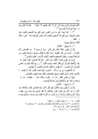 ‫ﺍﻟﻔﺼﻞ ﺍﻟﺜﺎﱐ/ ﺃﻧﻮﺍﻉ ﺍﻟﻌﻘﻮﺑﺎﺕ‬                                                  ‫٢٥١‬
‫ﻷﻫﻞ ﺍﻟﻮﺻﺎﻳﺎ ﻭﺍﻟﺪﻳﻦ ﻣﻨﻌﻪ ﻷﻥ ﺍﳌﺎﻝ ﻻ ﳝﻠﻚ ﺑﺎﻟﻌﻬﺪ ﺇﻻ ﲟﺸﻴﺌﺔ ﺍ‪‬ﲏ ﻋﻠﻴﻪ ﺇﺫﺍ ﻛﺎﻥ ﺣﻴ‪‬ﺎ‬
                                                  ‫ﺃﻭ ﲟﺸﻴﺌﺔ ﺍﻟﻮﺭﺛﺔ ﺇﺫﺍ ﻛﺎﻥ ﻣﻴﺘ‪‬ﺎ )١(.‬
‫*٢- ﺍﳉﻨﺎﻳﺔ ﻋﻤﺪ‪‬ﺍ ﻋﻠﻰ ﻣﺎ ﺩﻭﻥ ﺍﻟﻨﻔﺲ. ﻓﻤﻦ ﻗﻠﻊ ﻋﻴﻨ‪‬ﺎ ﻟﺸﺨﺺ ﻗﻠﻌﺖ ﻋﻴﻨﻪ‬
‫ﺑﻨﻔﺲ ﺍﻟﻄﺮﻳﻘﺔ. ﻭﻣﻦ ﻗﻠﻊ ﺃﺫﻧ‪‬ﺎ ﻟﺸﺨﺺ ﻗﻄﻌﺖ ﺃﺫﻧﻪ ﺑﻨﻔﺲ ﺍﻟﻄﺮﻳﻘﺔ، ﻃﺎﳌﺎ ﳝﻜﻦ ﺍﳌﻤﺎﺛﻠﺔ‬
                                                                        ‫ﺑﲔ ﺍﻟﻔﻌﻠﲔ.‬
                                                               ‫ﺛﺎﻟﺜﺎ: ﺷﺮﺍﺋﻂ ﻭﺟﻮﺑﻪ:‬
                                                                                ‫ﹰ‬
                                                   ‫١- ﻣﺎ ﻳﺮﺟﻊ ﺇﱃ ﺍﻟﻘﺎﺗﻞ:‬
‫)ﺃ( ﺃﻥ ﻳﻜﻮﻥ ﻋﺎﻗﻼ ﺑﺎﻟﻐﺎ، ﻓﺈﻥ ﻛﺎﻥ ﳎﻨﻮﻧ‪‬ﺎ ﺃﻭ ﺻﺒﻴ‪‬ﺎ ﻻ ﳚﺐ ﺍﻟﻘﺼﺎﺹ ﻷﻧﻪ‬
                                                    ‫ﹰ ‪‬‬
‫ﻋﻘﻮﺑﺔ ﻭﳘﺎ ﻟﻴﺴﺎ ﻣﻦ ﺃﻫﻞ ﺍﻟﻌﻘﻮﺑﺔ. ﻭﺃﻣﺎ ﺫﻛﻮﺭﺓ ﺍﻟﻘﺎﺗﻞ ﻭﺣﺮﻳﺘﻪ ﻭﺇﺳﻼﻣﻪ ﻓﻠﻴﺲ ﻣﻦ‬
        ‫ﺷﺮﺍﺋﻂ ﺍﻟﻮﺟﻮﺏ. ﻭﻳﻘﺘﻞ ﺍﻟﺼﺤﻴﺢ ﺑﺎﻟﺴﻘﻴﻢ ﺍﻷﺟﺬﻡ ﺍﻷﺑﺮﺹ ﺍﳌﻘﻄﻮﻉ ﺍﻟﻴﺪﻳﻦ)٢(.‬
‫)ﺏ( ﺃﻥ ﻳﻜﻮﻥ ﻗﺎﺻﺪ‪‬ﺍ ﺍﻟﻘﺘﻞ، ﻓﺈﻥ ﻛﺎﻥ ﳐﻄﺌﹰﺎ ﻓﻼ ﻗﺼﺎﺹ ﻋﻠﻴﻪ، ﻟﻘﻮﻝ ﺍﻟﻨﱯ‬
‫‪)) :‬ﺍﻟﻌﻤْﺪ ﻗﻮ ‪ .((‬ﺃﻱ ﺍﻟﻘﺘﻞ ﺍﻟﻌﻤﺪ ﻳﻮﺟﺐ ﺍﻟﻘﻮﺩ )٣( ﻭﳜﺮﺝ ﺑﺬﻟﻚ ﺍﻟﻀﺮﺏ ﺍﳌﻔﻀﻲ‬
                                                                   ‫‪ ‬ﹶ ‪‬ﺩ‬
             ‫ﻟﻠﻤﻮﺕ، ﻷﻥ ﺍﻟﻀﺮﺏ ﳑﺎ ﻻ ﻳﻘﺼﺪ ﺑﻪ ﺍﻟﻘﺘﻞ ﻋﺎﺩﺓ ﺑﻞ ﺍﻟﺘﺄﺩﻳﺐ ﺃﻭ ﺍﻟﺘﻬﺬﻳﺐ.‬
‫ﺃﻣﺎ ﺍﻟﺸﺎﻓﻌﻲ ﻓﲑﻯ ﺃﻥ ﺍﳌﻮﺍﻻﺓ ﰲ ﺍﻟﻀﺮﺏ ﺩﻟﻴﻞ ﻗﺼﺪ ﺍﻟﻘﺘﻞ، ﻷﻬﻧﺎ ﻻ ﻳﻘﺼﺪ ‪‬ﺎ‬
         ‫ﺍﻟﺘﺄﺩﻳﺐ ﻋﺎﺩﺓ، ﻭﺃﺻﻞ ﺍﻟﻘﺼﺪ ﻣﻮﺟﻮﺩ ﻓﻴﺘﻤﺤﺾ ﺍﻟﻘﺘﻞ ﻋﻤﺪ‪‬ﺍ ﻓﻴﺠﺐ ﺍﻟﻘﺼﺎﺹ.‬
‫)ﺝ( ﺃﻥ ﻳﻜﻮﻥ ﺍﻟﻘﺘﻞ ﳐﺘﺎﺭ‪‬ﺍ ﻏﲑ ﻣﻜﺮﻩ، ﻭﺫﻟﻚ ﻋﻨﺪ ﺃﰊ ﺣﻨﻴﻔﺔ ﻭﳏﻤﺪ ﻭﺃﰊ‬
                                ‫ﻳﻮﺳﻒ، ﻭﻋﻨﺪ ﺯﻓﺮ ﻭﺍﻟﺸﺎﻓﻌﻲ ﻟﻴﺲ ﺑﺸﺮﻁ ﻟﻠﻮﺟﻮﺏ.‬
                                                  ‫٢- ﻣﺎ ﻳﺮﺟﻊ ﺇﱃ ﺍﳌﻘﺘﻮﻝ:‬
‫)ﺃ( ﺃﻥ ﻻ ﻳﻜﻮﻥ ﺟﺰﺀ ﺍﻟﻘﺎﺗﻞ، ﻓﻬﻮ ﻗﺘﻞ ﺍﻷﺏ ﻭﻟﺪﻩ ﻗﺼﺎﺹ ﻋﻠﻴﻪ، ﻭﻛﺬﻟﻚ ﺃﺏ‬
‫ﺍﻷﺏ ﺃﻭ ﺃﺏ ﺍﻷﻡ ﻭﺇﻥ ﻋﻠﻮﺍ، ﻋﻠﻮ‪‬ﺍ، ﻭﻛﺬﻟﻚ ﺇﺫﺍ ﻗﺘﻞ ﺍﻟﺮﺟﻞ ﻭﻟﺪ ﻭﻟﺪﻩ ﻭﺇﻥ ﺳﻔﻠﻮﺍ،‬
‫ﻭﻛﺬﺍ ﺍﻷﻡ ﺇﻥ ﻗﺘﻠﺖ ﻭﻟﺪﻫﺎ، ﺃﻭ ﺃﻡ ﺍﻷﺏ، ﺃﻡ ﺍﻷﻡ ﺇﺫﺍ ﻗﺘﻠﺖ ﻭﻟﺪ ﻭﻟﺪﻫﺎ. ﻭﺍﻷﺻﻞ ﻓﻴﻪ ﻣﺎ‬
                                                                                  ‫=‬
                                   ‫ﻓﺄﻫﻠﻪ ﺑﲔ ﺧﲑﺗﲔ ﺑﲔ ﺃﻥ ﻳﺄﺧﺬﻭﺍ ﺍﻟﻌﻘﻞ ﻭﺑﲔ ﺃﻥ ﻳﻘﺘﻠﻮﺍ".‬
        ‫)١( ﺍﻧﻈﺮ ﺹ ٠٥١ ﺟﺰﺀ ﺃﻭﻝ ﻣﻦ ﺃﺣﻜﺎﻡ ﺍﻟﻘﺮﺁﻥ ﻟﻠﺠﺼﺎﺹ، ﻭﺍﻧﻈﺮ ﺹ ٠٦ ﺍﳌﺒﺴﻮﻁ ﺟﺰﺀ ٩.‬
                                              ‫)٢( ﺍﻧﻈﺮ ﺍﻟﺬﺧﲑﺓ ﻟﻠﻘﺮﺍﰲ ﺟﺰﺀ ٨ ﺹ ٥٣٤.‬
                                             ‫)٣( ﺍﻧﻈﺮ ﺹ ٦ ﺍﳉﺰﺀ ١١ ﺍﺑﻦ ﺍﻷﺛﲑ ﺍﳉﺰﺭﻱ.‬
 