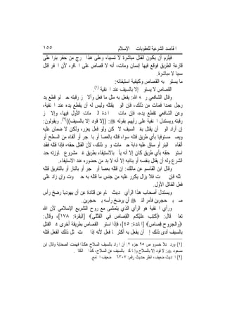 ‫٥٥١‬                                        ‫ﺍﳌﻘﺎﺻﺪ ﺍﻟﺸﺮﻋﻴﺔ ﻟﻠﻌﻘﻮﺑﺎﺕ ﰲ ﺍﻹﺳﻼﻡ‬
‫ﻓﻴﻠﺰﻡ ﺃﻥ ﻳﻜﻮﻥ ﺍﻟﻘﺘﻞ ﻣﺒﺎﺷﺮﺓ ﻻ ﺗﺴﺒﺒ‪‬ﺎ، ﻭﻋﻠﻰ ﻫﺬﺍ ﳜﺮﺝ ﻣﻦ ﺣﻔﺮ ﺑﺌﺮ‪‬ﺍ ﻋﻠﻰ‬
‫ﻗﺎﺭﻋﺔ ﺍﻟﻄﺮﻳﻖ ﻓﻮﻗﻊ ﻓﻴﻬﺎ ﺇﻧﺴﺎﻥ ﻭﻣﺎﺕ، ﺃﻧﻪ ﻻ ﻗﺼﺎﺹ ﻋﻠﻰ ﺍﳊﺎﻓﺮ، ﻷﻥ ﺍﳊﻔﺮ ﻗﺘﻞ‬
                                                               ‫ﺳﺒﺒ‪‬ﺎ ﻻ ﻣﺒﺎﺷﺮﺓ.‬
                                         ‫ﻣﺎ ﻳﺴﺘﻮﰲ ﺑﻪ ﺍﻟﻘﺼﺎﺹ ﻭﻛﻴﻔﻴﺔ ﺍﺳﺘﻴﻔﺎﺋﻪ:‬
                               ‫)١(‬
                              ‫ﺍﻟﻘﺼﺎﺹ ﻻ ﻳﺴﺘﻮﰱ ﺇﻻ ﺑﺎﻟﺴﻴﻒ ﻋﻨﺪ ﺍﳊﻨﻔﻴﺔ .‬
‫ﻭﻗﺎﻝ ﺍﻟﺸﺎﻓﻌﻲ ﺭﲪﻪ ﺍﷲ: ‪‬ﻔﻌﻞ ﺑﻪ ﻣﺜﻞ ﻣﺎ ﻓﻌﻞ ﻭﺃﻻ ﲢﺰ ﺭﻗﺒﺘﻪ ﺣﱴ ﻟﻮ ﻗﻄﻊ ﻳﺪ‬
                                                 ‫ﻳ‬
‫ﺭﺟﻞ ﻋﻤﺪ‪‬ﺍ ﻓﻤﺎﺕ ﻣﻦ ﺫﻟﻚ، ﻓﺈﻥ ﺍﻟﻮﱄ ﻳﻘﺘﻠﻪ ﻭﻟﻴﺲ ﻟﻪ ﺃﻥ ﻳﻘﻄﻊ ﻳﺪﻩ ﻋﻨﺪ ﺍﳊﻨﻔﻴﺔ،‬
‫ﻭﻋﻦ ﺍﻟﺸﺎﻓﻌﻲ ﺗﻘﻄﻊ ﻳﺪﻩ، ﻓﺈﻥ ﻣﺎﺕ ﰲ ﺍﳌﺪﺓ ﺍﻟﱵ ﻣﺎﺕ ﺍﻷﻭﻝ ﻓﻴﻬﺎ، ﻭﺇﻻ ﲢﺰ‬
‫ﺭﻗﺒﺘﻪ.ﻭﻳﺴﺘﺪﻝ ﺍﳊﻨﻔﻴﺔ ﻋﻠﻰ ﺭﺃﻳﻬﻢ ﺑﻘﻮﻟﻪ ‪)) :‬ﻻ ﻗﻮﺩ ﺇﻻ ﺑﺎﻟﺴﻴﻒ(()٢(. ﻭﻳﻘﻮﻟﻮﻥ:‬
‫ﺇﻥ ﺃﺭﺍﺩ ﺍﻟﻮﱄ ﺃﻥ ﻳﻘﺘﻞ ﺑﻐﲑ ﺍﻟﺴﻴﻒ ﻻ ﳝﻜﻦ ﻭﻟﻮ ﻓﻌﻞ ﻳﻌﺰﺭ، ﻭﻟﻜﻦ ﻻ ﺿﻤﺎﻥ ﻋﻠﻴﻪ‬
‫ﻭﻳﺼﲑ ﻣﺴﺘﻮﻓﻴ‪‬ﺎ ﺑﺄﻱ ﻃﺮﻳﻖ ﻗﺘﻠﻪ ﺳﻮﺍﺀ ﻗﺘﻠﻪ ﺑﺎﻟﻌﺼﺎ ﺃﻭ ﺑﺎﳊﺠﺮ ﺃﻭ ﺃﻟﻘﺎﻩ ﻣﻦ ﺍﻟﺴﻄﺢ ﺃﻭ‬
‫ﺃﻟﻘﺎﻩ ﰲ ﺍﻟﺒﺌﺮ ﺃﻭ ﺳﺎﻕ ﻋﻠﻴﻪ ﺩﺍﺑﺔ ﺣﱴ ﻣﺎﺕ ﻭﳓﻮ ﺫﻟﻚ، ﻷﻥ ﺍﻟﻘﺘﻞ ﺣﻘﻪ، ﻓﺈﺫﺍ ﻗﺘﻠﻪ ﻓﻘﺪ‬
‫ﺍﺳﺘﻮﰱ ﺣﻘﻪ ﺑﺄﻱ ﻃﺮﻳﻖ ﻛﺎﻥ ﺇﻻ ﺃﻧﻪ ﻳﺄﰒ ﺑﺎﻻﺳﺘﻴﻔﺎﺀ ﺑﻄﺮﻳﻖ ﻏﲑ ﻣﺸﺮﻭﻉ ‪‬ﺎﻭﺯﺗﻪ ﺣﺪ‬
         ‫ﺍﻟﺸﺮﻉ ﻭﻟﻪ ﺃﻥ ﻳﻘﺘﻞ ﺑﻨﻔﺴﻪ ﺃﻭ ﺑﻨﺎﺋﺒﻪ ﺇﻻ ﺃﻧﻪ ﻻ ﺑﺪ ﻣﻦ ﺣﻀﻮﺭﻩ ﻋﻨﺪ ﺍﻻﺳﺘﻴﻔﺎﺀ.‬
‫ﻭﻗﺎﻝ ﺍﺑﻦ ﺍﻟﻘﺎﺳﻢ ﻋﻦ ﻣﺎﻟﻚ: ﺇﻥ ﻗﺘﻠﻪ ﺑﻌﺼﺎ ﺃﻭ ﲝﺠﺮ ﺃﻭ ﺑﺎﻟﻨﺎﺭ ﺃﻭ ﺑﺎﻟﺘﻐﺮﻳﻖ ﻗﺘﻠﻪ‬
‫ﲟﺜﻠﻪ ﻓﺈﻥ ﱂ ﳝﺖ ﻓﻼ ﻳﺰﺍﻝ ﻳﻜﺮﺭ ﻋﻠﻴﻪ ﻣﻦ ﺟﻨﺲ ﻣﺎ ﻗﺘﻠﻪ ﺑﻪ ﺣﱴ ﳝﻮﺕ ﻭﺇﻥ ﺯﺍﺩ ﻋﻠﻰ‬
                                                             ‫ﻓﻌﻞ ﺍﻟﻘﺎﺗﻞ ﺍﻷﻭﻝ.‬
‫ﻭﻳﺴﺘﺪﻝ ﺃﺻﺤﺎﺏ ﻫﺬﺍ ﺍﻟﺮﺃﻱ ﲝﺪﻳﺚ ﳘﺎﻡ ﻋﻦ ﻗﺘﺎﺩﺓ ﻋﻦ ﺃﻥ ﻳﻬﻮﺩﻳ‪‬ﺎ ﺭﺿﺦ ﺭﺃﺱ‬
                        ‫ﺻﱯ ﺑﲔ ﺣﺠﺮﻳﻦ ﻓﺄﻣﺮ ﺍﻟﻨﱯ ‪ ‬ﺃﻥ ﻳﺮﺿﺦ ﺭﺃﺳﻪ ﺑﲔ ﺣﺠﺮﻳﻦ.‬
‫ﻭﺭﺃﻱ ﺍﳊﻨﻔﻴﺔ ﻫﻮ ﺍﻟﺮﺃﻱ ﺍﻟﺬﻱ ﻳﺘﻤﺸﻰ ﻣﻊ ﺭﻭﺡ ﺍﻟﺘﺸﺮﻳﻊ ﺍﻹﺳﻼﻣﻲ ﻷﻥ ﺍﷲ‬
‫ﺗﻌﺎﱃ ﻗﺎﻝ: ‪ ‬ﹸﺘﺐ ﻋﻠﻴ ﹸ ‪ ‬ﺍﹾﻟﻘﺼ‪‬ﺎﺹ ﻓِﻲ ﺍﹾﻟﻘﺘﻠﹶﻰ‪] ‬ﺍﻟﺒﻘﺮﺓ: ٨٧١[، ﻭﻗﺎﻝ:‬
                                 ‫ﹶْ‬      ‫ﻛ ِ ‪  ‬ﹶ ْﻜ ﻢ ِ ‪‬‬
‫‪‬ﻭ‪‬ﺍﹾﻟﺠ ‪‬ﻭﺡ ﻗﺼ‪‬ﺎ ‪] ‬ﺍﳌﺎﺋﺪﺓ: ٥٤[، ﻓﺈﺫﺍ ﺍﺳﺘﻮﰲ ﺍﻟﻘﺼﺎﺹ ﺑﻄﺮﻳﻘﺔ ﺃﺧﺮﻯ ﻏﲑ ﺍﻟﻘﺘﻞ‬
                                                           ‫‪‬ﺮ ‪ ِ ‬ﺹ‬
‫ﺑﺎﻟﺴﻴﻒ ﺃﺩﻯ ﺫﻟﻚ ﺇﱃ ﺃﻥ ﻳﻔﻌﻞ ﺑﻪ ﺃﻛﺜﺮ ﳑﺎ ﻓﻌﻞ ﻷﻧﻪ ﺇﺫﺍ ﱂ ﳝﺖ ﲟﺜﻞ ﺫﻟﻚ ﺍﻟﻔﻌﻞ ﻗﺘﻠﻪ‬
‫)١( ﻭﺭﺩ ﲟﻨﻼ ﺧﺴﺮﻭ ﺹ ٥٩ ﺟﺰﺀ ٢: ﺃﻥ ﺍﳌﺮﺍﺩ ﺑﺎﻟﺴﻴﻒ ﺍﻟﺴﻼﺡ ﻫﻜﺬﺍ ﻓﻬﻤﺖ ﺍﻟﺼﺤﺎﺑﺔ ﻭﻗﺎﻝ ﺍﺑﻦ‬
                  ‫ﻣﺴﻌﻮﺩ ‪ :‬ﻻ ﻗﻮﺩ ﺇﻻ ﺑﺎﻟﺴﻼﺡ ﻭﺇﳕﺎ ﻛﲎ ﺑﺎﻟﺴﻴﻒ ﻋﻦ ﺍﻟﺴﻼﺡ، ﻛﺬﺍ ﰲ ﺍﻟﻜﺎﰲ.‬
                             ‫)٢( ﺍﳊﺪﻳﺚ ﺿﻌﻴﻒ، ﺍﻧﻈﺮ ﺣﺪﻳﺚ ﺭﻗﻢ: ٧٠٣٦ ﰲ ﺿﻌﻴﻒ ﺍﳉﺎﻣﻊ.‬
 