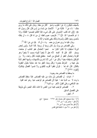 ‫ﺍﻟﻔﺼﻞ ﺍﻟﺜﺎﱐ/ ﺃﻧﻮﺍﻉ ﺍﻟﻌﻘﻮﺑﺎﺕ‬                                              ‫٦٥١‬
‫ﺑﺎﻟﺴﻴﻒ، ﻓﻴﻜﻮﻥ ﺯﺍﺩ ﻋﻦ ﺍﳌﻄﻠﻮﺏ ﻭﺍﺳﺘﻮﰱ ﺃﻛﺜﺮ ﻣﻦ ﺣﻘﻪ. ﻭﻳﺪﻝ ﻋﻠﻰ ﺫﻟﻚ ﻣﺎ ﺭﻭﻯ‬
‫ﺧﺎﻟﺪ ﺍﳊﺬﺍﺀ ﻋﻦ ﺃﰊ ﻗﻼﺑﺔ ﻋﻦ ﺃﰊ ﺍﻷﺷﻌﺚ ﻋﻦ ﺷﺪﺍﺩ ﺑﻦ ﺃﻭﺱ ﻗﺎﻝ: ﻗﺎﻝ ﺭﺳﻮﻝ ﺍﷲ‬
‫‪)) :‬ﺇﻥ ﺍﷲ ﻛﺘﺐ ﺍﻹﺣﺴﺎﻥ ﻋﻠﻰ ﻛﻞ ﺷﻲﺀ، ﻓﺈﺫﺍ ﻗﺘﻠﺘﻢ ﻓﺤﺴﻨﻮﺍ ﺍﻟﻘﺘﻠﺔ، ﻭﺇﺫﺍ‬
‫ﺫﲝﺘﻢ ﻓﺄﺣﺴﻨﻮﺍ ﺍﻟﺬﲝﺔ(( )١(. ﻓﺄﻭﺟﺐ ﻋﻤﻮﻡ ﻟﻔﻈﻪ ﺃﻥ ﻣﻦ ﻟﻪ ﻗﺘﻞ ﻏﲑﻩ ﺃﻥ ﻳﻘﺘﻠﻪ‬
                        ‫ﺑﺄﺣﺴﻦ ﻭﺟﻮﻩ ﺍﻟﻘﺘﻞ ﻭﺃﻳﺴﺮﻫﺎ ﻭﺫﻟﻚ ﻳﻨﻔﻲ ﺗﻌﺬﻳﺒﻪ ﻭﺍﳌﺜﻠﺔ ﺑﻪ.‬
    ‫ﻭﻳﺪﻝ ﻋﻠﻴﻪ ﻣﺎ ﺭﻭﻯ ﻋﻤﺮﺍﻥ ﺑﻦ ﺣﺼﲔ ﻭﻏﲑﻩ ﺃﻥ ﺍﻟﻨﱯ ‪ ‬ﻬﻧﻰ ﻋﻦ ﺍﳌﺜﻠﺔ )٢(.‬
‫ﻭﻳﻠﻲ ﺍﻟﻘﺼﺎﺹ ﻣﻦ ﻳﺮﺙ ﻭﻟﻮ ﻛﺎﻥ ﺯﻭﺟ‪‬ﺎ ﺃﻭ ﺯﻭﺟﺔ. ﻛﺬﺍ ﺍﻟﺪﻳﺔ. ﻭﻟﻴﺲ ﻟﺒﻌﺾ‬
‫ﺍﻟﻮﺭﺛﺔ ﺍﺳﺘﻴﻔﺎﺅﻩ ﺇﺫﺍ ﻛﺎﻧﻮﺍ ﻛﺒﺎﺭ‪‬ﺍ ﺣﱴ ﳚﺘﻤﻌﻮﺍ ﻻﺣﺘﻤﺎﻝ ﻋﻔﻮ ﺍﻟﻐﺎﺋﺐ ﺃﻭ ﺻﻠﺤﻪ،‬
‫ﻭﻳﺴﺘﻮﰲ ﺍﻟﻜﺒﲑ ﻗﺒﻞ ﻛﱪ ﺍﻟﺼﻐﲑ ﻷﻧﻪ ﺣﻖ ﻻ ﻳﺘﺠﺰﺃ ﻟﺜﺒﻮﺗﻪ ﺑﺴﺒﺐ ﻻ ﻳﺘﺠﺰﺃ ﻭﻫﻮ‬
‫ﺍﻟﻘﺮﺍﺑﺔ ﻭﺍﺣﺘﻤﺎﻝ ﺍﻟﻌﻔﻮ ﺃﻭ ﺍﻟﺼﻠﺢ ﻣﻦ ﺍﻟﺼﻐﲑ ﻣﻨﻘﻄﻊ ﻓﻴﺜﺒﺖ ﻟﻜﻞ ﻭﺍﺣﺪ، ﻭﻻ ﳚﻮﺯ‬
‫ﺍﻟﺘﻮﻛﻴﻞ ﺑﺎﺳﺘﻴﻔﺎﺋﻪ ﺑﻐﻴﺒﺔ ﺍﳌﻮﻛﻞ ﻋﻦ ﺍ‪‬ﻠﺲ ﻷﻬﻧﺎ ﺗﻨﺪﺭﺉ ﺑﺎﻟﺸﺒﻬﺎﺕ، ﻭﺷﺒﻬﺔ ﺍﻟﻌﻔﻮ ﺛﺎﺑﺘﺔ‬
‫ﺣﻞ ﻏﻴﺒﺘﻪ ﻭﰲ ﺍﺷﺘﺮﺍﻁ ﺣﻀﺮﺓ ﺍﳌﻮﻛﻞ ﻭﺟﺎﺀ ﺍﻟﻌﻔﻮ ﻣﻨﻪ ﻋﻨﺪ ﻣﻌﺎﻳﻨﺔ ﺣﻠﻮﻝ ﺍﻟﻌﻘﻮﺑﺔ‬
‫ﺑﺎﻟﻘﺎﺗﻞ. ﻗﺎﻝ ﺍﷲ ﺗﻌﺎﱃ: ‪‬ﻭﹶﺃﻥ ‪‬ﺗﻌ ﹸﻮﺍ ﹶﺃﻗﺮ ‪ ‬ﻟِﻠﺘﻘﻮ‪‬ﻯ ﻭﻻ ﺗ‪‬ﻨﺴ ‪‬ﺍ ﺍﹾﻟﻔﻀﻞ ‪‬ﺑﻴﻨﻜﻢ‪‬‬
  ‫‪ ‬ﹶ ‪‬ﻮ ﹶ ْ ﹶ ْ ‪ ‬ﹸ ْ‬          ‫‪ ‬ﹾ ْ ﻔ ﹾ ‪‬ﺏ ‪ ‬ﹾ‬
                                                            ‫]ﺍﻟﺒﻘﺮﺓ: ٧٣٢[ )٣(.‬
                                           ‫ﻣﺎ ﻳﺴﻘﻂ ﺑﻪ ﺍﻟﻘﺼﺎﺹ ﺑﻌﺪ ﻭﺟﻮﺑﻪ:‬
‫١- ﻓﻮﺍﺕ ﳏﻞ ﺍﻟﻘﺼﺎﺹ ﺑﺄﻥ ﻣﺎﺕ ﻣﻦ ﻋﻠﻴﻪ ﺍﻟﻘﺼﺎﺹ. ﻓﺈﺫﺍ ﺳﻘﻂ ﺍﻟﻘﺼﺎﺹ‬
‫ﺑﺎﳌﻮﺕ ﻻ ﲡﺐ ﺍﻟﺪﻳﺔ ﻋﻨﺪ ﺍﳊﻨﻔﻴﺔ ﻷﻥ ﺍﻟﻘﺼﺎﺹ ﻫﻮ ﺍﻟﻮﺍﺟﺐ ﻋﻴﻨ‪‬ﺎ. ﻭﻫﻮ ﺃﺣﺪ ﺍﻟﻘﻮﻟﲔ‬
                                   ‫ﻋﻨﺪ ﺍﻟﺸﺎﻓﻌﻲ، ﻭﻋﻠﻰ ﺍﻟﻘﻮﻝ ﺍﻵﺧﺮ ﲡﺐ ﺍﻟﺪﻳﺔ )٤(.‬
‫٢- ﰲ ﺍﻟﻘﺼﺎﺹ ﺍﻟﻮﺍﺟﺐ ﻓﻴﻤﺎ ﺩﻭﻥ ﺍﻟﻨﻔﺲ ﺇﺫﺍ ﻓﺎﺕ ﺫﻟﻚ ﺍﻟﻌﻀﻮ ﺑﺄﻱ ﻃﺮﻳﻘﺔ‬
                                                          ‫ﻋﻠﻰ ﺍﻟﺘﻔﺼﻴﻞ ﺍﻟﺴﺎﺑﻖ.‬
                                                               ‫٣- ﺍﻟﻌﻔﻮ:‬
                           ‫)١( ﺍﳊﺪﻳﺚ ﺻﺤﻴﺢ، ﺍﻧﻈﺮ ﺣﺪﻳﺚ ﺭﻗﻢ: ٥٩٧١ ﰲ ﺻﺤﻴﺢ ﺍﳉﺎﻣﻊ.‬
                                                  ‫)٢( ﺍﻧﻈﺮ ﺍﳉﺼﺎﺹ ﺟﺰﺀ ١ ﺹ ٢٦١.‬
                                                  ‫)٣( ﺍﻧﻈﺮ ﻣﻨﻼ ﺧﺴﺮﻭ ﺟﺰﺀ٢ ﺹ ٤٩.‬
                                          ‫)٤( ﺍﻧﻈﺮ ﺹ ٠٨٢ ﺟﺰﺀ ٨ ﺗﻜﻤﻠﺔ ﻓﺘﺢ ﺍﻟﻘﺪﻳﺮ.‬
 