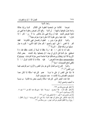 ‫ﺍﻟﻔﺼﻞ ﺍﻟﺜﺎﱐ/ ﺃﻧﻮﺍﻉ ﺍﻟﻌﻘﻮﺑﺎﺕ‬                                                   ‫٨٥١‬
                                   ‫ﺭﺍﺑﻌ‪‬ﺎ: ﺍﻟﺪﻳﺔ‬
‫ﺗﻌﺮﺿﻨﺎ ﰲ ﻛﻼﻣﻨﺎ ﻋﻦ ﺷﺨﺼﻴﺔ ﺍﻟﻌﻘﻮﺑﺔ ﻋﻠﻰ ﺍﻟﻜﻼﻡ ﰲ ﺍﻟﺪﻳﺔ ﻭﺭﺃﻳﻨﺎ ﺧﻼﻓﹰﺎ‬
‫ﻭﺍﺳﻌ‪‬ﺎ ﺣﻮﻝ ﻃﺒﻴﻌﺘﻬﺎ ﻭﺍﻧﺘﻬﻴﻨﺎ ﺇﱃ ﺃﻥ ﺍﻟﺪﻳﺔ ﰲ ﻭﺍﻗﻊ ﺍﻷﻣﺮ ﺗﻌﻮﻳﺾ ﻭﻋﻘﻮﺑﺔ ﻣﻌ‪‬ﺎ ﻓﻬﻲ ﻣﻦ‬
‫ﻧﺎﺣﻴﺔ ﺗﻌﻮﻳﺾ ﻟﻠﻤﺠﲏ ﻋﻠﻴﻪ ﺃﻭ ﻭﺭﺛﺘﻪ ﻓﻬﻲ ﻣﺎﻝ ﺧﺎﻟﺺ ﳍﻤﺎ ﻻ ﳚﻮﺯ ﺍﳊﻜﻢ ‪‬ﺎ ﺇﺫﺍ‬
               ‫ﺗﻨﺎﻭﻝ ﺍ‪‬ﲏ ﻋﻠﻴﻪ ﻋﻨﻬﺎ، ﻭﻫﻲ ﻋﻘﻮﺑﺔ ﻷﻬﻧﺎ ﻣﻘﺮﺭﺓ ﺟﺰﺍﺀ ﺟﺮﺍﺋﻢ ﻣﻌﻴﻨﺔ)١(.‬
‫ﻭﺍﻟﺪﻳﺔ ﰲ ﺍﻟﻮﺍﻗﻊ ﺟﺰﺍﺀ ﻳﺪﻭﺭ ﺑﲔ ﺍﻟﻌﻘﻮﺑﺔ ﻭﺍﻟﻀﻤﺎﻥ ﻓﻬﻲ ﻛﺎﻟﻐﺮﺍﻣﺔ ﰲ ﺍﻟﻔﻘﻪ‬
‫ﺍﻟﻐﺮﰊ ﺇﺫﺍ ﻗﻀﻰ ‪‬ﺎ ﻋﻠﻰ ﺍﳌﺘﻬﻢ ﻭﺃﺻﺒﺢ ﺍﳊﻜﻢ ﺣﺎﺋﺰ‪‬ﺍ ﻟﻘﻮﺓ ﺍﻟﺸﻲﺀ ﺍﶈﻜﻮﻡ ﺑﻪ ﺟﺎﺯ‬
                                              ‫ﲢﺼﻴﻠﻬﺎ ﻣﻦ ﺗﺮﻛﺘﻪ ﻓﻴﺘﺄﺛﺮ ‪‬ﺎ ﺍﻟﻮﺭﺛﺔ )٢(.‬
‫ﻛﻤﺎ ﺃﻧﻪ ﺇﺫﺍ ﻛﺎﻥ ﺍﳉﺎﱐ ﻓﻘﲑ‪‬ﺍ ﻭﻻ ﻋﺎﻗﻠﺔ ﻟﻪ ﺃﺻﻼ ﺃﻭ ﻛﺎﻧﺖ ﻋﺎﻗﻠﺘﻪ ﻓﻘﲑﺓ ﻻ‬
                           ‫ﹰ‬
‫ﺗﺴﺘﻄﻴﻊ ﲢﻤﻞ ﺍﻟﺪﻳﺔ ﻓﺈﻥ ﺍﻟﺮﺃﻱ ﺃﻥ ﺑﻴﺖ ﺍﳌﺎﻝ ﻳﺘﺤﻤﻠﻬﺎ. ﻭﻗﺪ ﺃﻧﺸﺌﺖ ﰲ ﺑﻌﺾ ﺍﻟﺒﻼﺩ‬
‫ﺍﻷﻭﺭﺑﻴﺔ ﻛﺄﳌﺎﻧﻴﺎ ﻭﺇﻳﻄﺎﻟﻴﺎ ﻭﻳﻮﻏﺴﻼﻓﻴﺎ ﺧﺰﺍﻧﺔ ﺧﺎﺻﺔ ﺗﺴﻤﻰ ﺧﺰﺍﻧﺔ ﺍﻟﻐﺮﺍﻣﺎﺕ ‪Caisse‬‬
‫‪ des amaendes‬ﻣﻌﺪﺓ ﻟﺘﻌﻮﻳﺾ ﺍ‪‬ﲏ ﻋﻠﻴﻪ ﰲ ﺣﺎﻟﺔ ﻣﺎ ﺇﺫﺍ ﻛﺎﻧﺖ ﺃﻣﻮﺍﻝ ﺍﳉﺎﱐ ﻻ‬
                                                   ‫ﺗﻜﻔﻲ ﻟﺪﻓﻊ ﺍﻟﺘﻌﻮﻳﻀﺎﺕ ﺍﳌﺪﻧﻴﺔ )٣(.‬
‫ﻭﺍﻟﺪﻳﺔ ﰲ ﺍﻟﺸﺮﻉ ﺍﺳﻢ ﻟﻠﻤﺎﻝ ﺍﻟﺬﻱ ﻫﻮ ﺑﺪﻝ ﺍﻟﻨﻔﺲ ﻭﺍﻷﺭﺵ؛ ﺍﺳﻢ ﻟﻠﻮﺍﺟﺐ ﻓﻴﻤﺎ‬
                                                                   ‫ﺩﻭﻥ ﺍﻟﻨﻔﺲ)٤(، )٥(.‬
‫ﻓﺎﳉﻨﺎﻳﺔ ﻋﻠﻰ ﺍﻟﻨﻔﺲ ﺃﻭ ﻋﻠﻰ ﻣﺎ ﺩﻭﻬﻧﺎ ﰲ ﻋﻀﻮ ﲤﻜﻦ ﻓﻴﻪ ﺍﳌﻤﺎﺛﻠﺔ ﺇﺫﺍ ﻛﺎﻥ ﻋﻤﺪ‪‬ﺍ‬
                          ‫ﺗﺴﺘﻮﺟﺐ ﺍﻟﻘﺼﺎﺹ ﻭﺇﺫﺍ ﻛﺎﻧﺖ ﻏﲑ ﻋﻤﺪ ﺗﺴﺘﻮﺟﺐ ﺍﻟﺪﻳﺔ.‬
‫ﻓﺈﺫﺍ ﺗﻌﺪﺩ ﺍﻟﻌﻀﻮ ﺍﻟﺬﻱ ﲤﻜﻦ ﻓﻴﻪ ﺍﳌﻤﺎﺛﻠﺔ ﻭﺃﺻﻴﺐ ﺑﻌﺾ ﻣﻨﻪ ﻓﺎﻟﺪﻳﺔ ﲡﺐ ﺑﻨﺴﺒﺔ‬
                                                             ‫ﻣﺎ ﺃﺻﻴﺐ ﻭﺗﺴﻤﻰ ﺃﺭﺷ‪‬ﺎ.‬
                                                       ‫)١( ﺍﻧﻈﺮ ﻋﻠﻲ ﺑﺪﻭﻱ ﺑﻚ ﺹ ٢٩١.‬
‫)٢( ﺍﻧﻈﺮ ﳐﺘﻠﻒ ﺍﻵﺭﺍﺀ ﰲ ﻫﺬﺍ ﺍﳌﻮﺿﻮﻉ ﰲ ﺍﳌﻮﺳﻮﻋﺔ ﺍﳉﻨﺎﺋﻴﺔ ﳉﻨﺪﻱ ﺑﻚ ﻋﺒﺪ ﺍﳌﻠﻚ ﺹ ١١١ ﺟﺰﺀ ٥.‬
                                                           ‫)٣( ﺍﳌﻮﺳﻮﻋﺔ ﺟﺰﺀ ٥ ﺹ ٤٢١.‬
                                 ‫)٤( ﺍﺑﻦ ﻋﺎﺑﺪﻳﻦ ﺟﺰﺀ ٥ )ﺹ ٠٠٤( ﺍﻟﺰﻳﻠﻌﻲ ﺟﺰﺀ ٦ ﺹ ٦٢١.‬
‫)٥( ﻋﺮﻑ ﺍﻟﺪﻛﺘﻮﺭ ﻋﻠﻲ ﺻﺎﺩﻕ ﺃﺑﻮ ﻫﻴﻒ ﺍﻟﺪﻳﺔ- ﺑﺄﻬﻧﺎ ﻫﻲ ﺍﳌﺎﻝ ﺍﻟﺬﻱ ﻳﺆﺩﻳﻪ ﺍﳉﺎﺭﺡ ﺃﻭ ﺍﻟﻘﺎﺗﻞ ﺇﱃ‬
                          ‫ﺍﳉﺮﻳﺢ ﺃﻭ ﻭﺭﺛﺔ ﺍﻟﻘﺘﻴﻞ ﻛﻌﻮﺽ ﻋﻦ ﺍﻟﺪﻡ ﺍﳌﻬﺪﻭﺭ – ﻣﻦ ﺭﺳﺎﻟﺘﻪ ﺹ ٦٢.‬
 