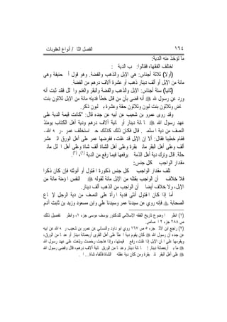 ‫ﺍﻟﻔﺼﻞ ﺍﻟﺜﺎﱐ/ ﺃﻧﻮﺍﻉ ﺍﻟﻌﻘﻮﺑﺎﺕ‬                                                        ‫٤٦١‬
                                                              ‫ﻣﺎ ﺗﺆﺧﺬ ﻣﻨﻪ ﺍﻟﺪﻳﺔ:‬
                                       ‫ﺍﺧﺘﻠﻒ ﺍﻟﻔﻘﻬﺎﺀ ﻓﻘﺎﻟﻮﺍ: ﲡﺐ ﺍﻟﺪﻳﺔ ﰲ:‬
‫)ﺃﻭﻻ( ﺛﻼﺛﺔ ﺃﺟﻨﺎﺱ: ﻫﻲ ﺍﻹﺑﻞ ﻭﺍﻟﺬﻫﺐ ﻭﺍﻟﻔﻀﺔ. ﻭﻫﻮ ﻗﻮﻝ ﺃﰊ ﺣﻨﻴﻔﺔ ﻭﻫﻲ‬         ‫ﹰ‬
               ‫ﻣﺎﺋﺔ ﻣﻦ ﺍﻹﺑﻞ ﺃﻭ ﺃﻟﻒ ﺩﻳﻨﺎﺭ ﺫﻫﺐ ﺃﻭ ﻋﺸﺮﺓ ﺁﻻﻑ ﺩﺭﻫﻢ ﻣﻦ ﺍﻟﻔﻀﺔ.‬
‫)ﺛﺎﻧﻴ‪‬ﺎ( ﺳﺘﺔ ﺃﺟﻨﺎﺱ: ﺍﻹﺑﻞ ﻭﺍﻟﺬﻫﺐ ﻭﺍﻟﻔﻀﺔ ﻭﺍﻟﺒﻘﺮ ﻭﺍﻟﻐﻨﻢ ﻭﺍﳊﻠﻞ ﻓﻘﺪ ﺛﺒﺖ ﺃﻧﻪ‬
‫ﻭﺭﺩ ﻋﻦ ﺭﺳﻮﻝ ﷲ ‪ ‬ﺃﻧﻪ ﻗﻀﻰ ﺑﺄﻥ ﻣﻦ ﻗﺘﻞ ﺧﻄﺄ ﻓﺪﻳﺘﻪ ﻣﺎﺋﺔ ﻣﻦ ﺍﻹﺑﻞ ﺛﻼﺛﻮﻥ ﺑﻨﺖ‬
                     ‫ﳐﺎﺽ ﻭﺛﻼﺛﻮﻥ ﺑﻨﺖ ﻟﺒﻮﻥ ﻭﺛﻼﺛﻮﻥ ﺣﻘﺔ ﻭﻋﺸﺮﺓ ﺑﲏ ﻟﺒﻮﻥ ﺫﻛﺮ.‬
‫ﻭﻗﺪ ﺭﻭﻯ ﻋﻤﺮﻭ ﺑﻦ ﺷﻌﻴﺐ ﻋﻦ ﺃﺑﻴﻪ ﻋﻦ ﺟﺪﻩ ﻗﺎﻝ: "ﻛﺎﻧﺖ ﻗﻴﻤﺔ ﺍﻟﺪﻳﺔ ﻋﻠﻰ‬
‫ﻋﻬﺪ ﺭﺳﻮﻝ ﺍﷲ ‪ ‬ﲦﺎﳕﺎﺋﺔ ﺩﻳﻨﺎﺭ ﺃﻭ ﲦﺎﻧﻴﺔ ﺁﻻﻑ ﺩﺭﻫﻢ ﻭﺩﻳﺔ ﺃﻫﻞ ﺍﻟﻜﺘﺎﺏ ﻳﻮﻣﺌﺬ‬
‫ﺍﻟﻨﺼﻒ ﻣﻦ ﺩﻳﺔ ﺍﳌﺴﻠﻤﲔ. ﻗﺎﻝ ﻓﻜﺎﻥ ﺫﻟﻚ ﻛﺬﻟﻚ ﺣﱴ ﺍﺳﺘﺨﻠﻒ ﻋﻤﺮ -ﺭﲪﻪ ﺍﷲ-‬
‫ﻓﻘﺎﻡ ﺧﻄﻴﺒ‪‬ﺎ ﻓﻘﺎﻝ: ﺃﻻ ﺇﻥ ﺍﻹﺑﻞ ﻗﺪ ﻏﻠﺖ، ﻓﻔﺮﺿﻬﺎ ﻋﻤﺮ ﻋﻠﻰ ﺃﻫﻞ ﺍﻟﻮﺭﻕ ﺍﺛﲏ ﻋﺸﺮ‬
‫ﺃﻟﻒ ﻭﻋﻠﻰ ﺃﻫﻞ ﺍﻟﺒﻘﺮ ﻣﺎﺋﱵ ﺑﻘﺮﺓ ﻭﻋﻠﻰ ﺃﻫﻞ ﺍﻟﺸﺎﺓ ﺃﻟﻒ ﺷﺎﺓ ﻭﻋﻠﻰ ﺃﻫﻞ ﺍﳊﻠﻞ ﻣﺎﺋﱵ‬
               ‫ﺣﻠﺔ. ﻗﺎﻝ ﻭﺗﺮﻙ ﺩﻳﺔ ﺃﻫﻞ ﺍﻟﺬﻣﺔ ﱂ ﻳﺮﻓﻌﻬﺎ ﻓﻴﻤﺎ ﺭﻓﻊ ﻣﻦ ﺍﻟﺪﻳﺔ )١(، )٢(.‬
                                                    ‫ﻣﻘﺪﺍﺭ ﺍﻟﻮﺍﺟﺐ ﰲ ﻛﻞ ﺟﻨﺲ:‬
‫ﳜﺘﻠﻒ ﻣﻘﺪﺍﺭ ﺍﻟﻮﺍﺟﺐ ﰲ ﻛﻞ ﺟﻨﺲ ﺫﻛﻮﺭﺓ ﺍﳌﻘﺘﻮﻝ ﺃﻭ ﺃﻧﻮﺛﺘﻪ ﻓﺈﻥ ﻛﺎﻥ ﺫﻛﺮ‪‬ﺍ‬
‫ﻓﻼ ﺧﻼﻑ ﰲ ﺃﻥ ﺍﻟﻮﺍﺟﺐ ﺑﻘﺘﻠﻪ ﻣﻦ ﺍﻹﺑﻞ ﻣﺎﺋﺔ ﻟﻘﻮﻟﻪ ‪ ‬ﰲ ﺍﻟﻨﻔﺲ ﺍﳌﺆﻣﻨﺔ ﻣﺎﺋﺔ ﻣﻦ‬
                     ‫ﺍﻹﺑﻞ، ﻭﻻ ﺧﻼﻑ ﺃﻳﻀ‪‬ﺎ ﰲ ﺃﻥ ﺍﻟﻮﺍﺟﺐ ﻣﻦ ﺍﻟﺬﻫﺐ ﺃﻟﻒ ﺩﻳﻨﺎﺭ.‬
‫ﺃﻣﺎ ﺇﺫﺍ ﻛﺎﻥ ﺍﳌﻘﺘﻮﻝ ﺃﻧﺜﻰ ﻓﺪﻳﺔ ﺍﳌﺮﺃﺓ ﻋﻠﻰ ﺍﻟﻨﺼﻒ ﻣﻦ ﺩﻳﺔ ﺍﻟﺮﺟﻞ ﻹﲨﺎﻉ‬
‫ﺍﻟﺼﺤﺎﺑﺔ ‪ ‬ﻓﺈﻧﻪ ﺭﻭﻱ ﻋﻦ ﺳﻴﺪﻧﺎ ﻋﻤﺮ ﻭﺳﻴﺪﻧﺎ ﻋﻠﻲ ﻭﺍﺑﻦ ﻣﺴﻌﻮﺩ ﻭﺯﻳﺪ ﺑﻦ ﺛﺎﺑﺖ ﺃﻬﻧﻢ‬
‫)١( ﺍﻧﻈﺮ ﰲ ﺍﳌﻮﺿﻮﻉ ﺗﺎﺭﻳﺦ ﺍﻟﻔﻘﻪ ﺍﻹﺳﻼﻣﻲ ﻟﻠﺪﻛﺘﻮﺭ ﻳﻮﺳﻒ ﻣﻮﺳﻰ ﺟﺰﺀ ١، ﻭﺍﻧﻈﺮ ﰲ ﺗﻔﺼﻴﻞ ﺫﻟﻚ‬
                                                                   ‫ﺹ ٨٨٢ ﺟﺰﺀ ٢ ﺍﳉﺼﺎﺹ.‬
‫)٢( ﺭﺍﺟﻊ ﺍﺑﻦ ﺍﻷﺛﲑ ﺟﺰﺀ ٥ ﺹ ٧٦١ ﺭﻭﻱ ﺍﺑﻮ ﺩﺍﻭﺩ ﻭﺍﻟﻨﺴﺎﺋﻲ ﻋﻦ ﻋﻤﺮﻭ ﺑﻦ ﺷﻌﻴﺐ ﺭﲪﻪ ﺍﷲ ﻋﻦ ﺍﺑﻴﻪ‬
‫ﻋﻦ ﺟﺪﻩ ﺃﻥ ﺭﺳﻮﻝ ﺍﷲ ‪ ‬ﻛﺎﻥ ﻳﻘﻮﻡ ﺩﻳﺔ ﺍﳋﻄﺄ ﻋﻠﻰ ﺃﻫﻞ ﺍﻟﻘﺮﻯ ﺃﺭﺑﻌﻤﺎﺋﺔ ﺩﻳﻨﺎﺭ ﺃﻭ ﻋﺪﳍﺎ ﻣﻦ ﺍﻟﻮﺭﻕ،‬
‫ﻭﻳﻘﻮﻣﻬﺎ ﻋﻠﻰ ﺍﲦﺎﻥ ﺍﻹﺑﻞ ﺇﺫﺍ ﻏﻠﺖ، ﺭﻓﻊ ﰲ ﻗﻴﻤﺘﻬﺎ، ﻭﺇﺫﺍ ﻫﺎﺟﺖ ﺭﺧﺼﺖ ﻭﺑﻠﻐﺖ ﻋﻠﻰ ﻋﻬﺪ ﺭﺳﻮﻝ ﺍﷲ‬
‫‪ ‬ﻣﺎ ﺑﲔ ﺃﺭﺑﻌﻤﺎﺋﺔ ﺩﻳﻨﺎﺭ ﺇﱃ ﲦﺎﳕﺎﺋﺔ ﺩﻳﻨﺎﺭ ﻭﻋﺪﳍﺎ ﻣﻦ ﺍﻟﻮﺭﻕ ﲦﺎﻧﻴﺔ ﺁﻻﻑ ﺩﺭﻫﻢ، ﻗﺎﻝ ﻭﻗﻀﻰ ﺭﺳﻮﻝ ﺍﷲ‬
                       ‫‪ ‬ﻋﻠﻰ ﺃﻫﻞ ﺍﻟﺒﻘﺮ ﲟﺎﺋﱵ ﺑﻘﺮﺓ ﻭﻣﻦ ﻛﺎﻥ ﺩﻳﺔ ﻋﻘﻠﻪ ﰲ ﺍﻟﺸﺎﺓ ﻓﺄﻟﻔﺎﻩ ﺷﺎﺓ... ﺍﱁ.‬
 