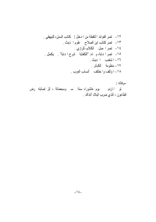 ‫٢١- ﳐﺘﺼﺮ ﺍﻟﻔﻮﺍﺋﺪ ﺍﳌﻠﺘﻘﻄﺔ ﻣﻦ ﺍﳌﺪﺧﻞ ﺇﱃ ﻛﺘﺎﺏ ﺍﻟﺴﻨﻦ، ﻟﻠﺒﻴﻬﻘﻲ .‬
                         ‫٣١- ﳐﺘﺼﺮ ﻛﺘﺎﺏ ﺍﺑﻦ ﺍﻟﺼﻼﺡ ﰲ ﻋﻠﻮﻡ ﺍﳊﺪﻳﺚ .‬
                                 ‫٤١- ﳐﺘﺼﺮ ﺍﶈﺼﻞ ﰲ ﺍﻟﻜﻼﻡ، ﻟﻠﺮﺍﺯﻱ .‬
          ‫٥١- ﳐﺘﺼﺮ ﺍﳍﺪﺍﻳﺔ، ﻭﲰﺎﻩ: "ﺍﻟﻜﻔﺎﻳﺔ ﰲ ﺷﺮﺡ ﺍﳍﺪﺍﻳﺔ" . ﱂ ﻳﻜﻤﻞ .‬
                                             ‫٦١- ﺍﳌﻨﺘﺨﺐ ﰲ ﺍﳊﺪﻳﺚ .‬
                                               ‫٧١- ﻣﻨﻈﻮﻣﺔ ﰲ ﺍﻟﻜﺒﺎﺋﺮ .‬
                              ‫٨١- ﺍﳌﺆﺗﻠﻒ ﻭﺍﳌﺨﺘﻠﻒ ﰲ ﺃﻧﺴﺎﺏ ﺍﻟﻌﺮﺏ .‬

                                                          ‫-ﻭﻓﺎﺗﻪ :‬
‫ﺗﻮﰲ ﺍﳌﺎﺭﺩﻳﲏ ﰲ ﻳﻮﻡ ﻋﺎﺷﻮﺭﺍﺀ ﺳﻨﺔ ﲬﺴﲔ ﻭﺳﺒﻌﻤﺎﺋﺔ ، ﺇﺛﺮ ﺇﺻﺎﺑﺘﻪ ﲟﺮﺽ‬
                                  ‫ﺍﻟﻄﺎﻋﻮﻥ ، ﺍﻟﺬﻱ ﺿﺮﺏ ﺍﻟﺒﻼﺩ ﺁﻧﺬﺍﻙ .‬




                                ‫-٤١-‬
 