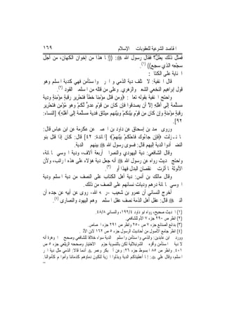 ‫٩٦١‬                                               ‫ﺍﳌﻘﺎﺻﺪ ﺍﻟﺸﺮﻋﻴﺔ ﻟﻠﻌﻘﻮﺑﺎﺕ ﰲ ﺍﻹﺳﻼﻡ‬
‫ﻓﻤﺜﻞ ﺫﻟﻚ ‪‬ﻳﻄ ﱡ؟ ﻓﻘﺎﻝ ﺭﺳﻮﻝ ﺍﷲ ‪)) :‬ﺇﳕﺎ ﻫﺬﺍ ﻣﻦ ﺇﺧﻮﺍﻥ ﺍﻟﻜﻬﺎﻥ، ﻣﻦ ﺃﺟﻞ‬       ‫ﹶﻞ‬
                                                               ‫ﺳﺠﻌِﻪ ﺍﻟﺬﻱ ﺳﺠﻊ(( )١(.‬    ‫‪ْ‬‬
                                                                     ‫ﺍﳉﻨﺎﻳﺔ ﻋﻠﻰ ﺍﻟﻜﺘﺎﰊ:‬
‫ﻗﺎﻝ ﺍﳊﻨﻔﻴﺔ: ﻻ ﲣﺘﻠﻒ ﺩﻳﺔ ﺍﻟﺬﻣﻲ ﻭ ﺍﳊﺮﰊ ﻭﺍﳌﺴﺘﺄﻣﻦ ﻓﻬﻲ ﻛﺪﻳﺔ ﺍﳌﺴﻠﻢ ﻭﻫﻮ‬
          ‫ﻗﻮﻝ ﺇﺑﺮﺍﻫﻴﻢ ﺍﻟﻨﺨﻌﻲ ﺍﻟﺸﻌﱯ ﻭﺍﻟﺰﻫﺮﻱ. ﻭﻋﻠﻰ ﻣﻦ ﻗﺘﻠﻪ ﻣﻦ ﺍﳌﺴﻠﻤﲔ ﺍﻟﻘﻮﺩ )٢(.‬
‫‪ ‬ﹶ‪ ‬ﹶ ‪  ِ ْ ‬ﹶ ﹰ ﹶ ‪   ْ ‬ﹶ‪ ِ  ٍ ِ ْ  ٍ ‬ﺔ‬
‫ﻭﺍﺣﺘﺞ ﺍﳊﻨﻔﻴﺔ ﺑﻘﻮﻟﻪ ﺗﻌﺎﱃ: ‪‬ﻭﻣ‪‬ﻦ ﻗﺘﻞ ﻣﺆﻣﻨ‪‬ﺎ ﺧﻄﺄ ﻓﺘﺤﺮِﻳﺮ ﺭﻗﺒﺔ ﻣﺆﻣﻨﺔ ﻭﺩ‪‬ﻳ ﹲ‬
‫ﻣﺴﻠﻤ ﹲ ِﺇﻟﹶﻰ ﹶﺃﻫﻠﻪ ِﺇﻻ ﺃﹶﻥ ‪‬ﻳﺼﺪ ﹸﻮﺍ ﻓﺈِﻥ ﻛﹶﺎﻥ ﻣِﻦ ﻗﻮﻡ ﻋﺪﻭ ﱠﻟﻜﻢ ﻭ ‪‬ﻮ ﻣﺆﻣ ‪ ‬ﻓﺘﺤﺮِﻳﺮ‬
‫ﹶ ﹶ ْ ٍ ‪  ‬ﱟ ﹸ ْ ‪‬ﻫ ‪ِ ْ ْ ‬ﻦ ﹶ‪ ْ ‬‬                  ‫‪ ‬ﻗ ﹶ‬        ‫ِْ ِ ﱠ‬          ‫‪  ‬ﱠ ‪‬ﺔ‬
‫ﺭﻗﺒﺔ ﻣﺆﻣﻨﺔ ﻭﺇِﻥ ﻛﹶﺎﻥ ﻣِﻦ ﻗﻮﻡ ‪‬ﺑﻴﻨﻜﻢ ﻭ‪‬ﺑﻴﻨ ‪‬ﻢ ‪‬ﻴﺜﹶﺎ ‪ ‬ﻓﺪ‪‬ﻳ ﹲ ﻣﺴﻠﻤ ﹲ ِﺇﻟﹶﻰ ﹶﺃﻫﻠﻪ‪] ‬ﺍﻟﻨﺴﺎﺀ:‬
              ‫ِْ ِ‬       ‫ﹶ ﹶ ْ ٍ ْ‪ ‬ﹸ ْ ‪ْ ‬ﻬ ﻣ ﻕ ﹶ ِ ﺔ ‪  ‬ﱠ ‪‬ﺔ‬            ‫‪ ‬ﹶ‪ ٍ ِ ْ  ٍ ‬‬
                                                                                      ‫٢٩[.‬
‫ﻭﺭﻭﻯ ﳏﻤﺪ ﺑﻦ ﺇﺳﺤﺎﻕ ﻋﻦ ﺩﺍﻭﺩ ﺑﻦ ﺍﳊﺼﲔ ﻋﻦ ﻋﻜﺮﻣﺔ ﻋﻦ ﺍﺑﻦ ﻋﺒﺎﺱ ﻗﺎﻝ:‬
‫ﳌﺎ ﻧـﺰﻟﺖ ‪‬ﻓﺈِﻥ ﺟ‪‬ﺎ ُﻭﻙ ﻓﹶﺎﺣﻜﻢ ‪‬ﺑﻴﻨﻬﻢ‪] ‬ﺍﳌﺎﺋﺪﺓ: ٢٤[ ﻗﺎﻝ: ﻛﺎﻥ ﺇﺫﺍ ﻗﺘﻞ ﺑﻨﻮ‬
                                               ‫ﺀ ‪ ْ ‬ﹸ ْ ْ‪ْ  ‬‬          ‫‪ ‬ﹶ‬
                       ‫ﺍﻟﻨﻀﲑ ﺃﺩﻭﺍ ﺍﻟﺪﻳﺔ ﺇﻟﻴﻬﻢ ﻗﺎﻝ: ﻓﺴﻮﻯ ﺭﺳﻮﻝ ﺍﷲ ‪ ‬ﺑﻴﻨﻬﻢ ﰲ ﺍﻟﺪﻳﺔ.‬
‫ﻭﻗﺎﻝ ﺍﻟﺸﺎﻓﻌﻲ: ﺩﻳﺔ ﺍﻟﻴﻬﻮﺩﻱ ﻭﺍﻟﻨﺼﺮﺍﱐ ﺃﺭﺑﻌﺔ ﺁﻻﻑ، ﻭﺩﻳﺔ ﺍ‪‬ﻮﺳﻲ ﲦﺎﳕﺎﺋﺔ،‬
‫ﻭﺍﺣﺘﺞ ﲝﺪﻳﺚ ﺭﻭﺍﻩ ﻋﻦ ﺭﺳﻮﻝ ﺍﷲ ‪ ‬ﺃﻧﻪ ﺟﻌﻞ ﺩﻳﺔ ﻫﺆﻻﺀ ﻋﻠﻰ ﻫﺬﻩ ﺍﳌﺮﺍﺗﺐ، ﻭﻷﻥ‬
                                          ‫ﺍﻷﻧﻮﺛﺔ ﳌﺎ ﺃﺛﺮﺕ ﰲ ﻧﻘﺼﺎﻥ ﺍﻟﺒﺪﻝ ﻓﻬﺬﺍ ﺃﻭﱃ )٣(.‬
‫ﻭﻗﺎﻝ ﻣﺎﻟﻚ ﺑﻦ ﺃﻧﺲ: ﺩﻳﺔ ﺃﻫﻞ ﺍﻟﻜﺘﺎﺏ ﻋﻠﻰ ﺍﻟﻨﺼﻒ ﻣﻦ ﺩﻳﺔ ﺍﳌﺴﻠﻢ ﻭﺩﻳﺔ‬
                              ‫ﺍ‪‬ﻮﺳﻲ ﲦﺎﳕﺎﺋﺔ ﺩﺭﻫﻢ ﻭﺩﻳﺎﺕ ﻧﺴﺎﺋﻬﻢ ﻋﻠﻰ ﺍﻟﻨﺼﻒ ﻣﻦ ﺫﻟﻚ.‬
‫ﺃﺧﺮﺝ ﺍﻟﻨﺴﺎﺋﻲ ﺃﻥ ﻋﻤﺮﻭ ﺑﻦ ﺷﻌﻴﺐ -ﺭﲪﻪ ﺍﷲ- ﺭﻭﻯ ﻋﻦ ﺃﺑﻴﻪ ﻋﻦ ﺟﺪﻩ ﺃﻥ‬
       ‫ﺍﻟﻨﱯ ‪ ‬ﻗﺎﻝ: ﻋﻘﻞ ﺃﻫﻞ ﺍﻟﺬﻣﺔ ﻧﺼﻒ ﻋﻘﻞ ﺍﳌﺴﻠﻤﲔ ﻭﻫﻢ ﺍﻟﻴﻬﻮﺩ ﻭﺍﻟﻨﺼﺎﺭﻯ )٤(.‬
                                   ‫)١( ﺍﳊﺪﻳﺚ ﺻﺤﻴﺢ، ﺭﻭﺍﻩ ﺍﺑﻮ ﺩﺍﻭﺩ ٤/٢٩١، ﻭﺍﻟﻨﺴﺎﺋﻲ ٨/٨٤.‬
                                                      ‫)٢( ﺍﻧﻈﺮ ﺹ ٠٩٢ ﺟﺰﺀ ٧ ﺍﻷﻡ ﻟﻠﺸﺎﻓﻌﻲ.‬
                              ‫)٣( ﺑﺪﺍﺋﻊ ﺍﻟﺼﻨﺎﺋﻊ ﺟﺰﺀ ٧ ﺹ ٠٥٢ ﻭﺍﻧﻈﺮ ﺹ ١٩٢ ﺟﺰﺀ ﺍﳉﺼﺎﺹ.‬
                         ‫)٤( ﺍﻧﻈﺮ ﺟﺎﻣﻊ ﺍﻷﺻﻮﻝ ﻣﻦ ﺃﺣﺎﺩﻳﺚ ﺍﻟﺮﺳﻮﻝ ﺟﺰﺀ ٥ ﺹ ٢٦١ ﻻﺑﻦ ﺍﻷﺛﲑ.‬
‫ﻭﻭﺭﺩ ﰲ ﺍﺑﻦ ﻋﺎﺑﺪﻳﻦ: ﻭﺍﻟﺬﻣﻲ ﻭﺍﳌﺴﺘﺄﻣﻦ ﻭﺍﳌﺴﻠﻢ ﰲ ﺍﻟﺪﻳﺔ ﺳﻮﺍﺀ ﺧﻼﻓﹰﺎ ﻟﻠﺸﺎﻓﻌﻲ ﻭﺻﺤﺢ ﰲ ﺍﳉﻮﻫﺮﺓ ﺃﻧﻪ‬
‫ﻻ ﺩﻳﺔ ﰲ ﺍﳌﺴﺘﺄﻣﻦ ﻭﺃﻗﺮﻩ ﰲ ﺍﻟﺸﺮﻧﺒﻼﻟﻴﺔ ﻟﻜﻦ ﺑﺎﻟﺘﺴﻮﻳﺔ ﺟﺰﻡ ﰲ ﺍﻻﺧﺘﻴﺎﺭ ﻭﺻﺤﺤﻪ ﺍﻟﺰﻳﻠﻌﻲ ﺟﺰﺀ ٥ ﺹ‬
‫١٠٤. ﻭﺍﻧﻈﺮ ﺹ ٥٨ ﺍﳌﺒﺴﻮﻁ ﺟﺰﺀ ٦٢: ﻭﻋﻦ ﺃﰊ ﺑﻜﺮ ﻭﻋﻤﺮ ‪ ‬ﺃﻬﻧﻤﺎ ﻗﺎﻻ: ﺍﻟﺬﻣﻲ ﻣﺜﻞ ﺩﻳﺔ ﺍﳊﺮ‬
‫ﺍﳌﺴﻠﻢ، ﻭﻗﺎﻝ ﻋﻠﻲ ‪ :‬ﺇﳕﺎ ﺃﻋﻄﻴﻨﺎﻛﻢ ﺍﻟﺪﻳﺔ ﻭﺑﺬﻟﻮﺍ ﺍﳉﺰﻳﺔ ﻟﺘﻜﻮﻥ ﺩﻣﺎﺅﻫﻢ ﻛﺪﻣﺎﺋﻨﺎ ﻭﺃﻣﻮﺍﳍﻢ ﻛﺄﻣﻮﺍﻟﻨﺎ.‬
‫=‬
 