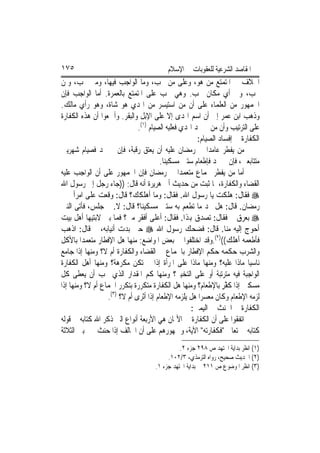 ‫٥٧١‬                                      ‫ﺍﳌﻘﺎﺻﺪ ﺍﻟﺸﺮﻋﻴﺔ ﻟﻠﻌﻘﻮﺑﺎﺕ ﰲ ﺍﻹﺳﻼﻡ‬
‫ﺍﳋﻼﻑ ﰲ ﺍﳌﺘﻤﺘﻊ ﻣﻦ ﻫﻮ، ﻭﻋﻠﻰ ﻣﻦ ﲡﺐ، ﻭﻣﺎ ﺍﻟﻮﺍﺟﺐ ﻓﻴﻬﺎ، ﻭﻣﱴ ﲡﺐ، ﻭﳌﻦ‬
‫ﲡﺐ، ﻭﰲ ﺃﻱ ﻣﻜﺎﻥ ﲡﺐ. ﻭﻫﻲ ﲡﺐ ﻋﻠﻰ ﺍﳌﺘﻤﺘﻊ ﺑﺎﻟﻌﻤﺮﺓ. ﺃﻣﺎ ﺍﻟﻮﺍﺟﺐ ﻓﺈﻥ‬
‫ﺍﳉﻤﻬﻮﺭ ﻣﻦ ﺍﻟﻌﻠﻤﺎﺀ ﻋﻠﻰ ﺃﻥ ﻣﻦ ﺍﺳﺘﻴﺴﺮ ﻣﻦ ﺍﳍﺪﻱ ﻫﻮ ﺷﺎﺓ، ﻭﻫﻮ ﺭﺃﻱ ﻣﺎﻟﻚ.‬
‫ﻭﺫﻫﺐ ﺍﺑﻦ ﻋﻤﺮ ﺇﱃ ﺃﻥ ﺍﺳﻢ ﺍﳍﺪﻯ ﺇﻻ ﻋﻠﻰ ﺍﻹﺑﻞ ﻭﺍﻟﺒﻘﺮ. ﻭﺃﲨﻌﻮﺍ ﺃﻥ ﻫﺬﻩ ﺍﻟﻜﻔﺎﺭﺓ‬
                             ‫ﻋﻠﻰ ﺍﻟﺘﺮﺗﻴﺐ ﻭﺃﻥ ﻣﻦ ﱂ ﳚﺪ ﺍﳍﺪﻱ ﻓﻌﻠﻴﻪ ﺍﻟﺼﻴﺎﻡ )١(.‬
                                                     ‫ﺍﻟﻜﻔﺎﺭﺓ ﰲ ﺇﻓﺴﺎﺩ ﺍﻟﺼﻴﺎﻡ:‬
‫ﻣﻦ ﻳﻔﻄﺮ ﻋﺎﻣﺪ‪‬ﺍ ﰲ ﺭﻣﻀﺎﻥ ﻋﻠﻴﻪ ﺃﻥ ﻳﻌﺘﻖ ﺭﻗﺒﺔ، ﻓﺈﻥ ﱂ ﳚﺪ ﻓﺼﻴﺎﻡ ﺷﻬﺮﻳﲔ‬
                                      ‫ﻣﺘﺘﺎﺑﻌﲔ، ﻓﺈﻥ ﱂ ﳚﺪ ﻓﺈﻃﻌﺎﻡ ﺳﺘﲔ ﻣﺴﻜﻴﻨ‪‬ﺎ.‬
‫ﺃﻣﺎ ﻣﻦ ﻳﻔﻄﺮ ﲜﻤﺎﻉ ﻣﺘﻌﻤﺪ‪‬ﺍ ﰲ ﺭﻣﻀﺎﻥ ﻓﺈﻥ ﺍﳉﻤﻬﻮﺭ ﻋﻠﻰ ﺃﻥ ﺍﻟﻮﺍﺟﺐ ﻋﻠﻴﻪ‬
‫ﺍﻟﻘﻀﺎﺀ ﻭﺍﻟﻜﻔﺎﺭﺓ، ﳌﺎ ﺛﺒﺖ ﻣﻦ ﺣﺪﻳﺚ ﺃﰊ ﻫﺮﻳﺮﺓ ﺃﻧﻪ ﻗﺎﻝ: ))ﺟﺎﺀ ﺭﺟﻞ ﺇﱃ ﺭﺳﻮﻝ ﺍﷲ‬
‫‪ ‬ﻓﻘﺎﻝ: ﻫﻠﻜﺖ ﻳﺎ ﺭﺳﻮﻝ ﺍﷲ. ﻓﻘﺎﻝ: ﻭﻣﺎ ﺃﻫﻠﻜﻚ؟ ﻗﺎﻝ: ﻭﻗﻌﺖ ﻋﻠﻰ ﺍﻣﺮﺃﰐ ﰲ‬
‫ﺭﻣﻀﺎﻥ. ﻗﺎﻝ: ﻫﻞ ﲡﺪ ﻣﺎ ﺗﻄﻌﻢ ﺑﻪ ﺳﺘﲔ ﻣﺴﻜﻴﻨ‪‬ﺎ؟ ﻗﺎﻝ: ﻻ. ﰒ ﺟﻠﺲ، ﻓﺄﺗﻰ ﺍﻟﻨﱯ‬
‫‪ ‬ﺑﻌﺮﻕ ﰒ ﻓﻘﺎﻝ: ﺗﺼ ‪‬ﻕ ﻬﺑﺬﺍ. ﻓﻘﺎﻝ: ﺃﻋﻠﻰ ﺃﻓﻘﺮ ﻣﲏ؟ ﻓﻤﺎ ﺑﲔ ﻻﺑﺘﻴﻬﺎ ﺃﻫﻞ ﺑﻴﺖ‬
                                                      ‫ﺪ‬
‫ﺃﺣﻮﺝ ﺇﻟﻴﻪ ﻣﻨﺎ. ﻗﺎﻝ: ﻓﻀﺤﻚ ﺭﺳﻮﻝ ﺍﷲ ‪ ‬ﺣﱴ ﺑﺪﺕ ﺃﻧﻴﺎﺑﻪ، ﰒ ﻗﺎﻝ: ﺍﺫﻫﺐ‬
‫ﻓﺄﻃﻌﻤﻪ ﺃﻫﻠﻚ(()٢(.ﻭﻗﺪ ﺍﺧﺘﻠﻔﻮﺍ ﰲ ﺑﻌﺾ ﺍﳌﻮﺍﺿﻊ: ﻣﻨﻬﺎ ﻫﻞ ﺍﻹﻓﻄﺎﺭ ﻣﺘﻌﻤﺪ‪‬ﺍ ﺑﺎﻷﻛﻞ‬
‫ﻭﺍﻟﺸﺮﺏ ﺣﻜﻤﻪ ﺣﻜﻢ ﺍﻹﻓﻄﺎﺭ ﺑﺎﳉﻤﺎﻉ ﰲ ﺍﻟﻘﻀﺎﺀ ﻭﺍﻟﻜﻔﺎﺭﺓ ﺃﻡ ﻻ؟ ﻭﻣﻨﻬﺎ ﺇﺫﺍ ﺟﺎﻣﻊ‬
‫ﻧﺎﺳﻴ‪‬ﺎ ﻣﺎﺫﺍ ﻋﻠﻴﻪ؟ ﻭﻣﻨﻬﺎ ﻣﺎﺫﺍ ﻋﻠﻰ ﺍﳌﺮﺃﺓ ﺇﺫﺍ ﱂ ﺗﻜﻦ ﻣﻜﺮﻫﺔ؟ ﻭﻣﻨﻬﺎ ﺃﻫﻞ ﺍﻟﻜﻔﺎﺭﺓ‬
‫ﺍﻟﻮﺍﺟﺒﺔ ﻓﻴﻪ ﻣﺘﺮﺗﺒﺔ ﺃﻭ ﻋﻠﻰ ﺍﻟﺘﺨﻴﲑ؟ ﻭﻣﻨﻬﺎ ﻛﻢ ﺍﳌﻘﺪﺍﺭ ﺍﻟﺬﻱ ﳚﺐ ﺃﻥ ﻳﻌﻄﻰ ﻛﻞ‬
‫ﻣﺴﻜﲔ ﺇﺫﺍ ﻛ ﱠﺮ ﺑﺎﻹﻃﻌﺎﻡ؟ ﻭﻣﻨﻬﺎ ﻫﻞ ﺍﻟﻜﻔﺎﺭﺓ ﻣﺘﻜﺮﺭﺓ ﺑﺘﻜﺮﺭ ﺍﳉﻤﺎﻉ ﺃﻡ ﻻ؟ ﻭﻣﻨﻬﺎ ﺇﺫﺍ‬
                                                              ‫ﹶﻔ ِ‬
                   ‫)٣(‬
                  ‫ﻟﺰﻣﻪ ﺍﻹﻃﻌﺎﻡ ﻭﻛﺎﻥ ﻣﻌﺴﺮ‪‬ﺍ ﻫﻞ ﻳﻠﺰﻣﻪ ﺍﻹﻃﻌﺎﻡ ﺇﺫﺍ ﺃﺛﺮﻯ ﺃﻡ ﻻ؟ .‬
                                                  ‫ﺍﻟﻜﻔﺎﺭﺓ ﰲ ﺍﳊﻨﺚ ﰲ ﺍﻟﻴﻤﲔ:‬
‫ﺍﺗﻔﻘﻮﺍ ﻋﻠﻰ ﺃﻥ ﺍﻟﻜﻔﺎﺭﺓ ﰲ ﺍﻷﳝﺎﻥ ﻫﻲ ﺍﻷﺭﺑﻌﺔ ﺃﻧﻮﺍﻉ ﺍﻟﱵ ﺫﻛﺮ ﺍﷲ ﻛﺘﺎﺑﻪ ﰲ ﻗﻮﻟﻪ‬
‫ﻛﺘﺎﺑﻪ ﰲ ﺗﻌﺎﱃ "ﻓﻜﻔﺎﺭﺗﻪ" ﺍﻵﻳﺔ، ﻭﲨﻬﻮﺭﻫﻢ ﻋﻠﻰ ﺃﻥ ﺍﳊﺎﻟﻒ ﺇﺫﺍ ﺣﻨﺚ ﳐﲑ ﺑﲔ ﺍﻟﺜﻼﺛﺔ‬
                                              ‫)١( ﺍﻧﻈﺮ ﺑﺪﺍﻳﺔ ﺍ‪‬ﺘﻬﺪ ﺹ ٨٩٢ ﺟﺰﺀ ٢.‬
                                         ‫)٢( ﺍﳊﺪﻳﺚ ﺻﺤﻴﺢ، ﺭﻭﺍﻩ ﺍﻟﺘﺮﻣﺬﻱ، ٣/٢٠١.‬
                                    ‫)٣( ﺍﻧﻈﺮ ﺍﳌﻮﺿﻮﻉ ﺹ ١١٢ ﰲ ﺑﺪﺍﻳﺔ ﺍ‪‬ﺘﻬﺪ ﺟﺰﺀ ١.‬
 