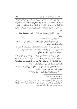 ‫٥٨١‬                                           ‫ﺍﳌﻘﺎﺻﺪ ﺍﻟﺸﺮﻋﻴﺔ ﻟﻠﻌﻘﻮﺑﺎﺕ ﰲ ﺍﻹﺳﻼﻡ‬
‫ﻭﻗﺪ ﻗﻴﻞ ﰲ ﻫﺬﺍ ﺍﻟﺼﺪﺩ: ﻧﻔﻰ ﻋﻤﺮ ﺑﻦ ﺍﳋﻄﺎﺏ ﺍﻟﻨﺼﺮ ﺑﻦ ﺣﺠﺎﺝ ﻭﻛﺎﻥ ﻏﻼﻣ‪‬ﺎ‬
‫ﺻﺒﻴﺤ‪‬ﺎ ﻳﻔﺘﱳ ﺑﻪ ﺍﻟﻨﺴﺎﺀ، ﻭﺍﳉﻤﺎﻝ ﻻ ﻳﻮﺟﺐ ﺍﻟﻨﻔﻲ، ﻭﻟﻜﻦ ﻓﻌﻞ ﺫﻟﻚ ﳌﺼﻠﺤﺔ ﺭﺁﻫﺎ،‬
‫ﻓﺈﻥ ﺍﻟﻐﻼﻡ ﻗﺎﻝ ﻟﻪ: ﻣﺎ ﺫﻧﱯ ﻳﺎ ﺃﻣﲑ ﺍﳌﺆﻣﻨﲔ؟ ﻓﻘﺎﻝ ﻟﻪ: ﻻ ﺫﻧﺐ ﻟﻚ ﻭﺇﳕﺎ ﺍﻟﺬﻧﺐ ﱄ‬
‫ﺣﻴﺚ ﺃﻃﻬﺮ ﺩﺍﺭ ﺍﳍﺠﺮﺓ ﻣﻨﻚ. ﻓﻨﻔﺎﻩ ﻭﺍﻟﺘﺤﻖ ﺑﺎﻟﺮﻭﻡ ﻓﺤﻠﻒ ﺃﻻ ﻳﻨﻔﻲ ﺃﺣﺪ‪‬ﺍ ﺃﺑﺪ‪‬ﺍ ﺑﻌﺪ‬
                                                                            ‫ﻫﺬﺍ.‬
‫ﻭﻟﻨﺎ ﰲ ﺫﻟﻚ ﺭﺃﻱ ﻭﺿﺤﻨﺎﻩ ﻋﻨﺪ ﺍﻟﻜﻼﻡ ﰲ ﺍﻟﺘﻌﺰﻳﺮ ﻟﻠﻤﺼﻠﺤﺔ ﺍﻟﻌﺎﻣﺔ ﰲ ﻏﲑ‬
                                                                         ‫ﺍﳌﻌﺼﻴﺔ.‬
                                          ‫* )ﺩ( ﺍﻟﺘﻐﺮﻳﺐ ﻟﻠﻤﺼﻠﺤﺔ ﺍﻟﻌﺎﻣﺔ:‬
‫ﳚﻮﺯ ﻟﻠﻤﺸﺮﻉ ﺃﻥ ﻳﻔﺮﺽ ﻋﻘﻮﺑﺔ ﺍﻟﺘﻐﺮﻳﺐ ﻋﻠﻰ ﺟﺮﺍﺋﻢ ﲤﺲ ﺍﳌﺼﻠﺤﺔ ﺍﻟﻌﺎﻣﺔ‬
                                                       ‫ﺧﻼﻑ ﻣﺎ ﺫﻛﺮﻧﺎ ﻣﻦ ﺟﺮﺍﺋﻢ.‬
‫ﻭﻗﺪ ﻧﻔﻰ ﻋﻤﺮ ﺑﻦ ﺍﳋﻄﺎﺏ ﻣﻌﻦ ﺑﻦ ﺯﺍﺋﺪﺓ ﻋﻨﺪﻣﺎ ﺍﺻﻄﻨﻊ ﺧﺎﲤﹰﺎ ﻋﻠﻰ ﻧﻘﺶ ﺧﺎﰎ‬
    ‫ﺑﻴﺖ ﺍﳌﺎﻝ ﻭﺃﺧﺬ ‪‬ﺬﻩ ﺍﻟﻮﺳﻴﻠﺔ ﻣﻨﻪ ﻣﺎﻻﹰ، ﻭﺫﻟﻚ ﺑﻌﺪ ﻣﺎ ﻋﺎﻗﺒﻪ ﺑﺎﻟﻀﺮﺏ ﻭﺣﺒﺴﻪ )١(.‬
                                        ‫٢- ﺗﻌﻠﻴﻖ ﻳﺪ ﺍﻟﺴﺎﺭﻕ ﰲ ﺭﻗﺒﺘﻪ ﺑﻌﺪ ﺍﻟﻘﻄﻊ‬
‫ﻗﺎﻝ ﺃﺑﻮ ﻳﻮﺳﻒ: ﺣﺪﺛﻨﺎ ﺍﻷﻋﻤﺶ ﻋﻦ ﺍﻟﻘﺎﺳﻢ ﺑﻦ ﻋﺒﺪ ﺍﻟﺮﲪﻦ ﻋﻦ ﺃﺑﻴﻪ ﻗﻠﺐ:‬
‫ﻛﻨﺖ ﻗﺎﻋﺪ‪‬ﺍ ﻋﻨﺪ ﻋﻠﻲ ‪ ‬ﻓﺠﺎﺀ ﺭﺟﻞ ﻓﻘﺎﻝ: ﻳﺎ ﺃﻣﲑ ﺍﳌﺆﻣﻨﲔ ﺇﱐ ﻗﺪ ﺳﺮﻗﺖ، ﻓﺎﻧﺘﻬﺮﻩ،‬
‫ﰒ ﻋﺎﺩ ﺍﻟﺜﺎﻧﻴﺔ ﻓﻘﺎﻝ: ﺇﱐ ﻗﺪ ﺳﺮﻗﺖ، ﻓﻘﺎﻝ ﻋﻠﻲ ‪ :‬ﻗﺪ ﺷﻬﺪﺕ ﻋﻠﻰ ﻧﻔﺴﻚ ﺗﺎﻣﺔ.‬
                      ‫ﻗﺎﻝ: ﻓﺄﻣﺮ ﺑﻪ ﻓﻘﻄﻌﺖ ﻳﺪﻩ، ﻗﺎﻝ: ﻭﺃﻧﺎ ﺭﺃﻳﺘﻬﺎ ﻣﻌﻠﻘﺔ ﰲ ﻋﻨﻘﻪ )٢(.‬
‫ﺳﺌﻞ ﻓﻀﺎﻟﺔ ﺑﻦ ﻋﺒﻴﺪ ﻋﻦ ﺗﻌﻠﻴﻖ ﺍﻟﻴﺪ ﰲ ﺍﻟﻌﻨﻖ ﻟﻠﺴﺎﺭﻕ: ﺃﻣﻦ ﺍﻟﺴﻨﺔ ﻫﻮ؟ ﻗﺎﻝ:‬
                                    ‫ﺃﺻﺤﺎﺏ ﺍﻟﺴﻨﻦ ﺑﺴﻨﺪ ﺣﺴﻦ. ﻭﻭﺭﺩ ﰲ ﺍﳌﻬﺬﺏ:‬
                          ‫)٣(‬
                         ‫"ﻭﺇﺫﺍ ﻗﻄﻊ ﻓﺎﻟﺴّﺔ ﺃﻥ ﻳﻌﻠﻖ ﺍﻟﻌﻀﻮ ﰲ ﻋﻨﻘﻪ ﺳﺎﻋﺔ" .‬
                                                            ‫ﻨ‬
                                                        ‫)١( ﺍﻧﻈﺮ ﺍﳌﻐﲏ ﺟﺰﺀ ٠١ ﺹ ٨٤٣.‬
                                                               ‫)٢( ﺍﻧﻈﺮ ﺹ ٩٦ ﺍﳋﺮﺍﺝ.‬
‫)٣( ﺍﻧﻈﺮ ﺹ ٣٨٢ ﺟﺰﺀ ٢ ﺍﳌﻬﺬﺏ. ﻭﺍﻧﻈﺮ ﺹ ٤٢٢ ﺟﺰﺀ ٤ ﻓﺘﺢ ﺍﻟﻘﺪﻳﺮ، ﻭﺭﺩ ﰲ ٨١٣ ﺟﺰﺀ ٣ﺍﺑﻦ‬
‫ﻋﺎﺑﺪﻳﻦ ﺗﻨﺒﻴﻪ: ﻳﺴﻦ ﻋﻦ ﺍﻟﺸﺎﻓﻌﻲ ﻭﺃﲪﺪ ﺗﻌﻠﻴﻖ ﻳﺪﻩ ﻋﻠﻰ ﻋﻨﻘﻪ ﻷﻧﻪ ‪ ‬ﺃﻣﺮ ﺑﻪ ﻭﻋﻨﺪﻧﺎ ﺫﻟﻚ ﻣﻄﻠﻖ ﻟﻺﻣﺎﻡ‬
                                       ‫ﺇﻥ ﺭﺁﻩ، ﻭﱂ ﻳﺜﺒﺖ ﻋﻨﻪ ‪ ‬ﰲ ﻛﻞ ﻣﻦ ﻗﻄﻌﻪ ﻟﻴﻜﻮﻥ ﺳﻨﺔ.‬
 