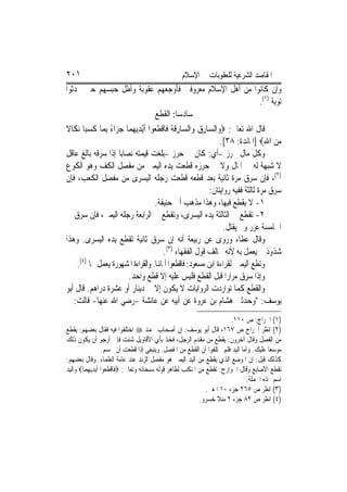 ‫١٠٢‬                                                ‫ﺍﳌﻘﺎﺻﺪ ﺍﻟﺸﺮﻋﻴﺔ ﻟﻠﻌﻘﻮﺑﺎﺕ ﰲ ﺍﻹﺳﻼﻡ‬
‫ﻭﺇﻥ ﻛﺎﻧﻮﺍ ﻣﻦ ﺃﻫﻞ ﺍﻹﺳﻼﻡ ﻣﻌﺮﻭﻓﲔ ﻓﺄﻭﺟﻌﻬﻢ ﻋﻘﻮﺑﺔ ﻭﺃﻃﻞ ﺣﺒﺴﻬﻢ ﺣﱴ ﳛﺪﺛﻮﺍ‬
                                                                                     ‫ﺗﻮﺑﺔ )١(.‬
                                        ‫ﺳﺎﺩﺳ‪‬ﺎ: ﺍﻟﻘﻄﻊ‬
‫ﻗﺎﻝ ﺍﷲ ﺗﻌﺎﱃ: ‪‬ﻭ‪‬ﺍﻟ ‪‬ﺎﺭ ‪ ‬ﻭ‪‬ﺍﻟ ‪‬ﺎﺭﻗ ﹸ ﻓﹶﺎﻗﻄ ‪‬ﻮﺍ ﹶﺃْﻳﺪ‪‬ﻳﻬﻤ‪‬ﺎ ﺟﺰ‪‬ﺍﺀ ِﺑﻤ‪‬ﺎ ﻛﺴﺒ‪‬ﺎ ‪‬ﻧﻜﹶﺎﻻ‬
‫ﹰ‬         ‫ﹶ‪‬‬       ‫ﺴ ِﻕ ﺴ ِ ﹶﺔ ﹾ ﹶﻌ ِ ‪ً  ‬‬
                                                                     ‫ﻣﻦ ﺍﷲ‪] ‬ﺍﳌﺎﺋﺪﺓ: ٨٣[.‬
                                                                                       ‫‪ِ ‬‬
‫ﻭﻛﻞ ﻣﺎﻝ ﳏﺮﺯ -ﺃﻱ: ﻛﺎﻥ ﰲ ﺣﺮﺯ -ﺑﻠﻐﺖ ﻗﻴﻤﺘﻪ ﻧﺼﺎﺑ‪‬ﺎ ﺇﺫﺍ ﺳﺮﻗﻪ ﺑﺎﻟﻎ ﻋﺎﻗﻞ‬
‫ﻻ ﺷﺒﻬﺔ ﻟﻪ ﰲ ﺍﳌﺎﻝ ﻭﻻ ﰲ ﺣﺮﺯﻩ ﻗﻄﻌﺖ ﻳﺪﻩ ﺍﻟﻴﻤﲎ ﻣﻦ ﻣﻔﺼﻞ ﺍﻟﻜﻒ ﻭﻫﻮ ﺍﻟﻜﻮﻉ‬
‫)٢(، ﻓﺈﻥ ﺳﺮﻕ ﻣﺮﺓ ﺛﺎﻧﻴﺔ ﺑﻌﺪ ﻗﻄﻌﻪ ﻗﻄﻌﺖ ﺭﺟﻠﻪ ﺍﻟﻴﺴﺮﻯ ﻣﻦ ﻣﻔﺼﻞ ﺍﻟﻜﻌﺐ، ﻓﺈﻥ‬
                                                                ‫ﺳﺮﻕ ﻣﺮﺓ ﺛﺎﻟﺜﺔ ﻓﻔﻴﻪ ﺭﻭﺍﻳﺘﺎﻥ:‬
                                        ‫١- ﻻ ﻳﻘﻄﻊ ﻓﻴﻬﺎ، ﻭﻫﺬﺍ ﻣﺬﻫﺐ ﺃﰊ ﺣﻨﻴﻔﺔ.‬
‫٢- ﺗﻘﻄﻊ ﰲ ﺍﻟﺜﺎﻟﺜﺔ ﻳﺪﻩ ﺍﻟﻴﺴﺮﻯ، ﻭﺗﻘﻄﻊ ﰲ ﺍﻟﺮﺍﺑﻌﺔ ﺭﺟﻠﻪ ﺍﻟﻴﻤﲎ، ﻓﺈﻥ ﺳﺮﻕ ﰲ‬
                                                                      ‫ﺍﳋﺎﻣﺴﺔ ﻋﺰﺭ ﻭﱂ ﻳﻘﺘﻞ.‬
‫ﻭﻗﺎﻝ ﻋﻄﺎﺀ ﻭﺭﻭﻯ ﻋﻦ ﺭﺑﻴﻌﺔ ﺃﻧﻪ ﺇﻥ ﺳﺮﻕ ﺛﺎﻧﻴﺔ ﺗﻘﻄﻊ ﻳﺪﻩ ﺍﻟﻴﺴﺮﻯ. ﻭﻫﺬﺍ‬
                                           ‫ﺷﺬﻭﺫ ﱂ ﻳﻌﻤﻞ ﺑﻪ ﻷﻧﻪ ﳐﺎﻟﻒ ﻗﻮﻝ ﺍﻟﻔﻘﻬﺎﺀ )٣(.‬
    ‫ﻭﺗﻄﻊ ﺍﻟﻴﻤﲔ ﻟﻘﺮﺍﺀﺓ ﺍﺑﻦ ﻣﺴﻌﻮﺩ: ﻓﺎﻗﻄﻌﻮﺍ ﺃﳝﺎﻬﻧﺎ. ﻭﺍﻟﻘﺮﺍﺀﺓ ﺍﳌﺸﻬﻮﺭﺓ ﻳﻌﻤﻞ ‪‬ﺎ )٤(.‬
                           ‫ﻭﺇﺫﺍ ﺳﺮﻕ ﻣﺮﺍﺭ‪‬ﺍ ﻗﺒﻞ ﺍﻟﻘﻄﻊ ﻓﻠﻴﺲ ﻋﻠﻴﻪ ﺇﻻ ﻗﻄﻊ ﻭﺍﺣﺪ.‬
‫ﻭﺍﻟﻘﻄﻊ ﻛﻤﺎ ﺗﻮﺍﺭﺩﺕ ﺍﻟﺮﻭﺍﻳﺎﺕ ﻻ ﻳﻜﻮﻥ ﺇﻻ ﰲ ﺩﻳﻨﺎﺭ ﺃﻭ ﻋﺸﺮﺓ ﺩﺭﺍﻫﻢ. ﻗﺎﻝ ﺃﺑﻮ‬
‫ﻳﻮﺳﻒ: "ﻭﺣﺪﺛﲏ ﻫﺸﺎﻡ ﺑﻦ ﻋﺮﻭﺓ ﻋﻦ ﺃﺑﻴﻪ ﻋﻦ ﻋﺎﺋﺸﺔ -ﺭﺿﻲ ﺍﷲ ﻋﻨﻬﺎ- ﻗﺎﻟﺖ: ﱂ‬
                                                                          ‫)١( ﺍﳋﺮﺍﺝ: ﺹ ٠١١.‬
‫)٢( ﺍﻧﻈﺮ ﺍﳋﺮﺍﺝ ﺹ ٧٦١، ﻗﺎﻝ ﺃﺑﻮ ﻳﻮﺳﻒ: ﺇﻥ ﺃﺻﺤﺎﺏ ﳏﻤﺪ ‪ ‬ﺍﺧﺘﻠﻔﻮﺍ ﻓﻴﻪ ﻓﻘﺎﻝ ﺑﻌﻀﻬﻢ: ﻳﻘﻄﻊ‬
‫ﻣﻦ ﺍﻟﻔﺼﻞ ﻭﻗﺎﻝ ﺁﺧﺮﻭﻥ: ﻳﻘﻄﻊ ﻣﻦ ﻣﻘﺪﻡ ﺍﻟﺮﺟﻞ، ﻓﺨﺬ ﺑﺄﻱ ﺍﻷﻗﺎﻭﻳﻞ ﺷﺌﺖ ﻓﺈﱐ ﺃﺭﺟﻮ ﺃﻥ ﻳﻜﻮﻥ ﺫﻟﻚ‬
                   ‫ﻣﻮﺳﻌ‪‬ﺎ ﻋﻠﻴﻚ. ﻭﺃﻣﺎ ﺍﻟﻴﺪ ﻓﻠﻢ ﳜﺘﻠﻔﻮﺍ ﺃﻥ ﺍﻟﻘﻄﻊ ﻣﻦ ﺍﳌﻔﺼﻞ. ﻭﻳﻨﺒﻐﻲ ﺇﺫﺍ ﻗﻄﻌﺖ ﺃﻥ ﲢﺴﻢ.‬
‫ﻛﺬﻟﻚ ﻗﻴﻞ: ﺇﻥ ﺍﳌﻮﺿﻊ ﺍﻟﺬﻱ ﻳﻘﻄﻊ ﻣﻦ ﺍﻟﻴﺪ ﺍﻟﻴﻤﲎ ﻫﻮ ﻣﻔﺼﻞ ﺍﻟﺰﻧﺪ ﻋﻨﺪ ﻋﺎﻣﺔ ﺍﻟﻌﻠﻤﺎﺀ. ﻭﻗﺎﻝ ﺑﻌﻀﻬﻢ:‬
‫ﺗﻘﻄﻊ ﺍﻷﺻﺎﺑﻊ ﻭﻗﺎﻝ ﺍﳋﻮﺍﺭﺝ: ﺗﻘﻄﻊ ﻣﻦ ﺍﳌﻨﻜﺐ ﻟﻈﺎﻫﺮ ﻗﻮﻟﻪ ﺳﺒﺤﺎﻧﻪ ﻭﺗﻌﺎﱃ: ‪‬ﻓﹶﺎﻗﻄ ‪‬ﻮﺍ ﹶﺃ‪‬ﻳﺪ‪‬ﻳﻬﻤ‪‬ﺎ‪ ‬ﻭﺍﻟﻴﺪ‬
          ‫ﹾ ﹶﻌ ِ ‪‬‬
                                                                                ‫ﺍﺳﻢ ﳍﺬﻩ ﺍﳉﻤﻠﺔ.‬
                                                                ‫)٣( ﺍﻧﻈﺮ ﺹ ٥٦٢ ﺟﺰﺀ ٠١ ﺍﳌﻐﲏ.‬
                                                             ‫)٤( ﺍﻧﻈﺮ ﺹ ٢٨ ﺟﺰﺀ ٢ ﻣﻨﻼ ﺧﺴﺮﻭ.‬
 