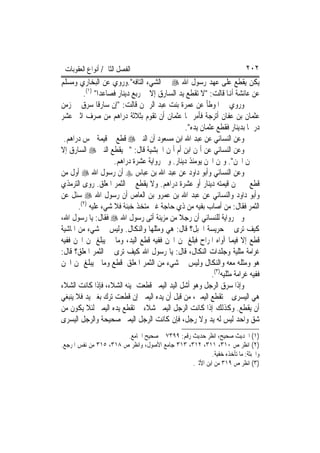 ‫ﺍﻟﻔﺼﻞ ﺍﻟﺜﺎﱐ/ ﺃﻧﻮﺍﻉ ﺍﻟﻌﻘﻮﺑﺎﺕ‬                                              ‫٢٠٢‬
‫ﻳﻜﻦ ﻳﻘﻄﻊ ﻋﻠﻰ ﻋﻬﺪ ﺭﺳﻮﻝ ﺍﷲ ‪ ‬ﰲ ﺍﻟﺸﻲﺀ ﺍﻟﺘﺎﻓﻪ".ﻭﺭﻭﻱ ﻋﻦ ﺍﻟﺒﺨﺎﺭﻱ ﻭﻣﺴﻠﻢ‬
         ‫ﻋﻦ ﻋﺎﺋﺸﺔ ﺃﻬﻧﺎ ﻗﺎﻟﺖ: "ﻻ ﺗﻘﻄﻊ ﻳﺪ ﺍﻟﺴﺎﺭﻕ ﺇﻻ ﰲ ﺭﺑﻊ ﺩﻳﻨﺎﺭ ﻓﺼﺎﻋﺪ‪‬ﺍ" )١(.‬
‫ﻭﺭﻭﻱ ﰲ ﺍﳌﻮﻃﺄ ﻋﻦ ﻋﻤﺮﺓ ﺑﻨﺖ ﻋﺒﺪ ﺍﻟﺮﲪﻦ ﻗﺎﻟﺖ: "ﺇﻥ ﺳﺎﺭﻗﹰﺎ ﺳﺮﻕ ﰲ ﺯﻣﻦ‬
‫ﻋﺜﻤﺎﻥ ﺑﻦ ﻋﻔﺎﻥ ﺃﺗﺮﺟﺔ ﻓﺄﻣﺮ ‪‬ﺎ ﻋﺜﻤﺎﻥ ﺃﻥ ﺗﻘ ‪‬ﻡ ﺑﺜﻼﺛﺔ ﺩﺭﺍﻫﻢ ﻣﻦ ﺻﺮﻑ ﺍﺛﲏ ﻋﺸﺮ‬
                                   ‫ﻮ‬
                                                ‫ﺩﺭﳘﹰﺎ ﺑﺪﻳﻨﺎﺭ ﻓﻘﻄﻊ ﻋﺜﻤﺎﻥ ﻳﺪﻩ".‬
 ‫ﻭﻋﻦ ﺍﻟﻨﺴﺎﺋﻲ ﻋﻦ ﻋﺒﺪ ﺍﷲ ﺍﺑﻦ ﻣﺴﻌﻮﺩ ﺃﻥ ﺍﻟﻨﱯ ‪ ‬ﻗﻄﻊ ﰲ ﻗﻴﻤﺔ ﲬﺲ ﺩﺭﺍﻫﻢ.‬
‫ﻭﻋﻦ ﺍﻟﻨﺴﺎﺋﻲ ﻋﻦ ﺃﳝﻦ ﺍﺑﻦ ﺃﻡ ﺃﳝﻦ ﺍﳊﺒﺸﻴﺔ ﻗﺎﻝ: "ﱂ ﻳﻘﻄﻊ ﺍﻟﻨﱯ ‪ ‬ﺍﻟﺴﺎﺭﻕ ﺇﻻ‬
                     ‫ﰲ ﲦﻦ ﺍ‪‬ﻦ". ﻭﲦﻦ ﺍ‪‬ﻦ ﻳﻮﻣﺌﺬ ﺩﻳﻨﺎﺭ. ﻭﰲ ﺭﻭﺍﻳﺔ ﻋﺸﺮﺓ ﺩﺭﺍﻫﻢ.‬
‫ﻭﻋﻦ ﺍﻟﻨﺴﺎﺋﻲ ﻭﺃﺑﻮ ﺩﺍﻭﺩ ﻋﻦ ﻋﺒﺪ ﺍﷲ ﺑﻦ ﻋﺒﺎﺱ ‪ ‬ﺃﻥ ﺭﺳﻮﻝ ﺍﷲ ‪ ‬ﺃﻭﻝ ﻣﻦ‬
‫ﻗﻄﻊ ﰲ ﳎﻦ ﻗﻴﻤﺘﻪ ﺩﻳﻨﺎﺭ ﺃﻭ ﻋﺸﺮﺓ ﺩﺭﺍﻫﻢ. ﻭﻻ ﻳﻘﻄﻊ ﰲ ﺍﻟﺜﻤﺮ ﺍﳌﻌﻠﻖ. ﺭﻭﻯ ﺍﻟﺘﺮﻣﺬﻱ‬
‫ﻭﺃﺑﻮ ﺩﺍﻭﺩ ﻭﺍﻟﻨﺴﺎﺋﻲ ﻋﻦ ﻋﺒﺪ ﺍﷲ ﺑﻦ ﻋﻤﺮﻭ ﺑﻦ ﺍﻟﻌﺎﺹ ﺃﻥ ﺭﺳﻮﻝ ﺍﷲ ‪ ‬ﺳﺌﻞ ﻋﻦ‬
       ‫ﺍﻟﺜﻤﺮ ﻓﻘﺎﻝ: ﻣﻦ ﺃﺻﺎﺏ ﺑﻔﻴﻪ ﻣﻦ ﺫﻱ ﺣﺎﺟﺔ ﻏﲑ ﻣﺘﺨﺬ ﺧﺒﻨﺔ ﻓﻼ ﺷﻲﺀ ﻋﻠﻴﻪ )٢(.‬
‫ﻭﰲ ﺭﻭﺍﻳﺔ ﻟﻠﻨﺴﺎﺋﻲ ﺃﻥ ﺭﺟﻼ ﻣﻦ ﻣﺰﻳﻨﺔ ﺃﺗﻰ ﺭﺳﻮﻝ ﺍﷲ ‪ ‬ﻓﻘﺎﻝ: ﻳﺎ ﺭﺳﻮﻝ ﺍﷲ،‬
                                             ‫ﹰ‬
‫ﻛﻴﻒ ﺗﺮﻯ ﰲ ﺣﺮﻳﺴﺔ ﺍﳉﺒﻞ؟ ﻗﺎﻝ: ﻫﻲ ﻭﻣﺜﻠﻬﺎ ﻭﺍﻟﻨﻜﺎﻝ. ﻭﻟﻴﺲ ﰲ ﺷﻲﺀ ﻣﻦ ﺍﳌﺎﺷﻴﺔ‬
‫ﻗﻄﻊ ﺇﻻ ﻓﻴﻤﺎ ﺁﻭﺍﻩ ﺍﳌﺮﺍﺡ ﻓﺒﻠﻎ ﲦﻦ ﺍ‪‬ﻦ ﻓﻔﻴﻪ ﻗﻄﻊ ﺍﻟﻴﺪ، ﻭﻣﺎ ﱂ ﻳﺒﻠﻎ ﲦﻦ ﺍ‪‬ﻦ ﻓﻔﻴﻪ‬
‫ﻏﺮﺍﻣﺔ ﻣﺜﻠﻴﺔ ﻭﺟﻠﺪﺍﺕ ﺍﻟﻨﻜﺎﻝ، ﻗﺎﻝ: ﻳﺎ ﺭﺳﻮﻝ ﺍﷲ ﻛﻴﻒ ﺗﺮﻯ ﰲ ﺍﻟﺜﻤﺮ ﺍﳌﻌﻠﻖ؟ ﻗﺎﻝ:‬
‫ﻫﻮ ﻭﻣﺜﻠﻪ ﻣﻌﻪ ﻭﺍﻟﻨﻜﺎﻝ ﻭﻟﻴﺲ ﰲ ﺷﻲﺀ ﻣﻦ ﺍﻟﺜﻤﺮ ﺍﳌﻌﻠﻖ ﻗﻄﻊ ﻭﻣﺎ ﱂ ﻳﺒﻠﻎ ﲦﻦ ﺍ‪‬ﻦ‬
                                                          ‫ﻓﻔﻴﻪ ﻏﺮﺍﻣﺔ ﻣﺜﻠﻴﻪ)٣(.‬
‫ﻭﺇﺫﺍ ﺳﺮﻕ ﺍﻟﺮﺟﻞ ﻭﻫﻮ ﺃﺷﻞ ﺍﻟﻴﺪ ﺍﻟﻴﻤﲎ ﻗﻄﻌﺖ ﳝﻴﻨﻪ ﺍﻟﺸﻼﺀ، ﻓﺈﺫﺍ ﻛﺎﻧﺖ ﺍﻟﺸﻼﺀ‬
‫ﻫﻲ ﺍﻟﻴﺴﺮﻯ ﱂ ﺗﻘﻄﻊ ﺍﻟﻴﻤﲎ، ﻣﻦ ﻗﺒﻞ ﺃﻥ ﻳﺪﻩ ﺍﻟﻴﻤﲎ ﺇﻥ ﻗﻄﻌﺖ ﺗﺮﻙ ﺑﻐﲑ ﻳﺪ ﻓﻼ ﻳﻨﺒﻐﻲ‬
‫ﺃﻥ ﻳﻘﻄﻊ. ﻭﻛﺬﻟﻚ ﺇﺫﺍ ﻛﺎﻧﺖ ﺍﻟﺮﺟﻞ ﺍﻟﻴﻤﲎ ﺷﻼﺀ ﱂ ﺗﻘﻄﻊ ﻳﺪﻩ ﺍﻟﻴﻤﲎ ﻟﺌﻼ ﻳﻜﻮﻥ ﻣﻦ‬
‫ﺷﻖ ﻭﺍﺣﺪ ﻟﻴﺲ ﻟﻪ ﻳﺪ ﻭﻻ ﺭﺟﻞ، ﻓﺈﻥ ﻛﺎﻧﺖ ﺍﻟﺮﺟﻞ ﺍﻟﻴﻤﲎ ﺻﺤﻴﺤﺔ ﻭﺍﻟﺮﺟﻞ ﺍﻟﻴﺴﺮﻯ‬
                        ‫)١( ﺍﳊﺪﻳﺚ ﺻﺤﻴﺢ، ﺍﻧﻈﺮ ﺣﺪﻳﺚ ﺭﻗﻢ: ٩٩٣٧ ﰲ ﺻﺤﻴﺢ ﺍﳉﺎﻣﻊ.‬
‫)٢( ﺍﻧﻈﺮ ﺹ ٠١٣، ١١٣، ٢١٣، ٣١٣ ﺟﺎﻣﻊ ﺍﻷﺻﻮﻝ، ﻭﺍﻧﻈﺮ ﺹ ٨١٣، ٥١٣ ﻣﻦ ﻧﻔﺲ ﺍﳌﺮﺟﻊ.‬
                                                          ‫ﻭﺍﳋﺒﺜﺔ: ﻣﺎ ﺗﺄﺧﺬﻩ ﺧﻔﻴﺔ.‬
                                                 ‫)٣( ﺍﻧﻈﺮ ﺹ ٩١٣ ﻣﻦ ﺍﺑﻦ ﺍﻷﺛﲑ.‬
 