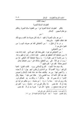 ‫٩٠٢‬                                         ‫ﺍﳌﻘﺎﺻﺪ ﺍﻟﺸﺮﻋﻴﺔ ﻟﻠﻌﻘﻮﺑﺎﺕ ﰲ ﺍﻹﺳﻼﻡ‬
                                 ‫ﺍﳌﺒﺤﺚ ﺍﻟﺜﺎﻟﺚ‬
                           ‫ﺍﻟﻌﻘﻮﺑﺎﺕ ﺍﻟﺴﺎﻟﺒﺔ ﻟﻠﺤﺮﻳﺔ‬
‫ﻧﺘﻜﻠﻢ ﰲ ﺍﻟﻌﻘﻮﺑﺎﺕ ﺍﻟﺴﺎﻟﺒﺔ ﻟﻠﺤﺮﻳﺔ ﻋﻦ ﺍﳊﺒﺲ ﻛﻌﻘﻮﺑﺔ ﺳﺎﻟﺒﺔ ﻟﻠﺤﺮﻳﺔ. ﻭﻧﺘﻜﻠﻢ‬
                                                   ‫ﻋﻦ ﻧﻈﺎﻡ ﺍﻟﺴﺠﻮﻥ ﰲ ﺍﻹﺳﻼﻡ.‬
                                   ‫ﺍﳊﺒﺲ‬
‫ﺍﳊﺒﺲ ﻫﻮ ﺳﻠﺐ ﻟﻠﺤﺮﻳﺔ ﺃﻭ ﺗﻘﻴﻴﺪ ﳍﺎ، ﻭﻗﺪ ﻛﺎﻥ ﻣﻌﺮﻭﻓﹰﺎ ﻣﻨﺬ ﺍﻟﻘﺪﻡ، ﻭﻣﻊ ﺫﻟﻚ‬
                                               ‫ﻓﻘﺪ ﺍﺧﺘﻠﻒ ﺍﻟﻔﻘﻬﺎﺀ ﰲ ﻣﺸﺮﻭﻋﻴﺘﻪ.‬
‫ﻭﳚﺪﺭ ﺑﻨﺎ ﺃﻥ ﻧﻔ ّﻕ ﺑﲔ ﺍﳊﺒﺲ ﺍﻻﺣﺘﻴﺎﻃﻲ ﻛﻤﺎ ﻫﻮ ﻣﻌﺮﻭﻑ ﺍﻟﻴﻮﻡ ﻭﺍﳊﺒﺲ‬
                                                       ‫ﺮ‬
                                                           ‫ﻛﺠﺰﺍﺀ ﻋﻠﻰ ﺟﺮﳝﺔ.‬
                                                      ‫ﺍﳊﺒﺲ ﺍﻻﺣﺘﻴﺎﻃﻲ:‬
‫ﺍﳊﺒﺲ ﺍﻻﺣﺘﻴﺎﻃﻲ ﻫﻮ ﺇﺟﺮﺍﺀ ﲢﻔﻈﻲ ﻳﺘﺨﺬ ﻗﺒﻞ ﺍﳌﺘﻬﻢ ﺍﻟﺬﻱ ﱂ ﺗﺜﺒﺖ ﺇﺩﺍﻧﺘﻪ ﺑﻌﺪ،‬
‫ﻓﺎﶈﺒﻮﺱ ﺍﺣﺘﻴﺎﻃﻴ‪‬ﺎ ﺃﺛﻨﺎﺀ ﺍﻟﺘﺤﻘﻴﻖ ﻫﻮ ﺷﺨﺺ ﱂ ﺗﺜﺒﺖ ﺇﺩﺍﻧﺘﻪ، ﻭﳛﺘﻤﻞ ﺃﻥ ﺗﻈﻬﺮ ﺑﺮﺍﺀﺗﻪ.‬
‫ﻭﺍﳊﺒﺲ ﺑﺎﻟﻨﺴﺒﺔ ﻟﻪ ﻟﻴﺲ ﻋﻘﻮﺑﺔ ﻭﺇﳕﺎ ﳎﺮﺩ ﻭﺳﻴﻠﺔ ﺍﺣﺘﻴﺎﻃﻴﺔ ﺃﺛﻨﺎﺀ ﺍﻟﺘﺤﻘﻲ ﳌﻨﻌﻪ ﻣﻦ‬
‫ﺍﳍﺮﻭﺏ ﺃﻭ ﻋﻦ ﺍﻟﺘﺄﺛﲑ ﻋﻠﻰ ﳎﺮﻯ ﺍﻟﺘﺤﻘﻴﻖ، ﻭﻟﺬﻟﻚ ﻓﺈﻥ ﺍﶈﺒﻮﺱ ﺍﺣﺘﻴﺎﻃﻴ‪‬ﺎ ﻳﻌﺎﻣﻞ ﰲ‬
                                     ‫ﺍﻟﺴﺠﻦ ﻣﻌﺎﻣﻠﺔ ﲣﺘﻠﻒ ﻋﻦ ﺍﶈﻜﻮﻡ ﻋﻠﻴﻬﻢ )١(.‬
‫ﻭﻗﺪ ﻋﺮﻑ ﻫﺬﺍ ﺍﻹﺟﺮﺍﺀ ﰲ ﺍﻟﺸﺮﻉ ﺍﻹﺳﻼﻣﻲ. ﻭﻭﺭﺩ ﰲ ﻛﺘﺎﺏ ﺍﻟﻄﺮﻕ ﺍﳊﻜﻤﻴﺔ‬
‫ﻻﺑﻦ ﻗﻴﻢ ﺍﳉﻮﺯﻳﺔ: "ﺍﻟﻘﺴﻢ ﺍﻟﺜﺎﱐ ﻣﻦ ﺍﻟﺪﻋﺎﻭﻯ ﺃﻥ ﻳﻜﻮﻥ ﺍﳌﺘﻬﻢ ﳎﻬﻮﻝ ﺍﳊﺎﻝ ﻻ ﻳﻌﺮﻑ‬
‫ﺑﱪ ﻭﻻ ﻓﺠﻮﺭ ﻓﻬﺬﺍ ﳛﺒﺲ ﺣﱴ ﻳﻨﻜﺸﻒ ﺣﺎﻟﻪ ﻋﻨﺪ ﻋﺎﻣﺔ ﻋﻠﻤﺎﺀ ﺍﻹﺳﻼﻡ ﻭﺍﳌﻨﺼﻮﺹ‬
‫ﻋﻠﻴﻪ ﻋﻨﺪ ﺃﻛﺜﺮ ﺍﻷﺋﻤﺔ ﺃﻧﻪ ﳛﺒﺴﻪ ﺍﻟﻘﺎﺿﻲ ﻭﺍﻟﻮﺍﱄ. ﻫﻜﺬﺍ ﻧﺺ ﻋﻠﻴﻪ ﺃﰊ ﺣﻨﻴﻔﺔ. ﻭﻗﺎﻝ‬
‫ﺍﻹﻣﺎﻡ ﺃﲪﺪ: ﻗﺪ ﺣﺒﺲ ﺍﻟﻨﱯ ‪ ‬ﰲ ‪‬ﻤﺔ ﻗﺎﻝ ﺃﲪﺪ: ﻭﺫﻟﻚ ﺣﱴ ﻳﺘﺒﲔ ﻟﻠﺤﺎﻛﻢ ﺃﻣﺮﻩ.‬
‫ﻭﻗﺪ ﺭﻭﻯ ﺃﺑﻮ ﺩﺍﻭﺩ ﰲ ﺳﻨﻨﻪ ﻭﺃﲪﺪ ﻭﻏﲑﳘﺎ ﻣﻦ ﺣﺪﻳﺚ ‪‬ﺰ ﺑﻦ ﺣﻜﻴﻢ ﻋﻦ ﺃﺑﻴﻪ ﻋﻦ‬
‫ﺟﺪﻩ ﺃﻥ ﺍﻟﻨﱯ ‪ ‬ﺣﺒﺲ ﰲ ‪‬ﻤﺔ. ﻭﻗﺎﻝ ﻋﻠﻲ ﺑﻦ ﺍﳌﺪﻳﲏ: ﺣﺪﻳﺚ ‪‬ﺰ ﺑﻦ ﺍﳊﻜﻴﻢ ﻋﻦ‬
‫ﺃﺑﻴﻪ ﻋﻦ ﺟﺪﻩ ﺻﺤﻴﺢ. ﻭﰲ ﺟﺎﻣﻊ ﺍﳋﻼﻝ ﻋﻦ ﺃﰊ ﻫﺮﻳﺮﺓ ‪ ‬ﺃﻥ ﺍﻟﻨﱯ ‪ ‬ﺣﺒﺲ ﰲ‬
                              ‫)١( ﺍﻹﺟﺮﺍﺀﺍﺕ ﺍﳉﻨﺎﺋﻴﺔ ﺟﺰﺀ ﺃﻭﻝ ﻟﻠﺪﻛﺘﻮﺭ ﻋﻠﻲ ﺯﻛﻲ ﺍﻟﻌﺮﺍﰊ.‬
              ‫ﻭﺍﻧﻈﺮ ﺍﻟﺘﻔﺼﻴﻞ ﰲ ﺍﻟﺴﻴﺎﺳﺔ ﰲ ﺍﳉﻨﺎﺋﻴﺔ ﰲ ﺍﻟﺸﺮﻳﻌﺔ ﺍﻹﺳﻼﻣﻴﺔ ﺍﻟﻄﺒﻌﺔ ﺍﻷﻭﱃ ﺹ ١٤١.‬
 