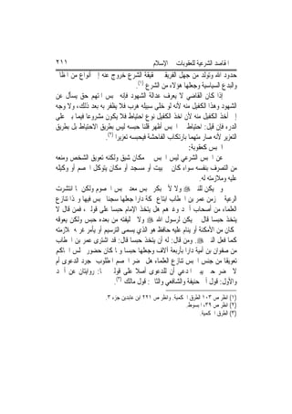 ‫١١٢‬                                       ‫ﺍﳌﻘﺎﺻﺪ ﺍﻟﺸﺮﻋﻴﺔ ﻟﻠﻌﻘﻮﺑﺎﺕ ﰲ ﺍﻹﺳﻼﻡ‬
‫ﺣﺪﻭﺩ ﺍﷲ ﻭﺗﻮﻟﺪ ﻣﻦ ﺟﻬﻞ ﺍﻟﻔﺮﻳﻘﲔ ﲝﻘﻴﻘﺔ ﺍﻟﺸﺮﻉ ﺧﺮﻭﺝ ﻋﻨﻪ ﺇﱃ ﺃﻧﻮﺍﻉ ﻣﻦ ﺍﳌﻈﺎﱂ‬
                                    ‫ﻭﺍﻟﺒﺪﻉ ﺍﻟﺴﻴﺎﺳﻴﺔ ﻭﺟﻌﻠﻬﺎ ﻫﺆﻻﺀ ﻣﻦ ﺍﻟﺸﺮﻉ )١(.‬
‫ﺇﺫﺍ ﻛﺎﻥ ﺍﻟﻘﺎﺿﻲ ﻻ ﻳﻌﺮﻑ ﻋﺪﺍﻟﺔ ﺍﻟﺸﻬﻮﺩ ﻓﺈﻧﻪ ﳛﺒﺲ ﺍﳌﺘﻬﻢ ﺣﻖ ﻳﺴﺄﻝ ﻋﻦ‬
‫ﺍﻟﺸﻬﻮﺩ ﻭﻫﺬﺍ ﺍﻟﻜﻔﻴﻞ ﻣﻨﻪ ﻷﻧﻪ ﻟﻮ ﺧﻠﻰ ﺳﺒﻴﻠﻪ ﻫﺮﺏ ﻓﻼ ﻳﻈﻔﺮ ﺑﻪ ﺑﻌﺪ ﺫﻟﻚ، ﻭﻻ ﻭﺟﻪ‬
‫ﺇﱃ ﺃﺧﺬ ﺍﻟﻜﻔﻴﻞ ﻣﻨﻪ ﻷﻥ ﺍﺧﺬ ﺍﻟﻜﻔﻴﻞ ﻧﻮﻉ ﺍﺣﺘﻴﺎﻁ ﻓﻼ ﻳﻜﻮﻥ ﻣﺸﺮﻭﻋ‪‬ﺎ ﻓﻴﻤﺎ ﺑﲏ ﻋﻠﻰ‬
‫ﺍﻟﺪﺭﺀ ﻓﺈﻥ ﻗﻴﻞ: ﺍﺣﺘﻴﺎﻁ ﰲ ﺍﳊﺒﺲ ﺃﻇﻬﺮ ﻗﻠﻨﺎ ﺣﺒﺴﻪ ﻟﻴﺲ ﺑﻄﺮﻳﻖ ﺍﻻﺣﺘﻴﺎﻁ ﺑﻞ ﺑﻄﺮﻳﻖ‬
                     ‫ﺍﻟﺘﻌﺰﻳﺮ ﻷﻧﻪ ﺻﺎﺭ ﻣﺘﻬﻤ‪‬ﺎ ﺑﺎﺭﺗﻜﺎﺏ ﺍﻟﻔﺎﺣﺸﺔ ﻓﻴﺤﺒﺴﻪ ﺗﻌﺰﻳﺮ‪‬ﺍ )٢(.‬
                                                         ‫ﺍﳊﺒﺲ ﻛﻌﻘﻮﺑﺔ:‬
‫ﻋﻦ ﺍﳊﺒﺲ ﺍﻟﺸﺮﻋﻲ ﻟﻴﺲ ﺍﳊﺒﺲ ﰲ ﻣﻜﺎﻥ ﺷﻴﻖ ﻭﻟﻜﻨﻪ ﺗﻌﻮﻳﻖ ﺍﻟﺸﺨﺺ ﻭﻣﻨﻌﻪ‬
‫ﻣﻦ ﺍﻟﺘﺼﺮﻑ ﺑﻨﻔﺴﻪ ﺳﻮﺍﺀ ﻛﺎﻥ ﰲ ﺑﻴﺖ ﺃﻭ ﻣﺴﺠﺪ ﺃﻭ ﻣﻜﺎﻥ ﻳﺘﻮﻛﻞ ﺍﳋﺼﻢ ﺃﻭ ﻭﻛﻴﻠﻪ‬
                                                               ‫ﻋﻠﻴﻪ ﻭﻣﻼﺯﻣﺘﻪ ﻟﻪ.‬
‫ﻭﱂ ﻳﻜﻦ ﻟﻠﻨﱯ ‪ ‬ﻭﻻ ﻷﰊ ﺑﻜﺮ ﳏﺒﺲ ﻣﻌﺪ ﳊﺒﺲ ﺍﳋﺼﻮﻡ ﻭﻟﻜﻦ ﳌﺎ ﺍﻧﺘﺸﺮﺕ‬
‫ﺍﻟﺮﻋﻴﺔ ﰲ ﺯﻣﻦ ﻋﻤﺮ ﺑﻦ ﺍﳋﻄﺎﺏ ﺍﺑﺘﺎﻉ ﲟﻜﺔ ﺩﺍﺭ‪‬ﺍ ﺟﻌﻠﻬﺎ ﺳﺠﻨ‪‬ﺎ ﳛﺒﺲ ﻓﻴﻬﺎ ﻭﳍﺬﺍ ﺗﻨﺎﺯﻉ‬
‫ﺍﻟﻌﻠﻤﺎﺀ ﻣﻦ ﺃﺻﺤﺎﺏ ﺃﲪﺪ ﻭﻏﲑﻫﻢ ﻫﻞ ﻳﺘﺨﺬ ﺍﻹﻣﺎﻡ ﺣﺒﺴ‪‬ﺎ ﻋﻠﻰ ﻗﻮﻟﲔ، ﻓﻤﻦ ﻗﺎﻝ ﻻ‬
‫ﻳﺘﺨﺬ ﺣﺒﺴ‪‬ﺎ ﻗﺎﻝ ﱂ ﻳﻜﻦ ﻟﺮﺳﻮﻝ ﺍﷲ ‪ ‬ﻭﻻ ﳋﻠﻴﻔﺘﻪ ﻣﻦ ﺑﻌﺪﻩ ﺣﺒﺲ ﻭﻟﻜﻦ ﻳﻌﻮﻗﻪ‬
‫ﲟﻜﺎﻥ ﻣﻦ ﺍﻷﻣﻜﻨﺔ ﺃﻭ ﻳﻨﺎﻡ ﻋﻠﻴﻪ ﺣﺎﻓﻆ ﻫﻮ ﺍﻟﺬﻱ ﻳﺴﻤﻰ ﺍﻟﺘﺮﺳﻴﻢ ﺃﻭ ﻳﺄﻣﺮ ﻏﺮﳝﻪ ﲟﻼﺯﻣﺘﻪ‬
‫ﻛﻤﺎ ﻓﻌﻞ ﺍﻟﻨﱯ ‪ .‬ﻭﻣﻦ ﻗﺎﻝ: ﻟﻪ ﺃﻥ ﻳﺘﺨﺬ ﺣﺒﺴ‪‬ﺎ ﻗﺎﻝ: ﻗﺪ ﺍﺷﺘﺮﻯ ﻋﻤﺮ ﺑﻦ ﺍﳋﻄﺎﺏ‬
‫ﻣﻦ ﺻﻔﻮﺍﻥ ﺑﻦ ﺃﻣﻴﺔ ﺩﺍﺭ‪‬ﺍ ﺑﺄﺭﺑﻌﺔ ﺁﻻﻑ ﻭﺟﻌﻠﻬﺎ ﺣﺒﺴ‪‬ﺎ ﻭﳌﺎ ﻛﺎﻥ ﺣﻀﻮﺭ ﳎﻠﺲ ﺍﳊﺎﻛﻢ‬
‫ﺗﻌﻮﻳﻘﺎ ﻣﻦ ﺟﻨﺲ ﺍﳊﺒﺲ ﺗﻨﺎﺯﻉ ﺍﻟﻌﻠﻤﺎﺀ ﻫﻞ ﳛﻀﺮ ﺍﳋﺼﻢ ﺍﳌﻄﻠﻮﺏ ﲟﺠﺮﺩ ﺍﻟﺪﻋﻮﻯ ﺃﻡ‬        ‫ﹰ‬
‫ﻻ ﳛﻀﺮ ﺣﱴ ﻳﺒﲔ ﺍﳌﺪﻋﻲ ﺃﻥ ﻟﻠﺪﻋﻮﻯ ﺃﺻﻼ ﻋﻠﻰ ﻗﻮﻟﲔ ﳘﺎ: ﺭﻭﺍﻳﺘﺎﻥ ﻋﻦ ﺃﲪﺪ‬
                                    ‫ﹰ‬
                           ‫)٣(‬
                         ‫ﻭﺍﻷﻭﻝ: ﻗﻮﻝ ﺃﰊ ﺣﻨﻴﻔﺔ ﻭﺍﻟﺸﺎﻓﻌﻲ ﻭﺍﻟﺜﺎﱐ: ﻗﻮﻝ ﻣﺎﻟﻚ .‬
                     ‫)١( ﺍﻧﻈﺮ ﺹ ٣٠١ ﺍﻟﻄﺮﻕ ﺍﳊﻜﻤﻴﺔ. ﻭﺍﻧﻈﺮ ﺹ ١٢٢ ﺍﺑﻦ ﻋﺎﺑﺪﻳﻦ ﺟﺰﺀ ٣.‬
                                                         ‫)٢( ﺍﻧﻈﺮ ﺹ ٩٣، ﺍﳌﺒﺴﻮﻁ.‬
                                                               ‫)٣( ﺍﻟﻄﺮﻕ ﺍﳊﻜﻤﻴﺔ.‬
 