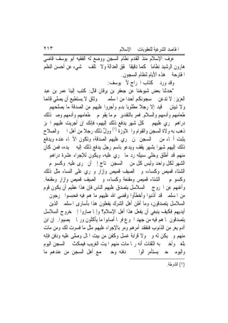 ‫٣١٢‬                                     ‫ﺍﳌﻘﺎﺻﺪ ﺍﻟﺸﺮﻋﻴﺔ ﻟﻠﻌﻘﻮﺑﺎﺕ ﰲ ﺍﻹﺳﻼﻡ‬
‫ﻋﺮﻑ ﺍﻹﺳﻼﻡ ﻣﻨﺬ ﺍﻟﻘﺪﻡ ﻧﻈﺎﻡ ﺍﻟﺴﺠﻦ ﻭﻭﺿﻊ ﻟﻪ ﺍﻟﻔﻘﻴﻪ ﺃﺑﻮ ﻳﻮﺳﻒ ﻗﺎﺿﻲ‬
‫ﻫﺎﺭﻭﻥ ﺍﻟﺮﺷﻴﺪ ﻧﻈﺎﻣ‪‬ﺎ ﳏﻜﻤ‪‬ﺎ ﺩﻗﻴﻘﹰﺎ ﳛﻘﻖ ﺍﻟﻌﺪﺍﻟﺔ ﻭﻻ ﳜﺘﻠﻒ ﰲ ﺷﻲﺀ ﻋﻦ ﺃﺣﺴﻦ ﺍﻟﻨﻈﻢ‬
                                          ‫ﺍﳌﻘﺘﺮﺣﺔ ﰲ ﻫﺬﻩ ﺍﻷﻳﺎﻡ ﻟﻨﻈﺎﻡ ﺍﻟﺴﺠﻮﻥ.‬
                                  ‫ﻭﻗﺪ ﻭﺭﺩ ﰲ ﻛﺘﺎﺏ ﺍﳋﺮﺍﺝ ﻷﰊ ﻳﻮﺳﻒ:‬
‫"ﺣﺪﺛﻨﺎ ﺑﻌﺾ ﺷﻴﻮﺧﻨﺎ ﻋﻦ ﺟﻌﻔﺮ ﺑﻦ ﻳﺮﻗﺎﻥ ﻗﺎﻝ: ﻛﺘﺐ ﺇﻟﻴﻨﺎ ﻋﻤﺮ ﺑﻦ ﻋﺒﺪ‬
‫ﺍﻟﻌﺰﻳﺰ: ﻻ ﺗ‪‬ﺪ ‪‬ﻦ ﰲ ﺳﺠﻮﻧﻜﻢ ﺃﺣﺪ‪‬ﺍ ﻣﻦ ﺍﳌﺴﻠﻤﲔ ﰲ ﻭﺛﺎﻕ ﻻ ﻳﺴﺘﻄﻴﻊ ﺃﻥ ﻳﺼﻠﻲ ﻗﺎﺋﻤ‪‬ﺎ‬
                                                               ‫ﻋ‬
‫ﻭﻻ ‪‬ﺒﻴ‪‬ﻦ ﰲ ﻗﻴﺪ ﺇﻻ ﺭﺟﻼ ﻣﻄﻠﻮﺑﺎ ﺑﺪﻡ ﻭﺃﺟﺮﻭﺍ ﻋﻠﻴﻬﻢ ﻣﻦ ﺍﻟﺼﺪﻗﺔ ﻣﺎ ﻳﺼﻠﺤﻬﻢ ﰲ‬
                                                  ‫ﹰ‬                 ‫ﺗﺘ‬
‫ﻃﻌﺎﻣﻬﻢ ﻭﺃﺩﻣﻬﻢ ﻭﺍﻟﺴﻼﻡ. ﻓﻤﺮ ﺑﺎﻟﺘﻘﺪﻳﺮ ﳍﻢ ﻣﺎ ﻳﻘﻮ‪‬ﻢ ﰲ ﻃﻌﺎﻣﻬﻢ ﻭﺃﺩﻣﻬﻢ ﻭﺻﲑ ﺫﻟﻚ‬
‫ﺩﺭﺍﻫﻢ ﲡﺮﻱ ﻋﻠﻴﻬﻢ ﰲ ﻛﻞ ﺷﻬﺮ ﻳﺪﻓﻊ ﺫﻟﻚ ﺇﻟﻴﻬﻢ، ﻓﺈﻧﻚ ﺇﻥ ﺃﺟﺮﻳﺖ ﻋﻠﻴﻬﻢ ﺍﳋﺒﺰ‬
‫ﺫﻫﺐ ﺑﻪ ﻭﻻﺓ ﺍﻟﺴﺠﻦ ﻭﺍﻟﻘﻮﺍﻡ ﻭﺍﳉﻼﻭﺯﺓ )١( ﻭﻭﻝ ﺫﻟﻚ ﺭﺟﻼ ﻣﻦ ﺃﻫﻞ ﺍﳋﲑ ﻭﺍﻟﺼﻼﺡ‬
                      ‫ﹰ‬         ‫ﱢ‬
‫ﻳﺜﺒﺖ ﺃﲰﺎﺀ ﻣﻦ ﰲ ﺍﻟﺴﺠﻦ ﳑﻦ ﲡﺮﻱ ﻋﻠﻴﻬﻢ ﺍﻟﺼﺪﻗﺔ، ﻭﺗﻜﻮﻥ ﺍﻷﲰﺎﺀ ﻋﻨﺪﻩ ﻭﻳﺪﻓﻊ‬
‫ﺫﻟﻚ ﺇﻟﻴﻬﻢ ﺷﻬﺮ‪‬ﺍ ﺑﺸﻬﺮ ﻳﻘﻒ ﻭﻳﺪﻋﻮ ﺑﺎﺳﻢ ﺭﺟﻞ ﻳﺪﻓﻊ ﺫﻟﻚ ﺇﻟﻴﻪ ﰲ ﻳﺪﻩ، ﻓﻤﻦ ﻛﺎﻥ‬
‫ﻣﻨﻬﻢ ﻗﺪ ﺃﻃﻠﻖ ﻭﺧﻠﻲ ﺳﺒﻴﻠﻪ ﺭﺩ ﻣﺎ ﳚﺮﻱ ﻋﻠﻴﻪ، ﻭﻳﻜﻮﻥ ﻟﻺﺟﺮﺍﺀ ﻋﺸﺮﺓ ﺩﺭﺍﻫﻢ ﰲ‬
‫ﺍﻟﺸﻬﺮ ﻟﻜﻞ ﻭﺍﺣﺪ ﻭﻟﻴﺲ ﻛﻞ ﻣﻦ ﰲ ﺍﻟﺴﺠﻦ ﳛﺘﺎﺝ ﺇﱃ ﺃﻥ ﳚﺮﻯ ﻋﻠﻴﻪ. ﻭﻛﺴﻮ‪‬ﻢ ﰲ‬
‫ﺍﻟﺸﺘﺎﺀ ﻗﻤﻴﺺ ﻭﻛﺴﺎﺀ، ﻭﰲ ﺍﻟﺼﻴﻒ ﻗﻤﻴﺺ ﻭﺇﺯﺍﺭ ﻭﳚﺮﻱ ﻋﻠﻰ ﺍﻟﻨﺴﺎﺀ ﻣﺜﻞ ﺫﻟﻚ‬
‫ﻭﻛﺴﻮ‪‬ﻢ ﰲ ﺍﻟﺸﺘﺎﺀ ﻗﻤﻴﺺ ﻭﻣﻘﻨﻌﺔ ﻭﻛﺴﺎﺀ، ﻭﰲ ﺍﻟﺼﻴﻒ ﻗﻤﻴﺺ ﻭﺇﺯﺍﺭ ﻭﻣﻘﻨﻌﺔ.‬
‫ﻭﺃﻏﻨﻬﻢ ﻋﻦ ﺍﳋﺮﻭﺝ ﰲ ﺍﻟﺴﻼﺳﻞ ﻳﺘﺼﺪﻕ ﻋﻠﻴﻬﻢ ﺍﻟﻨﺎﺱ ﻓﺈﻥ ﻫﺬﺍ ﻋﻈﻴﻢ ﺃﻥ ﻳﻜﻮﻥ ﻗﻮﻡ‬
‫ﻣﻦ ﺍﳌﺴﻠﻤﲔ ﻗﺪ ﺃﺫﻧﺒﻮﺍ ﻭﺃﺧﻄﺄﻭﺍ ﻭﻗﻀﻰ ﺍﷲ ﻋﻠﻴﻬﻢ ﻣﺎ ﻫﻢ ﻓﻴﻪ ﻓﺤﺒﺴﻮﺍ ﳜﺮﺟﻮﻥ ﰲ‬
‫ﺍﻟﺴﻼﺳﻞ ﻳﺘﺼﺪﻗﻮﻥ، ﻭﻣﺎ ﺃﻇﻦ ﺃﻫﻞ ﺍﻟﺸﺮﻙ ﻳﻔﻌﻠﻮﻥ ﻫﺬﺍ ﺑﺄﺳﺎﺭﻯ ﺍﳌﺴﻠﻤﲔ ﺍﻟﺬﻳﻦ ﰲ‬
‫ﺃﻳﺪﻳﻬﻢ ﻓﻜﻴﻒ ﻳﻨﺒﻐﻲ ﺃﻥ ﻳﻔﻌﻞ ﻫﺬﺍ ﺃﻫﻞ ﺍﻹﺳﻼﻡ؟ ﻭﺇﳕﺎ ﺻﺎﺭﻭﺍ ﺇﱃ ﺧﺮﻭﺝ ﺍﻟﺴﻼﺳﻞ‬
‫ﻳﺘﺼﺪﻗﻮﻥ ﳌﺎ ﻫﻢ ﻓﻴﻪ ﻣﻦ ﺟﻬﺪ ﺍﳉﻮﻉ ﻓﺮﲟﺎ ﺃﺻﺎﺑﻮﺍ ﻣﺎ ﻳﺄﻛﻠﻮﻥ ﻭﺭﲟﺎ ﱂ ﻳﺼﻴﺒﻮﺍ. ﺇﻥ ﺍﺑﻦ‬
‫ﺁﺩﻡ ﻳﻌﺮ ﻣﻦ ﺍﻟﺬﻧﻮﺏ ﻓﻨﻔﻘﺪ ﺃﻣﺮﻫﻢ ﻭﻣﺮ ﺑﺎﻹﺟﺮﺍﺀ ﻋﻠﻴﻬﻢ ﻣﺜﻞ ﻣﺎ ﻓﺴﺮﺕ ﻟﻚ ﻭﻣﻦ ﻣﺎﺕ‬
                                                                    ‫‪‬‬
‫ﻣﻨﻬﻢ ﻭﱂ ﻳﻜﻦ ﻟﻪ ﻭﱄ ﻭﻻ ﻗﺮﺍﺑﺔ ﻏﺴﻞ ﻭﻛﻔﻦ ﻣﻦ ﺑﻴﺖ ﺍﳌﺎﻝ ﻭﺻﻠﻰ ﻋﻠﻴﻪ ﻭﺩﻓﻦ ﻓﺈﻧﻪ‬
‫ﺑﻠﻐﲏ ﻭﺃﺧﱪﱐ ﺑﻪ ﺍﻟﺜﻘﺎﺕ ﺃﻧﻪ ﺭﲟﺎ ﻣﺎﺕ ﻣﻨﻬﻢ ﺍﳌﻴﺖ ﺍﻟﻐﺮﻳﺐ ﻓﻴﻤﻜﺚ ﰲ ﺍﻟﺴﺠﻦ ﺍﻟﻴﻮﻡ‬
‫ﻭﺍﻟﻴﻮﻣﲔ ﺣﱴ ﻳﺴﺘﺄﻣﺮ ﺍﻟﻮﺍﱄ ﰲ ﺩﻓﻨﻪ ﻭﺣﱴ ﳚﻤﻊ ﺃﻫﻞ ﺍﻟﺴﺠﻦ ﻣﻦ ﻋﻨﺪﻫﻢ ﻣﺎ‬
                                                                 ‫)١( ﺍﻟﺸﺮﻃﺔ.‬
 