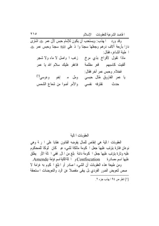 ‫٥١٢‬                                    ‫ﺍﳌﻘﺎﺻﺪ ﺍﻟﺸﺮﻋﻴﺔ ﻟﻠﻌﻘﻮﺑﺎﺕ ﰲ ﺍﻹﺳﻼﻡ‬
‫ﻭﻗﺪ ﻭﺭﺩ ﰲ ﺍﳌﻬﺬﺏ: ﻭﻳﺴﺘﺤﺐ ﺃﻥ ﻳﻜﻮﻥ ﻟﻺﻣﺎﻡ ﺣﺒﺲ ﻷﻥ ﻋﻤﺮ ‪ ‬ﺍﺷﺘﺮﻯ‬
‫ﺩﺍﺭ‪‬ﺍ ﺑﺄﺭﺑﻌﺔ ﺁﻻﻑ ﺩﺭﻫﻢ ﻭﺟﻌﻠﻬﺎ ﺳﺠﻨ‪‬ﺎ ﻭﺍﲣﺬ ﻋﻠﻲ ‪ ‬ﺳﺠﻨ‪‬ﺎ ﻭﺣﺒﺲ ﻋﻤﺮ ‪‬‬
                                           ‫ﺍﳊﻄﻴﺌﺔ ﺍﻟﺸﺎﻋﺮ، ﻓﻘﺎﻝ:‬
    ‫ﺯﻏﺐ ﺍﳊﻮﺍﺻﻞ ﻻ ﻣﺎﺀ ﻭﻻ ﺷﺠﺮ‬      ‫ﻣﺎﺫﺍ ﺗﻘﻮﻝ ﻷﻓﺮﺍﺥ ﺑﺬﻱ ﻣﺮﺥ‬
    ‫ﻓﺎﻏﻔﺮ ﻋﻠﻴﻚ ﺳﻼﻡ ﺍﷲ ﻳﺎ ﻋﻤﺮ‬            ‫ﺃﻟﻘﻴﺖ ﻛﺎﺳﺒﻬﻢ ﰲ ﻗﻌﺮ ﻣﻈﻠﻤﺔ‬
                                        ‫ﻓﺨﻼﻩ, ﻭﺣﺒﺲ ﻋﻤﺮ ﺁﺧﺮ ﻓﻘﺎﻝ:‬
    ‫)١(‬
          ‫ﻭﻣﻞ ﻣﲏ ﺇﺧﻮﰐ ﻭﻋﺮﺳﻲ‬
                        ‫ﹼ‬               ‫ﻳﺎ ﻋﻤﺮ ﺍﻟﻔﺎﺭﻭﻕ ﻃﺎﻝ ﺣﺒﺴﻲ‬
    ‫ﻭﺍﻷﻣﺮ ﺃﺿﻮﺍ ﻣﻦ ﺷﻌﺎﻉ ﺍﻟﺸﻤﺲ‬            ‫ﰲ ﺣﺪﺙ ﱂ ﺗﻘﺘﺮﻓﻪ ﻧﻔﺴﻲ‬




                             ‫ﺍﻟﻌﻘﻮﺑﺎﺕ ﺍﳌﺎﻟﻴﺔ‬
‫ﺍﻟﻌﻘﻮﺑﺎﺕ ﺍﳌﺎﻟﻴﺔ ﻫﻲ ﺇﻧﻘﺎﺹ ﻟﻠﻤﺎﻝ ﻳﻔﺮﺿﻪ ﺍﻟﻘﺎﻧﻮﻥ ﻋﻘﺎﺑ‪‬ﺎ ﻋﻠﻰ ﺍﳉﺮﳝﺔ ﻭﻫﻲ‬
‫ﻧﻮﻋﺎﻥ ﻓﺘﺎﺭﺓ ﻳﺘﺮﺗﺐ ﻋﻠﻴﻬﺎ ﺟﻌﻞ ﺍﳊﻜﻮﻣﺔ ﻣﺎﻟﻜﺔ ﻟﺸﻲﺀ ﻋﻴﲏ ﻛﺎﻥ ﳑﻠﻮﻛﹰﺎ ﻟﻠﻤﺤﻜﻮﻡ‬
‫ﻋﻠﻴﻪ ﻭﺗﺎﺭﺓ ﻳﺘﺮﺗﺐ ﻋﻠﻴﻬﺎ ﺟﻌﻞ ﺍﳊﻜﻮﻣﺔ ﺩﺍﺋﻨﺔ ﲟﺒﻠﻎ ﻣﻦ ﺍﳌﺎﻝ. ﻓﻔﻲ ﺍﳊﺎﻟﺔ ﺍﻷﻭﱃ ﻳﻄﻠﻖ‬
 ‫‪ Confiscation‬ﻭﰲ ﺍﳊﺎﻟﺔ ﺍﻟﺜﺎﻧﻴﺔ ﺍﺳﻢ ﻏﺮﺍﻣﺔ ‪.Amende‬‬        ‫ﻋﻠﻴﻬﺎ ﺍﺳﻢ ﻣﺼﺎﺩﺭﺓ‬
‫ﻭﻣﻦ ﻃﺒﻴﻌﺔ ﻫﺬﻩ ﺍﻟﻌﻘﻮﺑﺎﺕ ﺃﻥ ﺍﻟﺸﻲﺀ ﺍﳌﺼﺎﺩﺭ ﺃﻭ ﺍﳌﺒﻠﻎ ﺍﶈﻜﻮﻡ ﺑﻪ ﻏﺮﺍﻣﺔ ﻻ‬
‫ﳜﺼﺺ ﻟﺘﻌﻮﻳﺾ ﺍﻟﻀﺮﺭ ﺍﻟﻔﺮﺩﻱ ﺑﻞ ﻳﺒﻘﻰ ﻣﻨﻔﺼﻼ ﻋﻦ ﺍﻟﺮﺩ ﻭﺍﻟﺘﻌﻮﻳﻀﺎﺕ ﺍﳌﺴﺘﺤﻘﺔ‬
                              ‫ﹰ‬
                                                ‫)١( ﺍﻧﻈﺮ ﺹ ٤٩ ﺍﳌﻬﺬﺏ ﺟﺰﺀ ٢.‬
 